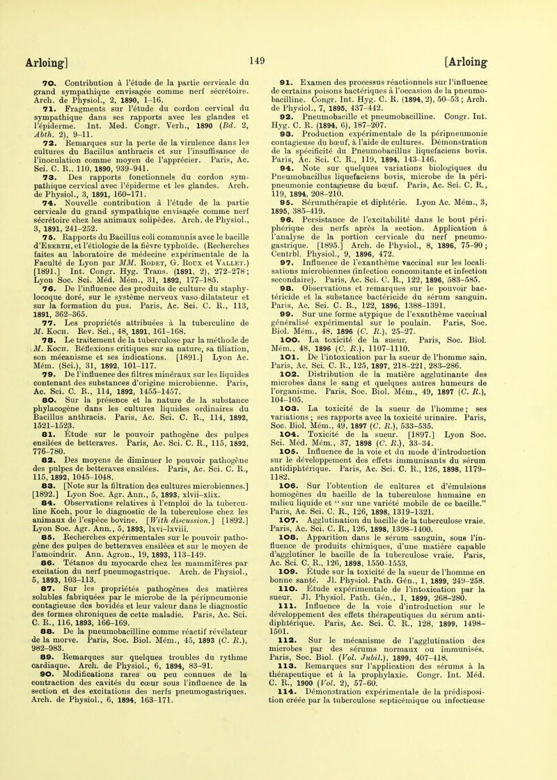 70. Contribution a l'etude de la partie cervicale du grand sympathique envisag^e comme nerf secretaire. Arch, de Physiol., 2, 1890, 1-16. 71. Fragments sur l'etude du cordon cervical du sympathique dans ses rapports avec les glandes et l'epiderme. Int. Med. Congr. Verh., 1890 (Bd. 2, Abth. 2), 9-11. 72. Remarques sur la perte de la virulence dans les cultures du Bacillus anthraeis et sur l'insuffisance de l'inoculation comme moyen de l'apprecier. Paris, Ac. Sci. C. R., 110, 1890, 939-941. 73. Des rapports fonctionnels du cordon sym- pathique cervical avec l'6piderme et les glandes. Arch, de Physiol., 3, 1891, 160-171. 74. Nouvelle contribution a. l'etude de la partie cervicale du grand sympathique envisaged comme nerf secretaire chez les animaux solipedes. Arch, de Physiol., 3, 1891, 241-252. 75. Rapports du Bacillus coli communis avec le bacille d'EBEETH, et l'etiologie de la fievre typho'ide. (Recherches faites au laboratoire de m^decine experimentale de la Faculte de Lyon par MM. Rodet, G. Roux et Vallet.) [1891.] Int. Congr. Hyg. Trans. (1891, 2), 272-278; Lyon Soc. Sci. Med. Mem., 31, 1892, 177-185. 76. De 1'influence des produits de culture du staphy- locoque dore, sur le systeme nerveux vaso-dilatateur et sur la formation du pus. Paris, Ac. Sci. C. R., 113, 1891, 362-365. 77. Les proprietes attributes a la tuberculine de M. Koch. Rev. Sci., 48, 1891, 161-168. 78. Le traitement de la tuberculose par la methode de 31. Koch. Reflexions critiques sur sa nature, sa filiation, son mtcanisme et ses indications. [1891.] Lyon Ac. Mem. (Sci.), 31, 1892, 101-117. 79. De 1'influence des filtres mineraux sur les liquides contenant des substances d'origine microbienne. Paris, Ac. Sci. C. R., 114, 1892, 1455-1457. 80. Sur la presence et la nature de la substance phylacogene dans les cultures liquides ordinaires du Bacillus anthraeis. Paris, Ac. Sci. C. R., 114, 1892, 1521-1523. 81. Etude sur le pouvoir pathog^ne des pulpes ensiles de betteraves. Paris, Ac. Sci. C. R., 115, 1892, 776-780. 82. Des moyens de diminuer le pouvoir pathogene des pulpes de betteraves ensilees. Paris, Ac. Sci. C. R., 115, 1892, 1045-1048. 83. [Note sur la filtration des cultures microbiennes.] [1892.] Lyon Soc. Agr. Ann., 5, 1893, xlvii-xlix. 84. Observations relatives a l'emploi de la tubercu- line Koch, pour le diagnostic de la tuberculose chez les animaux de l'espece bovine. [With discussion.] [1892.] Lyon Soc. Agr. Ann., 5, 1893, lxvi-lxviii. 85. Recherches experimental sur le pouvoir patho- gene des pulpes de betteraves ensilees et sur le moyen de ramoindrir. Ann. Agron., 19, 1893, 113-149. 86. Tetanos du myocarde chez les mammiferes par excitation du nerf pneumogastrique. Arch, de Physiol., 5, 1893, 103-113. 87. Sur les proprietes pathogenies des matieres solubles fabriqu^es par le microbe de la peripneumonie contagieuse des bovides et leur valeur dans le diagnostic des formes chroniques de cette maladie. Paris, Ac. Sci. C. R., 116, 1893, 166-169. 88. De la pneumobacilline comme reactif revelateur de la morve. Paris, Soc. Biol. Mem., 45, 1893 (C. R.), 982-983. 89. Remarques sur quelques troubles du rythme cardiaque. Arch, de Physiol., 6, 1894, 83-91. 90. Modifications rares ou peu connues de la contraction des cavites du cceur sous 1'influence de la section et des excitations des nerfs pneumogastriques. Arch, de Physiol., 6, 1894, 163-171. 91. Examen des processus reactionnels sur 1'influence de certains poisons bacteriques a l'occasion de la pneumo- bacilline. Congr. Int. Hyg. C. R. (1894, 2), 50-53 ; Arch, de Physiol., 7, 1895, 437-442. 92. Pneumobacille et pneumobacilline. Congr. Int. Hyg. C. R. (1894, 6), 187-207. 93. Production experimentale de la peripneumonie contagieuse du boeuf, a l'aide de cultures. Demonstration de la specificite du Pneumobacillus liquefaciens bovis. Paris, Ac. Sci. C. R., 119, 1894, 143-146. 94. Note sur quelques variations biologiques du Pneumobacillus liquefaciens bovis, microbe de la peri- pneumonie contagieuse du bosuf. Paris, Ac. Sci. C. R., 119, 1894, 208-210. 95. Serumtherapie et diphterie. Lyon Ac. Mem., 3, 1895, 385-419. 96. Persistance de l'excitabilite dans le bout p6ri- pherique des nerfs apr£s la section. Application a l'analyse de la portion cervicale du nerf pneumo- gastrique. [1895.] Arch, de Physiol., 8, 1896, 75-90 ; Centrbl. Physiol., 9, 1896, 472. 97. Influence de l'exantheme vaccinal sur les locali- sations microbiennes (infection concomitante et infection secondaire). Paris, Ac. Sci. C. R., 122, 1896, 583-585. 98. Observations et remarques sur le pouvoir bac- tericide et la substance bactericide du serum sanguin. Paris, Ac. Sci. C. R., 122, 1896, 1388-1391. 99. Sur une forme atypique de l'exanthenie vaccinal generalise experimental sur le poulain. Paris, Soc. Biol. Mem., 48, 1896 (C. R.), 25-27. 100. La toxicite de la sueur. Paris, Soc. Biol. Mem., 48, 1896 (C. R.), 1107-1110. 101. De l'intoxication par la sueur de l'homme sain. Paris, Ac. Sci. C. R., 125, 1897, 218-221, 283-286. 102. Distribution de la matiere agglutinante des microbes dans le sang et quelques autres humeurs de l'organisme. Paris, Soc. Biol. Mem., 49, 1897 (C. R.), 104-105. 103. La toxicite de la sueur de l'homme; ses variations ; ses rapports avec la toxicite urinaire. Paris, Soc. Biol. Mem., 49, 1897 (C. R.), 533-535. 104. Toxicite de la sueur. [1897.] Lyon Soc. Sci. Med. Mem., 37, 1898 (C. R.), 33-34. 105. Influence de la voie et du mode d'introduction sur le developpement des effets immunisants du serum antidiphterique. Paris, Ac. Sci. C. R., 126, 1898, 1179- 1182. 106. Sur l'obtention de cultures et d'emulsions homogenes du bacille de la tuberculose humaine en milieu liquide et  sur une variete mobile de ce bacille. Paris, Ac. Sci. C. R., 126, 1898, 1319-1321. 107. Agglutination du bacille de la tuberculose vraie. Paris, Ac. Sci. C. R., 126, 1898, 1398-1400. 108. Apparition dans le serum sanguin, sous 1'in- fluence de produits chimiques, d'une matiere capable d'agglutiner le bacille de la tuberculose vraie. Paris, Ac. Sci. C., R., 126, 1898, 1550-1553. 109. Etude sur la toxicite de la sueur de l'homme en bonne sante. Jl. Physiol. Path. Gen., 1, 1899, 249-258. HO. Etude experimentale de l'intoxication par la sueur. Jl. Physiol. Path. Gen., 1, 1899, 268-280. 111. Influence de la voie d'introduction sur le developpement des effets therapeutiques du serum anti- diphterique. Paris, Ac. Sci. C. R., 128, 1899, 1498- 1501. 112. Sur le mecanisme de l'agglutination des microbes par des serums normaux ou immunises. Paris, Soc. Biol. (Vol. Jubil.), 1899, 407-418. 113. Remarques sur l'application des serums a la therapeutique et a la prophylaxie. Congr. Int. Med. C. R., 1900 (Vol. 2), 57-60. 114. Demonstration experimentale de la predisposi- tion cre6e par la tuberculose septicemique ou infectieuse