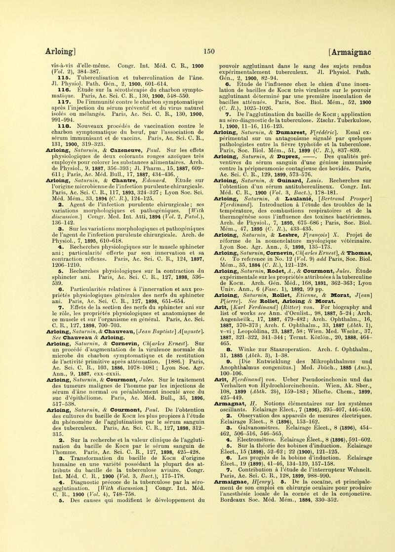 vis-a-vis d'elle-merne. Congr. Int. Med. C. E., 1900 (Vol. 2), 384-387. 115. Tuberculisation et tuberculination de Fane. Jl. Physiol. Path. Gen., 2, 1900, 601-614. 116. Etude sur la serotherapie du charbon sympto- matique. Paris, Ac. Sci. C. E., 130, 1900, 548-550. 117. De l'immunite contre le charbon symptomatique apres l'injection du s^rurn pr6ventif et du virus naturel isoies ou melanges. Paris, Ac. Sci. C. E., 130, 1900, 991-994. 118. Nouveaux procedes de vaccination contre le charbon symptomatique du boeuf, par l'association de serum immunisant et de vaccins. Paris, Ac. Sci. C. E., 131, 1900, 319-323. Arloing, Saturnin, & Cazeneuve, Paul. Sur les effets physiologiques de deux colorants rouges azoiques tres employes pour colorer les substances alimentaires. Arch, de Phvsiol., 9, 1887, 356-393; Jl. Pharm., 15,1887, 609- 611; Paris, Ac. Med. Bull., 17, 1887, 434-436. , Arloing, Saturnin, & Chantre, Edouard. Etude sur l'origine microbienne de l'infection purulente chirurgicale. Paris, Ac. Sci. C. E., 117, 1893, 324-327; Lyon Soc. Sci. Med. Mem., 33, 1894 (C. R.), 124-125. 2. Agent de l'infection purulente chirurgicale; ses variations morphologiques et pathogeniques. [With discussion.'] Congr. Med. Int. Atti, 1894 (Vol. 2, Patol.), 136-142. 3. Sur les variations morphologiques et pathogeniques de l'agent de l'infection purulente chirurgicale. Arch, de Physiol., 7, 1895, 610-618. 4. Eecherches physiologiques sur le muscle sphincter ani; particularity offerte par son innervation et sa contraction reflexes. Paris, Ac. Sci. C. E., 124, 1897, 1206-1210. 5. Eecherches physiologiques sur la contraction du sphincter ani. Paris, Ac. Sci. C. E., 127, 1898, 536- 539. 6. Particularity relatives a, l'innervation et aux pro- prietes physiologiques generates des nerfs du sphincter ani. Paris, Ac. Sci. C. E., 127, 1898, 651-654. 7. Effets de la section des nerfs du sphincter ani sur le role, les propriet^s physiologiques et anatomiques de ce muscle et sur l'organisme en general. Paris, Ac. Sci. C. E., 127, 1898, 700-703. Arloing, Saturnin, & Chauveau, [Jean Baptiste] A[uguste]. See Chauveau & Arloing. Arloing, Saturnin, & Cornevin, Ch[arles Ernest], Sur un proc^dti d'augmentation de la virulence normale du microbe du charbon symptomatique et de restitution de l'activite primitive apres attenuation. [1886.] Paris, Ac. Sci. C. E., 103, 1886, 1078-1081; Lyon Soc. Agr. Ann., 9, 1887, cxx-cxxii. Arloing, Saturnin, & Courmont, Jules. Sur le traitement des tumeurs malignes de l'homme par les injections de serum d'ane normal ou pr^alablement inocuie avec du sue d'epitheliome. Paris, Ac. Med. Bull., 35, 1896, 517-538. Arloing, Saturnin, & Courmont, Paul. De l'obtention des cultures du bacille de Koch les plus propices a l'etude du phenomene de l'agglutination par le slrum sanguin des tuberculeux. Paris, Ac. Sci. C. E., 127, 1898, 312- 315. 2. Sur la recherche et la valeur clinique de l'aggluti- nation du bacille de Koch par le serum sanguin de l'homme. Paris, Ac. Sci. C. E., 127, 1898, 425-428. 3. Transformation du bacille de Koch d'origine humaine en une variety possedant la plupart des at- tributs du bacille de la tuberculose aviaire. Congr. Int. Med. C. E., 1900 (Vol. 3, Bad.), 175-178. 4. Diagnostic precoce de la tuberculose par la sero- agglutination. [With discussion.] Congr. Int. Med. C. E., 1900 (Vol. 4), 748-758. 5. Des causes qui modifient le developpement du pouvoir agglutinant dans le sang des sujets rendus experimentalement tuberculeux. Jl. Physiol. Path. Gen., 2, 1900, 82-94. 6. Etude de l'influence chez le chien d'une inocu- lation de bacilles de Koch tres virulents sur le pouvoir agglutinant determine par une premiere inoculation de bacilles att^nues. Paris, Soc. Biol. Mem., 52, 1900 (C. R.), 1025-1026. 7. De l'agglutination du bacille de Koch ; application au sero-diagnostic de la tuberculose. Ztschr. Tuberkulose, 1, 1900, 11-16, 116-123. Arloing, Saturnin, & Dumarest, F[rederic]. Essai ex- perimental sur un antagonisme signaie par quelques pathologistes entre la rievre typho'ide et la tuberculose. Paris, Soc. Biol. Mem., 51, 1899 (G. R.), 837-839. Arloing, Saturnin, & Duprez, . Des qualites pre- ventives du serum sanguin d'une genisse immunisee contre la peripneumonie contagieuse des bovides. Paris, Ac. Sci. C. E., 129, 1899, 573-576. Arloing, Saturnin, & Gurnard, Louis. Eecherches sur l'obtention d'un serum antituberculineux. Congr. Int. Med. C. E., 1900 (Vol. 3, Bact.), 178-181. Arloing, Saturnin, & Laulanie, [Bertrand Prosper] F[erdinand]. Introduction a l'etude des troubles de la temperature, des combustions respiratoires et de la thermogenese sous l'influence des toxines bacteriennes. Arch, de Physiol., 7, 1895, 675-686 ; Paris, Soc. Biol. Mem., 47, 1895 (C. R.), 433-435. Arloing, Saturnin, & Lesbre, F[rancois] X. Projet de reforme de la nomenclature myologique veterinaire. Lyon Soc. Agr. Ann., 5, 1898, 135-173. Arloing, Saturnin, Cornevin, Ch[arles Ernest], & Tbomas, O. To reference in No. 12 (Vol. 9) add Paris, Soc. Biol. Mem., 35, 1884 (C. R.), 121-128. Arloing, Saturnin, Rodet, A., & Courmont, Jules. Etude experimental sur les proprietes attribuees a latuberculine de Koch. Arch. Gen. Med., 168, 1891, 362-363; Lyon Univ. Ann., 6 (Fasc. 1), 1892, 99 pp. Arloing, Saturnin, Rollet, Etienne, & Morat, J[ean] P[ierre]. See Bollet, Arloing & Morat. Arlt, [Karl Ferdinand] (Ritter) von. For biography and list of works see Ann. d'Oculist., 98, 1887, 5-24; Arch. Augenheilk., 17, 1887, 479-482; Arch. Ophthalm., 16, 1887, 370-373; Arch. f. Ophthalm., 33, 1887 (Abth. 1), v-vi; Leopoldina, 23, 1887, 58; Wien. Med. Wschr., 37, 1887, 321-322, 341-344; Termt. Kozlon., 20, 1888, 464- 465. 8. Winke zur Staaroperation. Arch. f. Ophthalm., 31, 1885 (Abth. 3), 1-38. 9. [Die Entwicklung des Mikrophthalmus und Anophthalmus congenitus.] Med. Jbuch., 1885 (Anz.), 100-106. Arlt, F[erdinand] von. Ueber Pseudocinehonin und das Verhalten von Hydrochlorcinchonin. Wien, Ak. Sber., 108, 1899 (Abth. 26), 159-183; Mhef'te. Chem., 1899, 425-449. Armagnat, H. Notions eiementaires sur les systemes oscillants. Eclairage Elect., 7 (1896), 395-407, 446-450. 2. Observation des appareils de mesures eiectriques. Eclairage Elect., 8 (1896), 153-162. 3. Galvanometres. Eclairage Elect., 8 (1896), 454- 462, 506-516, 546-565. 4. Electrometres. Eclairage Elect., 8 (1896), 591-602. 5. Sur la theorie des bobines d'induction. Eclairage Elect., 15 (1898), 52-62 ; 22 (1900), 121-125. 6. Les progres de la bobine d'induction. Eclairage Elect., 19 (1899), 41-46, 134-139, 157-158. 7. Contribution a l'etude de l'interrupteur Wehnelt. Paris, Ac. Sci. C. E., 128, 1899, 988-990. Armaignac, H[enry]. 5. De la cocaine, et principale- ment de son emploi en chirurgie oculaire pour produire l'anesthesie locale de la cornee et de la eonjonctive. Bordeaux Soc. Med. Mem., 1884, 330-352.