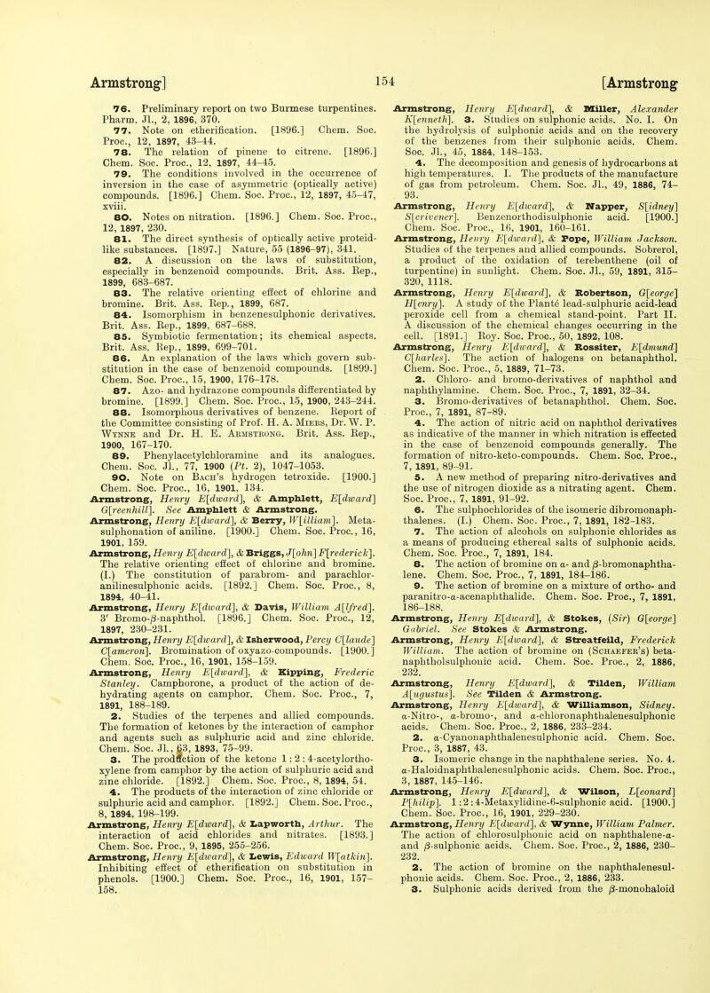 76. Preliminary report on two Burmese turpentines. Pharm. JL, 2, 1896, 370. 77. Note on etherification. [1896.] Chem. Soc. Proc, 12, 1897, 43-44. 78. The relation of pinene to citrene. [1896.] Chem. Soc. Proc, 12, 1897, 44-45. 79. The conditions involved in the occurrence of inversion in the case of asymmetric (optically active) compounds. [1896.] Chem. Soc. Proc, 12, 1897, 45-47, xviii. 80. Notes on nitration. [1896.] Chem. Soc. Proc, 12, 1897, 230. 81. The direct synthesis of optically active proteid- like substances. [1897.] Nature, 55 (1896-97), 341. 82. A discussion on the laws of substitution, especially in benzenoid compounds. Brit. Ass. Bep., 1899, 683-687. 83. The relative orienting effect of chlorine and bromine. Brit. Ass. Sep., 1899, 687. 84. Isomorphism in benzenesulphonic derivatives. Brit. Ass. Bep., 1899, 687-688. 85. Symbiotic fermentation; its chemical aspects. Brit. Ass. Bep., 1899, 699-701. 86. An explanation of the laws which govern sub- stitution in the case of benzenoid compounds. [1899.] Chem. Soc. Proc, 15, 1900, 176-178. 87. Azo- and hydrazone compounds differentiated by bromine. [1899.] Chem. Soc. Proc, 15, 1900, 243-244. 88. Isomorphous derivatives of benzene. Beport of the Committee consisting of Prof. H. A. Miers, Dr. W. P. Wynne and Dr. H. E. Armstrong. Brit. Ass. Bep., 1900, 167-170. 89. Phenylacetylchloramine and its analogues. Chem. Soc. Jl,, 77, 1900 (Pt. 2), 1047-1053. 90. Note on Bach's hydrogen tetroxide. [1900.] Chem. Soc Proc, 16, 1901,' 134. Armstrong, Henry E[dward], & Amphlett, E[dward~\ G[reenhill\. See Amphlett & Armstrong. Armstrong, Henry E[dward], & Berry, W[illiam]. Meta- sulphonation of aniline. [1900.] Chem. Soc Proc., 16, 1901, 159. Armstrong, Henry E[dward], & Briggs, t7[o/m] Frederick], The relative orienting effect of chlorine and bromine. (I.) The constitution of parabrom- and parachlor- anilinesulphonic acids. [1892.] Chem. Soc. Proc, 8, 1894, 40-41. Armstrong, Henry E[dward], & Davis, William A[lfred]. 3' Bromo-/3-naphthol. [1896.] Chem. Soc. Proc, 12, 1897, 230-231. Armstrong, Henry E[divard], & Isherwood, Percy C[laude] C[ameron\. Bromination of oxyazo-compounds. [1900.] Chem. Soc. Proc, 16, 1901, 158-159. Armstrong, Henry E[dtvard], & Kipping, Frederic Stanley. Camphorone, a product of the action of de- hydrating agents on camphor. Chem. Soc. Proc, 7, 1891, 188-189. 2. Studies of the terpenes and allied compounds. The formation of ketones by the interaction of camphor and agents such as sulphuric acid and zinc chloride. Chem. Soc. JL, 63, 1893, 75-99. 3. The production of the ketone 1:2: 4-acetylortho- xylene from camphor by the action of sulphuric acid and zinc chloride. [1892.] Chem. Soc Proc, 8, 1894, 54. 4. The products of the interaction of zinc chloride or sulphuric acid and camphor. [1892.] Chem. Soc. Proc, 8, 1894, 198-199. Armstrong, Henry E[divard], & Lapworth, Arthur. The interaction of acid chlorides and nitrates. [1893.] Chem. Soc. Proc, 9, 1895, 255-256. Armstrong, Henry E[dward], & Lewis, Edward W[atkin]. Inhibiting effect of etherification on substitution in phenols. [1900.] Chem. Soc. Proc, 16, 1901, 157- 158. Armstrong, Henry E[dioard], & Miller, Alexander K[enneth]. 3. Studies on sulphonic acids. No. I. On the hydrolysis of sulphonic acids and on the recovery of the benzenes from their sulphonic acids. Chem. Soc. Jl., 45, 1884, 148-153. 4. The decomposition and genesis of hydrocarbons at high temperatures. I. The products of the manufacture of gas from petroleum. Chem. Soc Jl., 49, 1886, 74- 93. Armstrong, Henry E[dward], & Napper, S[idney] S[crivener]. Benzenorthodisulphonic acid. [1900.] Chem. Soc. Proc, 16, 1901, 160-161. Armstrong, Henry E[dward], & Pope, William Jackson. Studies of the terpenes and allied compounds. Sobrerol, a product of the oxidation of terebenthene (oil of turpentine) in sunlight. Chem. Soc. JL, 59, 1891, 315- 320, 1118. Armstrong, Henry E[dward], & Robertson, G[eorge] H[enry]. A study of the Plante lead-sulphuric acid-lead peroxide cell from a chemical stand-point. Part II. A discussion of the chemical changes occurring in the cell. [1891.] Boy. Soc. Proc, 50, 1892, 108. Armstrong, Henry E[dward], & Rossiter, E[dmund] C[harles]. The action of halogens on betanaphthol. Chem. Soc. Proc, 5, 1889, 71-73. 2. Chloro- and bromo-derivatives of naphthol and naphthylamine. Chem. Soc. Proc, 7, 1891, 32-34. 3. Bromo-derivatives of betanaphthol. Chem. Soc Proc, 7, 1891, 87-89. 4. The action of nitric acid on naphthol derivatives as indicative of the manner in which nitration is effected in the case of benzenoid compounds generally. The formation of nitro-keto-compounds. Chem. Soc. Proc, 7, 1891, 89-91. 5. A new method of preparing nitro-derivatives and the use of nitrogen dioxide as a nitrating agent. Chem. Soc. Proc, 7, 1891, 91-92. 6. The sulphochlorides of the isomeric dibromonaph- thalenes. (I.) Chem. Soc. Proc, 7, 1891, 182-183. 7. The action of alcohols on sulphonic chlorides as a means of producing ethereal salts of sulphonic acids. Chem. Soc. Proc, 7, 1891, 184. 8. The action of bromine on a- and /3-bromonaphtha- lene. Chem. Soc. Proc, 7, 1891, 184-186. 9. The action of bromine on a mixture of ortho- and paranitro-a-acenaphthalide. Chem. Soc. Proc, 7, 1891, 186-188. Armstrong, Henry E[divardJ, & Stokes, (Sir) G[eorge] Gabriel. See Stokes & Armstrong. Armstrong, Henry E[dioard], & Streatfeild, Frederick William. The action of bromine on (Schaefer's) beta- naphtholsulphonic acid. Chem. Soc. Proc, 2, 1886, 232. Armstrong, Henry E[dward], & Tilden, William A[ugustus]. See Tilden & Armstrong. Armstrong, Henry E[dward], & Williamson, Sidney. a-Nitro-, a-bromo-, and a-chloronaphthalenesulphonic acids. Chem. Soc. Proc, 2, 1886, 233-234. 2. a-Cyanonaphthalenesulphonic acid. Chem. Soc. Proc, 3, 1887, 43. 3. Isomeric change in the naphthalene series. No. 4. a-Haloidnaphthalenesulphonic acids. Chem. Soc. Proc, 3, 1887, 145-146. Armstrong, Henry E[dward], & Wilson, L[eonard] P[hilip]. 1:2:4-Metaxylidine-6-sulphonic acid. [1900.] Chem. Soc. Proc, 16, 1901, 229-230. Armstrong, Henry F[dward], & Wynne, William Palmer. The action of chlorosulphonic acid on naphthalene-a- and (3-sulphonic acids. Chem. Soc. Proc, 2, 1886, 230- 232. 2. The action of bromine on the uaphthalenesul- phonic acids. Chem. Soc Proc, 2, 1886, 233. 3. Sulphonic acids derived from the /3-monohaloid