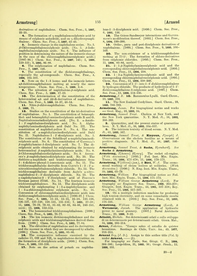 derivatives of naphthalene. Chem. Soc. Proc, 3, 1887, 22-23. 4. The formation of 7-naphthalenesulphonic acid by means of sulphuric anhydride, and on 7-dihydroxynaph- thalene. Chem. Soc. Proc, 3,1887, 42-43. 5. Isomeric change in the naphthalene series. No. 3. /3-Chloronaphthalenesulphonic acids. [No. 5. /3-Iodo- naphthalenesulphonic acids. No. 6. The influence of position in determining the nature of the isomeric change in the case of the chloronaphthalenesulphonic acids.] [1887-90.] Chem. Soc. Proc, 3, 1887, 145; 5, 1889, 119-121; 6, 1891, 86-88. 6. The sulphonation of naphthalene. Chem. Soc Proc, 3, 1887, 146. 7. The constitution of the dichloronaphthalenes, especially the aj3-compounds. Chem. Soc. Proc, 4, 1888, 104-107. 8. Note on the 1 :3 homo- and the isomeric hetero- a/3-dichloronaphthalenes melting at nearly the same temperature. Chem. Soc. Proc, 5, 1889, 5-8. 9. The nitration of naphthalene-^-sulphonic acid. Chem. Soc. Proc, 5, 1889, 17-19. 10. The determination of the constitution of the heteronucleal a/3- and /3/3-di-derivatives of naphthalene. Chem. Soc. Proc, 5, 1889, 34-37, 48-54. 11. Nitro-/3-chloronaphthalene. Chem. Soc. Proc, 5, 1889, 71. 12. Studies on the constitution of the tri-derivatives of naphthalene. No. 1. The constitution of betanaph- thol- and betanaphthyl-aminedisulphonic acids E and G. Naphthalenemetadisulphonic acid. [No. 2. a-Amido- 1 : 3'-naphthalenedisulphonic acid. No. 3. Alpha- naphthylaminedisulphonie acid Dahl No. III. The constitution of naphthol-yellow S. No. 4. The con- stitution of a-naphthylaminedisulphonic acid Dahl No. II. Naphthalene-1 : 2'-disulphonic acid. No. 5. The constitution of the Schollkopf a-naphthylaminedi- sulphonic acid. No. 6. The constitution of Cassella's /9-naphthylamine-5-disulphonic acid. No. 7. The di- sulphonic acids obtained by sulphonating the isomeric heteronucleal /3-naphthylaminesulphonic acids. No. 8. /3-Chloronaphthalenedisulphonic acids. No. 9. Andke- sen's /3-naphthylaminedisulphonic acid. No. 10. The dichloro-a-naphthols and trichloronaphthalenes from 3 : 4-dichloro-phenyl-l-isocrotonic acid. No. 11. The trichloronaphthalene derivable from Cleve's 1:2: 2'-a- nitrochloronaphthalenesulphonic chloride. No. 12. The trichloronaphthalene derivable from Alen's a-nitro- naphthalene-2 : 2'-disulphonic chloride. No. 13. The a-naphthylamine-2 : 2'-disulphonic acid of Fretjnd's German patent 27346. No. 14. The fourteen isomeric trichloronaphthalenes. No. 15. The disulphonic acids obtained by sulphonating 1 : 3-a-naphthylamine- and 1 : 3-a-chloronaphthalene sulphonic acids. No. 16. Conversion of chloronaphthalenedisulphonic acids into dichloronaphthalenesulphonic acids.] [1890-97.] Chem. Soc Proc, 6, 1891, 11-15, 15-16, 16-18, 125-126, 126-127, 127-128, 128-131, 131-133; 7, 1891, 27-28; 11, 1896, 78-79, 79-81, 81-82, 82-83, 84-86, 240-241, xxvii; 13, 1898, 152-154. 13. The homonucleal trichloronaphthalenes. [1890.] Chem. Soc. Proc, 6, 1891, 76-77. 14. The ten isomeric dichloronaphthalenes and the sulphonic acids and trichloronaphthalenes derived there- from. [1890.] Chem. Soc. Proc, 6, 1891, 77-84. 15. The chlorides of naphthalene and its derivatives, and the manner in which they are decomposed by alkalis. [1890.] Chem. Soc. Proc, 6, 1891, 85-86. 16. The comparative influence exercised by the radicles CI, OH and NH2 in naphthalene-derivatives on the formation of disulphonic acids. [1890.] Chem. Soc. Proc, 6, 1891, 133-136. 17. Note on the action of potash on naphtha- lene-1 : 3-disulphonic acid. [1890.] Chem. Soc. Proc, 6, 1891, 136. 18. The Griess-Sandmeyer interactions and Gatter- mann's modification thereof. [1892.] Chem. Soc. Proc, 8, 1894, 199-200. 19. Ortho-, para- and peri-disulphonic derivatives of naphthalene. [1893.] Chem. Soc Proc, 9, 1895, 166- 169. 20. The non-existence of a trichloronaphthalene melting at 75-5°. The formation of chloro-derivatives from sulphonic chlorides. [1895.] Chem. Soc. Proc, 11, 1896, 83-84, xxvii. 21. 2 : l-/3-Naphthylaminesulphonic acid and the corresponding chloronaphthalenesulphonic acid. [1895.] Chem. Soc. Proc, 11, 1896, 238. 22. 1 : 3-a-Naphthylaminesulphonic acid and the corresponding chloronaphthalenesulphonic acid. [1895.] Chem. Soc Proc, 11, 1896, 238-240. 23. Conversion of 1:1'- into 1:4'-dichloronaphthalene by hydrogen chloride. The products of hydrolysis of 1:1'- dichloronaphthalene-3-sulphonic acid. [1897.] Chem. Soc. Proc, 13, 1898, 154-156. Armstrong, J. B. IO. Eanunculus Lyalli. Gard. Chron., 23, 1885, 370. 11. The New Zealand Cordylines. Gard. Chron., 23, 1885, 788-789. Armstrong, James. For biographical notice and works see Geol. Mag., 10, 1893, 94. Armstrong, Samuel Treat. Cholera at New York, and the New York quarantine. N. Y. Med. Jl., 56, 1892, 266-269. 2. Quarantine, and the present status of quarantine laws. N. Y. Med. Jl., 56, 1892, 354-357. 3. The intrinsic toxicity of blood serum. N. Y. Med. JL, 61, 1895, 567. Armstrong, Samuel Treat, & Kinyoun, J[oseph] J. Observations on the cholera bacillus as a means of positive diagnosis. N. Y. Med. JL, 46, 1887, 546- 547. Armstrong, Samuel Treat, & Sachs, B[ernhard]. See Sachs & Armstrong. Armstrong, T[ho>nas] H[enry]. The rocket oil-engine. [With discussion.] [1895.] Fed. Inst. Min. Engin. Trans., 10, 1896, 473-478; 11, 1896, 170-171. Armstrong, W[illiam] (jun.), & Bird, W. J. The econo- mical working of steam boilers at collieries. [With discussion.] [1890.] N. Eng. Inst. Min. Engin. Trans., 39, 1892, 60-79. Armstrong, William. For biographical notice see Fed. Inst. Min. Engin. Trans., 14, 1898, 171-172. Armstrong, William George Armstrong (Lord). For biography see Engineers Soc Trans., 1900, 269-270; Glasgow, Inst. Engin. Trans., 44, 1901, 337-338; Roy. Soc. Proc, 75, 1905, 217-227. 19. On a multiple induction machine for producing high tension electricity, and on some remarkable results obtained with it. [1892.] Roy. Soc Proc, 52, 1893, 176-191. Armstrong, William George Armstrong (Lord), & Vavasseur, Josiah. The application of hydraulic power to naval gunnery. [1887.] Naval Architects Trans., 29, 1888, 8-22. Arnaldi, Michele. Sui determinanti orlati e sullo sviluppo di un determinaute per determinanti orlati. Giorn. Mat., 34, 1896, 209-214. Arnao, Federico. *Ensayo sobre el estudio de quistes hematicos. Santiago de Chile, Univ. An., 49, 1877, 216-253. Arnaud Bey, [J. D.]. Assign to this author title (Vol. 1) under Arnaud, (1). For biography see Paris, Soc G^ogr. C. R., 1884, 384-386; Leopoldina, 21, 1885, 56; Geogr. Jbuch., 12, 1888, 351. 20—2