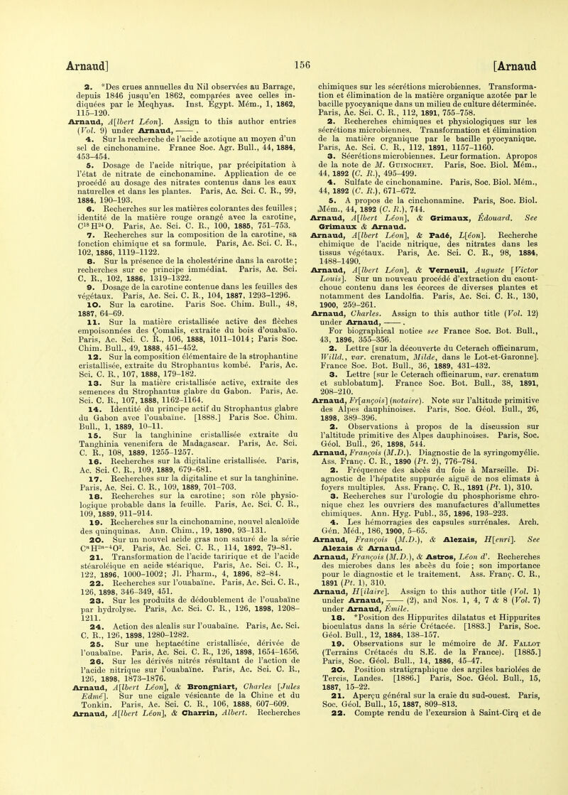 2. *Des crues annuelles du Nil observ^es au Barrage, depuis 1846 jusqu'en 1862, comparers avec celles in- diquees par le Meqhyas. Inst. Egypt. Mem., 1, 1862, 115-120. Arnaud, A[lbert Leon]. Assign to this author entries (Vol. 9) under Arnaud, . 4. Sur la recherche de 1'acide azotique au moyen d'un sel de cinchonamine. France Soc. Agr. Bull., 44, 1884, 453-454. 5. Dosage de 1'acide nitrique, par precipitation a l'etat de nitrate de cinchonamine. Application de ce procede au dosage des nitrates contenus dans les eaux naturelles et dans les plantes. Paris, Ac. Sci. C. B., 99, 1884, 190-193. 6. Becherches sur les matieres colorantes des feuilles; identity de la matiere rouge orange avec la carotine, C18HM0. Paris, Ac. Sci. C. B., 100, 1885, 751-753. 7. Becherches sur la composition de la carotine, sa fonction chimique et sa formule. Paris, Ac. Sci. C. B., 102, 1886, 1119-1122. 8. Sur la presence de la cholesterine dans la carotte; recherches sur ee principe immediat. Paris, Ac. Sci. C. B., 102, 1886, 1319-1322. 9. Dosage de la carotine contenue dans les feuilles des v6g(Haux. Paris, Ac. Sci. C. B., 104, 1887, 1293-1296. 10. Sur la carotine. Paris Soc. Chim. Bull., 48, 1887, 64-69. 11. Sur la matiere cristallisee active des fleches empoisonn^es des Comalis, extraite du bois d'ouabaio. Paris, Ac. Sci. C. B., 106, 1888, 1011-1014; Paris Soc. Chim. Bull., 49, 1888, 451-452. 12. Sur la composition el^mentaire de la strophantine cristallisee, extraite du Strophantus kombe. Paris, Ac. Sci. C. B., 107, 1888, 179-182. 13. Sur la matiere cristallisee active, extraite des semences du Strophantus glabre du Gabon. Paris, Ac. Sci. C. B., 107, 1888, 1162-1164. 14. Identite du principe actif du Strophantus glabre du Gabon avec Fouabaiue. [1888.] Paris Soc. Chim. Bull., 1, 1889, 10-11. 15. Sur la tanghinine cristallisee extraite du Tanghinia venenifera de Madagascar. Paris, Ac. Sci. C. B., 108, 1889, 1255-1257. 16. Becherches sur la digitaline cristallisee. Paris, Ac. Sci. C. B., 109, 1889, 079-681. 17. Becherches sur la digitaline et sur la tanghinine. Paris, Ac. Sci. C. B., 109, 1889, 701-703. 18. Becherches sur la carotine; son role physio- logique probable dans la feuille. Paris, Ac. Sci. C. B., 109, 1889, 911-914. 19. Becherches sur la cinchonamine, nouvel alcaloide des quinquinas. Ann. Chim., 19, 1890, 93-131. 20. Sur un nouvel acide gras non sature de la serie CnH2rv-402. Paris, Ac. Sci. C. B., 114, 1892, 79-81. 21. Transformation de 1'acide taririque et de 1'acide stearoleique en acide etearique. Paris, Ac. Sci. C. B., 122, 1896, 1000-1002; Jl. Pharm., 4, 1896, 82-84. 22. Becherches sur l'ouabaine. Paris, Ac. Sci. C. B., 126, 1898, 346-349, 451. 23. Sur les produits de dedoublement de l'ouabaine par hydrolyse. Paris, Ac. Sci. C. B., 126, 1898, 1208- 1211. 24. Action des alcalis sur l'ouabaine. Paris, Ac. Sci. C. E., 126, 1898, 1280-1282. 25. Sur une heptacetine cristallisee, diriv&e de l'ouabaine. Paris, Ac. Sci. C. B., 120, 1898, 1654-1656. 26. Sur les derives nitres resultant de Taction de 1'acide nitrique sur l'ouabaine. Paris, Ac. Sci. C. B., 126, 1898, 1873-1876. Arnaud, A[lbert Leon], & Brongniart, Charles [Jules Edme]. Sur line cigale v^sicante de la Chine et du Tonkin. Paris, Ac. Sci. C. B., 106, 1888, 607-609. Arnaud, A[lbert Leon], & Charrin, Albert. Becherches chimiques sur les secretions microbiennes. Transforma- tion et elimination de la matiere organique azotee par le bacille pyocyanique dans un milieu de culture determin6e. Paris, Ac. Sci. C. B., 112, 1891, 755-758. 2. Becherches chimiques et physiologiques sur les secretions microbiennes. Transformation et elimination de la matiere organique par le bacille pyocyanique. Paris, Ac. Sci. C. B., 112, 1891, 1157-1160. 3. Secretions microbiennes. Leur formation. Apropos de la note de M. Guinochet. Paris, Soc. Biol. Mem., 44, 1892 (C. R.), 495-499. 4. Sulfate de cinchonamine. Paris, Soc. Biol. Mem., 44, 1892 (C. R.), 671-672. 5. A propos de la cinchonamine. Paris, Soc. Biol. ,Mem., 44, 1892 (C. £.), 744. Arnaud, A[lbert Leon], & Grimaux, Edouard. See Grimaux & Arnaud. Arnaud, A[lbert Leon], & Fad6, L[eon]. Becherche chimique de 1'acide nitrique, des nitrates dans les tissus vegetaux. Paris, Ac. Sci. C. E., 98, 1884, 1488-1490. Arnaud, A[lbert Leon], & Verneuil, Auguste [Victor Louis]. Sur un nouveau procede d'extraction du caout- chouc contenu dans les ecorces de diverses plantes et notamment des Landolfia. Paris, Ac. Sci. C. B., 130, 1900, 259-261. Arnaud, Charles. Assign to this author title (Vol. 12) under Arnaud, . For biographical notice see France Soc. Bot. Bull., 43, 1896, 355-356. 2. Lettre [sur la decouverte du Ceterach officinarum, Willd., var. crenatum, Milde, dans le Lot-et-Garonne]. France Soc. Bot. Bull., 36, 1889, 431-432. 3. Lettre [sur le Ceterach officinarum, var. crenatum et sublobatum]. France Soc. Bot. Bull., 38, 1891, 208-210. Arnaud, Fr[angois] (notaire). Note sur l'altitude primitive des Alpes dauphinoises. Paris, Soc. Geol. Bull., 26, 1898, 389-396. 2. Observations a propos de la discussion sur l'altitude primitive des Alpes dauphinoises. Paris, Soc. Geol. Bull., 26, 1898, 544. Arnaud, Francois (M.D.). Diagnostic de la syringomyelic. Ass. Franc. C. B., 1890 (Pt. 2), 776-784. 2. Frequence des abces du foie a Marseille. Di- agnostic de l'hepatite suppuree aigue de nos climats a, foyers multiples. Ass. Franc. C. B., 1891 (Pt. 1), 310. 3. Becherches sur l'urologie du phosphorisme chro- nique chez les ouvriers des manufactures d'allumettes chimiques. Ann. Hyg. Publ., 35, 1896, 193-223. 4. Les hemorragies des capsules surrenales. Arch. Gen. Med., 186, 1900, 5-65. Arnaud, Francois (M.D.), & Alezais, H[enri]. See Alezais & Arnaud. Arnaud, Francois (M.D.), & Astros, Leon d'. Becherches des microbes dans les abces du foie; son importance pour le diagnostic et le traitement. Ass. Franc. C. E., 1891 (Pt. 1), 310. Arnaud, H[ilaire]. Assign to this author title (Vol. 1) under Arnaud, - (2), and Nos. 1, 4, 7 & 8 (Vol. 7) under Arnaud, Eniile. 18. *Position des Hippurites dilatatus et Hippurites bioculatus dans la serie Cretacee. [1883.] Paris, Soc. Geol. Bull., 12, 1884, 138-157. 19. Observations sur le memoire de M. Fallot (Terrains Cretaces du S.E. de la France). [1885.] Paris, Soc. Geol. Bull., 14, 1886, 45-47. 20. Position stratigraphique des argiles barioiees de Tercis, Landes. [1886.] Paris, Soc. Geol. Bull., 15, 1887, 15-22. 21. Apercu general sur la craie du sud-ouest. Paris, Soc. Geol. Bull., 15, 1887, 809-813. 22. Compte rendu de l'excursion a Saint-Cirq et de
