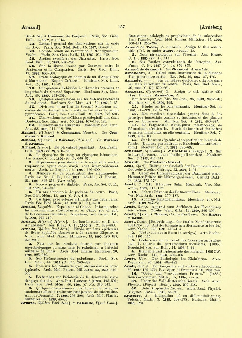 Saint-Cirq a Beaumont de Perigord. Paris, Soc. Geol. Bull., 15, 1887, 841-845. 23. B6sum6 general des observations sur la craie du S.-O. Paris, Soc. Geol. Bull., 15, 1887, 884-910. 24. Compte rendu de Pexcursion a Montignac-sur- Vezere. Paris, Soc. Geol. Bull., 15, 1887, 914-918. 25. Argiles gypsiferes des Charentes. Paris, Soc. Geol. Bull., 17, 1889, 290-297. 26. Sur la limite tracte par Coquand entre le Santonien et le Campanien. Paris, Soc. Giol. Bull., 19, 1891, 665-668. 27. Profil geologique du chemin de fer d'Angouleme a Marmande. B^gion Cr6tac6e. Bordeaux Soc. Linn. Act., 45, 1892, 11-43., 28. Sur quelques Echinides a tubercules creneles et imperfor^s du Cr£tac<5 Superieur. Bordeaux Soc. Linn. Act., 48, 1895, 231-239. 29. Quelques observations sur les Salenia Cr6tac6es du sud-ouest. Bordeaux Soc. Linn. Act., 52, 1897, 1-35. 30. Divisions naturelles du Cr^tace' Superieur au- dessus du Santonien dans le sud-ouest et dans la region pyreneenne. Paris, Soc. Geol. Bull., 25, 1897, 676-681. 31. Observations sur le Cidaris pseudopistillum, Cott. Bordeaux Soc. Linn. Act., 53, 1898, 103-109, 120. 32. Brissopneustes aturensis. Bordeaux Soc. Linn. Act., 53, 1898, 111-118, 120. Arnaud, H[ilaire], & Cossmann, Maurice. See Coss- mann & Arnaud. Arnaud, H[ilaire], & Ziircher, Pk[ilippe]. See Ziircber & Arnaud. Arnaud, H[enri]. Du pli cutane persistant. Ass. Franc. C. B., 1889 (Pt. 2), 710-720. 2. Le glycogene du sang ou glycogene hematique. Ass. Franc. C. E., 1890 {Pt. 2), 668-672. 3. Experiences pour decider si le coeur et le centre respiratoire ayant cesse d'agir, sont irre'vocablement morts. Arch, de Physiol., 3, 1891, 396-400. 4. M^moire sur la constitution des albuminoides. Paris, Ac. Sci. C. B., 112, 1891, 148-151; Jl. Pharm., 23, 1891, 312-313 [Part only]. 5. Note a propos du diabete. Paris, Ac. Sci. C. B., 112, 1891, 244-245. 6. Un cas d'anomalie de position du coeur. Paris, Soc. Biol. Mem., 43, 1891 (C. B.), 4-8. 7. Un lapin avec ectopie artificielle des deux reins. Paris, Soc. Biol. Mem., 43, 1891 (C. R.), 8-10. Arnaud, Leopoldo. Expedicion al Chaco. Informe sobre las observaciones efectuadas en el Chaco por el gefe de la Comision Cientifiea. Argentina, Inst. Geogr. Bol., 6, 1885, 201-210. Arnaud, M[arius] H[enri]. Le laurier-cerise est-il une Amygdalee? Ass. Franc. C. B., 1900 (Pt. 2), 685-688. Arnaud, 0[dilon Paul Jean]. Etude sur deux epid6mies de fievre typhoi'de observers a la caserne Biquier, a Nice. Arch. MM. Pharm. Militaires, 15, 1890, 180-198, 273-281. 2. Note sur les r^sultats fournis par l'examen microbiologique du sang dans le paludisme, a Phopital militaire de Tunis. Arch. Med. Pharm. Militaires, 20, 1892, 225-239. 3. Sur Ph^matozoaire du paludisme. Paris, Soc. Biol. Mem., 44, 1892 (C. R.), 289-292. 4. Note sur les lesions de gros intestin dans la fievre typhoi'de. Arch. Med. Pharm. Militaires, 22, 1893, 529- 535. 5. Becherches sur l'^tiologie de la dysenterie aigue des pays chauds. Ann. Inst. Pasteur, 8 (1894), 495-501; Paris, Soc. Biol. Mem., 46, 1894 (C. R.), 239-241. 6. Quelques observations sur la lepre en Tunisie; un cas decette affection traits par les injections de tuberculine. Ann. de Dermatol., 7, 1896, 293-298; Arch. Med. Pharm. Militaires, 32, 1898, 46-53. Arnaud, 0[dilon Paul Jean], & Lafeuille, P[aul Louis]. Statistique, etiologie et prophylaxie de la tuberculose dans Parnate. Arch. Med. Pharm. Militaires, 35, 1900, 166-191, 256-294. Arnaud de Tabre, [J. Amedee]. Assign to this author title (Vol. 9) under Fabre, Arnaud de. 2. Note physiologique sur l'^serine. Ass. Franc. C. B., 1885 (Pt. 1), 213. 3. Sur Paction convulsivante de Fatropine. Ass. Franc. C. B., 1887 (Pt. 2), 852-853. Arnaud de Gramont, See Gramont, Arnaud de. Arnaudeau, A. Calcul sans instrument de la distance d'un point inaccessible. Bev. Sci., 39, 1887, 27, 475. Arnaudet, . Sur un r^flexe douloureux du foie dans les 6tats infectieux du ventre. Paris, Soc. Biol. M6m., 50, 1898 (C. R.), 679-681. Arnaudon, G[;iovanni] G. Assign to this author title (Vol. 9) under Arnaudon, J. For biography see Eiv. Sci.-Ind., 25, 1893, 248-250; Moniteur Sci., 8, 1894, 145. 12. Etudes sur les bois tannants. Moniteur Sci., 4, 1890, 915-921, 1233-1236. 13. Des matieres tinctoriales jaunes dues a, des principes imm^diats connus et inconnus et des plantes qui les fournissent. Moniteur Sci., 5, 1891, 483-487. 14. De l'algarobille (Csesalpinia melanocarpa) de PAm^rique m^ridionale. Etude du tannin et des autres principes immediats qu'elle contient. Moniteur Sci., 7, 1893, 107-108. 15. Sur les soies vegetales et en particulier le kapok de PInde. (Bombax pentandrum et Eriodendron anfractuo- sum.) Moniteur Sci., 7, 1893, 695-697. Arnaudon, G]iovanni] G., & Ubaldini, G[iuseppe]. 2. Sur le Jatropha curcas et sur Phuile qu'il contient. Moniteur Sci., 7, 1893, 447-449. Arnault. See Chabaud-Arnault. Arnd, C[arl]. Beitrag zur Statistik der Bectumcarcinome. Deutsche Ztschr. Chirurg., 32, 1891, 1-92. 2. Ueber die Durchgiingigkeit der Darmwand einge- klemmter Briiche fiir Mikroorganismen. Centrbl. Bakt., 13, 1893, 173-176. Arndt, C. 13. Biitzower Salz. Mecklenb. Ver. Nat. Arch., 1889, 114-117. 14. Seltene Pflanzen der Biitzower Flora. Mecklenb. Ver. Nat. Arch., 1889, 175-187. 15. Abnorme Kartoffelbildung. Mecklenb. Ver. Nat. Arch., 1889, 247-251. Arndt, Georg. Apparat zum Aufblasen der Froschlunge intra vitam. Ztschr. Wiss. Mikr., 16, 1899, 300-303. Arndt, K[urt], & Knorre, G[eorg Karl] von. See Knorre & Arndt. Arndt, Louis. [Beobachtungen der totalen Mondfinsterniss 1891 Nov. 15. Auf der Koniglichen Sternwarte in Berlin.] Astr. Naehr., 128, 1891, 413-414. 2. [Ueber den neuen Stern in Auriga.] Astr. Nachr., 129, 1892, 115. 3. Becherches sur le calcul des forces perturbatrices dans la th^orie des perturbations s^culaires. [1895.] Neuchatel Soc. Sci. Bull., 24, 1896, 3-44. 4. Elemente und Ephemeride des Planeten 1896 CW. Astr. Naehr., 141, 1896, 405-406. Arndt, Max. Zur Pathologie des Kleinhirns. Arch. Psychiatr., 26, 1894:, 404-429. Arndt, Rudolf. For biography and works see Leopoldina, 36, 1900, 169-170; Eiv. Sper. di Freniatria, 26, 1900, 744. 36. *Ueber den  psychischen Process. [1883.] Neu-Vorpommern Mitth., 15, 1884, x-xiii. 37. Ueber das Valli-Bitter'sche Gesetz. Arch. Anat. Physiol. (Physiol. Abth.), 1890, 299-316. 38. Ueber trophische Nerven. Arch. Anat. Physiol. (Physiol. Abth.), 1891, 54-80. Arneberg, A. Integration af en differentialligning. Tidsskr. Math., 3, 1885, 168-175; Fortschr. Math., 1885, 328.