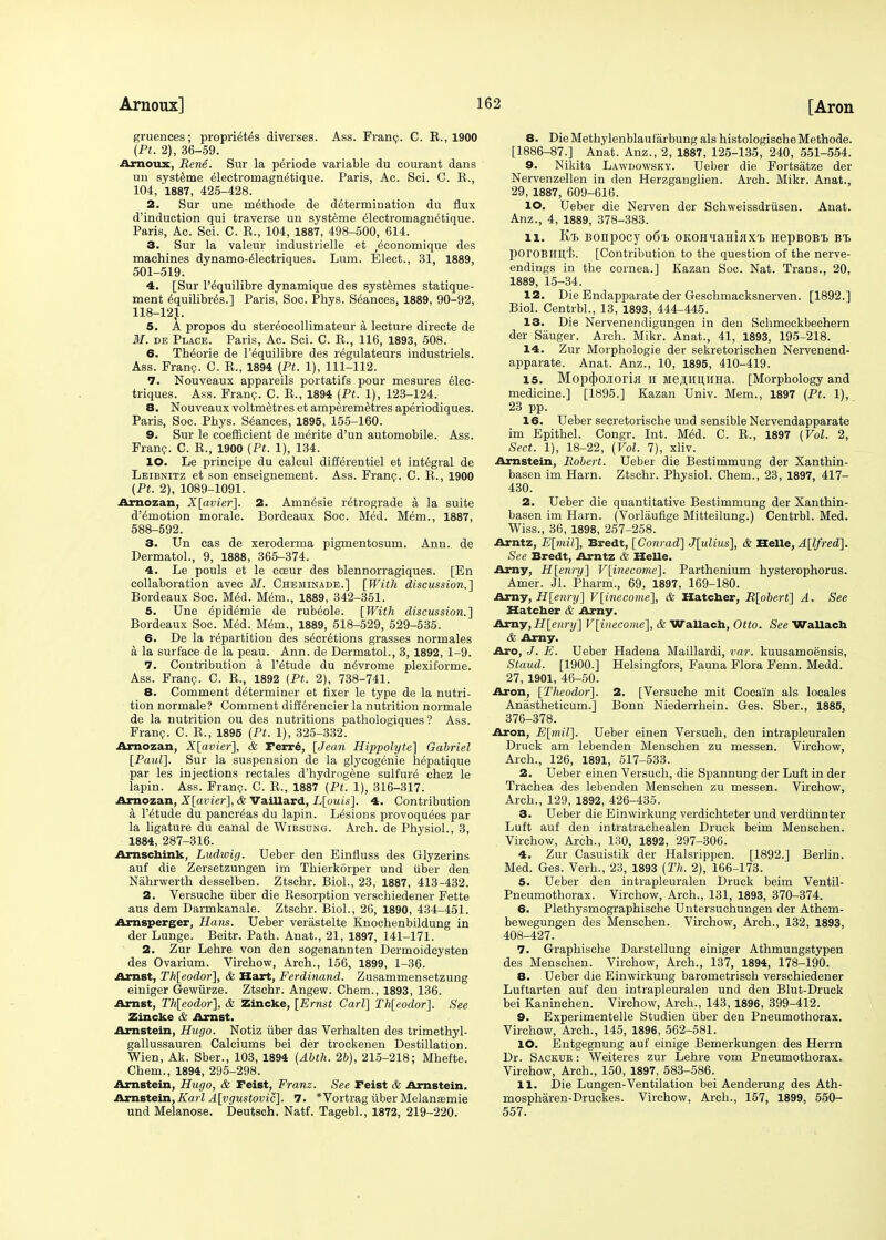 gruenees; propri^t^s diverses. Ass. Fran?. C. E., 1900 (Pt. 2), 36-59. Arnoux, Rene. Sur la periode variable du courant dans un systeme electromagnetique. Paris, Ac. Sci. C. K., 104, 1887, 425-428. 2. Sur une m^thode de determination du flux d'induotion qui traverse un systeme electromagnetique. Paris, Ac. Sci. C. K., 104, 1887, 498-500, 614. 3. Sur la valeur industrielle et ^conomique des machines dynamo-electriques. Lum. Elect., 31, 1889, 501-519. 4. [Sur l'^quilibre dynamique des systemes statique- ment equilibr^s.] Paris, Soc. Phys. Seances, 1889, 90-92, 118-12}. 5. A propos du stereocollimateur a lecture directe de M. de Place. Paris, Ac. Sci. C. R., 116, 1893, 508. 6. Th^orie de l'equilibre des regulateurs industriels. Ass. Franc. C. R., 1894 (Pt. 1), 111-112. 7. Nouveaux appareils portatifs pour mesures elec- triques. Ass. Franp. C. R., 1894 (Pt. 1), 123-124. 8. Nouveaux voltmetres et amperemetres aperiodiques. Paris, Soc. Phys. Seances, 1895, 155-160. 9. Sur le coefficient de merite d'un automobile. Ass. Franc. C. R., 1900 (Pt. 1), 134. 10. Le principe du calcul differentiel et integral de Leibnitz et son enseignement. Ass. Franp. C. R., 1900 (Pt. 2), 1089-1091. Amozan, X[avier]. 2. Amn^sie retrograde a la suite d'emotion morale. Bordeaux Soc. Med. M6m., 1887, 588-592. 3. Un cas de xeroderma pigmentosum. Ann. de Dermatol., 9, 1888, 365-374. 4. Le pouls et le cceur des blennorragiques. [En collaboration avec M. Cheminade.] [With discussion.'] Bordeaux Soc. Med. Mem., 1889, 342-351. 5. Une epidemie de rub^ole. [With discussion.] Bordeaux Soc. Med. Mem., 1889, 518-529, 529-535. 6. De la repartition des secretions grasses normales a la surface de la peau. Ann. de Dermatol., 3, 1892, 1-9. 7. Contribution a l'£tude du n^vrome plexiforme. Ass. Franp. C. R., 1892 (Pt. 2), 738-741. 8. Comment determiner et fixer le type de la nutri- tion normale? Comment differencier la nutrition normale de la nutrition ou des nutritions pathologiques ? Ass. Franp. C. R., 1895 (Pt. 1), 325-332. Amozan, X[avier], & rerre, [Jean Hippolyte] Gabriel [Paul]. Sur la suspension de la glycogenic hepatique par les injections rectales d'hydrogene sulfure chez le lapin. Ass. Franp. C. R., 1887 (Pt. 1), 316-317. Arnozan, X[avier], & Vaillard, L[ouis]. 4. Contribution a l'^tude du pancreas du lapin. Lesions provoquees par la ligature du canal de Wiesung. Arch, de Physiol., 3, 1884, 287-316. Arnschink, Ludwig. Ueber den Einfluss des Glyzerins auf die Zersetzungen im Thierkdrper und uber den Nahrwerth desselben. Ztschr. Biol., 23, 1887, 413-432. 2. Versuche fiber die Resorption verschiedener Fette aus dem Darmkanale. Ztschr. Biol., 26, 1890, 434-451. Arnsperger, Hans. Ueber verastelte Knochenbildung in der Lunge. Beitr. Path. Anat., 21, 1897, 141-171. 2. Zur Lehre von den sogenannten Dermoidcysten des Ovarium. Virchow, Arch., 156, 1899, 1-36. Arnst, Th[eodor], & Hart, Ferdinand. Zusammensetzung einiger Gewfirze. Ztschr. Angew. Chem., 1893, 136. Arnst, Th[eodor], & Zincke, [Ernst Carl] Th[eodor]. See Zincke & Arnst. Arnstein, Hugo. Notiz fiber das Verhalten des trimethyl- gallussauren Calciums bei der trockenen Destination. Wien, Ak. Sber., 103, 1894 (Abth. 26), 215-218; Mhefte. Chem., 1894, 295-298. Arnstein, Hugo, & reist, Franz. See Feist & Arnstein. Arnstein, Karl A[vgustovic]. 7. *Vortrag fiber Melansmie und Melanose. Deutsch. Natf. Tagebl., 1872, 219-220. 8. Die Methylenblaufarbung als histologische Methode. [1886-87.] Anat. Anz., 2, 1887, 125-135, 240, 551-554. 9. Nikita Lawdowsky. Ueber die Fortsatze der Nervenzellen in den Herzganglien. Arch. Mikr. Anat., 29, 1887, 609-616. 10. Ueber die Nerven der Schweissdrfisen. Anat. Anz., 4, 1889, 378-383. 11. Kt> Bonpocy 06% OKOHiaHiJixi. HepBOBi bt> porOBlIH,f). [Contribution to the question of the nerve- endings in the cornea.] Kazan Soc. Nat. Trans., 20, 1889, 15-34. 12. Die Endapparate der Geschmacksnerven. [1892.] Biol. Centrbl., 13, 1893, 444-445. 13. Die Nervenendigungen in den Schmeckbechern der Sauger. Arch. Mikr. Anat., 41, 1893, 195-218. 14. Zur Morphologie der sekretorischen Nervenend- apparate. Anat. Anz., 10, 1895, 410-419. 15. Mop<J)OJIOria II Me,HHI],irHa. [Morphology and medicine.] [1895.] Kazan Univ. Mem., 1897 (Pt. 1), 23 pp. 16. Ueber secretorische und sensible Nervendapparate im Epithel. Congr. Int. M6d. C. R., 1897 (Vol. 2, Sect. 1), 18-22, (Vol. 7), xliv. Arnstein, Robert. Ueber die Bestimmung der Xanthin- basen im Harn. Ztschr. Physiol. Chem., 23, 1897, 417- 430. 2. Ueber die quantitative Bestimmung der Xanthin- basen im Harn. (Vorlaufige Mitteilung.) Centrbl. Med. Wiss., 36, 1898, 257-258. Arntz, E[mil], Bredt, [Conrad] J[ulius], & Belle, A[lfred]. See Bredt, Arntz & Helle. Amy, H[enry] V[inecome]. Parthenium hysterophorus. Amer. Jl. Pharm., 69, 1897, 169-180. Amy, H[enry] V[inecome], & Hatcher, R[obert] A. See Hatcber & Amy. Amy, H[enrij] V[inecome], & Wallach, Otto. See Wallach & Amy. Aro, J. E. Ueber Hadena Maillardi, var. kuusamoensis, Staud. [1900.] Helsingfors, Fauna Flora Fenn. Medd. 27, 1901, 46-50. Aron, [Theodor]. 2. [Versuche mit Cocai'n als locales Anastheticum.] Bonn Niederrhein. Ges. Sber., 1885, 376-378. Aron, E[mil]. Ueber einen Versuch, den intrapleuralen Druck am lebenden Menschen zu messen. Virchow, Arch., 126, 1891, 517-533. 2. Ueber einen Versuch, die Spannung der Luft in der Trachea des lebenden Menschen zu messen. Virchow, Arch., 129, 1892, 426-435. 3. Ueber die Einwirkung verdichteter und verdfinnter Luft auf den intratrachealen Druck beim Menschen. Virchow, Arch., 130, 1892, 297-306. 4. Zur Casuistik der Halsrippen. [1892.] Berlin. Med. Ges. Verh., 23, 1893 (Th. 2), 166-173. 5. Ueber den intrapleuralen Druck beim Ventil- Pneumothorax. Virchow, Arch., 131, 1893, 370-374. 6. Plethysmographische Untersuchungen der Athem- bewegungen des Menschen. Virchow, Arch., 132, 1893, 408-427. 7. Graphische Darstellung einiger Athmungstypen des Menschen. Virchow, Arch., 137, 1894, 178-190. 8. Ueber die Einwirkung barometrisch verschiedener Luftarten auf den intrapleuralen und den Blut-Druck bei Kaninehen. Virchow, Arch., 143, 1896, 399-412. 9. Experimentelle Studien fiber den Pneumothorax. Virchow, Arch., 145, 1896, 562-581. 10. Entgegnung auf einige Bemerkungen des Herrn Dr. Sackub : Weiteres zur Lehre vom Pneumothorax. Virchow, Arch., 150, 1897, 583-586. 11. Die Lungen-Ventilation bei Aenderung des Ath- mospharen-Druckes. Virchow, Arch., 157, 1899, 550- 557.