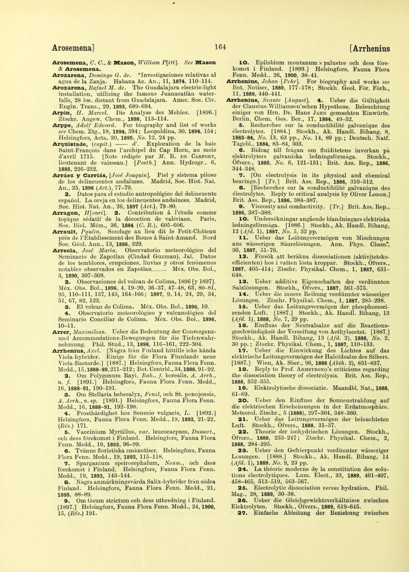 Arosemena] 1 Arosemena, C. C, & Mason, William P[itt]. See Mason & Arosemena. Arozarena, Domingo G. de. *Investigaciones relativas al agua de la Zanja. Habana Ac. An., 11, 1874, 110-114. Arozarena, Rafael M. de. The Guadalajara electric-light installation, utilizing the famous Juanacatlan water- falls, 28 km. distant from Guadalajara. Amer. Soc. Civ. Engin. Trans., 29, 1893, 689-694. Arpin, H. Marcel. Die Analyse des Mehles. [1896.] Ztschr. Angew. Chem., 1898, 113-114. Arppe, Adolf Edvard. For biography and list of works see Chem. Ztg., 18, 1894, 594; Leopoldina, 30, 1894, 154; Helsingfors, Acta, 20, 1895, No. 12, 24 pp. Arquistade, (capit.) d'. Exploration de la baie Saint-Francois dans l'archipel du Cap Horn, au mois d'avril 1715. [Note r^dig^e par M. R. de Carfobt, lieutenant de vaisseau.] [Posth.] Ann. Hydrogr., 6, 1885, 226-232. Arraez y Carrias, [Jose Joaquin]. Piel y sistema piloso de los delincuentes andaluces. Madrid, Soc. Hist. Nat. An., 25, 1896 (Act.), 77-79. 2. Datos para el estudio antropol6gico del delincuente espafiol. La oreja en los delincuentes andaluces. Madrid, Soc. Hist. Nat. An., 26, 1897 (Act.), 79-80. Arragon, H[enri]. 2. Contribution a l'^tude comme topique s^datif de la decoction de valeriane. Paris, Soc. Biol. Mem., 36, 1884 (C. R.), 605-606. Arrault, Paulin. Sondage au lieu dit le Petit-Chateau pres de l'Etablissement des Boues a Saint-Amand. Nord Soc. Geol. Ann., 13, 1886, 329. Arreola, Jose Maria. Observatorio meteorol6gico del Seminario de Zapotlan (Ciudad Guzman), Jal. Datos de los temblores, erupciones, lluvias y otros fenomenos notables observados en Zapotlan Mex. Obs. BoL, 3, 1890, 307-308. 2. Observaciones del volcan de Colima, 1896 [y 1897]. Mex. Obs. Bol., 1896, 4, 19-20, 36-37, 47-48, 63, 80-81, 95, 110-111, 137, 143, 164-166; 1897, 9, 14, 24, 29, 34, 51, 67, 82, 123. 3. El volcan de Colima. Mex. Obs. Bol., 1896, 10. 4. Observatorio meteorologico y vulcanologico del Seminario Conciliar de Colima. Mex. Obs. Bol., 1896, 10-11. Arrer, Maximilian. Ueber die Bedeutung der Convergenz- und Accommodations-Bewegungen fur die Tiefenwahr- nehmung. Phil. Stud., 13, 1898, 116-161, 222-304. Arrhenius, Axel. [Nagra fran Finland hittills icke kanda Viola-hybrider. Einige fur die Flora Finnlands neue Viola-Bastarde.] [1887.] Helsingfors, Fauna Flora Fenn. Medd., 15,1888-89,211-212; Bot. Centrbl., 34,1888, 91-92. 2. Om Polygonum Bayi. Bab., f. borealis, A. Arrh., n. f. [1891.] Helsingfors, Fauna Flora Fenn. Medd., 16, 1888-91, 190-191. 3. Om Stellaria hebecalyx, Fenzl, och St. ponojensis, A. Arrh., n. sp. [1891.] Helsingfors, Fauna Flora Fenn. Medd., 16, 1888-91, 192-198. 4. Frosthardighet hos Senecio vulgaris, L. [1892.] Helsingfors, Fauna Flora Fenn. Medd., 19, 1893, 21-22, (Res.) 171. 5. Vaccinium Myrtillus, var. leucocarpum, Dumort., och dess forekomst i Finland. Helsingfors, Fauna Flora Fenn. Medd., 19, 1893, 96-99. 6. Tvanne floristiska smanotiser. Helsingfors, Fauna Flora Fenn. Medd., 19, 1893, 115-118. 7. Sparganium speirocephalum, Neum., och dess forekomst i Finland. Helsingfors, Fauna Flora Fenn. Medd., 19, 1893, 143-144. 8. Nagra anmarkningsvarda Salix-hybrider fran sodra Finland. Helsingfors, Fauna Flora Fenn. Medd., 21, 1895, 88-89. 9. Om Geum strictum och dess utbredning i Finland. [1897.] Helsingfors, Fauna Flora Fenn. Medd., 24,1900, 15, (Res.) 191. [Arrhenius lO. Epilobium montanum x palustre och dess fore- komst i Finland. [1899.] Helsingfors, Fauna Flora Fenn. Medd., 26, 1900, 38-41. Arrhenius, Johan [Pehr]. For biography and works see Bot. Notiser, 1889, 177-178; Stockh. Geol. For. F6rh., 11, 1889, 440-441. Arrhenius, Svante [Axigust]. 4. Ueber die Gultigkeit der Clausius-Williamson'schen Hypothese. Beleuchtung einiger von Hrn. Dr. Hans Jahn gemachten Einwiirfe. Berlin, Chem. Ges. Ber., 17, 1884, 49-52. 5. Recherches sur la conductibilite galvanique des electrolytes. [1884.] Stockh., Ak. Handl. Bihang, 8, 1883-84, No. 13, 63 pp., No. 14, 89 pp.; Deutsch. Natf. Tagebl., 1884, 83-84, 303. 6. Bidrag till fragan om fluiditetens inverkan pa elektrolyters galvaniska ledningsformaga. Stockh., Ofvers., 1885, No. 6, 121-131; Brit. Ass. Rep., 1886, 344-348. 7. [On electrolysis in its physical and chemical bearings.] [Tr.] Brit. Ass. Rep., 1886, 310-312. 8. [Recherches sur la conductibilit6 galvanique des electrolytes. Reply to critical analysis by Oliver Lodge.] Brit. Ass. Rep., 1886, 384-387. 9. Viscosity and conductivity. [Tr.] Brit. Ass. Rep., 1886, 387-388. 10. Undersokningar angaende blandningars elektriska ledningsformaga. [1886.] Stockh., Ak. Handl. Bihang, 12 (4/3. 1), 1887, No. 5, 32 pp. 11. Ueber das Leitungsvermogen von Mischungen aus wasserigen Siiurelosungen. Ann. Phys. Chem* 30, 1887, 51-76. 12. Forsok att berakna dissociationen (aktivitetsko- efficienten) hos i vatten losta kroppar. Stockh., Ofvers., 1887, 405-414; Ztschr. Physikal. Chem., 1, 1887, 631- 648. 13. Ueber additive Eigenschaften der verdiinnten Salzlosungen. Stockh., Ofvers., 1887, 561-575. 14. Ueber die innere Reibung verdiinnter wasseriger Losungen. Ztschr. Physikal. Chem., 1, 1887, 285-298. 15. Ueber das Leitungsvermogen der phosphoresci- renden Luft. [1887.] Stockh., Ak. Handl. Bihang, 13 (4/3. 1), 1888, No. 7, 29 pp. 16. Einfluss der Neutralsalze auf die Reactions- geschwindigkeit der Verseifung von Aethylacetat. [1887.] Stockh., Ak. Handl. Bihang, 13 (4/3. 2), 1888, No. 2, 30 pp.; Ztschr. Physikal. Chem., 1, 1887, 110-133. 17. Ueber die Einwirkung des Lichtes auf das elektrische Leitungsvermogen der Haloidsalze des Silbers. [1887.] Wien, Ak. Sber., 96, 1888 (Abth. 2), 831-837. 18. Reply to Prof. Armstrong's criticisms regarding the dissociation theory of electrolysis. Brit. Ass. Rep., 1888, 352-355. 19. Elektrolytische dissociatie. Maandbl. Nat., 1888, 61-69. 20. Ueber den Einfluss der Sonnenstrahlung auf die elektrischen Erscheinungen in der Erdatmosphare. Meteorol. Ztschr., 5 (1888), 297-304, 348-360. 21. Ueber das Leitungsvermogen der beleuchteten Luft. Stockh., Ofvers., 1888, 31-37. 22. Theorie der isohydrischen Losungen. Stockh., Ofvers., 1888, 233-247; Ztschr. Physikal. Chem., 2, 1888, 284-295. 23. Ueber den Gefrierpunkt verdiinnter wasseriger Losungen. [1888.] Stockh., Ak. Handl. Bihang, 14 (Afd. 1), 1889, No. 9, 23 pp. 24. La theorie moderne de la constitution des solu- tions electrolytiques. Lum. Elect., 33, 1889, 401-407, 458-465, 513-519, 563-567. 25. Electrolytic dissociation versus hydration. Phil. Mag., 28, 1889, 30-38. 26. Ueber die Gleichgewichtsverhaltnisse zwisehen Elektrolyten. Stockh., Ofvers., 1889, 619-645. 27. Einfache Ableitung der Beziehung zwisehen