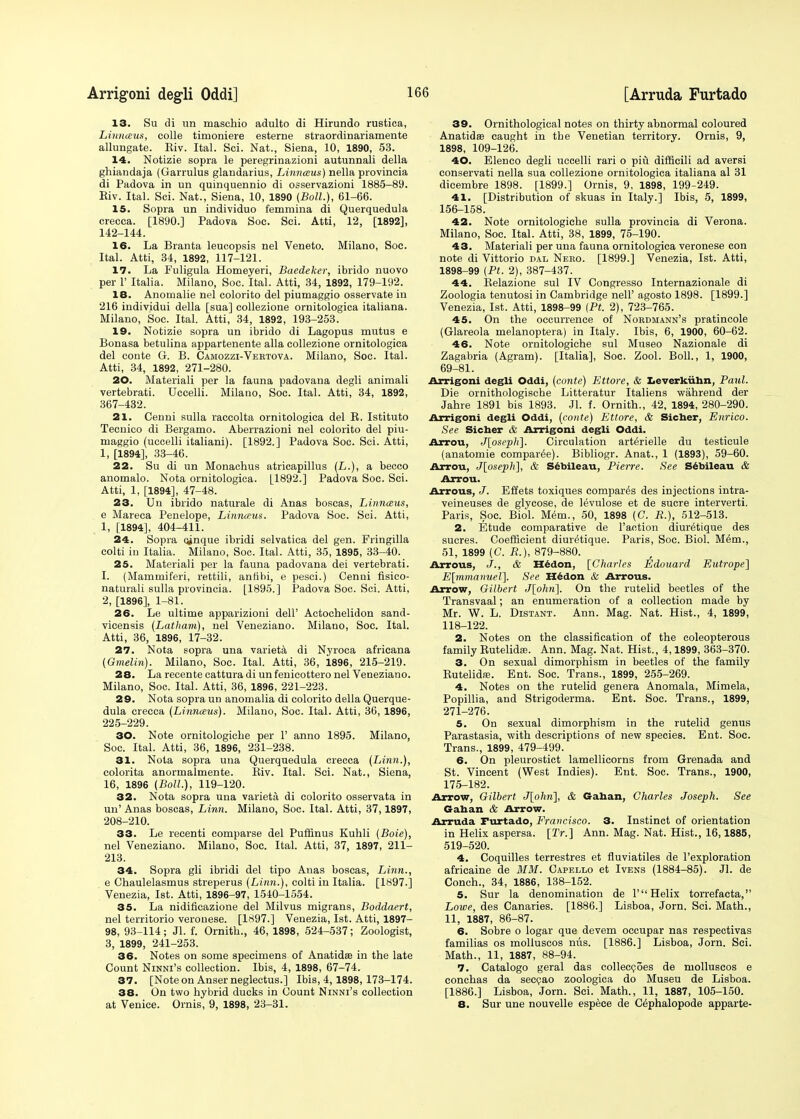 13. Su di un maschio adulto di Hirundo rustica, Linnceus, colle tinioniere esterne straordinariamente allungate. Eiv. Ital. Sci. Nat., Siena, 10, 1890, 53. 14. Notizie sopra le peregrinazioni autunnali della ghiandaja (Garrulus glandarius, Linnceus) nella provincia di Padova in un quinquennio di osservazioni 1885-89. Eiv. Ital. Sci. Nat., Siena, 10, 1890 (Boll.), 61-66. 15. Sopra un individuo femmina di Querquedula crecca. [1890.] Padova Soc. Sci. Atti, 12, [1892], 142-144. 16. La Branta leucopsis nel Veneto. Milano, Soc. Ital. Atti, 34, 1892, 117-121. 17. La Fuligula Homeyeri, Baedeker, ibrido nuovo per 1' Italia. Milano, Soc. Ital. Atti, 34, 1892, 179-192. 18. Anomalie nel colorito del piumaggio osservate in 216 individui della [sua] collezione ornitologica italiana. Milano, Soc. Ital. Atti, 34, 1892, 193-253. 19. Notizie sopra un ibrido di Lagopus mutus e Bonasa betulina appartenente alia collezione ornitologica del conte G. B. Camozzi-Vertova. Milano, Soc. Ital. Atti, 34, 1892, 271-280. 20. Materiali per la fauna padovana degli animali vertebrati. Uccelli. Milano, Soc. Ital. Atti, 34, 1892, 367-432. 21. Cenni sulla raccolta ornitologica del B. Istituto Tecnico di Bergamo. Aberrazioni nel colorito del piu- maggio (uccelli italiani). [1892.] Padova Soc. Sci. Atti, 1, [1894], 33-46. 22. Su di un Monachus atricapillus (L.), a becco anomalo. Nota ornitologica. [1892.] Padova Soc. Sci. Atti, 1, [1894], 47-48. 23. Un ibrido naturale di Anas boscas, Linnceus, e Mareca Penelope, Linnceus. Padova Soc. Sci. Atti, 1, [1894], 404-411. 24. Sopra cinque ibridi selvatica del gen. Fringilla colti in Italia. Milano, Soc. Ital. Atti, 35, 1895, 33-40. 25. Materiali per la fauna padovana dei vertebrati. 1, (Mammiferi, rettili, antibi, e pesci.) Cenni fisico- naturali sulla provincia. [1895.] Padova Soc. Sci. Atti, 2, [1896], 1-81. 26. Le ultime apparizioni dell' Aetochelidon sand- vicensis (Latham), nel Veneziano. Milano, Soc. Ital. Atti, 36, 1896, 17-32. 27. Nota sopra una varieta di Nyroca afrieana (Gmelin). Milano, Soc. Ital. Atti, 36, 1896, 215-219. 28. La recente cattura di unfenicottero nel Veneziano. Milano, Soc. Ital. Atti, 36, 1896, 221-223. 29. Nota sopra un anomalia di colorito della Querque- dula crecca (Linnceus). Milano, Soc. Ital. Atti, 36, 1896, 225-229. 30. Note ornitologicbe per 1' anno 1895. Milano, Soc. Ital. Atti, 36, 1896, 231-238. 31. Nota sopra una Querquedula crecca (Linn.), colorita anormalmente. Biv. Ital. Sci. Nat., Siena, 16, 1896 (Boll.), 119-120. 32. Nota sopra una varieta di colorito osservata in un' Anas boscas, Linn. Milano, Soc. Ital. Atti, 37,1897, 208-210. 33. Le recenti comparse del Puflinus Kuhli (Boie), nel Veneziano. Milano, Soc. Ital. Atti, 37, 1897, 211- 213. 34. Sopra gli ibridi del tipo Anas boscas, Linn., e Chaulelasmus streperus (Linn.), colti in Italia. [1897.] Venezia, 1st. Atti, 1896-97, 1540-1554. 35. La nidificazione del Milvus migrans, Boddaert, nel territorio Veronese. [1897.] Venezia, 1st. Atti, 1897- 98, 93-114; Jl. f. Ornith., 46, 1898, 524-537; Zoologist, 3, 1899, 241-253. 36. Notes on some specimens of Anatidffi in the late Count Ninni's collection. Ibis, 4, 1898, 67-74. 37. [Note on Anser neglectus.] Ibis, 4,1898, 173-174. 38. On two hybrid ducks in Count Ninni's collection at Venice. Ornis, 9, 1898, 23-31. 39. Ornithological notes on thirty abnormal coloured Anatidse caught in tbe Venetian territory. Ornis, 9, 1898, 109-126. 40. Elenco degli uccelli rari o piu difficili ad aversi conservati nella sua collezione ornitologica italiana al 31 dicembre 1898. [1899.] Ornis, 9, 1898, 199-249. 41. [Distribution of skuas in Italy.] Ibis, 5, 1899, 156-158. 42. Note ornitologicbe sulla provincia di Verona. Milano, Soc. Ital. Atti, 38, 1899, 75-190. 43. Materiali per una fauna ornitologica Veronese con note di Vittorio dal Nero. [1899.] Venezia, 1st. Atti, 1898-99 (Pt. 2), 387-437. 44. Belazione sul IV Congresso Internazionale di Zoologia tenutosi in Cambridge nelP agosto 1898. [1899.] Venezia, 1st. Atti, 1898-99 (Pt. 2), 723-765. 45. On the occurrence of Nordmann's pratincole (Glareola melanoptera) in Italy. Ibis, 6, 1900, 60-62. 46. Note ornitologiche sul Museo Nazionale di Zagabria (Agram). [Italia], Soc. Zool. Boll., 1, 1900, 69-81. Arrigoni degli Oddi, (conte) Ettore, & Leverkiihn, Paul. Die ornithologische Litteratur Italiens wahrend der Jahre 1891 bis 1893. Jl. f. Ornith., 42, 1894, 280-290. Arrigoni degli Oddi, (conte) Ettore, & Sicher, Enrico. See Sicher & Arrigoni degli Oddi. Arrou, J[osepli\. Circulation art6rielle du testicule (anatomie compared). Bibliogr. Anat., 1 (1893), 59-60. Arrou, J[oseph], & Sebileau, Pierre. See Sebileau & Arrou. Arrous, J. Effets toxiques compares des injections intra- veineuses de glycose, de levulose et de Sucre interverti. Paris, Soc. Biol. Mem., 50, 1898 (C. R.), 512-513. 2. Etude comparative de Taction diur^tique des sucres. Coefficient diur^tique. Paris, Soc. Biol. M6m., 51, 1899 (C. R.), 879-880. Arrous, J., & Hedon, [Charles Edouard Eutrope] E[mmanueZ\. See Hedon & Arrous. Arrow, Gilbert J[ohn\. On the rutelid beetles of the Transvaal; an enumeration of a collection made by Mr. W. L. Distant. Ann. Mag. Nat. Hist., 4, 1899, 118-122. 2. Notes on the classification of the coleopterous family Butelidae. Ann. Mag. Nat. Hist., 4,1899, 363-370. 3. On sexual dimorphism in beetles of the family Rutelida;. Ent. Soc. Trans., 1899, 255-269. 4. Notes on the rutelid genera Anomala, Mimela, Popillia, and Strigoderma. Ent. Soc. Trans., 1899, 271-276. 5. On sexual dimorphism in the rutelid genus Parastasia, with descriptions of new species. Ent. Soc. Trans., 1899, 479-499. 6. On pleurostict lamellicorns from Grenada and St. Vincent (West Indies). Ent. Soc. Trans., 1900, 175-182. Arrow, Gilbert J[ohn], & Gahan, Charles Joseph. See Gahan & Arrow. Arruda Furtado, Francisco. 3. Instinct of orientation in Helix aspersa. [Tr.] Ann. Mag. Nat. Hist., 16,1885, 519-520. 4. Coquilles terrestres et fluviatiles de l'exploration africaine de MM. Capello et Ivens (1884-85). Jl. de Conch., 34, 1886, 138-152. 5. Sur la denomination de 1' Helix torrefacta, Lowe, des Canaries. [1886.] Lisboa, Jorn. Sci. Math., 11, 1887, 86-87. 6. Sobre o logar que devem occupar nas respectivas familias os molluscos nus. [1886.] Lisboa, Jorn. Sci. Math., 11, 1887, 88-94. 7. Catalogo geral das colleccoes de molluscos e conchas da seccao zoologica do Museu de Lisboa. [1886.] Lisboa, Jorn. Sci. Math., 11, 1887, 105-150. 8. Sur une nouvelle espece de Cephalopode apparte-