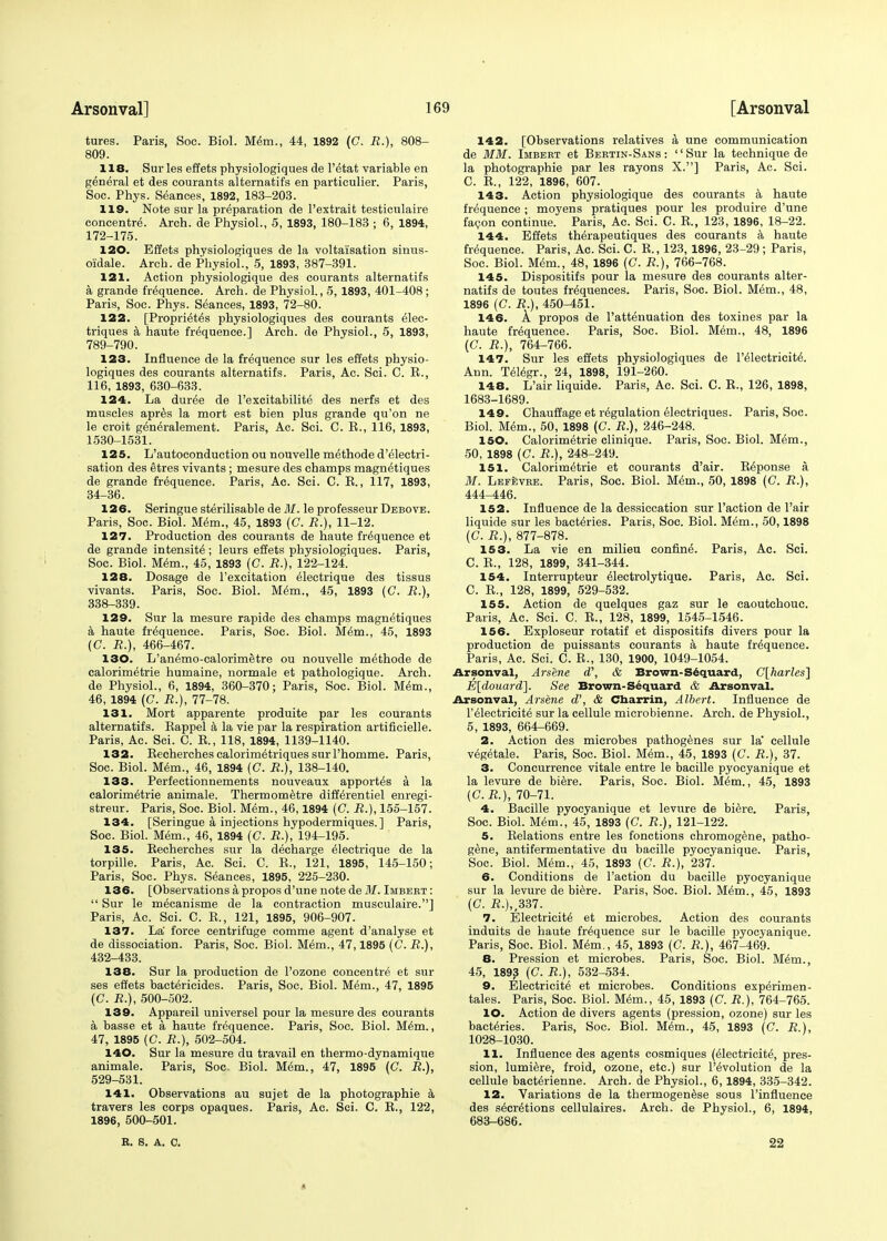 tures. Paris, Soc. Biol. Mem., 44, 1892 (C. R.), 808- 809. 118. Sur les effets physiologiques de l'etat variable en general et des courants alternatifs en particulier. Paris, Soc. Phys. Seances, 1892, 183-203. 119. Note sur la preparation de 1'extrait testiculaire concentre. Arch, de Physiol., 5, 1893, 180-183 ; 6, 1894, 172-175. 120. Effets physiologiques de la voltalsation sinus- oidale. Arch, de Physiol., 5, 1893, 387-391. 121. Action physiologique des courants alternatifs a grande frequence. Arch, de Physiol., 5, 1893, 401-408 ; Paris, Soc. Phys. Seances, 1893, 72-80. 122. [Proprietes physiologiques des courants elec- triques a haute frequence.] Arch, de Physiol., 5, 1893, 789-790. 123. Influence de la frequence sur les effets physio- logiques des courants alternatifs. Paris, Ac. Sci. C. R., 116, 1893, 630-633. 124. La duree de l'excitabilite des nerfs et des muscles apres la mort est bien plus grande qu'on ne le croit generalement. Paris, Ac. Sci. C. R., 116, 1893, 1530-1531. 125. L'autoconduction ou nouvelle methode d'electri- sation des etres vivants ; mesure des champs magn^tiques de grande frequence. Paris, Ac. Sci. C. R., 117, 1893, 34-36. 126. Seringue sterilisable de 31. le professeur Debove. Paris, Soc. Biol. Mem., 45, 1893 (C. R.), 11-12. 127. Production des courants de haute frequence et de grande intensity ; leurs effets physiologiques. Paris, Soc. Biol. Mem., 45, 1893 (C. R.), 122-124. 128. Dosage de l'excitation electrique des tissus vivants. Paris, Soc. Biol. Mem., 45, 1893 (C. R.), 338-339. 129. Sur la mesure rapide des champs magnetiques a haute frequence. Paris, Soc. Biol. Mem., 45, 1893 (C. R.), 466-467. 130. L'an^mo-calorimetre ou nouvelle methode de calorimetrie humaine, normale et pathologique. Arch, de Physiol., 6, 1894, 360-370; Paris, Soc. Biol. Mem., 46, 1894 (C. R.), 77-78. 131. Mort apparente produite par les courants alternatifs. Rappel a la vie par la respiration artificielle. Paris, Ac. Sci. C. R., 118, 1894, 1139-1140. 132. RecherchescalorimetriquessurThomme. Paris, Soc. Biol. Mem., 46, 1894 (C. R.), 138-140. 133. Perfectionnements nouveaux apportes k la calorimetrie animale. Thermometre differentiel enregi- streur. Paris, Soc. Biol. Mem., 46,1894 (G. R.), 155-157. 134. [Seringue a injections hypodermiques.] Paris, Soc. Biol. Mem., 46, 1894 (C. R.), 194-195. 135. Recherches sur la decharge Electrique de la torpille. Paris, Ac. Sci. C. R., 121, 1895, 145-150; Paris, Soc. Phys. Seances, 1895, 225-230. 136. [Observations a propos d'une note de M. Imbeet :  Sur le mecanisme de la contraction musculaire.] Paris, Ac. Sci. G. R., 121, 1895, 906-907. 137. La' force centrifuge comme agent d'analyse et de dissociation. Paris, Soc. Biol. Mem., 47,1895 (C. R.), 432-433. 138. Sur la production de l'ozone concentre et sur ses effets bactericides. Paris, Soc. Biol. Mem., 47, 1895 (C. R.), 500-502. 139. Appareil universel pour la mesure des courants a basse et a haute frequence. Paris, Soc. Biol. Mem., 47, 1895 (C. R.), 502-504. 140. Sur la mesure du travail en thermo-dynamique animale. Paris, Soc. Biol. Mem., 47, 1895 (C. R.}, 529-531. 141. Observations au sujet de la photographie a travers les corps opaques. Paris, Ac. Sci. C. R., 122, 1896, 500-501. R. S. A. C. 142. [Observations relatives a une communication de MM. Imbert et Bertin-Sans: Sur la technique de la photographie par les rayons X.] Paris, Ac. Sci. C. R., 122, 1896, 607. 143. Action physiologique des courants a haute frequence ; moyens pratiques pour les produire d'une facon continue. Paris, Ac. Sci. C. R., 123, 1896, 18-22. 144. Effets th^rapeutiques des courants a haute frequence. Paris, Ac. Sci. C. R., 123, 1896, 23-29; Paris, Soc. Biol. Mem., 48, 1896 (C. R.), 766-768. 145. Dispositifs pour la mesure des courants alter- natifs de toutes frequences. Paris, Soc. Biol. Mem., 48, 1896 (C. R.), 450-451. 146. A propos de l'attenuation des toxines par la haute frequence. Paris, Soc. Biol. Mem., 48, 1896 (C. R.), 764-766. 147. Sur les effets physiologiques de l'eiectricite. Ann. Telegr., 24, 1898, 191-260. 148. L'air liquide. Paris, Ac. Sci. C. R., 126, 1898, 1683-1689. 149. Chauffage et regulation electriques. Paris, Soc. Biol. Mem., 50, 1898 (C. R.), 246-248. 150. Calorimetrie clinique. Paris, Soc. Biol. Mem., 50, 1898 (C. R.), 248-249. 151. Calorimetrie et courants d'air. Response a. M. Lefevre. Paris, Soc. Biol. Mem., 50, 1898 (C. R.), 444_446. 152. Influence de la dessiccation sur Taction de l'air liquide sur les bacteries. Paris, Soc. Biol. Mem., 50,1898 (C. R.), 877-878. 15 3. La vie en milieu confine. Paris, Ac. Sci. C. R., 128, 1899, 341-344. 154. Interrupteur eiectrolytique. Paris, Ac. Sci. C. R., 128, 1899, 529-532. 155. Action de quelques gaz sur le caoutchouc. Paris, Ac. Sci. C. R., 128, 1899, 1545-1546. 156. Exploseur rotatif et dispositifs divers pour la production de puissants courants a haute frequence. Paris, Ac. Sci. C. R., 130, 1900, 1049-1054. Arsonval, Arsene d\ & Brown-S6quard, C[harles] E[douard]. See Brown-Sequard & Arsonval. Arsonval, Arsene d\ & Cnarrin, Albert. Influence de l'eiectricite sur la cellule microbienne. Arch, de Physiol., 5, 1893, 664-669. 2. Action des microbes pathogenes sur la cellule vegetale. Paris, Soc. Biol. Mem., 45, 1893 (C. R.), 37. 3. Concurrence vitale entre le bacille pyocyanique et la levure de biere. Paris, Soc. Biol. Mem., 45, 1893 (C.R.), 70-71. 4. Bacille pyocyanique et levure de biere. Paris, Soc. Biol. Mem., 45, 1893 (C. R.), 121-122. 5. Relations entre les fonctions chromogene, patho- gene, antifermentative du bacille pyocyanique. Paris, Soc. Biol. Mem., 45, 1893 (C. R.), 237. 6. Conditions de Taction du bacille pyocyanique sur la levure de biere. Paris, Soc. Biol. Mem., 45, 1893 (C. £.),,337. 7. Electricite et microbes. Action des courants induits de haute frequence sur le bacille pyocyanique. Paris, Soc. Biol. Mem., 45, 1893 (C. R.), 467-469. 8. Pression et microbes. Paris, Soc. Biol. Mem., 45, 1893 (C. R.), 532-534. 9. Electricite et microbes. Conditions experimen- tales. Paris, Soc. Biol. Mem., 45, 1893 (C. R.), 764-765. 10. Action de divers agents (pression, ozone) sur les bacteries. Paris, Soc. Biol. Mem., 45, 1893 (G. R.), 1028-1030. 11. Influence des agents cosmiques (electricite, pres- sion, lumiere, froid, ozone, etc.) sur Involution de la cellule bacterienne. Arch, de Physiol., 6,1894, 335-342. 12. Variations de la thermogenese sous Tinfluence des secretions cellulaires. Arch, de Physiol., 6, 1894, 683-686. 22 *