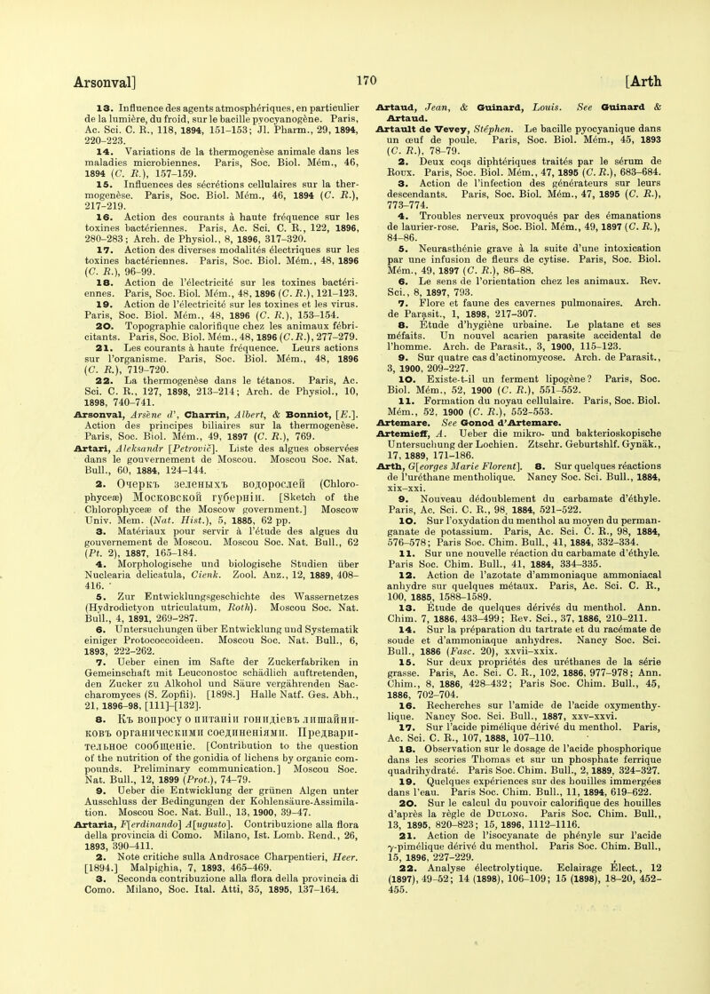 13. Influence des agents atmospMriques, en particulier de la lumiere, du froid, sur le baeille pyocyanogene. Paris, Ac. Sci. C. R., 118, 1894, 151-153; «J1. Pharm., 29, 1894, 220-223. 14. Variations de la thermogenese animale dans les maladies microbiennes. Paris, Soc. Biol. Mem., 46, 1894 (C. R.), 157-159. 15. Influences des secretions cellulaires sur la ther- mogenese. Paris, Soc. Biol. Mem., 46, 1894 (C. R.), 217-219. 16. Action des courants a haute frequence sur les toxines bacteriennes. Paris, Ac. Sci. C. R., 122, 1896, 280-283; Arch, de Physiol., 8, 1896, 317-320. 17. Action des diverses modalites eiectriques sur les toxines bacteriennes. Paris, Soc. Biol. Mem., 48, 1896 (C. R.), 96-99. 18. Action de l'electricite sur les toxines bacteri- ennes. Paris, Soc. Biol. Mem., 48,1896 (C. R.), 121-123. 19. Action de l'electricite' sur les toxines et les virus. Paris, Soc. Biol. Mem., 48, 1896 (G. R.), 153-154. 20. Topographie calorifique chez les animaux febri- citants. Paris, Soc. Biol. Mem., 48,1896 (C.R.), 277-279. 21. Les courants a haute frequence. Leurs actions sur l'organisme. Paris, Soc. Biol. Mem., 48, 1896 (C. R.), 719-720. 22. La thermogenese dans le tetanos. Paris, Ac. Sci. C. R., 127, 1898, 213-214; Arch, de Physiol., 10, 1898, 740-741. Arsonval, Arsene d', Cbarrin, Albert, & Bonniot, [E.]. Action des principes biliaires sur la thermogenese. Paris, Soc. Biol. Mem., 49, 1897 (C. R.), 769. Artari, Aleksandr [Petrovic]. Liste des algues observees dans le gouvernement de Moscou. Moscou Soc. Nat. Bull., 60, 1884, 124-144. 2. OiepK-b 3ejieHHXT> Bojopooiiefi (Chloro- phyceae) MoCKOBCKOft ry6epHill. [Sketch of the Chlorophyceae of the Moscow government.] Moscow Univ. Mem. (Nat. Hist.), 5, 1885, 62 pp. 3. Materiaux pour servir a l'etude des algues du gouvernement de Moscou. Moscou Soc. Nat. Bull., 62 (Pt. 2), 1887, 165-184. 4. Morphologische und biologische Studien iiber Nuclearia delicatula, Cienk. Zool. Anz., 12, 1889, 408- 416. • 5. Zur Entwicklungsgeschichte des Wassernetzes (Hydrodictyon utriculatum, Roth). Moscou Soc. Nat. Bull., 4, 1891, 269-287. 6. Untersuchungen iiber Entwicklung und Systematik einiger Protococcoideen. Moscou Soc. Nat. Bull., 6, 1893, 222-262. 7. Ueber einen im Safte der Zuckerfabriken in Gemeinschaft mit Leuconostoc schadlich auftretenden, den Zucker zu Alkohol und Saure vergahrenden Sac- charomyces (S. Zopfii). [1898.] Halle Natf. Ges. Abh., 21, 1896-98, [111]-[132]. 8. K/b Bonpocy o miTaHhi roHH^ieBi. jnnnaHHii- KOBt opramiiecKHMii coejLHHeHiaMii. IIpeji,Bapii- TejbHOe COo6lD,eHie. [Contribution to the question of the nutrition of the gonidia of lichens by organic com- pounds. Preliminary communication.] Moscou Soc. Nat. Bull., 12, 1899 (Prot.), 74-79. 9. Ueber die Entwicklung der griinen Algen unter Ausschluss der Bedingungen der Kohlensaure-Assimila- tion. Moscou Soc. Nat. Bull., 13,1900, 39-47. Art aria, F[erdinando] A[ugusto]. Contribuzione alia flora della provincia di Como. Milano, 1st. Lomb. Bend., 26, 1893, 390-411. 2. Note critiche sulla Androsace Charpentieri, Heer. [1894.] Malpighia, 7, 1893, 465-469. 3. Seconda contribuzione alia flora della provincia di Como. Milano, Soc. Ital. Atti, 35, 1895, 137-164. Artaud, Jean, & Guinard, Louis. See Guinard & Artaud. Artault de Vevey, Stephen. Le baeille pyocyanique dans un oeuf de poule. Paris, Soc. Biol. Mem., 45, 1893 (C. R.), 78-79. 2. Deux coqs diphteriques trails par le serum de Eoux. Paris, Soc. Biol. Mem., 47, 1895 (C. R.), 683-684. 3. Action de l'infection des gto^rateurs sur leurs descendants. Paris, Soc. Biol. Mem., 47, 1895 (C. R.), 773-774. 4. Troubles nerveux provoques par des Emanations de laurier-rose. Paris, Soc. Biol. Mem., 49,1897 (C. R.), 84-86. 5. Neurasthenie grave a la suite d'une intoxication par une infusion de fleurs de cytise. Paris, Soc. Biol. Mem., 49, 1897 (C. JR.), 86-88. 6. Le sens de l'orientation chez les animaux. Rev. Sci., 8, 1897, 793. 7. Flore et faune des cavernes pulmonaires. Arch, de Parasit., 1, 1898, 217-307. 8. Etude d'hygiene urbaine. Le platane et ses mefaits. Un nouvel acarien parasite accidental de l'homme. Arch, de Parasit., 3, 1900, 115-123. 9. Sur quatre cas d'actinomycose. Arch, de Parasit., 3, 1900, 209-227. 10. Existe-t-il un ferment lipogene? Paris, Soc. Biol. Mem., 52, 1900 (C. R.), 551-552. 11. Formation du noyau cellulaire. Paris, Soc. Biol. Mem., 52, 1900 (C. JR.), 552-553. Artemare. See Gonod d'Artemare. Artemieff, A. Ueber die mikro- und bakterioskopische Untersucbung der Lochien. Ztschr. Geburtshlf. Gynak., 17, 1889, 171-186. Arth, G[eorges Marie Florent]. 8. Sur quelques reactions de l'urethane mentholique. Nancy Soc. Sci. Bull., 1884, xix-xxi. 9. Nouveau dedoublement du carbamate d'ethyle. Paris, Ac. Sci. C. R., 98, 1884, 521-522. 10. Sur l'oxydation du menthol au moyen du perman- ganate de potassium. Paris, Ac. Sci. C. R., 98, 1884, 576-578; Paris Soc. Chim. Bull., 41, 1884, 332-334. 11. Sur une nouvelle reaction du carbamate d'ethyle. Paris Soc. Chim. Bull., 41, 1884, 334-335. 12. Action de l'azotate d'ammoniaque ammoniacal anhydre sur quelques metaux. Paris, Ac. Sci. C. R., 100, 1885, 1588-1589. 13. Etude de quelques derives du menthol. Ann. Chim. 7, 1886, 433-499; Rev. Sci., 37, 1886, 210-211. 14. Sur la preparation du tartrate et du rac6mate de soude et d'ammoniaque anhydres. Nancy Soc. Sci. Bull., 1886 (Fasc. 20), xxvii-xxix. 15. Sur deux proprietes des urEthanes de la s6rie grasse. Paris, Ac. Sci. C. R., 102, 1886, 977-978; Ann. Chim., 8, 1886, 428-432; Paris Soc. Chim. Bull., 45, 1886, 702-704. 16. Recherches sur l'amide de l'acide oxymenthy- lique. Nancy Soc. Sci. Bull., 1887, xxv-xxvi. 17. Sur l'acide pimElique derive du menthol. Paris, Ac. Sci. C. R., 107, 1888, 107-110. 18. Observation sur le dosage de l'acide phosphorique dans les scories Thomas et sur un phosphate ferrique quadrihydrate. Paris Soc. Chim. Bull., 2,1889, 324-327. 19. Quelques experiences sur des houilles immergees dans l'eau. Paris Soc. Chim. Bull., 11, 1894, 619-622. 20. Sur le calcul du pouvoir calorifique des houilles d'apres la regie de Ddlong. Paris Soc. Chim. Bull., 13, 1895, 820-823; 15,1896, 1112-1116. 21. Action de l'isoeyanate de ph^nyle sur l'acide 7-pimelique derive du menthol. Paris Soc. Chim. Bull., 15, 1896, 227-229. 22. Analyse eiectrolytique. Eclairage Elect., 12 (1897), 49-52; 14 (1898), 106-109; 15 (1898), 18-20, 452- 455.