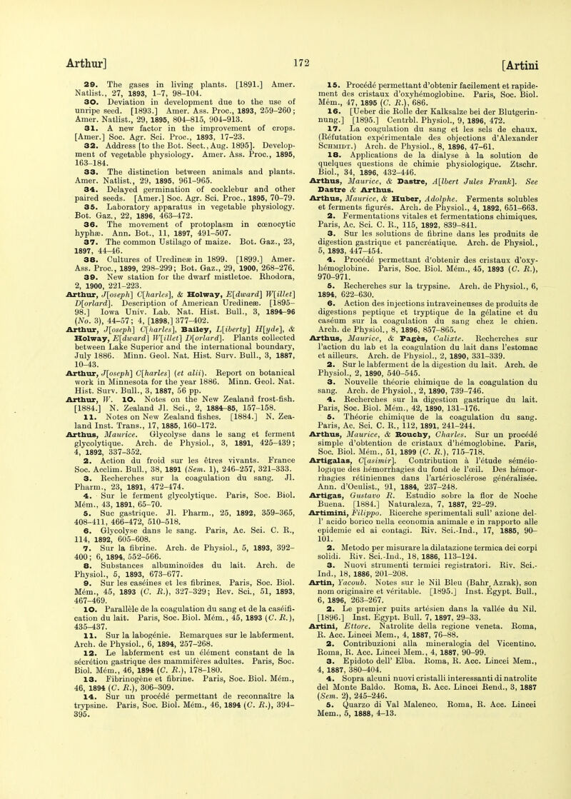 29. The gases in living plants. [1891.] Amer. Natlist., 27, 1893, 1-7, 98-104. 30. Deviation in development due to the use of unripe seed. [1893.] Amer. Ass. Proc, 1893, 259-260; Amer. Natlist., 29, 1895, 804-815, 904-913. 31. A new factor in the improvement of crops. [Amer.] Soc. Agr. Sci. Proc, 1893, 17-23. 32. Address [to the Bot. Sect., Aug. 1895]. Develop- ment of vegetable physiology. Amer. Ass. Proc, 1895, 163-184. 33. The distinction between animals and plants. Amer. Natlist., 29, 1895, 961-965. 34. Delayed germination of cocklebur and other paired seeds. [Amer.] Soc. Agr. Sci. Proc, 1895, 70-79. 35. Laboratory apparatus in vegetable physiology. Bot. Gaz., 22, 1896, 463-472. 36. The movement of protoplasm in ccenocytic hypha?. Ann. Bot., 11, 1897, 491-507. 37. The common Ustilago of maize. Bot. Gaz., 23, 1897, 44-46. 38. Cultures of Uredinea? in 1899. [1899.] Amer. Ass. Proc, 1899, 298-299; Bot. Gaz., 29, 1900, 268-276. 39. New station for the dwarf mistletoe. Rhodora, 2, 1900, 221-223. Arthur, J[oseph] C[harles], & Holway, E[dward] W[illet] D[orlard]. Description of American Uredinese. [1895- 98.] Iowa Univ. Lab. Nat. Hist. Bull., 3, 1894-96 (No. 3), 44-57; 4, [1898,] 377-402. Arthur, J[oseph] C[harles], Bailey, L[iberty~\ H[yde~\, & Holway, E[dioard] W[illet] D[orlard]. Plants collected between Lake Superior and the international boundary, July 1886. Minn. Geol. Nat. Hist. Surv. Bull., 3, 1887, 10-43. Arthur, J[oseph] C[harles] {et alii). Report on botanical work in Minnesota for the year 1886. Minn. Geol. Nat. Hist. Surv. Bull., 3, 1887, 56 pp. Arthur, W. lO. Notes on the New Zealand frost-fish. [1884.] N. Zealand Jl. Sci., 2, 1884-85, 157-158. 11. Notes on New Zealand fishes. [1884.] N.Zea- land Inst. Trans., 17, 1885, 160-172. Arthus, Maurice. Glycolyse dans le sang et ferment glycolytique. Arch, de Physiol., 3, 1891, 425-439; 4, 1892, 337-352. 2. Action du froid sur les etres vivants. France Soc. Acclim. Bull., 38, 1891 (Sem. 1), 246-257, 321-333. 3. Recherches sur la coagulation du sang. Jl. Pharm., 23, 1891, 472-474. 4. Sur le ferment glycolytique. Paris, Soc. Biol. Mem., 43, 1891, 65-70. 5. Sue gastrique. Jl. Pharm., 25, 1892, 359-365, 408-411, 466-472, 510-518. 6. Glycolyse dans le sang. Paris, Ac. Sci. C. R., 114, 1892, 605-608. 7. Sur la fibrine. Arch, de Physiol., 5, 1893, 392- 400 ; 6, 1894, 552-566. 8. Substances albuminoides du lait. Arch, de Physiol., 5, 1893, 673-677. 9. Sur les casernes et les fibrines. Paris, Soc. Biol. Mem., 45, 1893 (C. R.), 327-329; Rev. Sci., 51, 1893, 467-469. 10. Parallele de la coagulation du sang et de la caselfi- cation du lait. Paris, Soc. Biol. Mem., 45, 1893 (C. R.), 435-437. 11. Sur la labogteie. Remarques sur le labferment. Arch, de Physiol., 6, 1894, 257-268. 12. Le labferment est un element constant de la secretion gastrique des mammiferes adultes. Paris, Soc. Biol. Mem., 46, 1894 (C. R.), 178-180. 13. Fibrinogene et fibrine. Paris, Soc. Biol. M6m., 46, 1894 (C. R.), 306-309. 14. Sur un procede' permettant de reconnaitre la trypsine. Paris, Soc. Biol. Mem., 46, 1894 (C. R.), 394- 395. 15. Procede permettant d'obtenir facilement et rapide- ment des cristaux d'oxyhemoglobine. Paris, Soc Biol. Mem., 47, 1895 (C. R.), 686. 16. [Ueber die Rolle der Kalksalze bei der Blutgerin- nung.] [1895.] Centrbl. Physiol., 9, 1896, 472. 17. La coagulation du sang et les sels de chaux. (Refutation exp^rimentale des objections d'Alexander Schmidt.) Arch, de Physiol., 8, 1896, 47-61. 18. Applications de la dialyse a la solution de quelques questions de chimie physiologique. Ztschr. Biol., 34, 1896, 432-446. Arthus, Maurice, & Dastre, A[lbert Jules Frank]. See Dastre & Arthus. Arthus, Maurice, & Huber, Adolphe. Ferments solubles et ferments figures. Arch, de Physiol., 4, 1892, 651-663. 2. Fermentations vitales et fermentations chimiques. Paris, Ac. Sci. C. R., 115, 1892, 839-841. 3. Sur les solutions de fibrine dans les produits de digestion gastrique et pancreatique. Arch, de Physiol., 5, 1893, 447-454. 4. Procede' permettant d'obtenir des cristaux d'oxy- hemoglobine. Paris, Soc. Biol. Mem., 45, 1893 (C. R.), 970-971. 5. Recherches sur la trypsine. Arch, de Physiol., 6, 1894, 622-630. 6. Action des injections intraveineuses de produits de digestions peptique et tryptique de la gelatine et du caseum sur la coagulation du sang chez le chien. Arch, de Physiol., 8, 1896, 857-865. Arthus, Maurice, & Pages, Calixte. Recherches sur Taction du lab et la coagulation du lait dans l'estomac et ailleurs. Arch, de Physiol., 2, 1890, 331-339. 2. Sur le labferment de la digestion du lait. Arch, de Physiol., 2, 1890, 540-545. 3. Nouvelle theorie ehimique de la coagulation du sang. Arch, de Physiol., 2, 1890, 739-746. 4. Recherches sur la digestion gastrique du lait. Paris, Soc. Biol. Mem., 42, 1890, 131-176. 5. Theorie ehimique de la coagulation du sang. Paris, Ac. Sci. C. R., 112, 1891, 241-244. Arthus, Maurice, & Rouchy, Charles. Sur un proc6d6 simple d'obtention de cristaux d'h^moglobine. Paris, Soc. Biol. Mem., 51, 1899 (C. R.), 715-718. Artigalas, C[asimir\. Contribution a l'etude s^melo- logique des h^morrhagies du fond de l'ceil. Des h^mor- rhagies r^tiniennes dans l'arterioscl^rose g^n^ralis^e. Ann. d'Oculist., 91, 1884, 237-248. Artigas, Gustavo R. Estudio sobre la flor de Noche Buena. [1884.] Naturaleza, 7, 1887, 22-29. Artimini, Filippo. Ricerche sperimentali sull' azione del- 1' acido borico nella economia animale e in rapporto alle epidemie ed ai contagi. Riv. Sci.-Ind., 17, 1885, 90- 101. 2. Metodo per misurare la dilatazione termica dei corpi solidi. Riv. Sci.-Ind., 18, 1886, 113-124. 3. Nuovi strumenti termici registratori. Riv. Sci.- Ind., 18, 1886, 201-208. Artin, Yacoub. Notes sur le Nil Bleu (Bahr, Azrak), son nom originaire et veritable. [1895.] Inst. Egypt. Bull., 6, 1896, 263-267. 2. Le premier puits artesien dans la valine du Nil. [1896.] Inst. Egypt. Bull. 7, 1897, 29-33. Artini, Ettore. Natrolite della regione veneta. Roma, R. Acc. Lincei Mem., 4, 1887, 76-88. 2. Contribuzioni alia mineralogia del Vicentino. Roma, R. Acc. Lincei Mem., 4, 1887, 90-99. 3. Epidoto dell' Elba. Roma, R. Acc. Lincei Mem., 4, 1887, 380-404. 4. Sopra alcuni nuovi cristalli interessanti di natrolite del Monte Baldo. Roma, R. Acc. Lincei Rend., 3, 1887 (Sem. 2), 245-246. 5. Quarzo di Val Malenco. Roma, R. Acc. Lincei Mem., 5, 1888, 4-13.