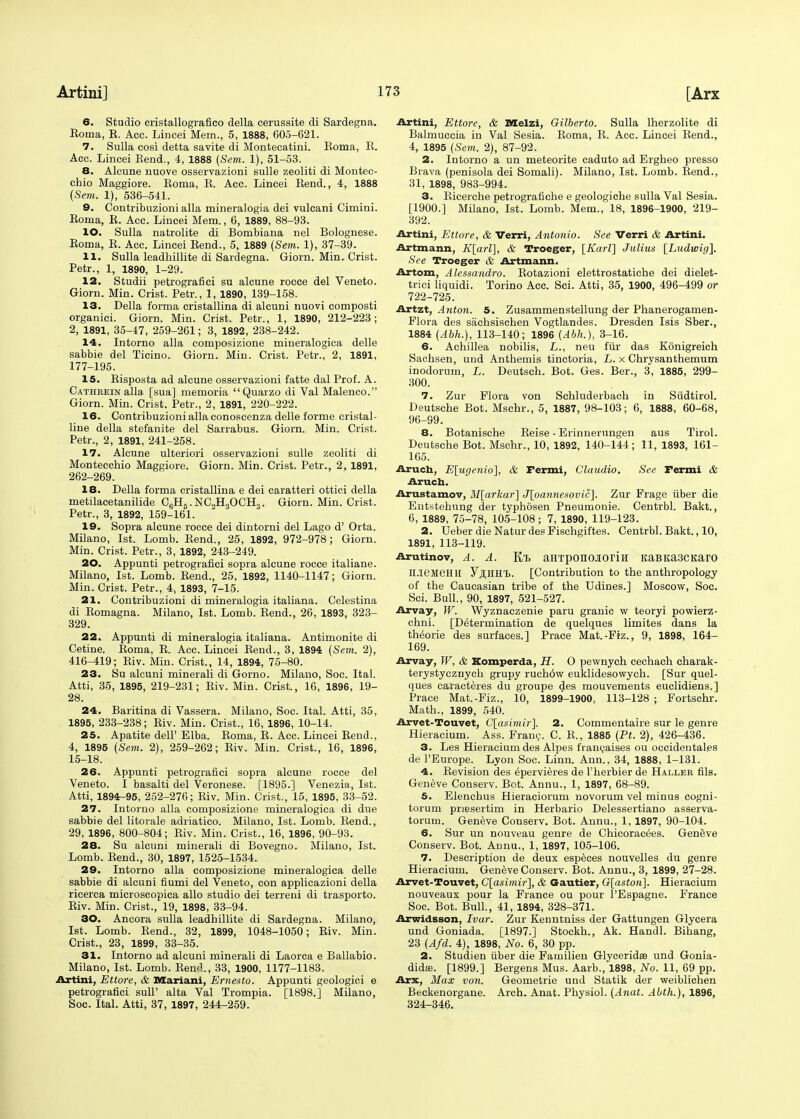 6. Studio cristallografico della cerussite di Sardegna. Boma, E. Acc. Lincei Mem., 5, 1888, 605-621. 7. Sulla oosi detta savite di Montecatini. Eoma, E. Acc. Lincei Rend., 4, 1888 (Sem. 1), 51-53. 8. Alcune nuove osservazioni sulle zeoliti di Montec- chio Maggiore. Eoma, E. Acc. Lincei Rend., 4, 1888 (Sem. 1), 536-541. 9. Contribuzioni alia mineralogia dei vulcani Cimini. Eoma, E. Acc. Lincei Mem., 6, 1889, 88-93. 10. Sulla natrolite di Bombiana nel Bolognese. Eoma, E. Acc. Lincei Bend., 5, 1889 (Sem. 1), 37-39. 11. Sulla leadhillite di Sardegna. Giorn. Min. Crist. Petr., 1, 1890, 1-29. 12. Studii petrografici su alcune rocce del Veneto. Giorn. Min. Crist. Petr., 1, 1890, 139-158. 13. Della forma cristallina di alcuni nuovi composti organici. Giorn. Min. Crist. Petr., 1, 1890, 212-223; 2, 1891, 35-47, 259-261; 3, 1892, 238-242. 14. Intorno alia composizione mineralogica delle sabbie del Ticino. Giorn. Min. Crist. Petr., 2, 1891, 177-195. 15. Eisposta ad alcune osservazioni fatte dal Prof. A. Catheein alia [sua] memoria Quarzo di Val Malenco. Giorn. Min. Crist. Petr., 2, 1891, 220-222. 16. Contribuzioni alia conoscenza delle forme cristal- line della stefanite del Sarrabus. Giorn. Min. Crist. Petr., 2, 1891, 241-258. 17. Alcune ulteriori osservazioni sulle zeoliti di Montecchio Maggiore. Giorn. Min. Crist. Petr., 2, 1891, 262-269. 18. Della forma cristallina e dei caratteri ottici della metilacetanilide C6H6.NC2H3OCH3. Giorn. Min. Crist. Petr., 3, 1892, 159-161. 19. Sopra alcune rocce dei dintorni del Lago d' Orta. Milano, 1st. Lomb. Bend., 25, 1892, 972-978; Giorn. Min. Crist. Petr., 3, 1892, 243-249. 20. Appunti petrografici sopra alcune rocce italiane. Milano, 1st. Lomb. Bend., 25, 1892, 1140-1147; Giorn. Min. Crist. Petr., 4, 1893, 7-15. 21. Contribuzioni di mineralogia italiana. Celestina di Bomagna. Milano, 1st. Lomb. Bend., 26, 1893, 323- 329. 22. Appunti di mineralogia italiana. Antimonite di Cetine. Boma, B. Acc. Lincei Bend., 3, 1894 (Sem. 2), 416-419; Biv. Min. Crist., 14, 1894, 75-80. 23. Su alcuni minerali di Gorno. Milano, Soc. Ital. Atti, 35, 1895, 219-231; Biv. Min. Crist., 16, 1896, 19- 28. 24. Baritina di Vassera. Milano, Soc. Ital. Atti, 35, 1895, 233-238; Biv. Min. Crist., 16, 1896, 10-14. 25. Apatite dell' Elba. Eoma, E. Acc. Lincei Bend., 4, 1895 (Sem. 2), 259-262; Biv. Min. Crist., 16, 1896, 15-18. 26. Appunti petrografici sopra alcune rocce del Veneto. I basalti del Veronese. [1895.] Venezia, 1st. Atti, 1894-95, 252-276; Biv. Min. Crist., 15, 1895, 33-52. 27. Intorno alia composizione mineralogica di due sabbie del litorale adriatico. Milano, 1st. Lomb. Bend., 29, 1896, 800-804; Biv. Min. Crist., 16, 1896, 90-93. 28. Su alcuni minerali di Bovegno. Milano, 1st. Lomb. Bend., 30, 1897, 1525-1534. 29. Intorno alia composizione mineralogica delle sabbie di alcuni fiumi del Veneto, con applicazioni della ricerca microscopica alio studio dei terreni di trasporto. Eiv. Min. Crist., 19, 1898, 33-94. 30. Ancora sulla leadhillite di Sardegna. Milano, 1st. Lomb. Bend., 32, 1899, 1048-1050; Eiv. Min. Crist., 23, 1899, 33-35. 31. Intorno ad alcuni minerali di Laorca e Ballabio. Milano, 1st. Lomb. Bend., 33, 1900, 1177-1183. Artini, Ettore, & Mariani, Ernesto. Appunti geologici e petrografici sulT alta Val Trompia. [1898.] Milano, Soc. Ital. Atti, 37, 1897, 244-259. Artini, Ettore, & Melzi, Gilberto. Sulla lherzolite di Balmuccia in Val Sesia. Boma, B. Acc. Lincei Bend., 4, 1895 (Sem. 2), 87-92. 2. Intorno a un meteorite caduto ad Ergheo presso Brava (penisola dei Somali). Milano, 1st. Lomb. Bend., 31, 1898, 983-994. 3. Eicerche petrografiehe e geologiche sulla Val Sesia. [1900.] Milano, 1st. Lomb. Mem., 18, 1896-1900, 219- 392. Artini, Ettore, & Verri, Antonio. See Verri & Artini. Artmann, K[arl], & Troeger, [Karl] Julius [Ludwig], See Troeger & Artmann. Artom, Alessandro. Eotazioni elettrostatiche dei dielet- trici liquidi. Torino Acc. Sci. Atti, 35, 1900, 496-499 or 722-725. Artzt, Anton. 5. Zusammenstellung der Phanerogamen- Flora des sachsischen Vogtlandes. Dresden Isis Sber., 1884 (Abh.), 113-140; 1896 (Abh.), 3-16. 6. Achillea nobilis, L., neu fur das Konigreich Sachsen, und Anthemis tinctoria, L. x Chrysanthemum inodorum, L. Deutsch. Bot. Ges. Ber., 3, 1885, 299- 300. 7. Zur Flora von Schluderbach in Siidtirol. Deutsche Bot. Mschr., 5, 1887, 98-103; 6, 1888, 60-68, 96-99. 8. Botanische Beise - Erinnerungen aus Tirol. Deutsche Bot. Mschr., 10, 1892, 140-144; 11, 1893, 161- 165. Aruch, E[ugenio], & Fermi, Claudio. See Fermi & Aruch. Arustamov, M[arkar] J[oamiesovic], Zur Frage iiber die Entstehung der typhosen Pneumonie. Centrbl. Bakt., 6, 1889, 75-78, 105-108; 7, 1890, 119-123. 2. Ueber die Natur des Fischgiftes. Centrbl. Bakt., 10, 1891, 113-119. Arutinov, A. A. Kt aHTponojioriH KaBKa3CKaro MeMeHU y.niiH'B. [Contribution to the anthropology of the Caucasian tribe of the Udines.] Moscow, Soc. Sci. Bull., 90, 1897, 521-527. Arvay, W. Wyznaczenie paru granic w teoryi powierz- chni. [Determination de quelques limites dans la theorie des surfaces.] Prace Mat.-Fiz., 9, 1898, 164- 169. Arvay, W, & Komperda, H. O pewnych cechach charak- terystycznych grupy ruch6w euklidesowych. [Sur quel- ques caracteres du groupe des mouvements euclidiens.] Prace Mat.-Fiz., 10, 1899-1900, 113-128 ; Fortschr. Math., 1899, 540. Arvet-Touvet, C[cisimir~\. 2. Commentaire sur le genre Hieracium. Ass. Fran?. C. E., 1885 (Pt. 2), 426-436. 3. Les Hieracium des Alpes ftancaises ou occidentals de l'Europe. Lyon Soc. Linn. Ann., 34, 1888, 1-131. 4. Eevision des e'pervieres de l'herbier de Hauler fils. Geneve Conserv. Bet. Annu., 1, 1897, 68-89. 5. Elenchus Hieraciorum novorum vel minus cogni- torum pnesertim in Herbario Delessertiano asserva- torum. Geneve Conserv. Bot. Annu., 1, 1897, 90-104. 6. Sur un nouveau genre de Chicorae^es. Geneve Conserv. Bot. Annu., 1, 1897, 105-106. 7. Description de deux especes nouvelles du genre Hieracium. Geneve Conserv. Bot. Annu., 3, 1899, 27-28. Arvet-Touvet, C[asimir~\, & Gautier, G[astoii\. Hieracium nouveaux pour la France ou pour l'Espagne. France Soc. Bot. Bull., 41, 1894, 328-371. Arwidsson, Ivar. Zur Kenntniss der Gattungen Glycera und Goniada. [1897.] Stockh., Ak. Handl. Bihang, 23 (Afd. 4), 1898, No. 6, 30 pp. 2. Studien iiber die Familien Glycerida und Gonia- didas. [1899.] Bergens Mus. Aarb., 1898, No. 11, 69 pp. Arx, Max von. Geometrie und Statik der weiblichen Beckenorgane. Arch. Anat. Physiol. (Anat. Abth.), 1896, 324-346.