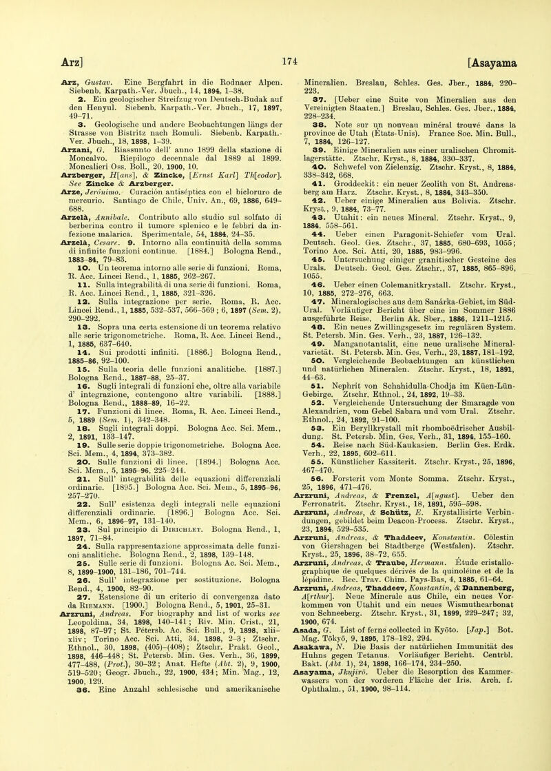 [Asayama Arz, Gustav. Eine Bergfahrt in die Rodnaer Alpen. Siebenb. Karpath.-Ver. Jbuch., 14, 1894, 1-38. 2. Ein geologischer Streifzugvon Deutsch-Budak auf den Henyul. Siebenb. Karpath.-Ver. Jbuch., 17, 1897, 49-71. 3. Geologische und andere Beobachtungen liings der Strasse von Bistritz nach Romuli. Siebenb. Karpath.- Ver. Jbuch., 18, 1898, 1-39. Arzani, G. Riassunto dell' anno 1899 della stazione di Moncalvo. Riepilogo decennale dal 1889 al 1899. Moncalieri Oss. Boll., 20, 1900, 10. Arzberger, H[ans], & Zincke, [Ernst Karl] Th[eodor]. See Zincke & Arzberger. Arze, Jeronimo. Curacion antis^ptica con el bicloruro de mercurio. Santiago de Chile, Univ. An., 69, 1886, 649- 688. Arzela, Annibale. Contributo alio studio sul solfato di berberina contro il tumore splenico e le febbri da in- fezione malarica. Sperimentale, 54, 1884, 24-35. Arzela, Cesare. 9. Intorno alia continuity della somma di infinite funzioni continue. [1884.] Bologna Rend., 1883-84, 79-83. 10. Un teorema intorno alle serie di funzioni. Roma, R. Acc. Lincei Rend., 1, 1885, 262-267. 11. Sulla integrabilita di una serie di funzioni. Roma, R. Acc. Lincei Rend., 1, 1885, 321-326. 12. Sulla integrazione per serie. Roma, R. Acc. Lincei Rend., 1, 1885, 532-537, 566-569 ; 6, 1897 (Sem. 2), 290-292. 13. Sopra una certa estensionedi un teorema relativo alle serie trigonometriche. Roma, R. Acc. Lincei Rend., 1, 1885, 637-640. 14. Sui prodotti infiniti. [1886.] Bologna Rend., 1885-86, 92-100. 15. Sulla teoria delle funzioni analitiche. [1887.] Bologna Rend., 1887-88, 25-37. 16. Sugli integrali di funzioni che, oltre alia variabile d' integrazione, contengono altre variabili. [1888.] Bologna Rend., 1888-89, 16-22. 17. Funzioni di linee. Roma, R. Acc. Lincei Rend., 5, 1889 (Sem. 1), 342-348. 18. Sugli integrali doppi. Bologna Acc. Sci. Mem., 2, 1891, 133-147. 19. Sulle serie doppie trigonometriche. Bologna Acc. Sci. Mem., 4, 1894, 373-382. 20. Sulle funzioni di linee. [1894.] Bologna Acc. Sci. Mem., 5, 1895-96, 225-244. 21. Sull' integrabilita delle equazioni differenziali ordinarie. [1895.] Bologna Acc. Sci. Mem., 5, 1895-96, 257-270. 22. SulP esistenza degli integrali nelle equazioni differenziali ordinarie. [1896.] Bologna Acc. Sci. Mem., 6, 1896-97, 131-140. 23. Sul principio di Dirichlet. Bologna Rend., 1, 1897, 71-84. 24. Sulla rappresentazione approssimata delle funzi- oni analitiche. Bologna Rend., 2, 1898, 139-148. 25. Sulle serie di funzioni. Bologna Ac. Sci. Mem., 8, 1899-1900, 131-186, 701-744. 26. Sull' integrazione per sostituzione. Bologna Rend., 4, 1900, 82-90. 27. Estensione di un criterio di convergenza dato da Riemann. [1900.] Bologna Rend., 5, 1901, 25-31. Arzruni, Andreas. For biography and list of works see Leopoldina, 34, 1898, 140-141; Riv. Min. Crist., 21, 1898, 87-97; St. Petersb. Ac. Sci. Bull., 9, 1898, xlii- xliv; Torino Acc. Sci. Atti, 34, 1898, 2-3; Ztschr. Ethnol., 30, 1898, (405)-(408); Ztschr. Prakt. Geol., 1898, 446-448; St. Petersb. Min. Ges. Verh., 36, 1899, 477-488, (Prof.), 30-32; Anat. Hefte (Abt. 2), 9, 1900, 519-520; Geogr. Jbuch., 22, 1900, 434; Min. Mag., 12, 1900, 129. 36. Eine Anzahl schlesische und amerikanische Mineralien. Breslau, Schles. Ges. Jber., 1884, 220- 223. 37. [Ueber eine Suite von Mineralien aus den Vereinigten Staaten.] Breslau, Schles. Ges. Jber., 1884, 228-234. 38. Note sur un nouveau mineral trouv^ dans la province de Utah (Etats-Unis). France Soe. Min. Bull., 7, 1884, 126-127. 39. Einige Mineralien aus einer uralischen Chromit- lagerstiitte. Ztschr. Kryst., 8, 1884, 330-337. 40. Schwefel von Zielenzig. Ztschr. Kryst., 8, 1884, 338-342, 668. 41. Groddeckit: ein neuer Zeolith von St. Andreas- berg am Harz. Ztschr. Kryst., 8, 1884, 343-350. 42. Ueber einige Mineralien aus Bolivia. Ztschr. Kryst., 9, 1884, 73-77. 43. Utahit: ein neues Mineral. Ztschr. Kryst., 9, 1884, 558-561. 44. Ueber einen Paragonit-Schiefer vom Ural. Deutsch. Geol. Ges. Ztschr., 37, 1885, 680-693, 1055; Torino Acc. Sci. Atti, 20, 1885, 983-996. 45. Untersuchung einiger granitischer Gesteine des Urals. Deutsch. Geol. Ges. Ztschr., 37, 1885, 865-896, 1055. 46. Ueber einen Colemanitkrystall. Ztschr. Kryst., 10, 1885, 272-276, 663. 47. Mineralogisches aus dem Sanarka-Gebiet, im Siid- Ural. Vorlaufiger Bericht fiber eine im Sommer 1886 ausgeftihrte Reise. Berlin Ak. Sber., 1886, 1211-1215. 48. Ein neues Zwillingsgesetz im regularen System. St. Petersb. Min. Ges. Verh., 23, 1887, 126-132. 49. Manganotantalit, eine neue uralisehe Mineral- varietat. St. Petersb. Min. Ges. Verh., 23,1887,181-192. 50. Vergleichende Beobachtungen an ktinstlichen und naturlichen Mineralen. Ztschr. Kryst., 18, 1891, 44-63. 51. Nephrit von Schahidulla-Chodja im Kuen-Lun- Gebirge. Ztschr. Ethnol., 24, 1892, 19-33. 52. Vergleichende Untersuchung der Smaragde von Alexandrien, vom Gebel Sahara und vom Ural. Ztschr. Ethnol., 24, 1892, 91-100. 53. Ein Beryllkrystall mit rhomboedrischer Ausbil- dung. St. Petersb. Min. Ges. Verh., 31, 1894, 155-160. 54. Reise nach Siid-Kaukasien. Berlin Ges. Erdk. Verh., 22, 1895, 602-611. 55. Kunstlicher Kassiterit. Ztschr. Kryst., 25, 1896, 467-470. 56. Forsterit vom Monte Somma. Ztschr. Kryst., 25, 1896, 471-476. Arzruni, Andreas, & Frenzel, A[ugust]. Ueber den Ferronatrit. Ztschr. Kryst., 18, 1891, 595-598. Arzruni, Andreas, & Scniitz, E. Krystallisirte Verbin- dungen, gebildet beim Deacon-Process. Ztschr. Kryst., 23, 1894, 529-535. Arzruni, Andreas, & Thaddeev, Konstantin. Colestin von Giershagen bei Stadtberge (Westfalen). Ztschr. Kryst., 25, 1896, 38-72, 655. Arzruni, Andreas, & Traube, Hermann. Etude cristallo- graphique de quelques d^riv^s de la quinol^ine et de la lepidine. Rec. Trav. Chim. Pays-Bas, 4, 1885, 61-64. Arzruni, Andreas, Thaddeev, Konstantin, & Dannenberg, A[rthur]. Neue Minerale aus Chile, ein neues Vor- kommen von Utahit und ein neues Wismuthcarbonat von Schneeberg. Ztschr. Kryst., 31, 1899, 229-247; 32, 1900, 674. Asada, G. List of ferns collected in Kyoto. [Jap.] Bot. Mag. Tokyo, 9, 1895, 178-182, 294. Asakawa, N. Die Basis der nattirlichen Immunitat des Huhns gegen Tetanus. Vorlaufiger Bericht. Centrbl. Bakt. (Abt. 1), 24, 1898, 166-174, 234-250. Asayama, Jkujird. Ueber die Resorption des Kammer- wassers von der vorderen Flache der Iris. Arch. f. Ophthalm., 51, 1900, 98-114.