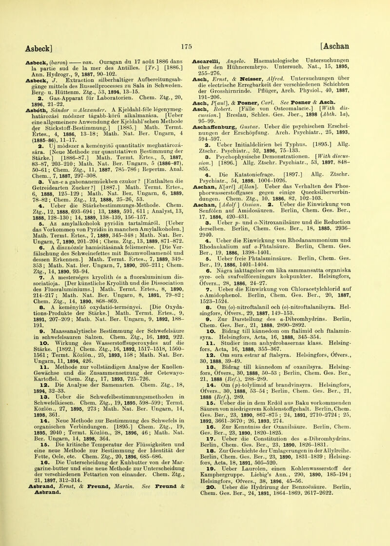 Asbeck] Asbeck, (baron) van. Ouragan du 17 aout 1886 dans la partie sud de la mer des Antilles. [2Y.] [1886.] Ann. Hydrogr., 9, 1887, 90-102. Asbeck, J. Extraction silberhaltiger Aufbereitungsab- gange mittels des Eussellprocesses zu Sala in Schweden. Berg- u. Hiittenm. Ztg., 53, 1894, 13-15. 2. Gas-Apparat fiir Laboratorien. Chem. Ztg., 20, 1896, 21-22. Asbotb, Sdndor =Alexander. A Kjeldahl-fele legenymeg- hatarozasi m6dszer tagabb-koru alkalmazasa. [Ueber eine allgemeinere Anwendung der Kjeldahl'schen Methode der Stickstoff-Bestimmung.] [1885.] Math. Termt. Ertes., 4, 1886, 13-18; Math. Nat. Ber. Ungarn, 4 (1885-86), 11-17. 2. Uj modszer a kemenyitu quantitativ meghataroza- sara. [Neue Methode zur quantitativen Bestimmung der Starke.] [1886-87.] Math. Termt. Ertes., 5, 1887, 83-87, 203-210; Math. Nat. Ber. Ungarn, 5 (1886-87), 50-61; Chem. Ztg., 11, 1887, 785-786; Repertm. Anal. Chem., 7, 1887, 297-308. 3. Van-e a gabonanemuekben czukor ? [Enthalten die Getreidearten Zucker?] [1887.] Math. Termt. Ertes., 6, 1888, 125-129 ; Math. Nat. Ber. Ungarn, 6, 1889, 78-82; Chem. Ztg., 12, 1888, 25-26, 53. 4. Ueber die Starkebestimmungs-Methode. Chem. Ztg., 12, 1888, 693-694; 13, 1889, 591, 611 ; Analyst, 13, 1888, 128-130; 14, 1889, 138-139, 156-157. 5. Az amylalkoholok pyridin tartalmarol. [Ueber das Vorkommen von Pyridin in manchen Amylalkoholen.] Math. Termt. Ertes., 7, 1889, 345-348 ; Math. Nat. Ber. Ungarn, 7, 1890, 201-204 ; Chem. Ztg., 13,1889, 871-872. 6. A disznozsir hamisitasanak felismerese. [Die Ver- falschung des Schweinefettes mit Baumwollsamenol uud dessen Erkennen.] Math. Termt. Ertes., 7, 1889, 349- 353; Math. Nat. Ber. Ungarn, 7, 1890, 205-211; Chem. Ztg., 14, 1890, 93-94. 7. A mesterseges kryolith es a fluoraluminium dis- sociatioja. [Der kiinstliche Kryolith und die Dissociation des Fluoraluminiums.] Math. Termt. Ertes., 8, 1890, 214-217; Math. Nat. Ber. Ungarn, 8, 1891, 79-82; Chem. Ztg., 14, 1890, 868-869. 8. A kemenyito oxydati6-termenyei. [Die Oxyda- tions-Produkte der Starke.] Math. Termt. Ertes., 9, 1891, 207-209; Math. Nat. Ber. Ungarn, 9, 1892, 188- 191. 9. Maassanalytische Bestimmung der Schwefelsaure in schwefelsauren Salzen. Chem. Ztg., 16, 1892, 922. 10. Wirkung des Wasserstoffsuperoxydes auf die Starke. [1892.] Chem. Ztg., 16, 1892, 1517-1518, 1560- 1561; Termt. Kozlon., 25, 1893, 158; Math. Nat. Ber. Ungarn, 11, 1894, 426. 11. Methode zur vollstandigen Analyse der Knollen- Gewachse und die Zusammensetzung der Cetewayo- Kartoffel. Chem. Ztg., 17, 1893, 725-726. 12. Die Analyse der Samenarten. Chem. Ztg., 18, 1894, 32-33. 13. Ueber die Schwefelbestimmungsmethoden in Schwefelkiesen. Chem. Ztg., 19, 1895, 598-599; Termt. Kozlon., 27, 1895, 273; Math. Nat. Ber. Ungarn, 14, 1898, 361. 14. Neue Methode zur Bestimmung des Schwefels in organischen Verbindungen. [1895.] Chem. Ztg., 19, 1895, 2040 ; Termt. Kozlon., 28, 1896, 46; Math. Nat. Ber. Ungarn, 14, 1898, 364. 15. Die kritische Temperatur der Fliissigkeiten und eine neue Methode zur Bestimmung der Identitat der Fette, Oele, etc. Chem. Ztg., 20, 1896, 685-686. 16. Die Unterscheidung der Kuhbutter von der Mar- garine-butter und eine neue Methode zur Unterscheidung der verschiedenen Fettarien von einander. Chem. Ztg., 21, 1897, 312-314. Asbrand, Ernst, & Freund, Martin. See Freund & Asbrand. Ascarelli, Angelo. Haematologische Untersuchungen iiber den Huhnerembryo. Untersuch. Nat., 15, 1895, 255-276. Asch, Ernst, & Neisser, Alfred. Untersuchungen iiber die electrische Erregbarkeit der verschiedenen Schichten der Grosshirnrinde. Pfliiger, Arch. Physiol., 40, 1887, 191-206. Ascb, P[aul], & Posner, Carl. See Posner & Ascb. Ascb, Robert. [Falle von Osteomalacic.] [With dis- cussion.] Breslau, Schles. Ges. Jber., 1898 (Abth. la), 95-99. Ascbaffenburg, Gustav. Ueber die psychischen Erschei- nungen der Erschopfung. Arch. Psychiatr., 25, 1893, 594-597. 2. Ueber Initialdelirien bei Typhus. [1895.] Allg. Ztschr. Psychiatr., 52, 1896, 75-133. 3. Psycbophysische Demonstrationen. [With discus- sion.] [1896.] Allg. Ztschr. Psychiatr., 53, 1897, 848- 855 4. Die Katatoniefrage. [1897.] Allg. Ztschr. Psychiatr., 54, 1898, 1004-1026. Ascban, K[arl] A[llan]. Ueber das Verhalten des Phos- phorwasserstoffgases gegen einige Quecksilberverbin- dungen. Chem. Ztg., 10, 1886, 82, 102-103. Ascban, [Adolf] Ossian. 2. Ueber die Einwirkung von Senfolen auf Amidosauren. Berlin, Chem. Ges. Ber., 17, 1884, 420-431. 3. Ueber p- und o-Nitroxanilsiiure und die Reduction derselben. Berlin, Chem. Ges. Ber., 18, 1885, 2936- 2940. 4. Ueber die Einwirkung von Rhodanammonium und Rhodankalium auf o-Phtalsaure. Berlin, Chem. Ges. Ber., 19, 1886, 1398-1401. 5. Ueber freie Phtalaminsaure. Berlin, Chem. Ges. Ber., 19, 1886, 1401-1404. 6. Nagra iakttagelser om lika sammansatta organiska syre- och svafvelforeningars kokpunkter. Helsingfors, Ofvers., 28, 1886, 24-27. 7. Ueber die Einwirkung von Chloracetylchlorid auf o-Amidophenol. Berlin, Chem. Ges. Ber., 20, 1887, 1523-1524. 8. Om (o)-nitroftalanil och (o)-nitroftalanilsyra. Hel- singfors, Ofvers., 29, 1887, 149-153. 9. Zur Darstellung des a-Dibromhydrins. Berlin, Chem. Ges. Ber., 21, 1888, 2890-2892. 10. Bidrag till kannedom om ftalimid och ftalamin- syra. Helsingfors, Acta, 16, 1888, 345-354. 11. Studier inom anhydrobasernas klass. Helsing- fors, Acta, 16, 1888, 355-367. 12. Om sura estrar af ftalsyra. Helsingfors, Ofvers., 30, 1888, 39-49. 13. Bidrag till kannedom af oxanilsyra. Helsing- fors, Ofvers., 30, 1888, 50-53 ; Berlin, Chem. Ges. Ber., 21, 1888 (Ref.), 288-289. 14. Om (jo)-tolylimid af brandvinsyra. Helsingfors, Ofvers., 30, 1888, 53-54 ; Berlin, Chem. Ges. Ber., 21, 1888 (Ref.), 289. 15. Ueber die in dem Erdol aus Baku vorkommenden Sauren von niedrigerem Kohlenstoffgehalt. Berlin, Chem. Ges. Ber., 23, 1890, 867-875; 24, 1891, 2710-2724; 25, 1892, 3661-3670 ; 26, 1893, 274. 16. Zur Kenntniss der Oxanilsaure. Berlin, Chem. Ges. Ber., 23, 1890, 1820-1825. 17. Ueber die Constitution des a-Dibromhydrins. Berlin, Chem. Ges. Ber., 23, 1890, 1826-1831. 18. Zur Geschichte der Umlagerungen in der Allylreihe. Berlin, Chem. Ges. Ber., 23, 1890, 1831-1839 ; Helsing- fors, Acta, 18, 1891, 505-520. 19. Ueber Laurolen, einen Kohlenwasserstoff der Kamphergruppe. Liebig's Ann., 290, 1890, 185-194; Helsingfors, Ofvers., 38, 1896, 45-56. 20. Ueber die Hydrirung der Benzoesaure. Berlin, Chem. Ges. Ber., 24, 1891, 1864-1869, 2617-2622.