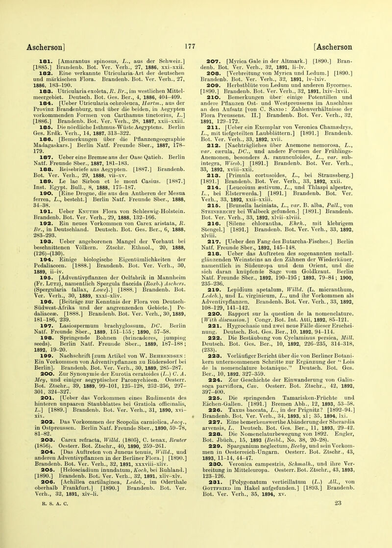 181. [Amarantus spinosus, L., aus der Schweiz.] [1885.] Brandenb. Bot. Ver. Verb.., 27, 1886, xxi-xxii. 182. Eine verkannte Utricularia-Art der deutschen und markischen Flora. Brandenb. Bot. Ver. Verb.., 27, 1886, 183-190. 183. Utricularia exoleta, jR. Br., im westlichen Mittel- meergebiet. Deutsch. Bot. Ges. Ber., 4, 1886, 404-409. 184. [Ueber Utricularia ocbroleuea, Hartm., aus der Provinz Brandenburg, und iiber die beiden, in Aegypten vorkommenden Formen von Carthamus tinctorius, L.] [1886.] Brandenb. Bot. Ver. Verh., 28, 1887, xxii-xxiii. 185. Die nordliche Isthmus-Wiiste Aegyptens. Berlin Ges. Erdk. Verh., 14, 1887, 313-322. 186. [Bemerkungen iiber die Pflanzengeographie Madagaskars.] Berlin Natf. Freunde Sber., 1887, 178- 179. 187. Ueber eine Bremse aus der Oase Qatieh. Berlin Natf. Freunde Sber., 1887, 181-183. 188. Keisebriefe aus Aegypten. [1887.] Brandenb. Bot. Ver. Verh., 29, 1888, vii-xv. 189. Le lac Sirbon et le mont Casius. [1887.] Inst. Egypt. Bull., 8, 1888, 175-187. 190. [Eine Drogue, die aus den Antheren der Mesua ferrea, L., besteht.] Berlin Natf. Freunde Sber., 1888, 34-38. 191. Ueber Knuths Flora von Schleswig-Holstein. Brandenb. Bot. Ver. Verh., 29, 1888, 132-166. 192. Ein neues Vorkomrnen von Carex aristata, R. Br., in Deutschland. Deutsch. Bot. Ges. Ber., 6, 1888, 283-293. 193. Ueber angeborenen Mangel der Vorhaut bei beschnittenen Volkern. Ztschr. Ethnol., 20, 1888, (126)-(130). 194. Einige biologische Eigentiimlichkeiten der Pedaliaceen. [1888.] Brandenb. Bot. Ver. Verh., 30, 1889, ii-iv. 195. [Adventivpflanzen der Oelfabrik in Mannheim (Fr. Lutz), namentlich Spergula flaccida (Roxb.) Aschers. (Spergularia fallax, Lowe).] [1888.] Brandenb. Bot. Ver. Verh., 30, 1889, xxxi-xliv. 196. [Beitriige zur Kenntnis der Flora von Deutsch- Siidwest-Afrika und der angrenzenden Gebiete.] Pe- daliaceas. [1888.] Brandenb. Bot. Ver. Verh., 30,1889, 181-186, 239. 197. Lasiospermum brachyglossum, DC. Berlin Natf. Freunde Sber., 1889, 151-155; 1890, 57-58. 198. Springende Bohnen (biincadores, jumping seeds). Berlin Natf. Freunde Sber., 1889, 187-188; 1892, 19-20. 199. Nachschrift [zum Artikel von W. Bbhkendsen : Ein Vorkomrnen von Adventivpflanzen zu Biidersdorf bei Berlin]. Brandenb. Bot. Ver. Verh., 30, 1889, 285-287. 200. Zur Synonymie der Eurotia ceratoides (L.) G. A. Mey, und einiger aegyptischer Paronychieen. Oesterr. Bot. Ztschr., 39, 1889, 99-101, 125-128, 252-256, 297- 301, 324-327. 201. [Ueber das Vorkomrnen eines Budiments des hinteren unpaaren Staubblattes bei Gratiola officinalis, L.] [1889.] Brandenb. Bot. Ver. Verh., 31, 1890, xvi- xix. 202. Das Vorkomrnen der Scopolia carniolica, Jacq., in Ostpreussen. Berlin Natf. Freunde Sber., 1890, 59-78, 81-82. 203. Carex refracta, Willd. (1805), C. tenax, Reuter (1856). Oesterr. Bot. Ztschr., 40, 1890, 259-261. 204. [Das Auftreten von Juncus tenuis, Willd., und anderen Adventivpflanzen in der Berliner Flora.] [1890.] Brandenb. Bot. Ver. Verh., 32, 1891, xxxviii-xliv. 205. [Helosciadium inundatum, Koch, bei Buhland.] [1890.] Brandenb. Bot. Ver. Verh., 32, 1891, xliv-xlv. 206. [Achillea cartilaginea, Ledeb., im Oderthale oberhalb Frankfurt.] [1890.] Brandenb. Bot. Ver. Verh., 32, 1891, xlv-li. R. S. A. C. 207. [Myrica Gale in der Altmark.] [1890.] Bran- denb. Bot. Ver. Verh., 32, 1891, li-lv. 208. [Verbreitung von Myrica und Ledum.] [1890.] Brandenb. Bot. Ver. Verh., 32, 1891, lv-lxiv. 209. Herbstbliite von Ledum und anderen Bycornes. [1890.] Brandenb. Bot. Ver. Verh., 32, 1891, lxiv-lxvii. 210. Bemerkungen iiber einige Potentillen und andere Pflanzen Ost- und Westpreussens im Anschluss an den Aufsatz [von C. Sanio : Zahlenverhaltnisse der Flora Preussens. II.] Brandenb. Bot. Ver. Verh., 32, 1891, 129-172. 211. [Ueber ein Exemplar von Veronica Charnasdrys, L., mit tiefgeteilten Laubblattern.] [1891.] Brandenb. Bot. Ver. Verh., 33, 1892, xvii. 212. [Nachtragliches iiber Anemone nemorosa, L., var. casrula, DC, und andere Formen der Friihlings- Anemonen, besonders A. ranunculoides, L., var. sub- integra, Wiesb.] [1891.] Brandenb. Bot. Ver. Verh., 33, 1892, xviii-xxii. 213. [Primula cortusoides, L., bei Straussberg. ] [1891.] Brandenb. Bot. Ver. Verh., 33, 1892, xxii. 214. [Leucoium sestivum, L., und Thlaspi alpestre, L., bei Elsterwerda.] [1891.] Brandenb. Bot. Ver. Verh., 33, 1892, xxii-xxiii. 215. [Brunella laciniata, L., var. B. alba, Pall., von Steinbrecht bei Walbeck gefunden.] [1891.] Brandenb. Bot. Ver. Verh., 33, 1892, xlvii-xlviii. 216. [Silene chlorantha, Ehrh., mit klebrigem Stengel.] [1891.] Brandenb. Bot. Ver. Verh., 33, 1892, xlviii. 217. [Ueber den Fang des Butarcha-Fisches.] Berlin Natf. Freunde Sber., 1892, 145-148. 218. Ueber das Auftreten des sogenannten metall- glanzenden Weinsteins an den Zahnen der Wiederkiiuer, namentlich in Siideuropa und dem Orient, und die sich daran kniipfende Sage vom Goldkraut. Berlin Natf. Freunde Sber., 1892, 190-195; 1893, 79-84; 1900, 235-236. 219. Lepidium apetalum, Willd. (L. micranthum, Ledeb.), und L. virginicum, L., und ihr Vorkomrnen als Adventivpflanzen. Brandenb. Bot. Ver. Verh., 33, 1892, 108-129,141-142. 220. Bapport sur la question de la nomenclature. [With discussion.] Congr. Bot. Int. Atti, 1892, 85-121. 221. Hygrochasie und zwei neue Falle dieser Erschei- nung. Deutsch. Bot. Ges. Ber., 10, 1892, 94-114. 222. Die Bestaubung von Cyclaminus persica, Mill. Deutsch. Bot. Ges. Ber., 10, 1892, 226-235, 314-318, (233). 223. Vorliiufiger Bericht iiber die von Berliner Botani- kern unternommenen Schritte zur Erganzung der  Lois de la nomenclature botanique. Deutsch. Bot. Ges. Ber., 10, 1892, 327-359. 224. Zur Geschichte der Einwanderung von Galin- soga parvifiora, Cav. Oesterr. Bot. Ztschr., 42, 1892, 397-400. 225. Die springenden Tamarisken-Friichte und Eichen-Gallen. [1891.] Bremen Abb., 12, 1893, 53-58. 226. Taxus baccata, L., in der Prignitz? [1892-94.] Brandenb. Bot. Ver. Verh., 34, 1893, xl; 35, 1894, lxi. 227. Eine bemerkenswerthe Abanderungder Sherardia arvensis, L. Deutsch. Bot. Ges. Ber., 11, 1893, 29-42. 228. Die Nomenclaturbewegung von 1892. Engler, Bot. Jbiich., 15, 1893 (Beibl., No. 38, 20-28). 229. Sparganium neglectum, Beeby, und sein Vorkom- rnen in Oesterreich-Ungarn. Oesterr. Bot. Ztschr., 43, 1893, 11-14, 44-47. 230. Veronica campestris, Schmalh., und ihre Ver- breitung in Mitteleuropa. Oesterr.Bot. Ztschr., 43,1893, 123-126. 231. [Polygonatum verticillatum {L.) All., von Gottfried im Hakel aufgefunden.] [1893.] Brandenb. Bot. Ver. Verh., 35, 1894, xv. 23