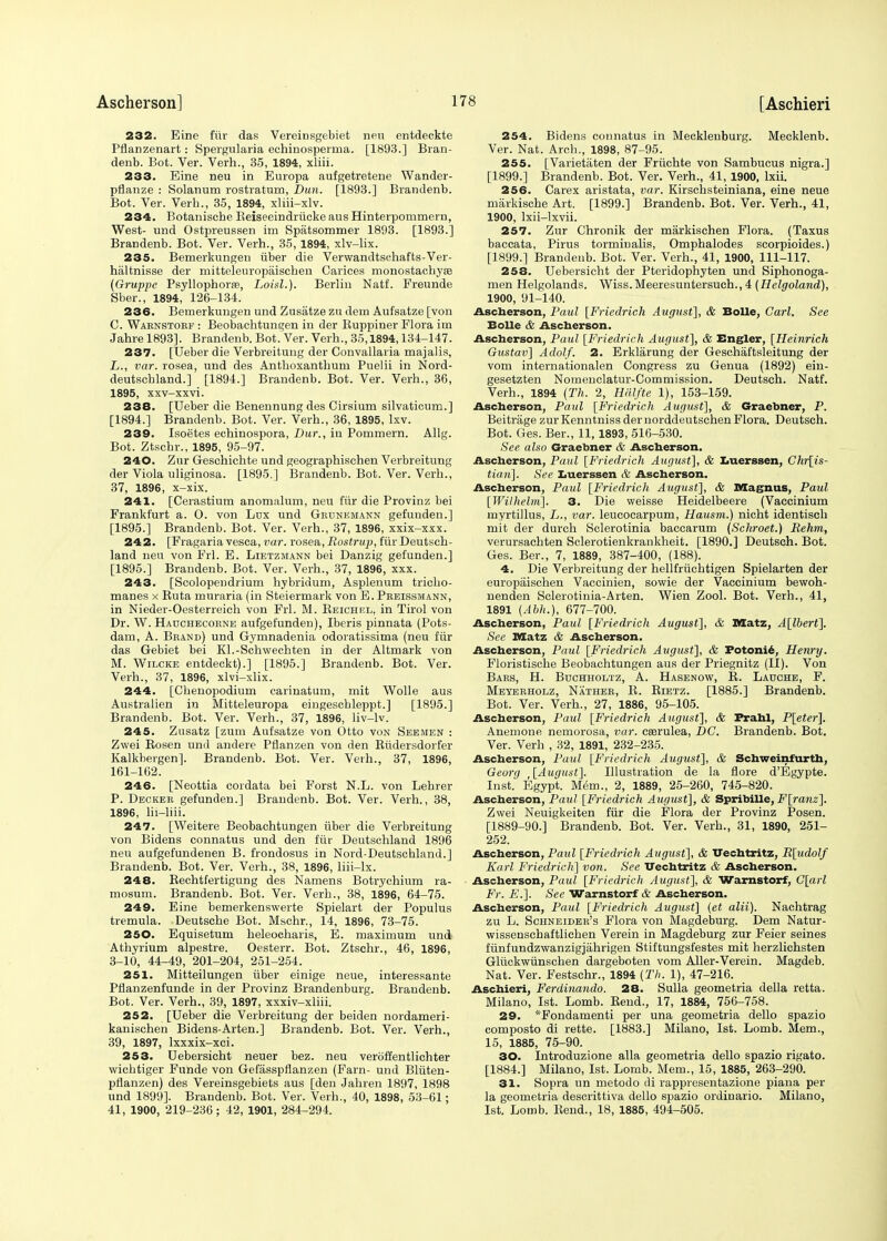 232. Eine fur das Vereinsgebiet neu entdeckte Pflanzenart: Spergularia echinosperma. [1893.] Bran- denb. Bot. Ver. Verb.., 35, 1894, xliii. 233. Eine neu in Europa aufgetretene Wander- pflanze : Solanum rostratum, Dun. [1893.] Brandenb. Bot. Ver. Verh., 35, 1894, xliii-xlv. 234. Botanische Beiseeindriicke aus Hinterpommern, West- und Ostpreussen im Spatsommer 1893. [1893.] Brandenb. Bot. Ver. Verh., 35, 1894, xlv-lix. 235. Bemerkungen uber die Verwandtschafts-Ver- haltnisse der mitteleuropaischen Carices monostachyaa (Gruppe Psyllophorae, Loisl.). Berlin Natf. Freunde Sber., 1894, 126-134. 236. Bemerkungen und Zusatze zu dem Aufsatze [von C. Warnstorf : Beobachtungen in der Kuppiner Flora im Jahre 1893]. Brandenb. Bot. Ver. Verh., 35,1894,134-147. 237. [Ueber die Verbreitung der Convallaria majalis, L., var. rosea, und des Anthoxanthum Puelii in Nord- deutschland.] [1894.] Brandenb. Bot. Ver. Verh., 36, 1895, xxv-xxvi. 238. [Ueber die Benennung des Cirsium silvatieum.] [1894.] Brandenb. Bot. Ver. Verh., 36, 1895, lxv. 239. Isoetes echinospora, Dur., in Pommern. Allg. Bot. Ztschr., 1895, 95-97. 240. Zur Geschichte und geographisehen Verbreitung der Viola uliginosa. [1895.] Brandenb. Bot. Ver. Verb., 37, 1896, x-xix. 241. [Cerastium anomalum, neu fur die Provinz bei Frankfurt a. 0. von Lux und Grcnemann gefunden.] [1895.] Brandenb. Bot. Ver. Verh., 37, 1896, xxix-xxx. 242. [Fragaria vesca, var. rosea, Rostrup, fiir Deutsch- land neu von Frl. E. Lietzmann bei Danzig gefunden.] [1895.] Brandenb. Bot. Ver. Verh., 37, 1896, xxx. 243. [Scolopendrium hybridum, Asplenum tricho- manes x Buta muraria (in Steiermark von E.Preissmann, in Nieder-Oesterreich von Frl. M. Beichel, in Tirol von Dr. W. Hauchecorne aufgefunden), Iberis pinnata (Pots- dam, A. Brand) und Gymnadenia odoiatissima (neu fiir das Gebiet bei Kl.-Sclrwechten in der Altmark von M. Wilcke entdeckt).] [1895.] Brandenb. Bot. Ver. Verh., 37, 1896, xlvi-xlix. 244. [Chenopodium carinatum, mit Wolle aus Australien in Mitteleuropa eingesebleppt.] [1895.] Brandenb. Bot. Ver. Verh., 37, 1896, liv-lv. 245. Zusatz [zum Aufsatze von Otto von Seemen : Zwei Bosen und andere Pflanzen von den Biidersdorfer Kalkbergen]. Brandenb. Bot. Ver. Verh., 37, 1896, 161-162. 246. [Neottia eordata bei Forst N.L. von Lehrer P. Decker gefunden.] Brandenb. Bot. Ver. Verh., 38, 1896, lii-liii. 247. [Weitere Beobachtungen uber die Verbreitung von Bidens connatus und den fiir Deutschland 1896 neu aufgefundenen B. frondosus in Nord-Deutscbland.] Brandenb. Bot. Ver. Verh., 38, 1896, liii-lx. 248. Bechtfertigung des Namens Botrychium ra- mosum. Brandenb. Bot. Ver. Verb., 38, 1896, 64-75. 249. Eine bemerkenswerte Spielart der Populus tremula. Deutsche Bot. Mschr., 14, 1896, 73-75. 250. Equisetum heleocharis, E. maximum und Athyrium alpestre. Oesterr. Bot. Ztschr., 46, 1896, 3-10, 44-49, 201-204, 251-254. 251. Mitteilungen uber einige neue, interessante Pflanzenfunde in der Provinz Brandenburg. Brandenb. Bot. Ver. Verh., 39, 1897, xxxiv-xliii. 252. [Ueber die Verbreitung der beiden nordameri- kanischen Bidens-Arten.] Brandenb. Bot. Ver. Verh., 39, 1897, Ixxxix-xci. 253. Uebersicht neuer bez. neu veroffentlichter wicbtiger Funde von Gefasspflanzen (Farn- und Bliiten- pflanzen) des Vereinsgebiets aus [den Jahren 1897, 1898 und 1899]. Brandenb. Bot. Ver. Verh., 40, 1898, 53-61; 41, 1900, 219-236; 42, 1901, 284-294. 254. Bidens connatus in Mecklenburg. Mecklenb. Ver. Nat. Arcb., 1898, 87-95. 255. [Varietiiten der Friichte von Sambucus nigra.] [1899.] Brandenb. Bot. Ver. Verh., 41, 1900, lxii. 256. Carex aristata, var. Kirschsteiniana, eine neue miirkische Art. [1899.] Brandenb. Bot. Ver. Verh., 41, 1900, lxii-lxvii. 257. Zur Chronik der markischen Flora. (Taxus baccata, Pirus torminalis, Omphalodes scorpioides.) [1899.] Brandenb. Bot. Ver. Verh., 41, 1900, 111-117. 258. Uebersicht der Pteridophyten und Siphonoga- men Helgolands. Wiss.Meeresuntersuch., 4 (Helgoland), 1900, 91-140. Ascherson, Paul [Friedrich August], & Bolle, Carl. See Bolle & Ascherson. Ascherson, Paul [Friedrich August], & Engler, [Heinrich Gustav] Adolf. 2. Erklarung der Geschaftsleitung der vom internationalen Congress zu Genua (1892) ein- gesetzten Nomenclatur-Comtnission. Deutseh. Natf. Verh., 1894 (Th. 2, Hiilfte 1), 153-159. Ascherson, Paul [Friedrich August], & Graebner, P. Beitrage zur Kenntniss der norddeutschen Flora. Deutseh. Bot. Ges. Ber., 11, 1893, 516-530. See also Graebner & Ascherson. Ascherson, Paul [Friedrich August], & Luerssen, Chris- tian]. See Xiuerssen <fe Ascherson. Ascherson, Paul [Friedrich August], & Magnus, Paul [Wilhelm]. 3. Die weisse Heidelbeere (Vaccinium myrtillus, L., var. leucocarpum, Hausm.) nicht identisch mit der durch Sclerotinia baccarum (Schroet.) Behm, verursachten Sclerotienkrankheit. [1890.] Deutseh. Bot. Ges. Ber., 7, 1889, 387-400, (188). 4. Die Verbreitung der hellfriicbtigen Spielarten der europaischen Vaccinien, sowie der Vaccinium bewoh- nenden Sclerotinia-Arten. Wien Zool. Bot. Verh., 41, 1891 (Abh.), 677-700. Ascherson, Paul [Friedrich August], & Matz, A[lbert]. Sec Matz & Ascherson. Ascherson, Paul [Friedrich August], & Potonie, Henry. Floristische Beobachtungen aus der Priegnitz (II). Von Bars, H. Buchholtz, A. Hasenow, E. Lauche, F. Meyerholz, Nather, B. Bietz. [1885.] Brandenb. Bot. Ver. Verh., 27, 1886, 95-105. Ascherson, Paul [Friedrich August], & Prahl, P[eter]. Anemone nemorosa, var. cserulea, DC. Brandenb. Bot. Ver. Verh , 32, 1891, 232-235. Ascherson, Paul [Friedrich August], & Schweinfurth, Georrj [August]. Illustration de la flore d'Egypte. Inst.' Egypt. Mem., 2, 1889, 25-260, 745-820. Ascherson, Paul [Friedrich August], & SpribiUe, F[ranz], Zwei Neuigkeiten fiir die Flora der Provinz Posen. [1889-90.] Brandenb. Bot. Ver. Verb., 31, 1890, 251- 252. Ascherson, Paul [Friedrich August], & Uechtritz, R[udolf Karl Friedrich] von. See Uechtritz & Ascherson. Ascherson, Paul [Friedrich August], & Warnstorf, C[aii Fr. E.]. See Warnstorf & Ascherson. Ascherson, Paul [Friedrich August] (et alii). Nachtrag zu L. Schneider's Flora von Magdeburg. Dem Natur- wissensehaftlicben Verein in Magdeburg zur Feier seines fiinfundzwanzigjahrigen Stiftungsfestes mit herzlichsten Gluckwiinschen dargeboten vom Aller-Verein. Magdeb. Nat. Ver. Festschr., 1894 (Th. 1), 47-216. Aschieri, Ferdinando. 28. Sulla geometria della retta. Milano, 1st. Lomb. Bend., 17, 1884, 756-758. 29. *Fondamenti per una geometria dello spazio composto di rette. [1883.] Milano, 1st. Lomb. Mem., 15, 1885, 75-90. 30. Introduzione alia geometria dello spazio rigato. [1884.] Milano, 1st. Lomb. Mem., 15, 1885, 263-290. 31. Sopra un rnetodo di rappresentazione piana per la geometria descrittiva dello spazio ordinario. Milano, 1st. Lomb. Bend., 18, 1885, 494-505.