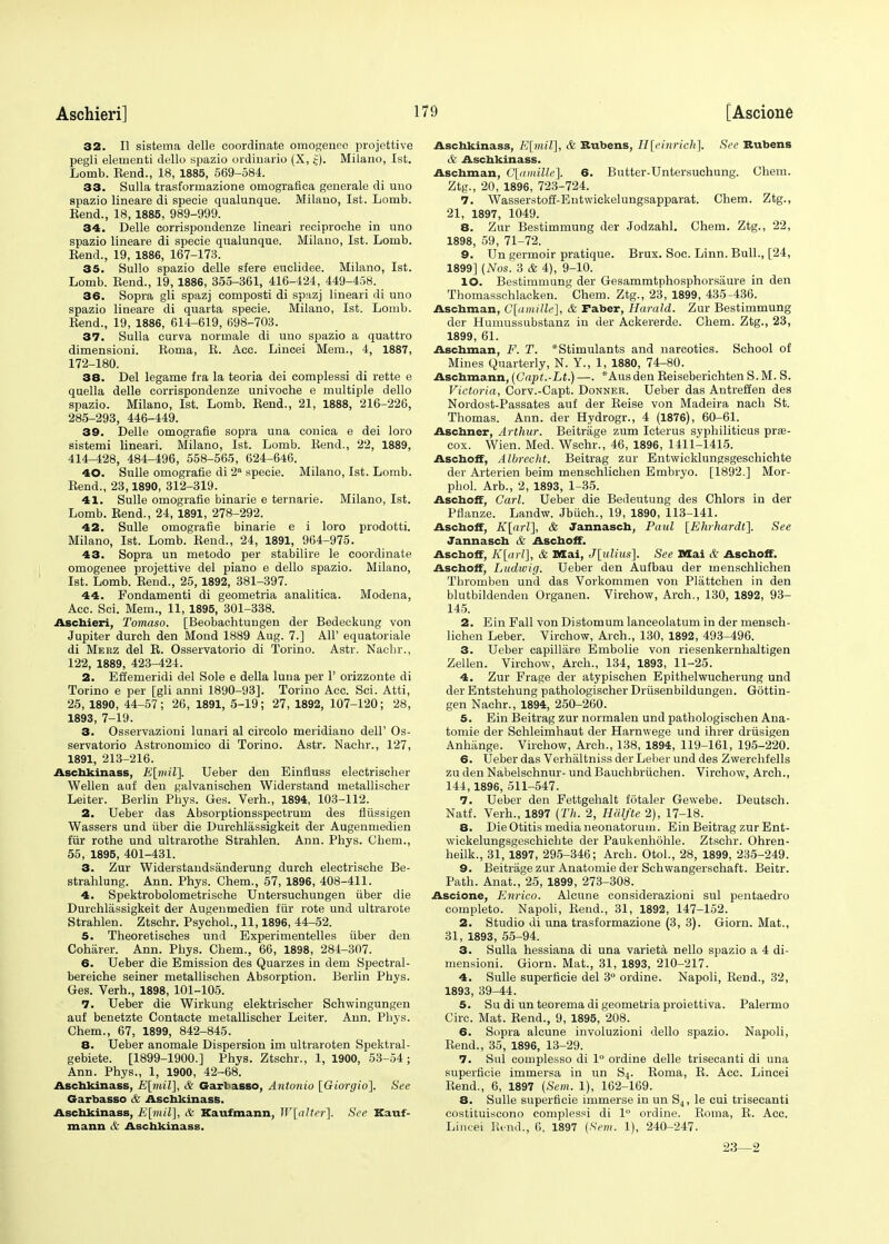 32. II sistema delle coordinate omogenee projettive pegli elernenti dello spazio ordiuaiio (X, £). Milano, 1st. Lomb. Eend., 18, 1885, 569-584. 33. Sulla trasformazione omografica generale di uuo spazio lineare di specie qualunque. Milano, 1st. Lomb. Eend., 18, 1885, 989-999. 34. Delle corrispondenze lineari reciproche in uno spazio lineare di specie qualunque. Milano, 1st. Lomb. Rend., 19, 1886, 167-173. 35. Sullo spazio delle sfere euclidee. Milano, 1st. Lomb. Eend., 19, 1886, 355-361, 416-424, 449-458. 36. Sopra gli spazj eomposti di spazj lineari di uno spazio lineare di quarta specie. Milano, 1st. Lomb. Rend., 19, 1886, 614-619, 698-703. 37. Sulla eurva normale di uuo spazio a quattro dimensioni. Roma, E. Acc. Lincei Mem., 4, 1887, 172-180. 38. Del legame fra la teoria dei complessi di rette e quella delle corrispondenze univoche e multiple dello spazio. Milano, 1st. Lomb. Eend., 21, 1888, 216-226, 285-293, 446-449. 39. Delle omografie sopra una conica e dei loro sistemi lineari. Milano, 1st. Lomb. Eend., 22, 1889, 414-428, 484-496, 558-565, 624-646. 40. Sulle omografie di 2a specie. Milano, 1st. Lomb. Eend., 23,1890, 312-319. 41. Sulle omografie binarie e ternarie. Milano, 1st. Lomb. Eend., 24, 1891, 278-292. 42. Sulle omografie binarie e i loro prodotti. Milano, 1st. Lomb. Eend., 24, 1891, 964-975. 43. Sopra un metodo per stabilire le coordinate omogenee projettive del piano e dello spazio. Milano, 1st. Lomb. Eend., 25, 1892, 381-397. 44. Pondamenti di geometria analitica. Modena, Acc. Sci. Mem., 11, 1895, 301-338. Aschieri, Tomaso. [Beobachtungen der Bedeekung von Jupiter durch den Mond 1889 Aug. 7.] All' equatoriale di Meez del E. Osservatorio di Torino. Astr. Nacbr., 122, 1889, 423-424. 2. Efiemeridi del Sole e della luna per Y orizzonte di Torino e per [gli anni 1890-93]. Torino Acc. Sci. Atti, 25, 1890, 44-57; 26, 1891, 5-19; 27, 1892, 107-120; 28, 1893, 7-19. 3. Osservazioni lunari al circolo meridiano dell' Os- servatorio Astronomico di Torino. Astr. Nachr., 127, 1891, 213-216. Aschkinass, E\miV\. Ueber den Einfluss electrischer Wellen auf den galvanischen Widerstand inetallischer Leiter. Berlin Pbys. Ges. Verh., 1894, 103-112. 2. Ueber das Absorptionsspectrum des fliissigen Wassers und fiber die Durchlassigkeit der Augenmedien fur rothe und ultrarothe Strahlen. Ann. Phys. Ohem., 55, 1895, 401-431. 3. Zur Widerstandsanderung durch electrische Be- strahlung. Ann. Phys. Chem., 57, 1896, 408-411. 4. Spektrobolometrische Untersuchungen fiber die Durchlassigkeit der Augenmedien fur rote und ultrarote Strahlen. Ztschr. Psychol., 11,1896, 44-52. 5. Theoretisches und Experimentelles fiber den Coharer. Ann. Phys. Chem., 66, 1898, 284-307. 6. Ueber die Emission des Quarzes in dem Spectral- bereiche seiner metallischen Absorption. Berlin Phys. Ges. Verh., 1898, 101-105. 7. Ueber die Wirkung elektrischer Schwingungen auf benetzte Contaete metallischer Leiter. Ann. Phys. Chem., 67, 1899, 842-845. 8. Ueber anomale Dispersion im ultraroten Spektral- gebiete. [1899-1900.] Phys. Ztschr., 1,1900, 53-54; Ann. Phys., 1, 1900, 42-68. Aschkinass, E[mil], & Garbasso, Antonio [Giorgio]. See Garbasso & Aschkinass. Aschkinass, E[mil], & Kaufmann, W[alter\. See Kauf- mann & Aschkinass. Aschkinass, E[mil], & Rubens, H[einricli]. See Rubens & Aschkinass. Aschman, G[amille]. 6. Butter-Untersuchung. Chem. Ztg., 20, 1896, 723-724. 7. Wasserstoff-Entwickelungsapparat. Chem. Ztg., 21, 1897, 1049. 8. Zur Bestimmung der Jodzahl. Chem. Ztg., 22, 1898, 59, 71-72. 9. Un germoir pratique. Brux. Soc. Linn. Bull., [24, 1899] (Nos. 3 & 4), 9-10. 10. Bestimmung der Gesammtphosphorsaure in den Thomasschlacken. Chem. Ztg., 23, 1899, 435-436. Aschman, C[amille], & Faber, Harald. Zur Bestimmung der Humussubstanz in der Ackererde. Chem. Ztg., 23, 1899, 61. Aschman, F. T. *Stimulants and narcotics. School of Mines Quarterly, N. Y., 1, 1880, 74-80. Aschmann, (Gapt.-Lt.) —. *Ausden Eeiseberichten S.M. S. Victoria, Corv.-Capt. Donner. Ueber das Antreffen des Nordost-Passates auf der Eeise von Madeira nach St. Thomas. Ann. der Hydrogr., 4 (1876), 60-61. Aschner, Arthur. Beitrage zum Icterus syphiliticus pre- cox. Wien. Med. Wschr., 46, 1896, 1411-1415. Asehoff, Albrecht. Beitrag zur Entwicklungsgeschichte der Arterien beim menschlichen Embryo. [1892.] Mor- phol. Arb., 2, 1893, 1-35. Asehoff, Carl. Ueber die Bedeutung des Chlors in der Pflanze. Landw. Jbfich., 19, 1890, 113-141. Asehoff, K[arl\, & Jannasch, Paul [Ehrhardt]. See Jannasch & Asehoff. Asehoff, K[arl], & Mai, J[ulius]. See Mai & Asehoff. Asehoff, Ludwig. Ueber den Aufbau der menschlichen Thromben und das Vorkommen von Plattchen in den blutbildendeu Organen. Virchow, Arch., 130, 1892, 93- 145. 2. Ein Fall von Distomum lanceolatum in der mensch- lichen Leber. Virchow, Arch., 130, 1892, 493-496. 3. Ueber capillare Embolie von riesenkernhaltigen Zellen. Virchow, Arch., 134, 1893, 11-25. 4. Zur Prage der atypischen Epithelwucherung und der Entstehung pathologischer Drfisenbildungen. Gottin- gen Nachr., 1894, 250-260. 5. Ein Beitrag zur normalen und pathologischen Ana- tomie der Sehleimhaut der Harnwege und ihrer drusigen Anhange. Virchow, Arch., 138, 1894, 119-161, 195-220. 6. Ueber das Verhaltniss der Leber und des Zwerchfells zu den Nabelschnur- undBauchbrfiehen. Virchow, Arch., 144,1896, 511-547. 7. Ueber den Fettgehalt fotaler Gewebe. Deutsch. Natf. Verh., 1897 (Th. 2, Hiilfte 2), 17-18. 8. Die Otitis media neonatorum. Ein Beitrag zur Ent- wickelungsgeschichte der Paukenhohle. Ztschr. Ohren- heilk., 31, 1897, 295-346; Arch. Otol., 28, 1899, 235-249. 9. Beitrage zur Anatomie der Schwangerschaft. Beitr. Path. Anat., 25, 1899, 273-308. Ascione, Enrico. Alcune considerazioni sul pentaedro completo. Napoli, Eend., 31, 1892, 147-152. 2. Studio di una trasformazione (3, 3). Giorn. Mat., 31, 1893, 55-94. 3. Sulla hessiana di una varieta nello spazio a 4 di- mensioni. Giorn. Mat., 31, 1893, 210-217. 4. Sulle superficie del 3° ordine. Napoli, Eend., 32, 1893, 39-44. 5. Su di un teorema di geometria proiettiva. Palermo Circ. Mat. Eend., 9, 1895, 208. 6. Sopra alcune involuzioni dello spazio. Napoli, Eend., 35, 1896, 13-29. 7. Sul complesso di 1° ordine delle trisecanti di una superficie immersa in un S4. Eoma, E. Acc. Lincei Eend., 6, 1897 {Sem. 1), 162-169. 8. Sulle superficie immerse in un S4, le cui trisecanti costituiscono complessi di 1° ordine. Eoma, E. Acc. Lincei Rend., 6, 1897 (Sem. 1), 240-247. 23—2