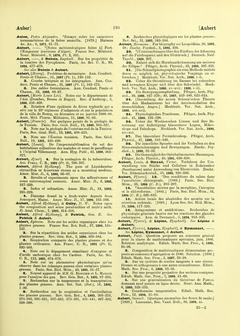 Auber, Pedro Alejandro. *Ensayo sobre los caracteres termom6tricos de la fiebre amarilla. [1870.] Habana Ac. An., 8, 1871, 61-73. Aubert, . *[Notes meteorologiques faites a] Fort- l'Empereur (environs d'Alger). France Soc. Miteorol. Nouv. MeteoroL, 9, 1876, Pt. 2, 331. Aubert, , & Dubois, Raphael. Sur les proprieties de la lumiere des Pyrophores. Paris, Ac. Sci. C. E., 99, 1884, 477-479. See also Dubois & Aubert. Aubert, [Henry]. Probleme de mecanique. Ann. Conduct. Ponts et Chauss., 31, 1887 (Pt. 1), 150-152. 2. Courbe integrate et les integraphes. Ann. Con- duct. Ponts et Chauss., 31, 1887 (Pt. 1), 165-174. 3. Des cables funiculaires. Ann. Conduct. Ponts et Chauss., 32, 1888, 88-97. Aubert, [Marie Louis Leo]. Notes sur le departement de l'Ain (Dombes, Bresse et Bugey). Kev. d'Anthrop., 3, 1888, 456-468. 2. Relation d'une epidemie de fievre typhoide qui a sevi sur le 23e regiment d'infanterie et sur la population de la ville de Bourg, en decembre et en janvier 1888-89. Arch. Med. Pharm. Militaires, 15, 1890, 81-95. Aubert, [Francis]. Sur quelques points de la geologie de la Tunisie. Paris, Soc. Geol. Bull., 18, 1890, 334-337. 2. Note sur la geologie de l'extreme sud de la Tunisie. Paris, Soc. Geol. Bull., 19, 1891, 408-413. 3. Note sur l'Eocene tunisien. Paris, Soc. Geol. Bull., 19, 1891, 483-498. Aubert, [Louis], De 1'impermeabilisation du sol des habitations collectives des malades et essai de paraffinage a l'hopital Villemanzy. Ann. Hyg. Publ , 42, 1899, 362- 377. Aubert, A[ime]. 4. Sur la contagion de la tuberculose. Ass. Franc. C. R., 1891 (Pt. 2), 706-707. Aubert, Alfred B[ellamy]. The gum of Liquidambar styraciflua or American storax as a mounting medium. Amer. Micr. JL, 6, 1885, 86-87. 2. Results of experiments upon the adhesiveness of some microscopical cements. Amer. Micr. JL, 6, 1885, 227-229. 3. Index of refraction. Amer. Micr. Jl., 13, 1892, 225-229. 4. Diatoms found in a fresh-water deposit from Jonesport, Maine. Amer. Micr. JL, 17, 1896, 165-166. Aubert, Alfred B[ellamy], & Colby, D. W. Notes upon the composition and some peculiarities of mule's milk. Jl. Anal. Chem., 7, 1893, 314-316. Aubert, Alfred B[ellamy], & Patrick, Geo. E. See Patrick & Aubert. Aubert, Ephrem. Note sur les acides organiques chez les plantes grasses. France Soc. Bot. Bull., 37, 1890, 135- 137. 2. Sur la repartition des acides organiques chez les plantes grasses. Rev. Gen. Bot., 2, 1890, 369-384. 3. Respiration comparee des plantes grasses et des plantes ordiuaires. Ass. Franc. C. R., 1891 (Pt. 2), 492-503. 4. Note sur le d^gagement simultane d'oxygene et d'acide carbonique chez les Cactees. Paris, Ac. Sci. C. R., 112, 1891, 674-676. 5. Note sur un phenomene physiologique qu'on observe dans les echanges gazeux chez certaines plantes grasses. Paris, Soc. Biol. Mem., 43, 1891, 51-57. 6. Nouvel appareil de MM. G. Bonnier et L. Mangin pour l'analyse des gaz. Rev. Gen. Bot., 3, 1891, 97-104. 7. Recherches sur la turgeseence et la transpiration des plantes grasses. Ann. Sci. Nat. (Bot.), 16, 1892, 1-90. 8. Recherches sur la respiration et l'assimilation des plantes grasses. Rev. Gen. Bot., 4, 1892, 203-219, 273-282, 321-331, 337-353, 373-391, 421-441, 497-502, 558-568. 9. Recherches physiologiques sur les plantes grasses. Rev. Sci., 51, 1893, 243-244. Aubert, Hermann. For biography see Leopoldina, 28, 1892, 58; Ztschr. Psychol., 3, 1892, 256. 29. *[UntersuchungentiberdenEinfluss der Athmung auf die Pulsfrequenz und den Blutdruck.] Deutsch. Natf. Tagebl., 1869, 207. 30. Nahert sich die Hornhautkrutnmungam meisten der Ellipse? Pfliiger, Arch. Physiol., 35, 1885, 597-621. 31. [Die Schnellphotographie als eine Methode mittels deren es moglich ist, physiologische Vorgange zu er- forschen.] Mecklenb. Ver. Nat. Arch., 1886, i-ii. 32. Ueber die Orientirung im Raume bei ruhendem und bewegtem Korper und iiber den Schwindel. Meck- lenb. Ver. Nat. Arch., 1886, xv-xvii; 1888, i-iii. 33. Die Bewegungsempfindung. Pfliiger, Arch. Phy- siol., 39, 1886, 347-370 ; 40, 1887, 459-480, 623-624. 34. [Darstellung der neuen Sehoen'schen Theorie iiber den Mechanismus bei der Accommodation des menschlichen Auges.] Mecklenb. Ver. Nat. Arch., 1888, xvi-xvii. 35. Physiologisches Practicum. Pfliiger, Arch. Phy- siol., 45, 1889, 195-198. 36. Ueber die Westienschen Linsen und ihre Be- nutzung zur Anfertigung binocularer Lupen, Mikro- skope und Teleskope. Mecklenb. Ver. Nat. Arch., 1890, xiv-xvi. 37. Das binoculare Perimikroskop. Pfliiger, Arch. Physiol., 47, 1890, 341-346. 38. Die innerliche Sprache und ihr Verhalten zu den Sinneswahrnehmungen und Bewegungen. Ztschr. Psy- chol., 1, 1890, 52-59. 39. DieGenauigkeitderOphthalmometer-Messungen. Pfliiger, Arch. Physiol., 49, 1891, 626-638. Aubert, Louis, & Giraud, Victor. Verfahren der Um- wandlung von Starke und Cellulose in Rohrzucker (Saccharose) unter Anwendung von Electricitat. Ztschr. Ver. Riibenzuckerind., 35, 1885, 928-930. Aubert, P[ierre]. 13. *Des conditions du calme dans l'anesthesie chirurgicale. [1883.] Paris, Soc. Biol. Mem., 35, 1884 (C. R.), 282-287. 14. *Auesthesies mixtes par la morphine, l'atropine et le chloroforme. [1883.] Paris, Soc. Biol. Mem., 35, 1884 (C. R.\, 626-632. 15. Action locale des alcaloides des aconits sur la secretion sudorale. [1893.] Lyon Soc. Sci. Med. Mem., 33, 1894, 117-124. 16. Antagonisme et antidotisme. Recherches de physiologie generale basees sur les reactions des glandes sudoripares. Ann. de Dermatol., 5, 1894, 953-956. Aubert, P[ierre], & Lepine, R[aphael]. See Lepine & Aubert. Aubert, P[ierre], Lepine, R[aphael], & Eymonnet, . See Lepine, Eymonnet, & Aubert. Aubert, Paul. Question proposee au concours general pour la classe de mathematiques speciales, juin, 1886. Solution analytique. Edinb. Math. Soc. Proc, 4, 1886, 91-96. 2. Composition de mathematiques elementaires pro- posee au concours d'agregation de 1886. Solution. [1886.] Edinb. Math. Soc. Proc, 5, 1887, 23-28. 3. Sur un systeme de cercles tangents a une circon- ferenee et orthogonaux a une autre circonference. Edinb. Math. Soc. Proc, 6, 1888, 33-38. 4. Sur une propriete projective des sections coniques. Edinb. Math. Soc. Proc, 7, 1889, 61-66. 5. Sur une generalisation du theoreme de Pascal donnant neuf points en ligne droite. Nouv. Ann. Math., 8, 1889, 529-535. 6. Coordonnees tangentielles. Edinb. Math. Soc. Proc, 12, 1894, 55-68. Aubert, Samuel. TQuelques anomalies des fleurs de saule.] [1893.] Lausanne, Soc. Vaud. Bull., 30, 1894, xi. 25—2