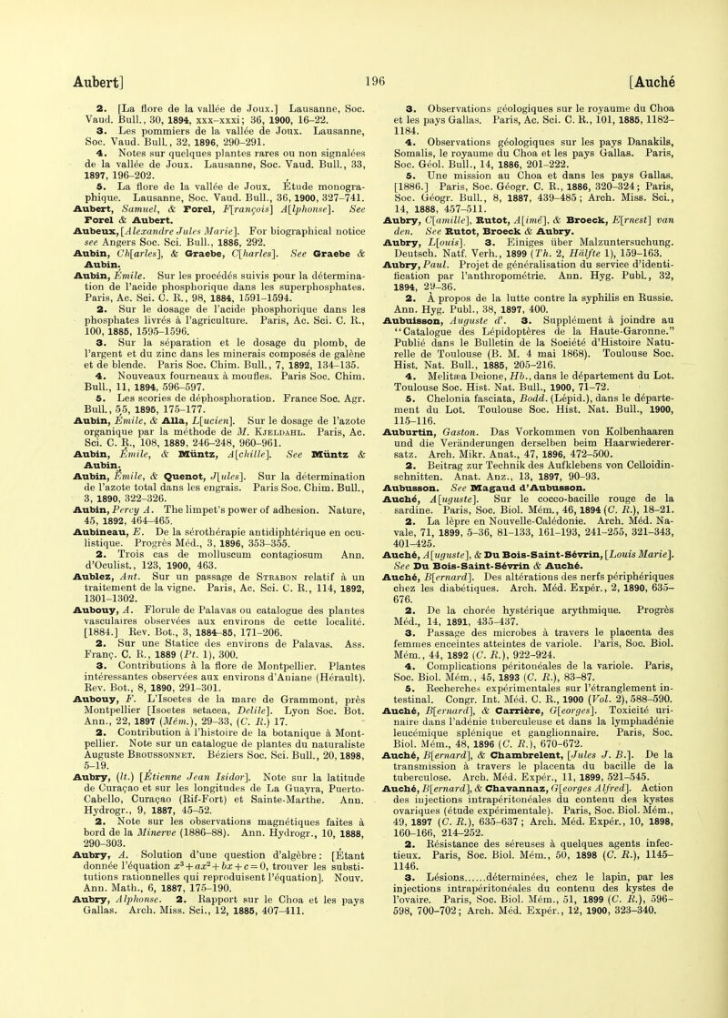 2. [La flore de la vallee de Joux.] Lausanne, Soc. Vaud. Bull., 30, 1894, xxx-xxxi; 36, 1900, 16-22. 3. Les pommiers de la valine de Joux. Lausanne, Soc. Vaud. Bull., 32, 1896, 290-291. 4. Notes sur quelques plantes rares ou non signalees de la vallee de Joux. Lausanne, Soc. Vaud. Bull., 33, 1897, 196-202. 5. La flore de la vallee de Joux. Etude monogra- phique. Lausanne, Soc. Vaud. Bull., 36,1900, 327-741. Aubert, Samuel, & Forel, F[ran$ois] A[lphonse]. See Forel & Aubert. Aubeux, [Alexandre Jules Marie]. For biographical notice see Angers Soc. Sci. Bull., 1888, 292. Aubin, Ch[arles], & Graebe, C[harles]. See Graebe & Aubin. Aubin, Emile. Sur les precedes suivis pour la determina- tion de l'acide phospkorique dans les superphosphates. Paris, Ac. Sci. C. E., 98, 1884, 1591-1594. 2. Sur le dosage de l'acide phosphorique dans les phosphates livr^s a 1'agriculture. Paris, Ac. Sci. C. B., 100, 1886, 1595-1596. 3. Sur la separation et le dosage du plomb, de l'argent et du zinc dans les minerais composes de galene et de blende. Paris Soc. Chim. Bull., 7, 1892, 134-135. 4. Nouveaux fourneaux a moufles. Paris Soc. Chim. Bull., 11, 1894, 596-597. 5. Les scories de dephosphoration. France Soc. Agr. Bull., 55, 1895, 175-177. Aubin, Emile, & Alia, L[ucien], Sur le dosage de 1'azote organique par la methode de M. Kjeldahl. Paris, Ac. Sci. C. B., 108, 1889, 246-248, 960-961. Aubin, fimile, & Miintz, A[chille]. See Miintz & Aubin. Aubin, Emile, & Quenot, J[ules]. Sur la determination de 1'azote total dans les engrais. Paris Soc. Chim. Bull., 3, 1890, 322-326. Aubin, Percy A. The limpet's power of adhesion. Nature, 45, 1892, 464-465. Aubineau, E. De la seroth^rapie antidiphterique en ocu- listique. Progres Med., 3, 1896, 353-355. 2. Trois cas de molluscum contagiosum Ann. d'Oculist., 123, 1900, 463. Aublez, Ant. Sur un passage de Stkabon relatif a un traitement de la vigne. Paris, Ac. Sci. C. B., 114, 1892, 1301-1302. Aubouy, A. Florule de Palavas ou catalogue des plantes vasculaires observees aux environs de cette localite. [1884.] Bev. Bot., 3, 1884-85, 171-206. 2. Sur une Statice des environs de Palavas. Ass. Franc. C. B., 1889 (Pt. 1), 300. 3. Contributions a la flore de Montpellier. Plantes interessantes observees aux environs d'Auiane (Herault). Bev. Bot., 8, 1890, 291-301. Aubouy, F. L'Isoetes de la mare de Grammont, pres Montpellier [Isoetes setacea, Delile]. Lyon Soc. Bot. Ann., 22, 1897 (Mem.), 29-33, (C. R.) 17. 2. Contribution a l'histoire de la botanique a Mont- pellier. Note sur un catalogue de plantes du naturaliste Auguste Bboussonnet. Beziers Soc. Sci. Bull., 20,1898, 5-19. Aubry, (It.) [Etienne Jean Isidor]. Note sur la latitude de Curacao et sur les longitudes de La Guayra, Puerto- Cabello, Curacao (Bif-Fort) et Sainte-Marthe. Ann. Hydrogr., 9, 1887, 45-52. 2. Note sur les observations magnetiques faites a bord de la Minerve (1886-88). Ann. Hydrogr., 10, 1888, 290-303. Aubry, A. Solution d'une question d'algebre: [Etant donnee liquation x3 + ax2 + bx + c = 0, trouver les substi- tutions rationnelles qui reproduisent l'equation], Nouv. Ann. Math., 6, 1887, 175-190. Aubry, Alphonse. 2. Bapport sur le Choa et les pays Gallas. Arch. Miss. Sci., 12, 1885, 407-411. 3. Observations geologiques sur le royaume du Choa et les pays Gallas. Paris, Ac. Sci. C. K., 101, 1885, 1182- 1184. 4. Observations geologiques sur les pays Danakils, Somalis, le royaume du Choa et les pays Gallas. Paris, Soc. Geol. Bull., 14, 1886, 201-222. 5. Une mission au Choa et dans les pays Gallas. [1886.] Paris, Soc. Geogr. C. B., 1886, 320-324; Paris, Soc. Geogr. Bull., 8, 1887, 439-485; Arch. Miss. Sci., 14, 1888, 457-511. Aubry, G[amiUe], Butot, A[ime], & Broeck, E[rnest] van den. See Butot, Broeck & Aubry. Aubry, L[ouis]. 3. Einiges liber Malzuntersuchung. Deutsch. Natf. Verh., 1899 (Th. 2, Hrilfte 1), 159-163. Aubry, Paul. Projet de generalisation du service d'identi- iication par l'anthropometrie. Ann. Hyg. Publ., 32, 1894, 29-36. 2. A propos de la lutte contre la syphilis en Bussie. Ann. Hyg. Publ., 38, 1897, 400. Aubuisson, Auguste d'. 3. Supplement a joindre au Catalogue des Lepidopteres de la Haute-Garonne. Publie dans le Bulletin de la Societe d'Histoire Natu- relle de Toulouse (B. M. 4 mai 1868). Toulouse Soc. Hist. Nat. Bull., 1885, 205-216. 4. Melitsea Deione, Kb., dans le departement du Lot. Toulouse Soc. Hist. Nat. Bull., 1900, 71-72. 5. Chelonia fasciata, Bodd. (Lepid.), dans le departe- ment du Lot. Toulouse Soc. Hist. Nat. Bull., 1900, 115-116. Auburtin, Gaston. Das Vorkommen von Kolbenhaaren und die Veranderungen derselben beim Haarwiederer- satz. Arch. Mikr. Anat., 47, 1896, 472-500. 2. Beitrag zur Technik des Aufklebens von Celloidin- schnitten. Anat. Anz., 13, 1897, 90-93. Aubusson. See Magaud d'Aubusson. Auche, A[uguste], Sur le cocco-bacille rouge de la sardine. Paris, Soc. Biol. Mem., 46,1894 (C. R.), 18-21. 2. La lepre en Nouvelle-Cal6donie. Arch. M6d. Na- vale, 71, 1899, 5-36, 81-133, 161-193, 241-255, 321-343, 401-425. Auche, A[uguste], & Du Bois-Saint-Sevrin, [Louis Marie]. See Du Bois-Saint-Sevrin & Auche. Auche, B[ernard]. Des alterations des nerfs peripheriques chez les diabetiques. Arch. Med. Exp6r., 2, 1890, 635- 676. 2. De la choree hysterique arythmique. Progres Med., 14, 1891, 435-437. 3. Passage des microbes a travers le placenta des femrnes enceintes atteintes de variole. Paris, Soc. Biol. Mem., 44, 1892 (C. R.), 922-924. 4. Complications peritoneales de la variole. Paris, Soc. Biol. Mem., 45, 1893 (C. R.), 83-87. 5. Becherches exp^rimentales sur l'etranglement in- testinal. Congr. Int. Med. C. B., 1900 (Vol. 2), 588-590. Auche, B[emard], & Carriere, G[eorges]. Toxicity uri- naire dans l'adenie tuberculeuse et dans la lymphad^nie leucemique splenique et ganglionnaire. Paris, Soc. Biol. Mem., 48, 1896 (C. R.), 670-672. Auche, B[ernard], & Chambrelent, [Jules J. B.]. De la transmission a travers le placenta du bacille de la tuberculose. Arch. Med. Exper., 11, 1899, 521-545. Auche, B[ernard], & Chavannaz, G[eorges Alfred]. Action des injections intraperitoneales du contenu des kystes ovariques (etude experimentale). Paris, Soc. Biol. M^m., 49, 1897 (C. R.), 635-637; Arch. Med. Exper., 10, 1898, 160-166, 214-252. 2. Besistance des sereuses a quelques agents infec- tieux. Paris, Soc. Biol. Mem., 50, 1898 (C. R.), 1145- 1146. 3. Lesions determiners, chez le lapin, par les injections intraperitoneales du contenu des kystes de l'ovaire. Paris, Soc. Biol. Mem., 51, 1899 (C. R.), 596- 598, 700-702; Arch. Med. Exper., 12, 1900, 323-340.