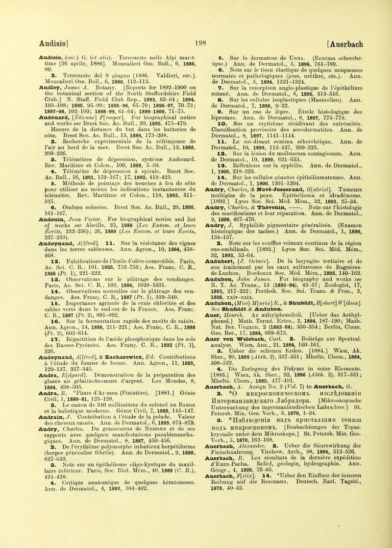 Audisio, (sac) G. (et alii). Terreraoto nelle Alpi marit- ime [26 aprile, 1886]. Moncalieri Oss. Boll., 6, 1886, 80. 2. Terremoto del 9 giugno [1886. Valdieri, ecc.]. Moncalieri Oss. Boll., 6, 1886, 112-113. Audley, James A. Botany. [Keports for 1892-1900 on the botanical section of the North Staffordshire Field Club.] N. Staff. Field Club Rep., 1893, 62-64; 1894, 103-108; 1895, 95-99; 1895-96, 65-70; 1896-97, 70-73; 1897-98, 102r109; 1898-99, 61-64; 1899-1900, 71-75. Audouard, [Etietme] P[rosper]. For biographical notice and works see Brest Soc. Ac. Bull., 20, 1895, 475-479. Mesure de la distance du but dans les batteries de cote. Brest Soc. Ac. Bull., 13, 1888, 173-208. 2. Becherche experimental de la refringence de l'air au bord de la mer. Brest Soc. Ac. Bull., 13,1888, 209-226. 3. Telemetres de depression, systeme Audouard. Rev. Maritime et Colon., 100, 1889, 5-50. 4. Telemetre de depression a spirale. Brest Soc. Ac. Bull., 16, 1891, 159-167; 17, 1892, 419-423. 5. Methode de pointage des bouches a feu de cote pour utiliser au mieux les indications instantanees du telemetre. Rev. Maritime et Colon., 118, 1893, 311- 325. 6. Ombres colorees. Brest Soc. Ac. Bull., 20, 1895, 161-167. Audouin, Jean Victor. For biographical notice and list of works see Abeille, 25, 1888 (Les Entom. et lews Merits, 232-236); 26, 1889 (Les Entom. et leurs Ecrits, 237-239). Audoynaud, A[lfred]. 11. Sur la resistance des vignes dans les terres sableuses. Ann. Agron., 10, 1884, 458- 468. 12. Falsifications de l'huile d'olive comestible. Paris, Ac. Sci. C. R., 101, 1885, 752-753; Ass. Franc. C. R., 1886 (Pt. 1), 221-222. 13. Observations sur le platrage des vendanges. Paris, Ac. Sci. C. R., 103, 1886, 1028-1031. 14. Observations nouvelles sur le platrage des ven- danges. Ass. Franc. C. R., 1887 (Pt. 1), 339-340. 15. Importance agricole de la craie chloritee et des sables verts dans le sud-est de la France. Ass. Franc. C. R., 1887 (Pt. 2), 891-892. 16. Sur la fermentation rapide des mouts de raisin. Ann. Agron., 14, 1888, 211-221; Ass. Franc. C. R., 1888 (Pt. 2), 602-614. 17. Repartition de l'acide phosphorique dans les sols des Basses-Pyrenees. Ass. Franc. C. R., 1892 (Pt. 1), 326. Audoynaud, A[lfred], & Zacbarewicz, Ed. Contributions a l'etude du fumier de ferme. Ann. Agron., 11, 1885, 129-137, 337-345. Audra, E[dgard]. Demonstration de la preparation des glaces au gelatinobromure d'argent. Les Mondes, 8, 1884, 498-505. Audra, R. *Phare d'Ar-men (Finistere). [1881.] Genie Civil, 1, 1880-81, 125-128. 2. Le canon de 340 millimetres du colonel de Bange et la balistique moderne. Genie Civil, 7, 1885, 145-147. Audrain, J. Contribution a l'etude de la pelade. Valeur des cheveux casses. Ann. de Dermatol., 6,1895, 874-879. Audry, Charles. Du gonococcus de Neisser et de ses rapports avec quelques manifestations parablennorha- giques. Ann. de Dermatol., 8, 1887, 450-456. 2. De l'erytheme polymorphe infectieux herp^tiforme (herpes generalise febrile). Ann. de Dermatol., 9, 1888, 627-033. 3. Note sur un epitheliome oligo-kystique du maxil- laire inferieur. Paris, Soc. Biol. Mem., 40, 1888 (C. R.), 424-428. 4. Critique anatomique de quelques keratonoses. Ann. de Dermatol., 4, 1893, 384-402. 5. Sur la dermatose de Unna. (Eczema seborrhe- ique.) Ann. de Dermatol., 5, 1894, 761-789. 6. Note sur le tissu elastique de quelques muqueuses normales et pathologiques (joue, urethre, etc.). Ann. de Dermatol., 5, 1894, 1321-1324. 7. Sur la resorption angio-plastique de l'epithelium cutan6. Ann. de Dermatol., 6, 1895, 513-516. 8. Sur les cellules isoplastiques (Mastzellen). Ann. de Dermatol., 7, 1896, 9-22. 9. Sur un cas de lepre. Etude histologique des lepromes. Ann. de Dermatol., 8, 1897, 773-779. 10. Sur un erytheme recidivant des extremites. Classification provisoire des acrodermatites. Ann. de Dermatol., 8, 1897, 1141-1144. 11. Le soi-disant eczema seborrheique. Ann. de Dermatol., 10, 1899, 113-127, 209-225. 12. Sur la lesion du molluscum contagiosum. Ann. de Dermatol., 10, 1899, 621-635. 13. Reflexions sur la syphilis. Ann. de Dermatol., 1, 1900, 218-223. 14. Sur les cellules geantes epitheliomateuses. Ann. de Dermatol., 1, 1900, 1201-1204. Audry, Charles, & Nove-Josserand, G[abriel]. Tumeurs multiples de la peau. Epithelioma et idradenome. [1892.] Lyon Soc. Sci. Med. Mem., 32, 1893, 25-34. Audry, Charles, & Tbevenin, . Note sur l'histologie des scarifications et leur reparation. Ann. de Dermatol., 9, 1898, 467-470. Audry, J. Syphilide pigmentaire generalisee. (Examen histologique des taches.) Ann. de Dermatol., 1, 1890, 134-137. 2. Note sur les souffles veineux continus de la region sus-ombilicale. [1892.] Lyon Soc. Sci. Med. Mem., 32, 1893, 52-64. Audubert, [J. Octave]. De la laryngite tertiaire et de son traitement par les eaux sulfureuses de Bagneres- de-Luchon. Bordeaux Soc. Med. Mem., 1895, 140-162. Audubon, John James. For biography and works see N. Y. Ac. Trans., 13 (1893-94), 43-57; Zoologist, 17, 1893, 217-222; Perthsh. Soc. Sci. Trans. & Proa, 2, 1898, xxiv-xxix. Audubon, (Miss) M[aria] R.,& Sbufeldt,R[obert] W[ilson\. See Sbufeldt & Audubon. Auer, Henrik. Az ffithylphenoliol. [Ueber das Aethyl- phenol.] Math. Termt. Ertes., 2, 1884, 187-190; Math. Nat. Ber. Ungarn, 2 (1883-84), 350-354; Berlin, Chem. Ges. Ber., 17, 1884, 669-673. Auer von Welsbacb, Carl. 2. Beitrage zur Spectral- analyse. Wien, Anz., 21, 1884, 160-161. 3. Ueber die seltenen Erden. [1884.] Wien, Ak. Sber., 90, 1885 (Abth. 2), 337-351; Mhefte. Chem., 1884, 508-522. 4. Die Zerlegung des Didyms in seine Elemente. [1885.] Wien, Ak. Sber., 92, 1886 (Abth. 2), 317-331; Mhefte. Chem., 1885, 477-491. Auerbacb, A. Assign No. 2 (Vol. 7) to Auerbacb, G. 2. *0 MHKpOCKOIIIIieCKOM'h H3CJ'fe^0BaHi II HHrepMaHjiaHji,cKaro JlaSpajopa. [Mikroskopische Untersuchung des ingermanlandiscben Labradors.] St. Petersb. Min. Ges. Verh., 5, 1870, 1-24. 3. *Ha6.no,neHUT Ha^i) KpncTajuiaMii T0iia3a H0JI,'b MIIKpOCKOIIOMt. [Beobachtungen der Topas- krystalle unter dem Mikroskope.] St. Petersb. Min. Ges. Verh., 5, 1870, 162-168. Auerbacb, Alexander. 3. Ueber die Saurewirkung der Fleischnahrung. Virchow, Arch., 98, 1884, 512-526. Auerbacb, B. Les resultats de la derniere expedition d'EMiN-Pacha. Relief, geologie, hydrographie. Ann. Geogr., 4, 1895, 76-85. Auerbacb, F[elix\. 14. *Ueber den Einfluss der inneren Reibung auf die Resonanz. Deutsch. Natf. Tagebl., 1878, 40-42.