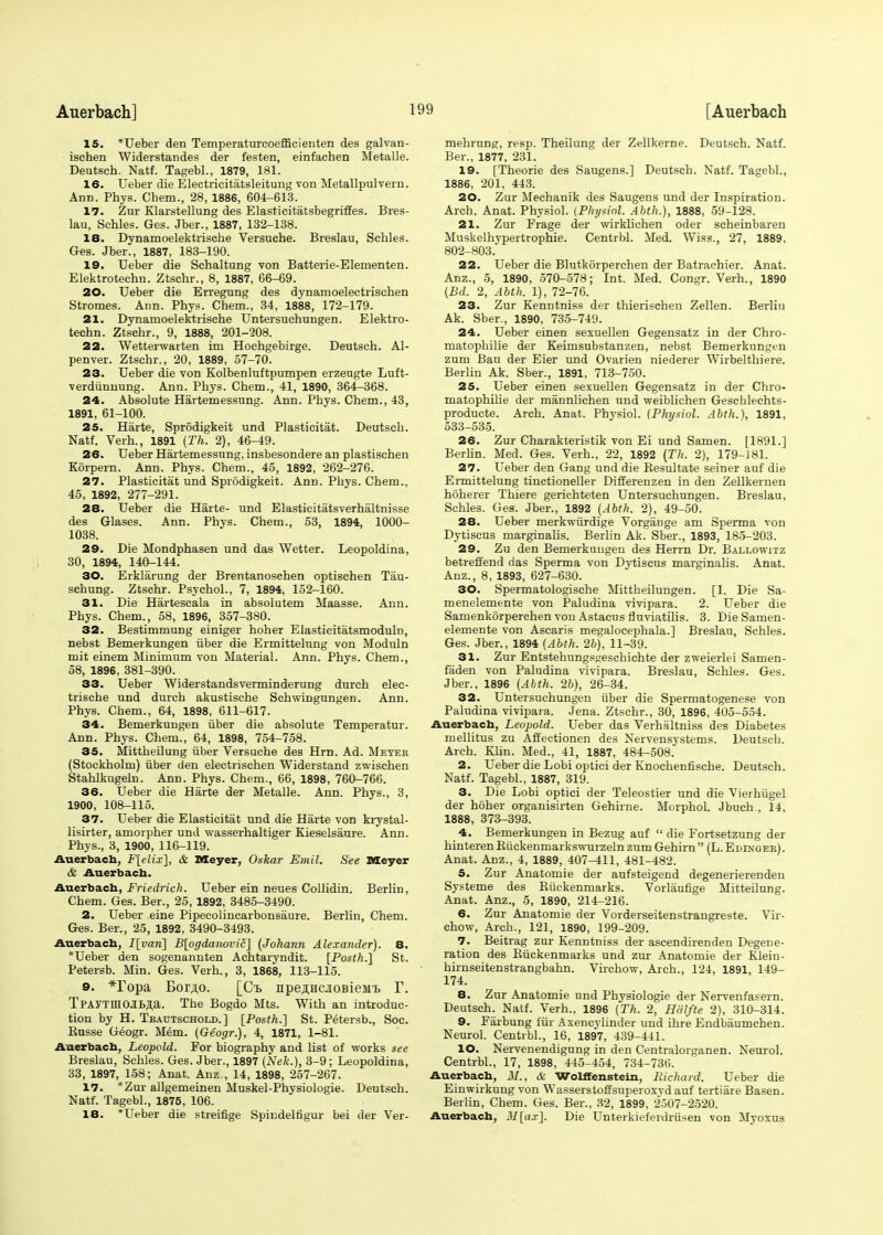 15. *Ueber den Temperaturcoefficienten des galvan- isehen Widerstandes der festen, einfachen Metalle. Deutsch. Natf. Tagebl., 1879, 181. 16. Ueber die Electricitatsleitung von Metallpulvern. Ann. Phys. Chem., 28, 1886, 604-613. 17. Zur Klarstellung des Elasticitatsbegriffes. Bres- lau, Sehles. Ges. Jber., 1887, 132-138. 18. Dynamoelektrische Versuche. Breslau, Sehles. Ges. Jber., 1887, 183-190. 19. Ueber die Schaltung von Batterie-Elementen. Elektrotechu. Ztschr., 8, 1887, 66-69. 20. Ueber die Erregung des dynamoelectrischen Stromes. Ann. Phys. Chem., 34, 1888, 172-179. 21. Dynamoelektrische Untersuehungen. Elektro- techn. Ztschr., 9, 1888, 201-208. 22. Wetterwarten im Hochgebirge. Deutsch. Al- penver. Ztschr., 20, 1889, 57-70. 23. Ueber die von Kolbenluftpumpen erzeugte Luft- verdiinnung. Ann. Phys. Chem., 41, 1890, 364-368. 24. Absolute Hartemessung. Ann. Phys. Chem., 43, 1891, 61-100. 25. Harte, Sprodigkeit und Plasticitat. Deutsch. Natf. Verh., 1891 (Th. 2), 46-49. 26. Ueber Hartemessung, insbesondere an plastischen Korpern. Ann. Phys. Chem., 45, 1892, 262-276. 27. Plasticitat und Sprodigkeit. Ann. Phys. Chem., 45, 1892, 277-291. 28. Ueber die Harte- und Elasticitatsverhaltnisse des Glases. Ann. Phys. Chem., 53, 1894, 1000- 1038. 29. Die Mondphasen und das Wetter. Leopoldina, 30, 1894, 140-144. 30. Erklarung der Brentanoschen optischen Tau- schung. Ztschr. Psychol., 7, 1894, 152-160. 31. Die Hartescala in absolutem Maasse. Ann. Phys. Chem., 58, 1896, 357-380. 32. Bestimmung einiger hoher Eiasticitatsmoduln, nebst Bemerkungen iiber die Ermittelung von Moduln mit einem Minimum von Material. Ann. Phys. Chem., 58, 1896, 381-390. 33. Ueber Widerstandsverminderung durch elec- trische und durch akustische Schwingungen. Ann. Phys. Chem., 64, 1898, 611-617. 34. Bemerkungen iiber die absolute Temperatur. Ann. Phys. Chem., 64, 1898, 754-758. 35. Mittheilung iiber Versuche des Hrn. Ad. Meter (Stockholm) iiber den electrischen Widerstand zwischen Stahlkugeln. Ann. Phys. Chem., 66, 1898, 760-766. 36. Ueber die Harte der Metalle. Ann. Phys., 3, 1900, 108-115. 37. Ueber die Elasticitat und die Harte von krystal- lisirter, amorpher und wasserhaltiger Kieselsaure. Ann. Phys., 3, 1900, 116-119. Auerbach, F[elix], & Meyer, Oskar Emit. See Meyer & Auerbach. Auerbach, Friedrich. Ueber ein neues Collidin. Berlin, Chem. Ges. Ber., 25, 1892, 3485-3490. 2. Ueber eine Pipecolincarbonsaure. Berlin, Chem. Ges. Ber., 25, 1892, 3490-3493. Auerbach, I[vaii] B[ogdanovic] (Johann Alexander). 8. *Ueber den sogenannten Achtaryndit. [Posth.] St. Petersb. Min. Ges. Verh., 3, 1868, 113-115. 9. *ropa Bor^o. [Ct npejincjioBieMi> T. TPAYTniOjlBia. The Bogdo Mts. With an introduc- tion by H. Teautschold.] [Posth.'] St. Petersb., Soe. Russe Geogr. Mem. (Geogr.), 4, 1871, 1-81. Auerbach, Leopold. For biography and list of works see Breslau, Sehles. Ges. Jber., 1897 (Nek.), 3-9; Leopoldina, 33, 1897, 158; Anat. Anz , 14, 1898, 257-267. 17. *Zur allgemeinen Muskel-Physiologie. Deutsch. Natf. Tagebl., 1875, 106. 18. *Ueber die streifige Spindelfigur bei der Ver- mehrung, resp. Theilung der Zellkerne. Deutsch. Natf. Ber., 1877, 231. 19. [Theorie des Saugens.] Deutsch. Natf. Tagebl., 1886, 201, 443. 20. Zur Mechanik des Saugens und der Inspiration. Arch. Anat. Physiol. {Physiol. Abth.), 1888, -59-128. 21. Zur Frage der wirklichen oder scheinbaren Muskelhypertrophie. Centrbl. Med. Wiss., 27, 1889. 802-803. 22. Ueber die Blutkorperchen der Batrachier. Anat. Anz., 5, 1890, 570-578; Int. Med. Congr. Verh., 1890 (Bd. 2, Abth. 1), 72-76. 23. Zur Kenntniss der thierischen Zellen. Berlin Ak. Sber., 1890, 735-749. 24. Ueber einen sexuellen Gegensatz in der Chro- matophilie der Keimsubstanzen, nebst Bemerkungen zum Bau der Eier und Ovarien niederer Wirbelthiere. Berlin Ak. Sber., 1891, 713-750. 25. Ueber einen sexuellen Gegensatz in der Chro- matophilie der mannlichen und weiblichen Geschlechts- producte. Arch. Anat. Physiol. (Physiol. Abth.), 1891, 533-535. 26. Zur Charakteristik von Ei und Samen. [1891.] Berlin. Med. Ges. Verh., 22, 1892 [Th. 2), 179-181. 27. Ueber den Gang und die Resultate seiner auf die Ermittelung tinctioneller Differenzen in den Zellkernen hoherer Thiere gerichteten Untersuehungen. Breslau, Sehles. Ges. Jber., 1892 (Abth. 2), 49-50. 28. Ueber merkwiirdige Vorgange am Sperma von Dytiscus marginalis. Berlin Ak. Sber., 1893, 185-203. 29. Zu den Bemerkungen des Herrn Dr. Ballowitz betreffend das Sperma von Dytiscus marginalis. Anat. Anz., 8, 1893, 627-630. 30. Spermatologische Mittheilungen. [1. Die Sa- menelemente von Paludina vivipara. 2. Ueber die Samenkorperchen von Astacus fluviatilis. 3. Die Samen- elemente von Ascaris megalocephala.] Breslau, Sehles. Ges. Jber., 1894 (Abth. 2b), 11-39. 31. Zur Entstehungsgeschichte der zweierlei Samen- faden von Paludina vivipara. Breslau, Sehles. Ges. Jber., 1896 (Abth. 2b), 26-34. 32. Untersuehungen iiber die Spermatogenese von Paludina vivipara. Jena. Ztschr., 30, 1896, 405-554. Auerbach, Leopold. Ueber das Verhaltniss des Diabetes mellitus zu Affectionen des Nervensystems. Deutsch. Arch. Klin. Med., 41, 1887, 484-508. 2. Ueber die Lobi optici der Knochenfische. Deutsch. Natf. Tagebl., 1887, 319. 3. Die Lobi optici der Teleostier und die Vierhugel der hoher organisirten Gehirne. Morphol. Jbueh , 14, 1888, 373-393. 4. Bemerkungen in Bezug auf  die Fortsetzung der hinterenBuckenmarks-svurzeln zum Gehirn (L.Edinger). Anat. Anz., 4, 1889, 407^11, 481-482. 5. Zur Anatomie der aufsteigend degenerierenden Systeme des Biickenmarks. Vorlaufige Mitteilung. Anat. Anz., 5, 1890, 214-216. 6. Zur Anatomie der Vorderseitenstrangreste. Vir- chow, Arch., 121, 1890, 199-209. 7. Beitrag zur Kenntniss der ascendirenden Degene- ration des Biickenmarks und zur Anatomie der Klein- hirnseitenstrangbahn. Virchow, Arch., 124, 1891, 149- 174. 8. Zur Anatomie und Physiologie der Nervenfasern. Deutsch. Natf. Verh., 1896 (Th. 2, Halfte 2), 310-314. 9. Farbung far Axencylinder und ihre Endbaumchen. Neurol. Centrbl., 16, 1897, 439-441. 10. Nervenendigung in den Centralorganen. Neurol. Centrbl., 17, 1898, 445-454, 734-736. Auerbach, M., & Wolffenstein, Eichard. Ueber die Einwirkung von Wasserstoffsuperoxyd auf tertiare Basen. Berlin, Chem. Ges. Ber., 32, 1899, 2507-2520. Auerbach, M[ax\. Die Unterkieferdriisen von Myoxus