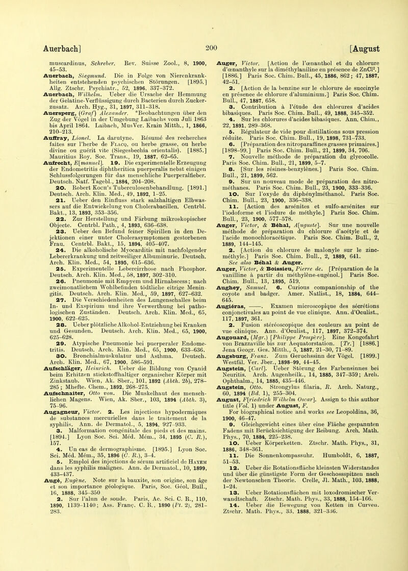 muscardinus, Schreber. Rev. Suisse Zool., 8, 1900, 45-53. Auerbach, Siegmund. Die in Folge von Nierenkrank- heiten entstehenden psychischen Storungen. [1895.] Allg. Ztschr. Psychiatr., 52, 1896, 337-372. Auerbach, Wilhelm. Ueber die Ursacbe der Hemmung der Gelatine-Verfliissigung durch Bacterien duroh Zueker- zusatz. Arch. Hyg., 31, 1897, 311-318. Auersperg, (Graf) Alexander. *Beobachtungen iiber den Zug der Vogel in der Umgebung Laibaehs vom Juli 1863 bis April 1864. Laibaeh, MusVer. Krain Mitth., 1, 1866, 210-213. Auffray, Lionel. La darutyne. Resume des recherches faites sur l'herbe de Flacq, ou herbe grasse, ou herbe divine ou guerit vite (Siegesbechia orieotalis). [1885.] Mauritius Boy. Soc. Trans., 19, 1887, 62-65. Aufrecht, E[manuel]. 19. Die experimentelle Erzeugung der Endometritis diphtheritica puerperalis nebst einigen Schlussfolgerungen fiir das menschliche Puerperalfieber. Deutsch. Natf. Tagebl., 1884, 204-208. 20. Bobert Koch's Tuberculosenbehandlung. [1891.] Deutsch. Arch. Klin. Med., 49, 1892, 1-25. 21. Ueber den Einfluss stark salzhaltigen Elbwas- sers auf die Entwickelung von Cholerabacillen. Centrbl. Bakt., 13, 1893, 353-356. 22. Zur Herstellung und Farbung mikroskopischer Objecte. Centrbl. Path., 4, 1893, 636-638. 23. Ueber den Befund feiner Spirillen in den De- jektionen einer unter Cholerasymptomen gestorbenen Frau. Centrbl. Bakt., 15, 1894, 405-407. 24. Die alkoholische Myocarditis mit nachfolgender Lebererkrankung und zeitweiliger Albuminurie. Deutsch. Arch. Klin. Med., 54, 1895, 615-636. 25. Experimentelle Lebercirrhose nach Phosphor. Deutsch. Arch. Klin. Med., 58, 1897, 302-310. 26. Pneumonie mit Empyem und Hirnabscess; nach zweimonatlichem Wohlbefinden todtliche eitrige Menin- gitis. Deutsch. Arch. Klin. Med., 59, 1897, 627-632. 27. Die Verschiedenheiten des Lungenschalles beim In- und Exspirium und ihre Verwerthung bei patho- logischen Zustanden. Deutsch. Arch. Klin. Med., 65, 1900, 622-625. 28. Ueber plotzliche Alkohol-Entziehungbei Kranken und Gesunden. Deutsch. Arch. Klin. Med., 65, 1900, 625-628. 29. Atypische Pneumonie bei puerperaler Endome- tritis. Deutsch. Arch. Klin. Med., 65, 1900, 633-636. 30. Bronchialmuskulatur und Asthma. Deutsch. Arch. Klin. Med., 67, 1900, 586-591. Aufschl'ager, Heinrich. Ueber die Bildung von Cyanid beim Erhitzen stickstoffhaltiger organischer Korper mit Zinkstaub. Wien, Ak. Sber., 101, 1892 (Abth. 2b), 278- 285; Mhefte. Chem., 1892, 268-275. Aufschnaiter, Otto von. Die Muskelhaut des mensch- lichen Magens. Wien, Ak. Sber., 103, 1894 (Abth. 3), 75-96. Augagneur, Victor. 2. Les injections hypodermiques de substances mercurielles dans le traitement de la syphilis. Ann. de Dermatol., 5, 1894, 927-933. 3. Malformation congenitale des pieds et des mains. [1894.] Lyon Soc. Sci. Med. Mem., 34, 1895 (C. R.), 157. 4. Un cas de dermographisme. [1895.] Lyon Soc. Sci. Med. Mem., 35, 1896 (C. R.), 3-4. 5. Emploi des injections de sirum artificiel de Hayem dans les syphilis malignes. Ann. de Dermatol., 10, 1899, 433-437. Aug*, Eugene. Note sur la bauxite, son origine, son age et son importance geologique. Paris, Soc. Geol. Bull., 16, 1888, 345-350 2. Sur l'alun de soude. Paris, Ac. Sci. C. R., 110, 1890, 1139-1140; Ass. Franc. C. B., 1890 (Pi. 2), 281- 283. Auger, Victor. [Action de l'cenanthol et du chlorure d'oenanthyle sur la dimethylaniline en presence de ZnCl'2. ] [1886.] Paris Soc. Chim. Bull., 45, 1886, 862; 47, 1887, 42-51. 2. [Action de la benzine sur le chlorure de succinyle en presence de chlorure d'aluminium.] Paris Soc. Chim. Bull., 47, 1887, 658. 3. Contribution a l'etude des chlorures d'acides bibasiques. Paris Soc. Chim. Bull., 49, 1888, 345-352. 4. Sur les chlorures d'acides bibasiques. Ann. Chim., 22, 1891, 289-368. 5. Begulateur de vide pour distillations sous pression reduite. Paris Soc. Chim. Bull., 19, 1898, 731-733. 6. [Preparation des nitroparaffines grasses primaires.] [1898-99.] Paris Soc. Chim. Bull., 21, 1899, 34, 706. 7. Nouvelle me^hode de preparation du glycocolle. Paris Soc. Chim. Bull., 21, 1899, 5-7. 8. [Sur les r^sines-benzylenes.] Paris Soc. Chim. Bull., 21, 1899, 562. 9. Sur un nouveau mode de preparation des nitro- methanes. Paris Soc. Chim. Bull., 23, 1900, 333-336. 10. Sur l'oxyde du diphenylm^thanol. Paris Soc. Chim. Bull., 23, 1900, 336-338. 11. [Action des ars^nites et sulfo-ars^nites sur l'iodoforme et l'iodure de m^thyle.] Paris Soc. Chim. Bull., 23, 1900, 577-578. Auger, Victor, & Behal, A[uguste]. Sur une nouvelle m^thode de preparation du chlorure d'ac^tyle et de l'acide monochlorac6tique. Paris Soc. Chim. Bull., 2, 1889, 144-145. 2. [Action du chlorure de malonyle sur le zinc- methyle.] Paris Soc. Chim. Bull., 2, 1889, 641. See also Behal & Auger. Auger, Victor, & Boissieu, Pierre de. [Preparation de la vanilline a partir du methylene-eugenol.] Paris Soc. Chim. Bull., 13, 1895, 519. Aughey, Samuel. 6. Curious companionship of the coyote and badger. Amer. Natlist., 18, 1884, 644- 645. Augieras, . Examen microscopique des secretions conjonctivales au point de vue clinique. Ann. d'Oculist., 117, 1897, 361. 2. Fusion stereoscopique des couleurs au point de vue clinique. Ann. d'Oculist., 117, 1897, 372-374. Augouard, (Mgr.) [Philippe Prospere]. Eine Kongofahrt von Brazzaville bis zur Aequatorstation. [2V.] [1886.] Jena Geogr. Ges. Mitth., 5, 1887, 21-30, 71-89. Augsburg, Franz. Zum Geruchssinn der Vogel. [1899.] Westfal. Ver. Jber., 1898-99, 44-45. Augstein, [Carl]. Ueber Storung des Farbensinnes bei Neuritis. Arch. Augenheilk., 14, 1885, 347-359; Arcb. Ophthalm., 14, 1885, 435-446. Augstein, Otto. Strongylus filaria, R. Arch. Naturg., 60, 1894 (Bd. 1), 255-304. August, F[riedrich Wilhelm Oscar]. Assign to this author title (Vol. 1) under August, F. For biographical notice and works see Leopoldina, 36, 1900, 46-47. 9. Gleichgewicht eines iiber eine Fliiche gespannten Fadens mit Beriicksichtigung der Reibung. Arch. Math. Phys., 70, 1884, 225-238. 10. Ueber Korperketten. Ztschr. Math. Phys., 31, 1886, 348-361. 11. Die Sonnenkompassuhr. Humboldt, 6, 1887, 51-53. 12. Ueber die Rotationsflache kleinsten Widerstandes und iiber die giinstigste Form der Geschossspitzen nach der Newtonschen Theorie. Crelle, Jl. Math., 103, 1888, 1-24. 13. Ueber Rotationsfliichen mit loxodromischer Ver- wandtschaft. Ztschr. Math. Phys., 33, 1888, 154-166. 14. Ueber die Bewegung von Ketten in Curveu. Ztschr. Math. Phys., 33, 1888, 321-336.