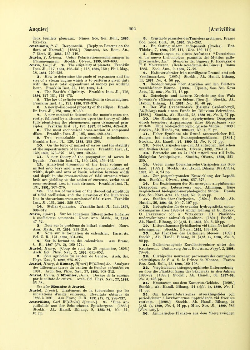 deux feuillets pleuraux. Nimes Soc. Sci. Bull., 1885, lxix-lxx. Aurelianu, P. S. Respunsulfi. [Reply to Porcius on the flora of Naszod.] [1885.] Bucarest, Ac. Bom. An., 7 (Sect. 2), 1886, 135-140. Anrin, T. Ericson. Ueber Pplarisationserscheinungen in Flammengasen. Stockh., Ofvers., 1899, 583-608. Auria, Luiqi d'. 2. The ellipticity of planets. Franklin Inst. Jl., 117, 1884, 428-431; 118, 1884,152 ; Phil. Mag., 18, 1884, 229-232. 3. How to determine the grade of expansion and the size of a steam engine which is to perform a given duty with the least total expenditure of money per working hour. Franklin Inst. Jl., 118, 1884, 1-4. 4. The Earth's ellipticity. Franklin Inst. Jl., 118, 1884, 127-131, 472-473. 5. The law of cylinder condensation in steam engines. Franklin Inst. Jl., 121, 1886, 373-376. 6. A newly-discovered property of the ellipse. Frank- lin Inst. Jl., 123, 1887, 27-30. 7. A new method to determine the moon's mass cor- rectly, followed by a discussion upon the theory of tides fully identifying the phenomenon upon dynamical prin- ciples. Franklin Inst. JL, 123, 1887, 331-334, 409-410. 8. The most economical cross-section of compound dikes. Franklin Inst. JL, 125, 1888, 482-484. 9. Two remarkable astronomical coincidences. Franklin Inst. JL, 126, 1888, 295-296. 10. On the force of impact of waves and the stability of the superstructure of breakwaters. Franklin Inst. JL, 130, 1890, 373-376 ; 131, 1891, 49-54. 11. A new theory of the propagation of waves in liquids. Franklin Inst. JL, 130, 1890, 456-465. 12. Analytical discussion of the tidal volume ad- mitted into bays and rivers under given conditions of width, depth and area of basin, relation between width and depth in the cross-sections of tidal streams whose beds are yielding to the action of currents, variation of cross-sectional area in such streams. Franklin Inst. JL, 131, 1891, 267-276. 13. The law of variation of the theoretical amplitude of tidal oscillation, and the elevation of the high water line in the various cross-sections of tidal rivers. Franklin Inst. JL, 131, 1891, 350-357. 14. Stellar dynamics. Franklin Inst. JL, 144, 1897, 306-312. Auric, A[ndre]. Sur les Equations differentielles lin^aires a coefficients constants. Nouv. Ann. Math., 13, 1894, 47-52. 2. Note sur le probleme du billard circulaire. Nouv. Ann. Math., 13, 1894, 215-218. 3. Note sur la formation du calendrier. Paris, Ac. Sci. C. R., 121, 1895, 804-805. 4. Sur la formation des calendriers. Ass. Franc. C. R., 1897 (Pt. 2), 169-174. Auriol, Henry. [Coup de vent du 25 septembre, 1896.] Arch. Sci. Phys. Nat., 2, 1896, 651-652. 2. Sols agricoles du canton de Geneve. Arch. Sci. Phys. Nat., 7, 1899, 275-277. Auriol, Henry, & Blonay, H[enri] W[illiam] de. Analyses des differentes terres du canton de Geneve executes en 1891. Arch. Sci. Phys. Nat., 27, 1892, 308-312. Auriol, Henry, & Monnier, Denis. Dosage de la caseine par le sulfate de cuivre. Arch. Sci. Phys. Nat., 22,1889, 55-58. See also Monnier & Auriol. Auriol, L[ouis]. Traitement de la tuberculose par les inhalations d'acide sulfureux. R6sultats obtenus de 1883 a 1891. Ass. Franc. C. R., 1891 (Pt. 2), 728-737. Aurivillius, Carl W[ilhelm] S[amuel]. 2. *Eine An- guillulide aus der Schneefauna Spitzbergens. [1883.] Stockh., Ak. Handl. Bihang, 8, 1883-84, No. 11, 15 pp. 3. Crustaces parasites des Tuniciers arctiques. France Soc. Zool. Bull., 10, 1885, 281-282. 4. En fasting sasom endoparasit (Ixodes). Ent. Tidskr., 7, 1886, 105-111, (Pes. 139-141). 5. Bemerkungen zu einem Aufsatze :  Descrizione di un nuovo Lichomolgus parassita del Mytilus gallo- provincialis, Lk. Memoria dei Signori F. Raffaele e F. S. Monticelli. (Reale Accademia dei Lincei.) Roma 1885. Zool. Anz., 9, 1886, 77-79. 6. Hafsevertebrater fran nordligaste Tromso amt och Vestfinmarken. [1885.] Stockh., Ak. Handl. Bihang, 11, 1887, No. 4, 56 pp. 7. Beobachtungen iiber Acariden auf den Blattern verschiedener Baume. [1886.] Upsala, Soc. Sci. Nova Acta, 13, 1887, No. 11, 16 pp. 8. Osteologie und aussere Erscheinung des Wals Sowerby's (Micropteron bidens, [Sow.]). Stockh., Ak. Handl. Bihang, 11, 1887, No. 10, 40 pp. 9. Der Wal Svedenborg's (Balaena Svedenborgii, Lilljeborg) nach einem Funde im Diluvium Schwedens. [1888.] Stockh., Ak. Handl., 23, 1888-91, No. 1, 57 pp. 10. Die Maskirung der oxyrrhynchen Decapoden durch besondere Anpassungen ihres Korperbaues ver- mittelt. Eine biologischmorphologische Studie. [1889.] Stockh., Ak. Handl., 23, 1888-91, No. 4, 71 pp. 11. Ueber Symbiose als Grund accessorischer Bil- dungen bei marinen Gastropodengehausen. [1891.] Stockh., Ak. Handl., 24, 1890-92, No. 9, 37 pp. 12. Neue Cirripeden aus dem Atlantischen, Indischen und Stillen Ocean. Stockh., Ofvers., 1892, 123-134. 13. Berattelse om en ar 1891 utford resa till Indo- Malayiska Archipelagen. Stockh., Ofvers., 1892, 221- 230. 14. Ueber einige Obersilurische Cirripeden aus Got- land. [1892.] Stockh., Ak. Handl. Bihang, 18 (Afd. 4), 1893, No. 3, 24 pp. 15. Zur postembryonalen Entwicklung der Lepadi- den. Stockh., Ofvers., 1893, 657-676. 16. Die Beziehungen der Sinnesorgane amphibischer Dekapoden zur Lebensweise und Athmung. Eine vergleichend biologisch-morphologische Studie. Upsala Soc. Sci. Nova Acta, 16, 1893, No. 9, 48 pp. 17. Studien iiber Cirripeden. [1894.] Stockh., Ak. Handl., 26, 1894-95, No. 7, 107 pp. 18. Redogorelse for de svenska hydrografiska under- sokningarne aren 1893-94 under ledning af G. Ekman, O. Pettersson och A. Wijkander. III. Plankton- undersokningar : animalisk plankton. [1894.] Stockh., Ak. Handl. Bihang, 20 (Afd. 4), 1895, No. 3, 30 pp. 19. Littoralfaunans fprhallanden vid tiden for hafvets isbelaggning. Stockh., Ofvers., 1895, 133-150. 20. Das Plankton des Baltischen Meeres. [1895.] Stockh., Ak. Handl. Bihang, 21 (Afd. 4), 1896, No. 8, 82 pp. 21. Gallenerzeugende Korallenbewohner unter den Krustaceen. Buitenzorg Jard. Bot. Ann., Suppl. 2, 1898, 78-84. 22. Cirrhipedes nouveaux provenant des campagnes scientifiques de S. A. S. le Prince de Monaco. France Soc. Zool. Bull., 23, 1898, 189-198. 23. Vergleichende thiergeographische Untersuchung- en iiber die Planktonfauna des Skageraks in den Jahren 1893-97. [1898.] Stockh., Ak. Handl., 30, 1897-98, No. 3, 426 pp. 24. Krustaceen aus dem Kamerun-Gebiete. [1898.] Stockh., Ak. Handl. Bihang, 24 (Afd. 4), 1899, No. 1, 31 pp. 25. Om hafsevertebraternas utvecklingstider och periodiciteten i larvformernas upptradande vid Sveriges vestkust. [1898.] Stockh., Ak. Handl. Bihang, 24 (Afd. 4), 1899, No. 4, 91 pp.; Micr. Soc. JL, 1899, 586 [Part only]. 26. Animalisches Plankton aus dem Meere zwischen