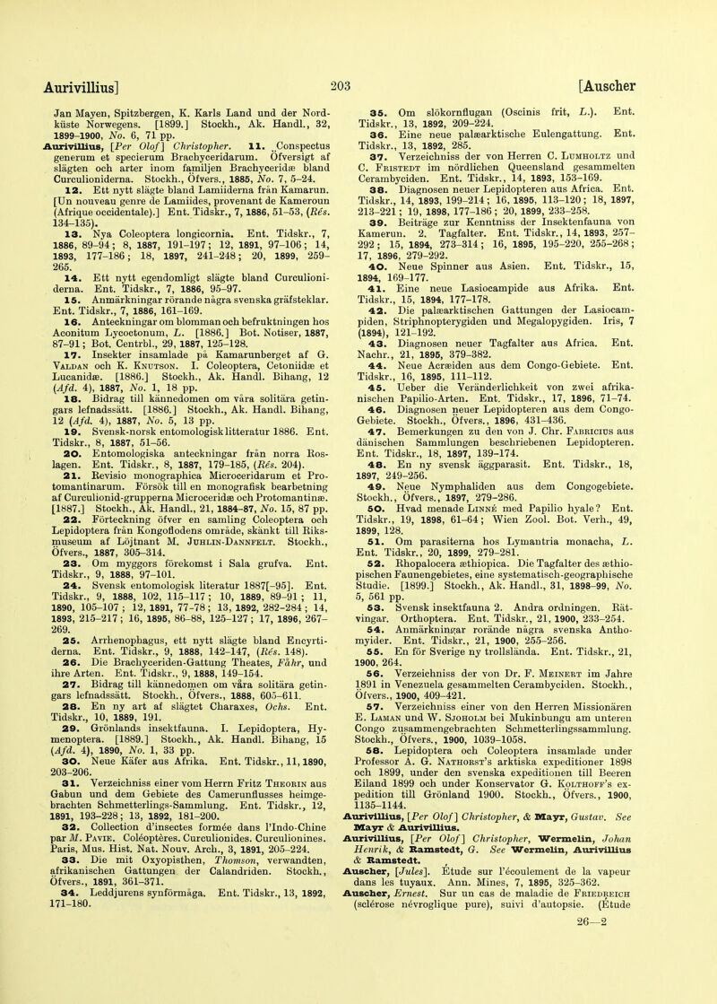 Jan Mayen, Spitzbergen, K. Karls Land und der Nord- kiiste Norwegens. [1899.] Stockh., Ak. Handl., 32, 1899-1900, No. 6, 71 pp. Aurivillius, [Per Olof] Christopher. 11. Conspectus generum et specierum Brachyceridarum. Ofversigt af slagten och arter inom familjen Brachyceridae bland Curculioniderna. Stockh., Ofvers., 1885, No. 7, 5-24. 12. Ett nytt slagte bland Lamiiderna fran Kamarun. [Un nouveau genre de Lamiides, provenant de Kameroun (Afrique occidentale).] Ent. Tidskr., 7,1886, 51-53, (Res. 134-135). 13. Nya Coleoptera longicornia. Ent. Tidskr., 7, 1886, 89-94; 8, 1887, 191-197; 12, 1891, 97-106; 14, 1893, 177-186; 18, 1897, 241-248; 20, 1899, 259- 265. 14. Ett nytt egendomligt slagte bland Curculioni- derna. Ent. Tidskr., 7, 1886, 95-97. 15. Anmarkningar rorande nagra svenska grafsteklar. Ent. Tidskr., 7, 1886, 161-169. 16. Anteckningar om blomman och befruktningen hos Aconitum Lycoctonum, L. [1886.] Bot. Notiser, 1887, 87-91; Bot. Centrbl., 29, 1887, 125-128. 17. Insekter insamlade pa Kamarunberget af G. Valdan och K. Kndtson. I. Coleoptera, Cetoniidaa et Lucanidse. [1886.] Stockh., Ak. Handl. Bihang, 12 (Afd. 4), 1887, No. 1, 18 pp. 18. Bidrag till kannedomen om vara solitara getin- gars lefnadssiitt. [1886.] Stockh., Ak. Handl. Bihang, 12 (Afd. 4), 1887, No. 5, 13 pp. 19. Svensk-norsk entomologisklitteratur 1886. Ent. Tidskr., 8, 1887, 51-56. 20. Entomologiska anteckningar fran norra Ros- lagen. Ent. Tidskr., 8, 1887, 179-185, (Res. 204). 21. Revisio monographica Microceridarum et Pro- tomantinarum. Forsok till en monografisk bearbetning af Curculionid-grupperna Microceridee och Protomantinse. [1887.] Stockh., Ak. Handl., 21, 1884-87, No. 15, 87 pp. 22. Forteckning ofver en samling Coleoptera och Lepidoptera fran Kongoflodens omrade, skankt till Riks- museum af Lojtnant M. Juhlin-Dannfelt. Stockh., Ofvers., 1887, 305-314. 23. Om myggors forekomst i Sala grufva. Ent. Tidskr., 9, 1888, 97-101. 24. Svensk entomologisk literatur 1887[-95]. Ent. Tidskr., 9, 1888, 102, 115-117 ; 10, 1889, 89-91 ; 11, 1890, 105-107; 12, 1891, 77-78; 13, 1892, 282-284; 14, 1893, 215-217; 16, 1895, 86-88, 125-127; 17, 1896, 267- 269. 25. Arrhenophagus, ett nytt slagte bland Encyrti- derna. Ent. Tidskr., 9, 1888, 142-147, (Res. 148). 26. Die Brachyceriden-Gattung Theates, Fahr, und ihre Arten. Ent. Tidskr., 9, 1888, 149-154. 27. Bidrag till kannedomen om vara solitara getin- gars lefnadssatt. Stockh., Ofvers., 1888, 605-611. 28. En ny art af slagtet Charaxes, Ochs. Ent. Tidskr., 10, 1889, 191. 29. Gronlands insektfauna. I. Lepidoptera, Hy- menoptera. [1889.] Stockh., Ak. Handl. Bihang, 15 (Afd. 4), 1890, No. 1, 33 pp. 30. Neue Kafer aus Afrika. Ent. Tidskr., 11,1890, 203-206. 31. Verzeichniss einer vom Herrn Fritz Thkobin aus Gabun und dem Gebiete des Camerunflusses heimge- brachten Schmetterlings-Sammlung. Ent. Tidskr., 12, 1891, 193-228; 13, 1892, 181-200. 32. Collection d'insectes formed dans l'lndo-Chine par M. Pavie. Coteopteres. Curculionides. Curculionines. Paris, Mus. Hist. Nat. Nouv. Arch., 3, 1891, 205-224. 33. Die mit Oxyopisthen, Thomson, verwandten, afrikanischen Gattungen der Calandriden. Stockh., Ofvers., 1891, 361-371. 34. Leddjurens synformaga. Ent. Tidskr., 13, 1892, 171-180. 35. Om slokornflugan (Oscinis frit, L.). Ent. Tidskr., 13, 1892, 209-224. 36. Eine neue palaearktische Eulengattung. Ent. Tidskr., 13, 1892, 285. 37. Verzeichniss der von Herren C. Lumholtz und C. Fristedt im nordlichen Queensland gesammelten Cerambyciden. Ent. Tidskr., 14, 1893, 153-169. 38. Diagnosen neuer Lepidopteren aus Africa. Ent. Tidskr., 14, 1893, 199-214; 16, 1895, 113-120; 18, 1897, 213-221; 19, 1898, 177-186 ; 20, 1899, 233-258. 39. Beitrage zur Kenntniss der Insektenfauna von Kamerun. 2. Tagfalter. Ent. Tidskr., 14, 1893, 257- 292; 15, 1894, 273-314; 16, 1895, 195-220, 255-268; 17, 1896, 279-292. 40. Neue Spinner aus Asien. Ent. Tidskr., 15, 1894, 169-177. 41. Eine neue Lasiocampide aus Afrika. Ent. Tidskr., 15, 1894, 177-178. 42. Die pala?arktischen Gattungen der Lasiocam- piden, Striphnopterygiden und Megalopygiden. Iris, 7 (1894), 121-192. 43. Diagnosen neuer Tagfalter aus Africa. Ent. Nachr., 21, 1895, 379-382. 44. Neue Acrseiden aus dem Congo-Gebiete. Ent. Tidskr., 16, 1895, 111-112. 45. Ueber die Veranderlichkeit von zwei afrika- nischen Papilio-Arten. Ent. Tidskr., 17, 1896, 71-74. 46. Diagnosen neuer Lepidopteren aus dem Congo- Gebiete. Stockh., Ofvers., 1896, 431-436. 47. Bemerkungen zu den von J. Chr. Fabricius aus diinischen Sammlungen beschriebenen Lepidopteren. Ent. Tidskr., 18, 1897, 139-174. 48. En ny svensk aggparasit. Ent. Tidskr., 18, 1897, 249-256. 49. Neue Nymphaliden aus dem Congogebiete. Stockh., Ofvers., 1897, 279-286. 50. Hvad menade Linne med Papilio hyale? Ent. Tidskr., 19, 1898, 61-64; Wien Zool. Bot. Verh., 49, 1899, 128. 51. Om parasiterna hos Lymantria monacha, L. Ent. Tidskr., 20, 1899, 279-281. 52. Bhopalocera aethiopica. Die Tagfalter des sethio- pischen Faunengebietes, eine systematisch-geographische Studie. [1899.] Stockh., Ak. Handl., 31, 1898-99, No. 5, 561 pp. 53. Svensk insektfauna 2. Andra ordningen. Rat- vingar. Orthoptera. Ent. Tidskr., 21, 1900, 233-254. 54. Anmarkningar rorande nagra svenska Antho- myider. Ent. Tidskr., 21, 1900, 255-256. 55. En for Sverige ny trollslanda. Ent. Tidskr., 21, 1900, 264. 56. Verzeichniss der von Dr. F. Meinert im Jahre 1891 in Venezuela gesammelten Cerambyciden. Stockh., Ofvers., 1900, 409-421. 57. Verzeichniss einer von den Herren Missionaren E. Laman und W. Sjoholm bei Mukinbungu am untereu Congo zusammengebrachten Schmetterlingssammlung. Stockh., Ofvers., 1900, 1039-1058. 58. Lepidoptera och Coleoptera insamlade under Professor A. G. Nathorst's arktiska expeditioner 1898 och 1899, under den svenska expeditionen till Beeren Eiland 1899 och under Konservator G. Kolthoff's ex- pedition till Gronland 1900. Stockh., Ofvers., 1900, 1135-1144. Aurivillius, [Per Olof] Christopher, & Mayr, Gustav. See Mayr & Aurivillius. Aurivillius, [Per Olof] Christopher, Wermelin, Jolian Henrik, & Ramstedt, G. See Wermelin, Aurivillius & Ramstedt. Auscher, [Jules]. Etude sur l'^coulement de la vapeur dans les tuyaux. Ann. Mines, 7, 1895, 325-362. Auscher, Ernest. Sur un cas de maladie de Friedreich (sclerose n^vroglique pure), suivi d'autopsie. (Etude 26—2