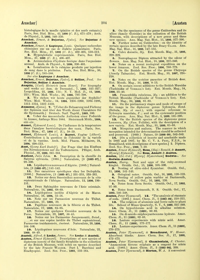 histologique de la moelle epiniere et des nerfs cutan^s.) Paris, Soc. Biol. Mem., 42, 1890 (C. R.), 475-479 ; Arch, de Physiol., 5, 1893, 340-350. Auscher, Ernest, & Dejerine, J[ules]. See Dejerine & Auscher. Auscher, Ernest, & Lapicque, Louis. Quelques recherches chimiques sur un cas de diabete pigmentaire. Paris, Soc. Biol. Mem., 47, 1895 (C. R.), 402-405, 510-512. 2. Hyperglobulie experimentale. Paris, Soc. Biol. Mem., 47, 1895 (C. B.), 406-407. 3. Accumulation d'hydrate ferrique dans l'organisme animal. Arch, de Physiol., 8, 1896, 390-401. 4. Localisation de la rubigine produite par injection de sang dans le peritoine. Paris, Soc. Biol. Mem., 50, 1898 (C. J?.),-185-188. See also Lapicque & Auscher. Auscher, Ernest, Dejerine, J[ules], & Sollier, Paul. See Dejerine, Sollier & Auscher. Auspitz, [Carl] Heinrich [non Henri], For biography and works see Ann. de Dermatol., 7, 1886, 325-327; Leopoldina, 22, 1886, 114 ; N. Y. Med. Jl., 44, 1886, 213 ; Wien. Med. Wschr., 36, 1886, 797-798. 2. Wo stehen wir heute gegeniiber der Syphilis? Wien. Med. Wschr., 34, 1884, 1256-1260, 1284-1286, 1311-1314, 1337-1339. Ausserer,A[nton], 7. *[Ueber die Behaarung und Farbung der Spinnen und uber den Werth dieser Charaktere fiir die Systematik.] Deutsch. Natf. Tagebl., 1869, 180. 8. Ueber das massenhafte Auftreten einer Poduride in Aussee, Anfangs Marz 1884. Steiermark Mitth., 1884, ciii-civ., Ausset, E[douard Louis]. De l'influence de la temperature dans l'analyse bacte>iologique des eaux. Paris, Soc. Biol. Mem., 47, 1895 (C. R.), 58-59. Ausset, E[douard Louis], & Barret, Eugene [Albert]. Contribution a la question de l'identite de la variole - et de la vaccine. Arch. Med. Pharm. Militaires, 24, 1894, 498-513. Aust, G[eorg Karl Rudolf]. Zur Frage iiber den Einfluss des Nervensystems auf die Todtenstarre. Pfluger, Arch. Physiol., 39, 1886, 241-244. Austaut, Jules Leon. 9. Description de la chenille du Satyrus sylvicola. [1885.] Naturaliste, [3 (1885-87),] 99-100. 10. Lepidopteres nouveaux d'Algerie. [1885.] Natural- iste, [3 (1885-87),] 141-142. 11. Des caracteres sp^cifiques chez les Deilephila. [1886.] Naturaliste, [3 (1885-87),] 251-253, 259-261. 12. Notice sur deux Smerinthus nouveaux de la cote septentrionale de l'Afrique. Naturaliste, 12, 1890, 190- 191. 13. Deux Sphingides nouveaux de l'Asie orientale. Naturaliste, 14, 1892, 68-69. 14. L^pidopteres in^dits d'Alg^rie et du Maroc. Naturaliste, 16, 1894, 55-56. 15. Note sur un Parnassien nouveau du Thibet. Naturaliste, 17, 1895, 39. 16. Papillons nouveaux de la Sibt5rie et du Thibet. Naturaliste, 17, 1895, 84-85. 17. Notice sur quelques Cossides nouveaux de la Perse. Naturaliste, 19, 1897, 44-45. 18. Notice sur les Parnassius Jacquemontii, Boisd., et sur une espece inedite du Thibet septentrional, Parnassius tsaidamensis, Austaut. Naturaliste, 20,1898, 104-106. 19. L^pidopteres nouveaux d'Asie. Naturaliste, 22, 1900, 48-49. Austell, Alfred, & Locke, James. See Locke & Austell. Austen, Ernest E[dward]. Descriptions of new species of dipterous insects of the family Syrphidse in the collection of the British Museum, with notes on species described by the late Francis Walker. Part I. Bacchini and Brachyopini. Zool. Soc. Proc, 1893, 132-164. 2. On the specimens of the genus Cutiterebra and its allies (family (Estridas) in the collection of the British Museum, with descriptions of a new genus and three new species. Ann. Mag. Nat. Hist., 15, 1895, 377-396. 3. Further notes on Cutiterebra : on the identity of certain species described by the late Bracy Clark. Ann. Mag. Nat. Hist., 16, 1895, 147-155. 4. Culex dorsalis, Mg. Ent. Month. Mag., 31, 1895, 228-229. 5. Necrophagous Diptera attracted by the odour of flowers. Ann. Mag. Nat. Hist., 18, 1896, 237-240. 6. Notes on a recent zoological expedition on the lower Amazon. Zool. Soc. Proc, 1896, 768-779. 7. On the British species of the genus Chrysops {family Tabanida}). Ent. Month. Mag., 33, 1897, 224- 228. 8. Notes on the cestrine parasites of British deer. Ent. Month. Mag., 34, 1898, 8-13. 9. On certain recent additions to the British Muscidse (Tachinidffl of Verrall's list). Ent. Month. Mag., 34, 1898, 35-40. 10. Frauenfeldia rubricosa, Mg. : an addition to the British Muscidse (Tachinidas of Verrall's list). Ent. Month. Mag., 34, 1898, 81-83. 11. On the preliminary stages and mode of escape of the imago in the dipterous genus Xylomyia, Rond. (Subula, Mg. et auct.), with especial reference to Xylomyia maculata, F.; and on the systematic position of the genus. Ann. Mag. Nat. Hist., 3, 1899, 181-190. 12. On the British species of the dipterous genus Loxocera, Mg. (Fam. Psilidse), with the description of a new variety. Ent. Month. Mag., 35, 1899, 65-68. 13. Mosquitos and malaria. The manner in which mosquitos intended for determination should be collected and preserved. [1899.] Nature, 59 (1898-99), 582-583. 14. [On a collection of insects and arachnids made in 1895 and 1897, by Mr. C. V. A. Peel, F.Z.S., in Somaliland, with descriptions of new species.] 2. Diptera. Zool. Soc. Proc, 1900, 7-10. Austen, Ernest E[dward], Boss, (Maj.) Ronald, & Annett, H[enry] E[dward]. See Boss, Annett & Austen. Austen, (Lt.-Col.) H[enry] H[aversham] Godwin-. See Godwin-Austen. Austen, Harry. Nest and eggs of the ruby-crowned kinglet. Ornith. Ool., 15, 1890, 105-106. 2. Nesting of olive-sided flycatcher. Ornith. Ool., 15, 1890, 141-143. 3. Oological notes. Ornith. Ool., 16, 1891, 120-123. 4. Nesting of yellow palm warbler at Dartmouth, Nova Scotia. Ornith. Ool., 16, 1891, 126. 5. Notes from Nova Scotia. Ornith. Ool., 17, 1892, 97-99. 6. Notes from Dartmouth, N. S. Ornith. Ool., 17, 1892, 146-148. Austen, Peter T[ownsend]. 12. *The analysis of stannate of soda. [1883.] Amer. Chem. JL, 5 (1883-84), 210-211. 13. The relation of aluminic and ferric salts to plant life. School of Mines Quarterly, N. Y., 6,1885, 235-240. 14. On hypochlorous acid in alkaline solution. Amer. Chem. Jl., 11 (1889), 80-82. 15. On di-amido-sulphocyanbenzene hydrate. Amer. Chem. Jl., 11 (1889), 82-83. 16. Lecture experiments with nitric acid. Amer. Chem. Jl., 11 (1889), 172-177. 17. Lecture experiments. Amer. Chem. JL, 11 (1889), 270-273. Austen, Peter T[ownsend], & Broadhurst, W. Homer. Absorbent blocks. Amer. Chem. Soc. JL, 17, 1895, 472-473. Austen, Peter T[ownsend], & Chamberlain, J. Chester. * Ammonium ferrous sulphate as a reagent for nitric acid. [1883.] Amer. Chem. JL, 5 (1883-84), 209. Austen, Peter T[ownsend\ & Horton, W. A. A convenient