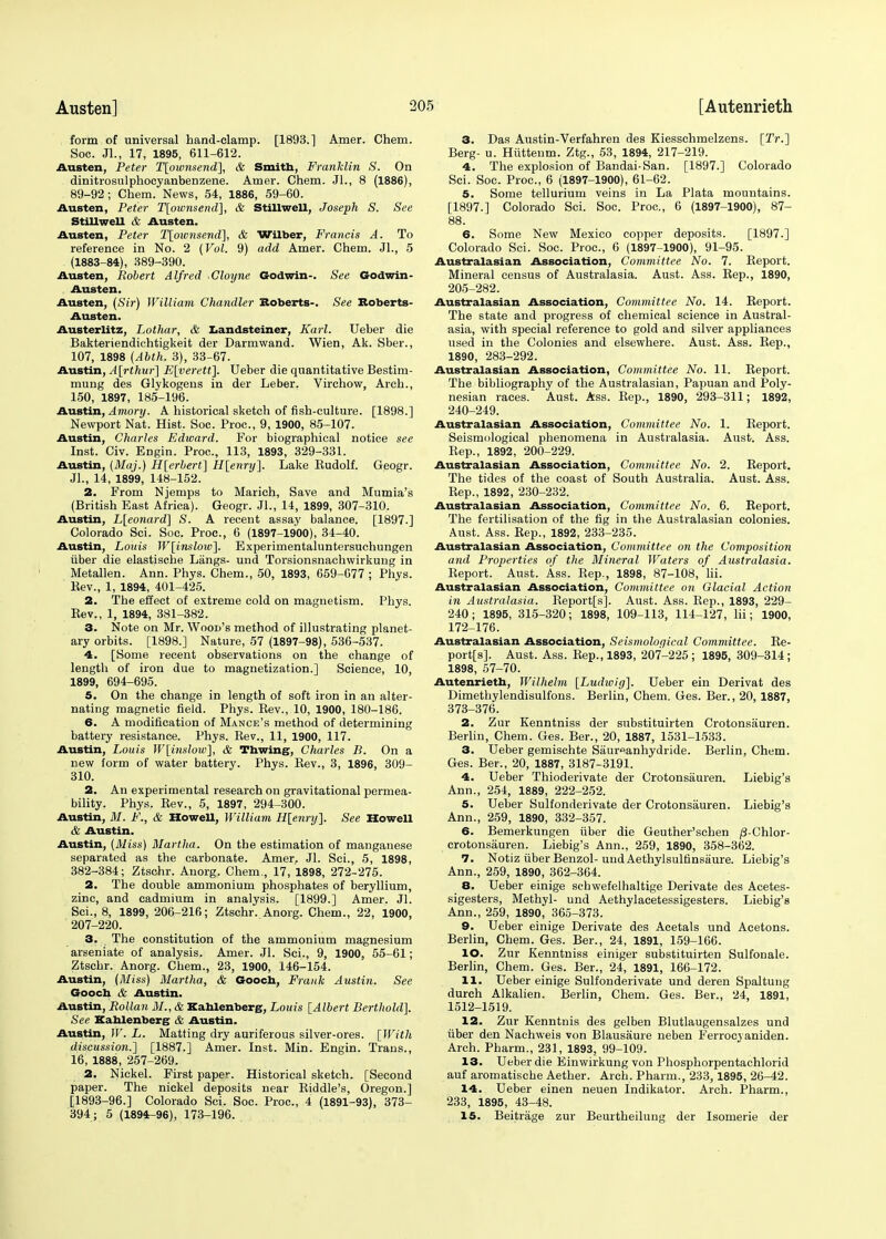 form of universal hand-clamp. [1893.] Amer. Chem. Soc. JL, 17, 1895, 611-612. Austen, Peter T[ownsend~], & Smith, Franklin S. On dinitrosulphocyanbenzene. Amer. Chem. Jl., 8 (1886), 89-92; Chem. News, 54, 1886, 59-60. Austen, Peter T[ownsend], & Stillwell, Joseph S. See Stillwell & Austen. Austen, Peter T[oivnsend], & Wither, Francis A. To reference in No. 2 (Vol. 9) add Amer. Chem. JL, 5 (1883-84), 389-390. Austen, Robert Alfred Cloyne Godwin-. See Godwin- Austen. Austen, (Sir) William Chandler Roberts-. See Roberts- Austen. Austerlitz, Lothar, & Landsteiner, Karl. Ueber die Bakteriendiehtigkeit der Darmwand. Wien, Ak. Sber., 107, 1898 (Abth. 3), 33-67. Austin, A[rthw] E[verett]. Ueber die quantitative Bestim- mung des Glykogeus in der Leber. Virchow, Arch., 150, 1897, 185-196. Austin, Amory. A historical sketch of fish-culture. [1898.] Newport Nat. Hist. Soc. Proc, 9, 1900, 85-107. Austin, Charles Edward. For biographical notice see Inst. Civ. Engin. Proc, 113, 1893, 329-331. Austin, (Maj.) H[erbert] H[enry]. Lake Kudolf. Geogr. JL, 14, 1899, 148-152. 2. From Njemps to Marich, Save and Mumia's (British East Africa). Geogr. JL, 14, 1899, 307-310. Austin, L[eonard] S. A recent assay balance. [1897.] Colorado Sci. Soc. Proc, 6 (1897-1900), 34-40. Austin, Louis W[inslow]. Experimentaluntersuchungen iiber die elastische Langs- und Torsionsnachwirkung in Metallen. Ann. Phys. Chem., 50, 1893, 659-077 ; Phys. Kev., 1, 1894, 401-425. 2. The effect of extreme cold on magnetism. Phys. Bev., 1, 1894, 381-382. 3. Note on Mr. Wood's method of illustrating planet- ary orbits. [1898.] Nature, 57 (1897-98), 536-537. 4. [Some recent observations on the change of length of iron due to magnetization.] Science, 10, 1899, 694-695. 5. On the change in length of soft iron in an alter- nating magnetic field. Phys. Bev., 10, 1900, 180-186. 6. A modification of Mance's method of determining battery resistance. Phys. Bev., 11, 1900, 117. Austin, Louis W[inslow], & Tbwing, Charles B. On a new form of water battery. Phys. Bev., 3, 1896, 309- 310. 2. An experimental research on gravitational permea- bility. Phys. Bev., 5, 1897, 294-300. Austin, M. F., & Howell, William H[enry]. See Howell & Austin. Austin, (Aliss) Martha. On the estimation of manganese separated as the carbonate. Amer. Jl. Sci., 5, 1898, 382-384; Ztschr. Anorg. Chem., 17, 1898, 272-275. 2. The double ammonium phosphates of beryllium, zinc, and cadmium in analysis. [1899.] Amer. Jl. Sci., 8, 1899, 206-216; Ztschr. Anorg. Chem., 22, 1900, 207-220. 3. The constitution of the ammonium magnesium arseniate of analysis. Amer. Jl. Sci., 9, 1900, 55-61; Ztschr. Anorg. Chem., 23, 1900, 146-154. Austin, (Miss) Martha, & Goocb, Frank Austin. See Goocb & Austin. Austin, Rollan M., & Kablenberg, Louis [Albert Berthold]. See Kahlenberg & Austin. Austin, W. L. Matting dry auriferous silver-ores. [With discussion.'] [1887.] Amer. Inst. Min. Engin. Trans., 16, 1888, 257-269. 2. Nickel. First paper. Historical sketch. [Second paper. The nickel deposits near Biddle's, Oregon.] [1893-96.] Colorado Sci. Soc. Proc, 4 (1891-93), 373- 394; 5 (1894-96), 173-196. 3. Das Austin-Verfahren des Kiesschmelzens. [2V.] Berg- u. Hiittenm. Ztg., 53, 1894, 217-219. 4. The explosion of Bandai-San. [1897.] Colorado Sci. Soc. Proc, 6 (1897-1900), 61-62. 5. Some tellurium veins in La Plata mountains. [1897.] Colorado Sci. Soc. Proc, 6 (1897-1900), 87- 88. 6. Some New Mexico copper deposits. [1897.] Colorado Sci. Soc. Proc, 6 (1897-1900), 91-95. Australasian Association, Committee No. 7. Beport. Mineral census of Australasia. Aust. Ass. Bep., 1890, 205-282. Australasian Association, Committee No. 14. Beport. The state and progress of chemical science in Austral- asia, with special reference to gold and silver appliances used in the Colonies and elsewhere. Aust. Ass. Rep., 1890, 283-292. Australasian Association, Committee No. 11. Beport. The bibliography of the Australasian, Papuan and Poly- nesian races. Aust. Ass. Bep., 1890, 293-311; 1892, 240-249. Australasian Association, Committee No. 1. Beport. Seismological phenomena in Australasia. Aust. Ass. Bep., 1892, 200-229. Australasian Association, Committee No. 2. Beport. The tides of the coast of South Australia. Aust. Ass. Bep., 1892, 230-232. Australasian Association, Committee No. 6. Beport. The fertilisation of the fig in the Australasian colonies. Aust. Ass. Bep., 1892, 233-235. Australasian Association, Committee on the Composition and Properties of the Mineral Waters of Australasia. Beport. Aust. Ass. Bep., 1898, 87-108, hi. Australasian Association, Committee on Glacial Action in Australasia. Beport[s]. Aust. Ass. Bep., 1893, 229- 240; 1895, 315-320; 1898, 109-113, 114-127, lii; 1900, 172-176. Australasian Association, Seismological Committee. Re- port^]. Aust. Ass. Rep., 1893, 207-225; 1895, 309-314; 1898, 57-70. Autenrietb, Wilhelm [Ludioig]. Ueber ein Derivat des Dimethylendisulfons. Berlin, Chem. Ges. Ber., 20, 1887, 373-376. 2. Zur Kenntniss der substituirten Crotonsauren. Berlin, Chem. Ges. Ber., 20, 1887, 1531-1533. 3. Ueber gemischte Saureanhydride. Berlin, Chem. Ges. Ber., 20, 1887, 3187-3191. 4. Ueber Thioderivate der Crotonsauren. Liebig's Ann., 254, 1889, 222-252. 5. Ueber Sulfonderivate der Crotonsauren. Liebig's Ann., 259, 1890, 332-357. 6. Bemerkungen iiber die Geuther'schen /3-Chlor- crotonsauren. Liebig's Ann., 259, 1890, 358-362. 7. Notiz fiber Benzol- mid Aethylsultinsaure. Liebig's Ann., 259, 1890, 362-364. 8. Ueber einige schwefelhaltige Derivate des Acetes- sigesters, Methyl- und Aethylacetessigesters. Liebig's Ann., 259, 1890, 365-373. 9. Ueber einige Derivate des Acetals und Acetons. Berlin, Chem. Ges. Ber., 24, 1891, 159-166. 10. Zur Kenntniss einiger substituirten Sulfonale. Berlin, Chem. Ges. Ber., 24, 1891, 166-172. 11. Ueber einige Sulfonderivate und deren Spaltung durch Alkalien. Berlin, Chem. Ges. Ber., 24, 1891, 1512-1519. 12. Zur Kenntnis des gelben Blutlaugensalzes und fiber den Nachweis von Blausaure neben Ferrocyaniden. Arch. Pharm., 231, 1893, 99-109. 13. Ueber die Einwirkung von Phosphorpentachlorid auf aromatische Aether. Arch. Pharm., 233,1895, 26-42. 14. Ueber einen neuen Indikator. Arch. Pharm., 233, 1895, 43-48. 15. Beitrage zur Beurtheilung der Isomerie der