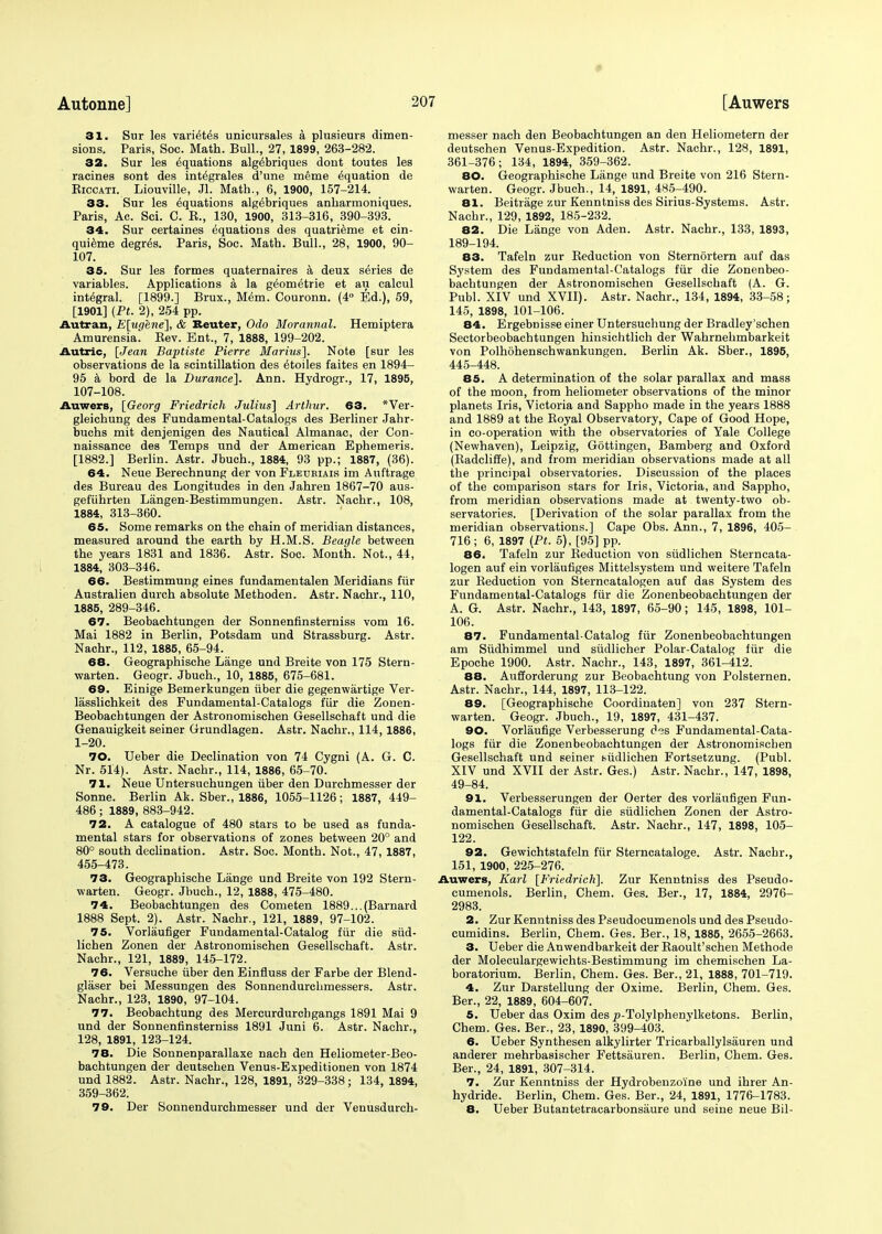 31. Sur les varies unicursales a plusieurs dimen- sions. Paris, Soc. Math. Bull., 27, 1899, 263-282. 32. Sur les equations alg^briques dont toutes les racines sont des integrates d'une meme Equation de Eiccati. Liouville, Jl. Math., 6, 1900, 157-214. 33. Sur les equations algebriques anharmoniques. Paris, Ac. Sci. C. E., 130, 1900, 313-316, 390-393. 34. Sur certaines equations des quatrieme et cin- quieme degr<5s. Paris, Soc. Math. Bull., 28, 1900, 90- 107. 35. Sur les formes quaternaires a deux series de variables. Applications a la geometrie et au calcul integral. [1899.] Brux., Mem. Couronn. (4° Ed.), 59, [1901] (Pt. 2), 254 pp. Autran, E[ugene], & Reuter, Odo Morannal. Hemiptera Amurensia. Rev. Ent., 7, 1888, 199-202. Autric, [Jean Baptiste Pierre Marius]. Note [sur les observations de la scintillation des etoiles faites en 1894- 95 a bord de la Durance]. Ann. Hydrogr., 17, 1895, 107-108. Auwers, [Georg Friedrich Julius] Arthur. 63. *Ver- gleichung des Fundamental-Catalogs des Berliner Jahr- buchs mit denjenigen des Nautical Almanac, der Con- naissance des Temps und der American Ephemeris. [1882.] Berlin. Astr. Jbuch., 1884, 93 pp.; 1887, (36). 64. Neue Berechnung der von Fleubiais im Auftrage des Bureau des Longitudes in den Jahren 1867-70 aus- gefiihrten Langen-Bestimmungen. Astr. Nachr., 108, 1884, 313-360. 65. Some remarks on the chain of meridian distances, measured around the earth by H.M.S. Beagle between the years 1831 and 1836. Astr. Soc. Month. Not., 44, 1884, 303-346. 66. Bestimmung eines fundamentalen Meridians fur Australien durch absolute Methoden. Astr. Nachr., 110, 1885, 289-346. 67. Beobachtungen der Sonnenfinsterniss vom 16. Mai 1882 in Berlin, Potsdam und Strassburg. Astr. Nachr., 112, 1885, 65-94. 68. Geographische Lange und Breite von 175 Stern- warten. Geogr. Jbuch., 10, 1885, 675-681. 69. Einige Bemerkungen iiber die gegenwartige Ver- lasslichkeit des Fundamental-Catalogs fiir die Zonen- Beobachtungen der Astronomischen Gesellschaft und die Genauigkeit seiner Grundlagen. Astr. Nachr., 114, 1886, 1-20. 70. Ueber die Declination von 74 Cygni (A. G. C. Nr. 514). Astr. Nachr., 114, 1886, 65-70. 71. Neue Untersuchungen iiber den Durchmesser der Sonne. Berlin Ak. Sber., 1886, 1055-1126; 1887, 449- 486 ; 1889, 883-942. 72. A catalogue of 480 stars to be used as funda- mental stars for observations of zones between 20° and 80° south declination. Astr. Soc. Month. Not., 47, 1887, 455-473. 73. Geographische Lange und Breite von 192 Stern- warten. Geogr. Jbuch., 12, 1888, 475-480. 74. Beobachtungen des Cometen 1889...(Barnard 1888 Sept. 2). Astr. Nachr., 121, 1889, 97-102. 75. Vorlaufiger Fundamental-Catalog fiir die siid- lichen Zonen der Astronomischen Gesellschaft. Astr. Nachr., 121, 1889, 145-172. 76. Versuche iiber den Einfluss der Farbe der Blend- glaser bei Messungen des Sonnendurchmessers. Astr. Nachr., 123, 1890, 97-104. 77. Beobachtung des Mercurdurchgangs 1891 Mai 9 und der Sonnenfinsterniss 1891 Juni 6. Astr. Nachr., 128, 1891, 123-124. 78. Die Sonnenparallaxe nach den Heliometer-Beo- bachtungen der deutschen Venus-Expeditionen von 1874 und 1882. Astr. Nachr., 128, 1891, 329-338; 134, 1894, 359-362. 79. Der Sonnendurchmesser und der Venusdurch- messer nach den Beobachtungen an den Heliometern der deutschen Venus-Expedition. Astr. Nachr., 128, 1891, 361-376; 134, 1894, 359-362. 80. Geographische Lange und Breite von 216 Stern- warten. Geogr. Jbuch., 14, 1891, 485-490. 81. Beitrage zur Kenntniss des Sirius-Systems. Astr. Nachr., 129, 1892, 185-232. 82. Die Lange von Aden. Astr. Nachr., 133, 1893, 189-194. 83. Tafeln zur Reduction von Sterndrtern auf das System des Fundamental-Catalogs fiir die Zonenbeo- bachtungen der Astronomischen Gesellschaft (A. G. Publ. XIV und XVII). Astr. Nachr.. 134, 1894, 33-58; 145, 1898, 101-106. 84. Ergebnisse einer Untersuchung der Bradley'schen Sectorbeobachtungen hinsichtlich der Wahrnehmbarkeit von Polhohenschwankungen. Berlin Ak. Sber., 1895, 445-448. 85. A determination of the solar parallax and mass of the moon, from heliometer observations of the minor planets Iris, Victoria and Sappho made in the years 1888 and 1889 at the Royal Observatory, Cape of Good Hope, in co-operation with the observatories of Yale College (Newhaven), Leipzig, Gottingen, Bamberg and Oxford (Radcliffe), and from meridian observations made at all the principal observatories. Discussion of the places of the comparison stars for Iris, Victoria, and Sappho, from meridian observations made at twenty-two ob- servatories. [Derivation of the solar parallax from the meridian observations.] Cape Obs. Ann., 7, 1896, 405- 716; 6, 1897 [Pt. 5), [95] pp. 86. Tafeln zur Reduction von siidlichen Sterncata- logen auf ein vorlaufiges Mittelsystem und weitere Tafeln zur Reduction von Sterncatalogen auf das System des Fundamental-Catalogs fiir die Zonenbeobachtungen der A. G. Astr. Nachr., 143, 1897, 65-90; 145, 1898, 101- 106. 87. Fundamental-Catalog fiir Zonenbeobachtungen am Siidhimmel und siidlicher Polar-Catalog fiir die Epoche 1900. Astr. Nachr., 143, 1897, 361-412. 88. Aufforderung zur Beobachtung von Polsternen. Astr. Nachr., 144, 1897, 113-122. 89. [Geographische Coordinaten] von 237 Stern- warten. Geogr. Jbuch., 19, 1897, 431-437. 90. Vorlaufige Verbesserung dis Fundamental-Cata- logs fiir die Zonenbeobachtungen der Astronomischen Gesellschaft und seiner siidlichen Fortsetzung. (Publ. XIV und XVII der Astr. Ges.) Astr. Nachr., 147, 1898, 49-84. 91. Verbesserungen der Oerter des vorlaufigen Fun- damental-Catalogs fiir die siidlichen Zonen der Astro- nomischen Gesellschaft. Astr. Nachr., 147, 1898, 105- 122. 92. Gewichtstafeln fiir Sterncataloge. Astr. Nachr., 151, 1900, 225-276. Auwers, Karl [Friedrich]. Zur Kenntniss des Pseudo- cumenols. Berlin, Chem. Ges. Ber., 17, 1884, 2976- 2983. 2. Zur Kenntniss des Pseudocumenols und des Pseudo- cumidins. Berlin, Chem. Ges. Ber., 18,1885, 2655-2663. 3. Ueber die Anwendbarkeit der Raoult'schen Methode der Moleculargewichts-Bestimmung im chemischen La- boratorium. Berlin, Chem. Ges. Ber., 21, 1888, 701-719. 4. Zur Darstellung der Oxime. Berlin, Chem. Ges. Ber., 22, 1889, 604-607. 5. Ueber das Oxim des ^-Tolylphenylketons. Berlin, Chem. Ges. Ber., 23, 1890, 399-403. 6. Ueber Synthesen alkylirter Tricarballylsauren und anderer mehrbasischer Fettsiiuren. Berlin, Chem. Ges. Ber., 24, 1891, 307-314. 7. Zur Kenntniss der Hydrobenzoine und ihrer An- hydride. Berlin, Chem. Ges. Ber., 24, 1891, 1776-1783. 8. Ueber Butantetracarbonsaure und seine neue Bil-