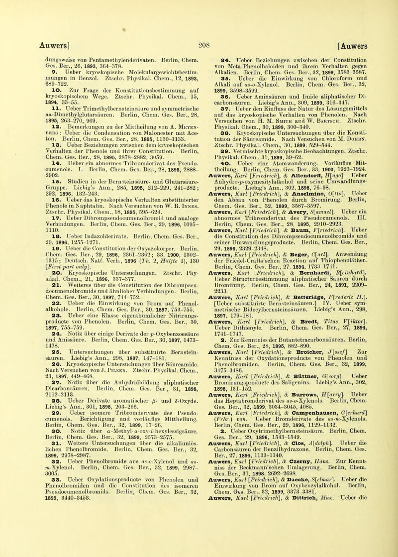 dungsvveise von Pentamethylenderivaten. Berlin, Chem. Ges. Ber., 26, 1893, 364-378. 9. Ueber kryoskopische Molekulargewichtsbestim- mungen in Benzol. Ztschr. Physikal. Chem., 12, 1893, 689-722. 10. Zur Frage der Konstitutionsbestimmung auf kryoskopischem Wege. Ztscbr. Physikal. Chem., 15, 1894, 33-55. 11. Ueber Trimethylbernsteinsaure und symmetrische aa-Dimethylglutarsauren. Berlin, Chem. Ges. Ber., 28, 1895, 263-270, 969. 12. Bemerkungen zu der Mittheilung von A. Meyen- beeg : Ueber die Condensation von Malonester mit Ace- ton. Berlin, Chem. Ges. Ber., 28, 1895, 1130-1133. 13. Ueber Beziehungen zwischen dem kryoskopischen Verhalten der Phenole und ihrer Constitution. Berlin, Chem. Ges. Ber., 28, 1895, 2878-2882, 3059. 14. Ueber ein abnormes Tribromderivat des Pseudo- cumenols. I. Berlin, Chem. Ges. Ber., 28, 1895, 2888- 2902. 15. Studien in der Bernsteinsaure- und Glutarsaure- Gruppe. Liebig's Ann., 285, 1895, 212-229, 241-282; 292, 1896, 132-243. 16. Ueber das kryoskopische Verhalten substituierter Phenole in Naphtalin. Nach Versuchen von W. K. Innes. Ztschr. Physikal. Chem., 18,1895, 595-624. 17. Ueber Dibrompseudocumenolbromid und analoge Verbindungen. Berlin, Chem. Ges. Ber., 29, 1896, 1095- 1110. 18. Ueber Indazolderivate. Berlin, Chem. Ges. Ber., 29, 1896, 1255-1271. 19. Ueber die Constitution der Oxyazokorper. Berlin, Chem. Ges. Ber., 29, 1896, 2361-2362 ; 33, 1900, 1302- 1315; Deutsch. Natf. Verh., 1896 (Th. 2, Halfte 1), 130 [First part only]. 20. Kryoskopische Untersuchungen. Ztschr. Phy- sikal. Chem., 21, 1896, 337-377. 21. Weiteres iiber die Constitution des Dibrompseu- documenolbromids und ahnlicher Verbindungen. Berlin, Chem. Ges. Ber., 30, 1897, 744-752. 22. Ueber die Einwirkung von Brom auf Phenol- alkohole. Berlin, Chem. Ges. Ber., 30, 1897, 753-755. 23. Ueber eine Klasse eigenthiimlicher Nitrirungs- producte von Phenolen. Berlin, Chem. Ges. Ber., 30, 1897, 755-759. 24. Notiz iiber einige Derivate der ^-Oxybenzoesaure und Anissaure. Berlin, Chem. Ges. Ber., 30,1897, 1473- 1478. 25. Untersuchungen iiber substituirte Bernstein- siiuren. Liebig's Ann., 298, 1897, 147-181. 26. Kryoskopische Untersuchungen iiber Siiureamide. Nach Versuchen von J. Pilzer. Ztschr. Physikal. Chem., 23, 1897, 449-468. 27. Notiz iiber die Anhydridbildung aliphatischer Dicarbonsiiuren. Berlin, Chem. Ges. Ber., 31, 1898, 2112-2113. 28. Ueber Derivate aromatischer /?- und 5-Oxyde. Liebig's Ann., 301, 1898, 203-266. 29. Ueber isomere Tribromderivate des Pseudo- cumenols. Berichtigung und vorlaufige Mittheilung. Berlin, Chem. Ges. Ber., 32, 1899, 17-26. 30. Notiz iiber a-Methyl- a-oxy-t-hexylessigsaure. Berlin, Chem. Ges. Ber., 32, 1899, 2573-2575. 31. Weitere Untersuchungen iiber die alkaliunlos- lichen Phenolbromide. Berlin, Chem. Ges. Ber., 32, 1899, 2978-2987. 32. Ueber Phenolbromide aus o.s-o-Xylenol und as- m-Xylenol. Berlin, Chem. Ges. Ber., 32, 1899, 2987- 3005. 33. Ueber Oxydationsproducte von Phenolen und Phenolbromiden und die Constitution des isomereu Pseudocumenolbromids. Berlin, Chem. Ges. Ber., 32, 1899, 3440-3453. 34. Ueber Beziehungen zwischen der Constitution von Meta-Phenolhaloi'den und ihrem Verhalten gegen Alkalien. Berlin, Chem. Ges. Ber., 32, 1899, 3583-3587. 35. Ueber die Einwirkung von Chloroform und Alkali auf as-o-Xylenol. Berlin, Chem. Ges. Ber., 32, 1899, 3598-3599. 36. Ueber Aminsauren und Imide aliphatischer Di- carbonsauren. Liebig's Ann., 309, 1899, 316-347. 37. Ueber den Einfluss der Natur des Losungsmittels auf das kryoskopische Verhalten von Phenolen. Nach Versuchen von H. M. Smith and W. Babtsch. Ztschr. Physikal. Chem., 30, 1899, 300-340. 38. Kryoskopische Untersuchungen iiber die Konsti- tution der Siiureamide. Nach Versuchen von M. Dohrn. Ztschr. Physikal. Chem., 30, 1899, 529-544. 39. Vermischte kryoskopische Beobachtungen. Ztschr. Physikal. Chem., 31, 1899, 39-62. 40. Ueber eine Atomwanderung. Vorlaufige Mit- theilung. Berlin, Chem. Ges. Ber., 33, 1900, 1923-1924. Auwers, Karl [Friedrich], & Allendorff, H[ugo]. Ueber Anhydro-p-oxymesitylalkohol und seine Umwandlungs- producte. Liebig's Ann., 302, 1898, 76-98. Auwers, Karl [Friedrich], & Anselmino, U[tto]. Ueber den Abbau von Phenolen durch Bromirung. Berlin, Chem. Ges. Ber., 32, 1899, 3587-3597. Auwers, Karl [Friedrich], & Avery, S[amuel]. Ueber ein abnormes Tribromderivat des Pseudocumenols. III. Berlin, Chem. Ges. Ber., 28, 1895, 2910-2923. Auwers, Karl [Friedrich], & Baum, F[riedrich]. Ueber die Constitution des Dibrompseudocumenolbromids und seiner Umwandlungsproducte. Berlin, Chem. Ges. Ber., 29, 1896, 2329-2348. Auwers, Karl [Friedrich], & Beger, C[arl]. Anwendung der Friedel-Crafts'schen Keaction auf Thiophenolather. Berlin, Chem. Ges. Ber., 27, 1894, 1733-1741. Auwers, Karl [Friedrich], & Bernhardt, R[einhard], Ueber Structurbestimmung aliphatischer Siiuren durch Bromirung. Berlin, Chem. Ges. Ber., 24, 1891, 2209- 2233. Auwers, Karl [Friedrich], & Betteridge, F[rederic H.]. [Ueber substituirte Bernsteinsauren.] IV. Ueber sym- metrische Bidecylbernsteinsiiuren. Liebig's Ann., 298, 1897, 179-181. Auwers, Karl [Friedrich], & Bredt, Titus V[iktor]. Ueber Dithienyle. Berlin, Chem. Ges. Ber., 27, 1894, 1741-1747. 2. ZurKenntnissderButantetracarbonsauren. Berlin, Chem. Ges. Ber., 28, 1895, 882-890. Auwers, Karl [Friedrich'], & Broicher, J[osef]. Zur Kenntniss der Oxydationsproducte von Phenolen und Phenolbromiden. Berlin, Chem. Ges. Ber., 32, 1899, 3475-3486. Auwers, Karl [Friedrich], & Biittner, G[eorg]. Ueber Bromirungsproducte des Saligenins. Liebig's Ann., 302, 1898, 131-152. Auwers, Karl [Friedrich], & Burrows, H[arry]. Ueber das Heptabromderivat des as-o-Xylenols. Berlin, Chem. Ges. Ber., 32, 1899, 3034-3045, 4085. Auwers, Karl [Friedrich], & Campenbausen, G[erhard] (Frhr.) von. Ueber Bromderivate des as-nf-Xylenols. Berlin, Chem. Ges. Ber., 29, 1896, 1129-1132. 2. Ueber Oxytrimethylbernsteinsaure. Berlin, Chem. Ges. Ber., 29, 1896, 1543-1549. Auwers, Karl [Friedrich], & Clos, A[dolph]. Ueber die Carbonsauren der Benzilhydrazone. Berlin, Chem. Ges. Ber., 27, 1894, 1133-1140. Auwers, Karl [Friedrich], & Czerny, Hans. Zur Kennt- niss der Beckmann'schen Umlagerung. Berlin, Chem. Ges. Ber., 31, 1898, 2692-2698. Auwers, Karl [Friedrich], & Daecke, S[eltnar]. Ueber die Einwirkung von Brom auf Oxybenzylalkohol. Berlin, Chem. Ges. Ber., 32, 1899, 3373-3381. Auwers, Karl [Friedrich], & Dittrich, Max. Ueber die