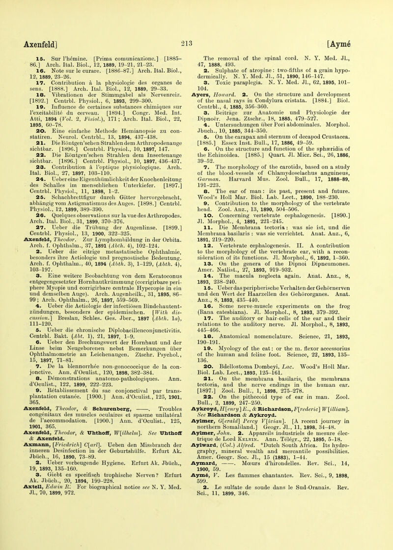 15. Sur Thymine. [Prima comunicazione.] [1885- 86.] Arch. Ital. Biol., 12, 1889, 19-21, 21-23. 16. Note sur le curare. [1886-87.] Arch. Ital. Biol., 12, 1889, 23-26. 17. Contribution a la physiologie des organes de sens. [1888.] Arch. Ital. Biol., 12, 1889, 29-33. IS. Vibrationen der Stimmgabel als Nervenreiz. [1892.] Centrbl. Physiol., 6, 1893, 299-300. 19. Influence de eertaines substances chimiques sur l'excitabilite' du cerveau. [1894.] Congr. Med. Int. Atti, 1894 (Vol. 2, Fisiol.), 171; Arch. Ital. Biol., 22, 1895, 60-78. 20. Eine einfache Methode Hemianopsie zu con- statiren. Neurol. Centrbl., 13, 1894, 437-438. 21. Die Rontgen'schen Strahlen dem Arthropodenauge sicbtbar. [1896.] Centrbl. Physiol., 10, 1897, 147. 22. Die Rontgen'schen Strahlen dem Insectenauge sichtbar. [1896.] Centrbl. Physiol., 10, 1897, 436-437. 23. Contribution a l'optique physiologique. Arch. Ital. Biol., 27, 1897, 103-110. 24. Ueber eine Eigenthiimliehkeit der Knochenleitung des Schalles im menschlichen Unterkiefer. [1897.] Centrbl. Physiol., 11, 1898, 1-2. 25. Schachbrettfigur durch Gitter hervorgebracht, abhangig vom Astigmatismus des Auges. [1898.] Centrbl. Physiol., 12, 1899, 389-390. 26. Quelques observations sur la vue des Arthropodes. Arch. Ital. Biol., 31, 1899, 370-376. 27. Ueber die Triibung der Augenlinse. [1899.] Centrbl. Physiol., 13, 1900, 322-325. Axenfeld, Theodor. Zur Lymphombildung in der Orbita. Arch. f. Ophthalm., 37, 1891 (Abth. 4), 102-124. 2. Ueber die eitrige metastatische Ophthalmie, besonders ihre Aetiologie und prognostiscbe Bedeutung. Arch. f. Ophthalm., 40, 1894 (Abth. 3), 1-129, (Abth. 4), 103-197. 3. Eine weitere Beobachtung von dem Keratoconus entgegengesetzter Hornhautkriimmung (corrigirbare peri- phere Myopie und corrigirbare centrale Hyperopie in ein und demselben Auge). Arch. Augenheilk., 31, 1895, 86- 99 ; Arch. Ophthalm., 26, 1897, 559-569. 4. Ueber die Aetiologie der infectiosen Bindehautent- ziindungen, besonders der epidemisehen. [With dis- cussion.] Breslau, Sehles. Ges. Jber., 1897 (Abth. la), 111-120. 5. Ueber die chronische Diplobacillenconjunetivitis. Centrbl. Bakt. (Abt. 1), 21, 1897, 1-9. 6. Ueber den Brechungswert der Hornhaut und der Linse beim Neugeborenen nebst Bemerkungen iiber Ophthalmometrie an Leichenaugen. Ztschr. Psychol, 15, 1897, 71-81. 7. De la blennorrhee non-gonococcique de la con- junctive. Ann. d'Oculist., 120, 1898, 382-384. 8. Demonstrations anatomo-pathologiques. Ann. d'Oculist., 122, 1899, 222-223. 9. R^tablissement du sac conjonctival par trans- plantation cutanee. [1900.] Ann. d'Oculist., 125, 1901, 365. Axenfeld, Theodor, & Schurenberg, . Troubles congenitaux des muscles oculaires et spasme unilateral de l'accommodation. [1900.] Ann. d'Oculist., 125, 1901, 365. Axenfeld, Theodor, & UhthofF, W[ilhelm]. See Uttithoff & Axenfeld. Axxnann, [Friedricli] C[arl]. Ueben den Missbraueh der inneren Desinfection in der Geburtshulfe. Erfurt Ak. Jbiich., 16, 1890, 73-89. 2. Ueber vorbeugende Hygiene. Erfurt Ak. Jbiich., 19, 1893, 135-160. 3. Giebt es specifisch trophische Nerven? Erfurt Ak. Jbiich., 20, 1894, 199-228. Axtell, Edwin R: For biographical notice see N. Y. Med. JL, 70, 1899, 972. The removal of the spinal cord. N. Y. Med. JL, 47, 1888, 493. 2. Sulphate of atropine: two-fifths of a grain hypo- dermically. N. Y. Med. JL, 51, 1890, 146-147. 3. Toxic paraplegia. N. Y. Med. JL, 62, 1895, 101- 104. Ayers, Howard. 2. On the structure and development of the nasal rays in Condylura cristata. [1884.] Biol. Centrbl., 4, 1885, 356-360. 3. Beitrage zur Anatomie und Physiologie der Dipnoer. Jena. Ztschr., 18, 1885, 479-527. 4. Untersuchungen iiber Pori abdominales. Morphol. Jbuch., 10, 1885, 344-350. 5. On the carapax and sternum of decapod Crustacea. [1885.] Essex Inst. Bull., 17, 1886, 49-59. 6. On the structure and function of the sphaaridia of the Echinoidea. [1885.] Quart. JL Micr. Sei., 26, 1886, 39-52. 7. The morphology of the carotids, based on a study of the blood-vessels of Chlamydoselachus anguineus, Garman. Harvard Mus. Zool. Bull., 17, 1888-89, 191-223. 8. The ear of man : its past, present and future. Wood's Holl Mar. Biol. Lab. Lect., 1890, 188-230. 9. Contribution to the morphology of the vertebrate head. Zool. Anz., 13, 1890, 504-506. 10. Concerning vertebrate cephalogenesis. [1890.] JL Morphol., 4, 1891, 221-245. 11. Die Membrana tectoria: was sie ist, und die Membraua basilaris : was sie verrichtet. Anat. Anz., 6, 1891, 219-220. 12. Vertebrate cephalogenesis. II. A contribution to the morphology of the vertebrate ear, with a recon- sideration of its functions. JL Morphol., 6, 1892, 1-360. 13. On the genera of the Dipnoi Dipneumones. Amer. Natlist., 27, 1893, 919-932. 14. The macula neglecta again. Anat. Anz., 8, 1893, 238-240. 15. Ueber das peripherische Verhalten der Gehornerven und den Wert der Haarzellen des Gehdrorganes. Anat. Anz., 8, 1893, 435-440. 16. Some nerve-muscle experiments on the frog (Rana catesbiana). JL Morphol., 8, 1893, 379-392. 17. The auditory or hair-cells of the ear and their relations to the auditory nerve. JL Morphol., 8, 1893, 445-466. 18. Anatomical nomenclature. Science, 21, 1893, 190-191. 19. Myology of the cat: or the m. flexor accessorius of the human and feline foot. Science, 22, 1893, 135- 136. 20. Bdellostoma Dombeyi, Lac. Wood's Holl Mar. Biol. Lab. Lect., 1893, 125-161. 21. On the membrana basilaris, the membrana tectoria, and the nerve endings in the human ear. [1897.] Zool. Bull., 1, 1898, 275-278. 22. On the pithecoid type of ear in man. Zool. Bull., 2, 1899, 247-250. Aykroyd, H[enry]E., & Richardson, F[rederic] W[illiam]. See Richardson & Aykroyd. Aylmer, G[erald] Percy V[ivian]. [A recent journey in northern Somaliland.] Geogr. JL, 11, 1898, 34-48. Aylmer, John. 2. Appareils industriels de mesure 61ec- trique de Lord Kelvin. Ann. Tel^gr., 22, 1895, 5-18. Aylward, (Col.) Alfred. *Dutch South Africa. Its hydro- graphy, mineral wealth and mercantile possibilities. Amer. Geogr. Soc. JL, 15 (1883), 1-44. Aymard, . Mceurs d'hirondelles. Rev. ScL, 14, 1900, 59. Ayme, V. Les flammes chantantes. Rev. ScL, 9, 1898, 599. 2. Le sulfate de soude dans le Sud-Oranais. Rev. ScL, 11, 1899, 346.