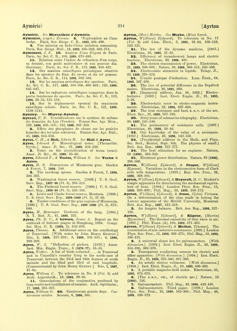 Aymeric. See XVIarcailhou d'Aymeric. Aymonier, (capit.) Etienne. 2. *Exploration au Cam- bodge. Paris, Soc. Geogr. C. E., 1883, 486-490. 3. Une mission en Indo-Chine (relation sommaire). Paris, Soc. Geogr. Bull., 13, 1892, 216-249, 339-374. Aymonnet, J. V. lO. Analyse d'eau d'egout de Paris. Paris, Ac. Sci. C. E., 108, 1889, 679-681. 11. llelation entre l'indice de refraction d'un corps, sa density, son poids moleculaire et son pouvoir dia- thermane. Paris, Ac. Sci. C. E., 113, 1891, 418-421. 12. Des maxima calorifiques pe'riodiques observes dans les spectres du flint, du crown et du sel gemme. Paris, Ac. Sci. C. E., 114, 1892, 582-585. 13. Sur les maxima periodiques des spectres. Paris, Ac. Sci. C. E., 117, 1893, 304-306, 402-405; 123, 1896, 645-647. 14. Sur les radiations calorifiques comprises dans la partie lumineuse du spectre. Paris, Ac. Sci. C. E., 119, 1894, 50-52,151-154. 15. Sur le deplacement spectral du maximum calorifique solaire. Paris, Ac. Sci. C. E., 121, 1895, 1139-1141. Aynsley. See Murray-Aynsley. Ayraud, P. N. Considerations sur le systeme de culture du domaine du Lys (Vendee). France Soc. Agr. Mem., 129, 1884, 405-513 ; 132, 1888, 307-319. 2. Effets des phosphates de chaux sur les prairies humides des terrains schisteux. France Soc. Agr. Bull., 45, 1885, 643-650. Ayres, G. H., & Hall, Edwin H. See Hall & Ayres. Ayres, Edward F. Mineralogical notes. [Thenardite. Pyrite.] Amer. Jl. Sci., 37, 1889, 235-236. 2. Notes on the crystallization of trona (urao). Amer. Jl. Sci., 38, 1889, 65-66. Ayres, Ed ward F., & Yeates, William S. See Yeates & Ayres. Ayres, H. B. Dimensions of Minnesota pine. Garden & Forest, 7, 1894, 148. 2. The muskeag spruce. Garden & Forest, 7, 1894, 504-505. 3. Washington forest reserve. [1899.] U. S. Geol. Surv. Eep., 1897-98 (Pt. 5), 283-313. 4. The Flathead forest reserve. [1900.] U. S. Geol. Surv. Eep., 1898-99 {Pt. 5), 245-316. 5. Lewis and Clarke forest reserve, Montana. [1900.] U. S. Geol. Surv. Eep., 1899-1900 (Pt. 5), 27-80. 6. Timber conditions of the pine regions of Minnesota. [1900.] U. S. Geol. Surv. Eep., 1899-1900 (Pt. 5), 673- 689. Ayres, H. Messenger. Cirrhosis of the lung. [1884.] N. Y. Med. JL, 41, 1885, 227. Ayres, Ph. B. C, & I>owson, James A. Eeport on the outbreak of bubonic plague in Hongkong, 1894. Congr. Int. Hyg. C. E. (1894, 2), 652-676. Ayres, Thomas. 5. Additional notes on the ornithology of Transvaal. [With notes by John Henry Gurney.] Ibis, 2, 1884, 217-233; 3, 1885, 341-351; 4, 1886, 282-298. Ayres, W. S. * Deflection of girders. [1876.] Amer. Inst. Min. Engin. Trans., 5 (1876-77), 53-55. Ayres, Walter. A list of birds collected in Transvaal and in Umzeilla's country lying to the north-east of Transvaal, between the 23rd and 24th degrees of south latitude and the 32nd and 33rd of east longitude. [Communicated by John Henry Gurney.] Ibis, 5, 1887, 47-64. Ayres, William C. To reference in No. 9 (Vol. 9) add Arch. Augenheilk., 13, 1884, 29-33. 11. Granulations of the conjunctiva produced by long-continued instillations of cocaine. Arch. Ophthalm., 17, 1888, 265-267. Ayres, William O. 86. Carnivorous prairie dogs. Car- nivorous orioles. Science, 8, 1886, 165. Ayrton, (Mrs'.) Hertha. See marks, (Miss) Sarah. Ayrton, W\illiam~\ E[diuard]. To reference in No. 17 (Vol. 9) add hum. Elect., 5, 1881, 91-94, 109-110, 122-125. 21. The law of the dynamo machine. [1885.] Electrician, 16, 1886, 31-32. 22. Efficiency of incandescent lamps and electric traction. Electrician, 20, 1888, 481. 23. The electric transmission of power. Electrician, 21, 1888, 598-605 ; Nature, 38, 1888, 508-511, 533-536. 24. Electrostatic attraction in liquids. Telegr. Jl., 22, 1888, 278-279. 25. L'unite pratique d'induction. Lum. Elect., 34, 1889, 107-109. 26. The rise of potential difference in the Deptford mains. Electrician, 26, 1891, 260. 27. [Inaugural address, Jan. 28, 1892.] Electro- technics. [1892.] Inst. Elect. Engin. JL, 21, 1893, 5-36. 28. Electrostatic error in electro-magnetic instru- ments. Electrician, 32, 1894, 697-698. 29. The true resistance and back e.m.f. of the arc. Elect. Eev., 37, 1895, 767-769. 30. Sixty vears of submarine telegraphy. Electrician, 38, 1897, 545-548. 31. The permanency of resistance coils. [1897.] Electrician, 40, 1898, 39-40. 32. Our knowledge of the value of a resistance. [1897.] Electrician, 40, 1898, 149-150. 33. [Presidential address to the Math, and Phys. Sci. Sect., Bristol, Sept. 8th. The physics of smell.] Brit. Ass. Eep., 1898, 767-777. 34. The best education for an engineer. Nature, 60 (1899), 568-569. 35. Electrical power distribution. Nature, 62 (1900), 296-300. Ayrton, W[illiam] E[dward], & Cooper, W[illiam] R[anson]. Variations in the electromotive force of Clark cells with temperature. [1895.] Eoy. Soc. Proc, 59, 1896, 368-381. Ayrton, W\illiam] E[dward], & Haycraft, H. C. Student's simple apparatus for determining the mechanical equiva- lent of heat. [1894.] London Phys. Soc. Proc, 13, 1895, 295-309; Phil. Mag., 39, 1895, 160-172. Ayrton, W[illia)ii] E[dward], & Jones, J[ohn] Viriamu. On a determination of the ohm made in testing the Lorenz apparatus of the McGill University, Montreal. Brit. Ass. Eep., 1897, 212-218. 2. An Ampere balance. Brit. Ass. Eep., 1898, 157- 158. Ayrton, W[illiam] E[dioard], & Kilgour, [Martin] H[amilton]. The thermal emissivity of thin wires in air. [1891.] Phil. Trans. (A), 183, 1893', 371-405. Ayrton, W[illiam] E[divard], & Mather, T[homas]. The construction of non-inductive resistances. [1891.] London Phys. Soc. Proc, 11, 1892, 269-275; Phil. Mag., 33,1892, 186-191. 2. A universal shunt box for galvanometers. [With discussion.] [1894.] Inst. Elect. Engin. JL, 23, 1895, 314-326, 362-370. 3. Transparent conducting screens for electric and other apnaratus. [With discussion.] [1894.] Inst. Elect. Engin. JL, 23, 1895, 376-380, 387-393. 4. An astatic station voltmeter. [With discussion.] [1894.] Inst. Elect. Engin. JL, 23, 1895, 380-393. 5. A portable magnetic-field tester. Electrician, 35, 1895, 674-675. 6. [The e.m.f., etc., of electric arc] Nature, 52 (1895), 536. 7. Galvanometers. Phil. Mag., 42, 1896, 442-446. 8. Galvanometers. Third paper. [1898.] London Phys. Soc. Proc, 16, 1899, 169-204; Phil. Mag., 46, 1898, 349-379.