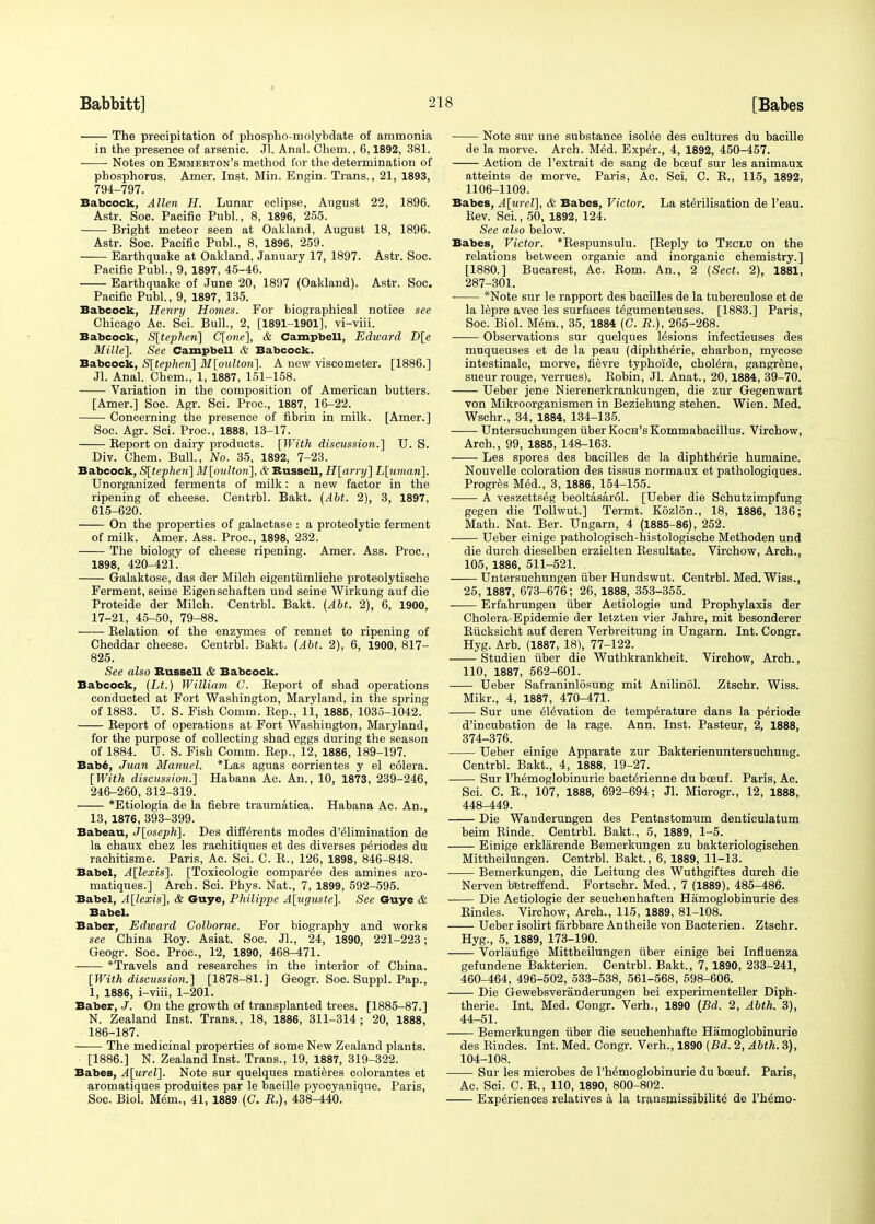 The precipitation of phospho-molybdate of ammonia in the presence of arsenic. Jl. Anal. Chem., 6,1892, 381. Notes on Emmekton's method for the determination of phosphorus. Amer. Inst. Min. Engin. Trans., 21, 1893, 794-797. Babcock, Allen H. Lunar eclipse, August 22, 1896. Astr. Soc. Pacific Publ., 8, 1896, 255. Bright meteor seen at Oakland, August 18, 1896. Astr. Soc. Pacific Publ., 8, 1896, 259. Earthquake at Oakland, January 17, 1897. Astr. Soc. Pacific Publ., 9, 1897, 45-46. Earthquake of June 20, 1897 (Oakland). Astr. Soc. Pacific Publ., 9, 1897, 135. Babcock, Henry Homes. For biographical notice see Chicago Ac. Sci. Bull., 2, [1891-1901], vi-viii. Babcock, S[tephen] C[one], & Campbell, Edward D[e Mille]. See Campbell & Babcock. Babcock, S[tephen] M[oulton]. A new viscometer. [1886.] Jl. Anal. Chem., 1, 1887, 151-158. Variation in the composition of American butters. [Amer.] Soc. Agr. Sci. Proc, 1887, 16-22. Concerning the presence of fibrin in milk. [Amer.] Soc. Agr. Sci. Proc, 1888, 13-17. Eeport on dairy products. [With discussion.'] U. S. Div. Chem. Bull., No. 35, 1892, 7-23. Babcock, S[tephen] M[oultori], & Russell, H[arry] L[umari]. Unorganized ferments of milk: a new factor in the ripening of cheese. Centrbl. Bakt. (Abt. 2), 3, 1897, 615-620. On the properties of galactase : a proteolytic ferment of milk. Amer. Ass. Proc, 1898, 232. The biology of cheese ripening. Amer. Ass. Proc, 1898, 420-421. Galaktose, das der Milch eigentfimliche proteolytische Ferment, seine Eigenschaften und seine Wirkung auf die Proteide der Milch. Centrbl. Bakt. (Abt. 2), 6, 1900, 17-21, 45-50, 79-88. Belation of the enzymes of rennet to ripening of Cheddar cheese. Centrbl. Bakt. (Abt. 2), 6, 1900, 817- 825. See also Russell & Babcock. Babcock, (Lt.) William C. Keport of shad operations conducted at Fort Washington, Maryland, in the spring of 1883. U. S. Fish Comm. Kep., 11, 1885, 1035-1042. Eeport of operations at Fort Washington, Maryland, for the purpose of collecting shad eggs during the season of 1884. U. S. Fish Comm. Kep., 12, 1886, 189-197. Babe, Juan Manuel. *Las aguas corrientes y el colera. [With discussion.] Habana Ac. An., 10, 1873, 239-246, 246-260, 312-319. *Etiologia de la fiebre traumatica. Habana Ac. An., 13, 1876, 393-399. Babeau, J[oseph]. Des differents modes d'elimination de la chaux chez les rachitiques et des diverses pe>iodes du rachitisme. Paris, Ac. Sci. C. B., 126, 1898, 846-848. Babel, A[lexis]. [Toxicologic compared des amines aro- matiques.] Arch. Sci. Phys. Nat., 7, 1899, 592-595. Babel, A[lexis], & Guye, Philippe A[uguste]. See Guye & Babel. Baber, Edward Colborne. For biography and works see China Boy. Asiat. Soc. Jl., 24, 1890, 221-223; Geogr. Soc. Proc, 12, 1890, 468-471. *Travels and researches in the interior of China. [With discussion.] [1878-81.] Geogr. Soc. Suppl. Pap., 1, 1886, i-viii, 1-201. Baber, J. On the growth of transplanted trees. [1885-87.] N. Zealand Inst. Trans., 18, 1886, 311-314; 20, 1888, 186-187. ■ The medicinal properties of some New Zealand plants. [1886.] N. Zealand Inst. Trans., 19, 1887, 319-322. Babes, A[urel]. Note sur quelques matieres colorantes et aromatiques produites par le bacille pyocyanique. Paris, Soc. Biol. Mem., 41, 1889 (C. R.), 438-440. Note sur une substance isolee des cultures du bacille de la morve. Arch. Med. Exper., 4, 1892, 450-457. Action de l'extrait de sang de bceuf sur les animaux atteints de morve. Paris, Ac. Sci. C. B., 115, 1892, 1106-1109. Babes, A[urel], & Babes, Victor. La sterilisation de l'eau. Kev. Sci., 50, 1892, 124. See also below. Babes, Victor. *Bespunsulu. [Reply to Teclu on the relations between organic and inorganic chemistry.] [1880.] Bucarest, Ac. Bom. An., 2 (Sect. 2), 1881, 287-301. *Note sur le rapport des bacilles de la tuberculose et de la lepre avec les surfaces t^gumenteuses. [1883.] Paris, Soc. Biol. Mem., 35, 1884 (C. R.), 265-268. Observations sur quelques lesions infectieuses des muqueuses et de la peau (diphth^rie, charbon, mycose intestinale, morve, fievre typhoide, cholera, gangrene, sueur rouge, verrues). Bobin, Jl. Anat., 20,1884, 39-70. Ueber jene Nierenerkrankungen, die zur Gegenwart von Mikroorganismen in Beziehung stehen. Wien. Med. Wschr., 34, 1884, 134-135. Untersuchungen fiber Koch's Kommabacillus. Virehow, Arch., 99, 1885, 148-163. Les spores des bacilles de la diphtherie humaine. Nouvelle coloration des tissus normaux et pathologiques. Progres Med., 3, 1886, 154-155. A veszetts^g beoltasar61. [Ueber die Schutzimpfung gegen die Tollwut.] Termt. Kozlon., 18, 1886, 136; Math. Nat. Ber. Ungarn, 4 (1885-86), 252. Ueber einige pathologisch-histologische Methoden und die durch dieselben erzielten Resultate. Virehow, Arch., 105, 1886, 511-521. Untersuchungen fiber Hundswut. Centrbl. Med. Wiss., 25, 1887, 673-676; 26, 1888, 353-355. Erfahrungen fiber Aetiologie und Prophylaxis der Cholera-Epidemie der letzten vier Jahre, mit besonderer Rficksieht auf deren Verbreitung in Ungarn. Int. Congr. Hyg. Arb. (1887, 18), 77-122. Studien fiber die Wuthkrankheit. Virehow, Arch., 110, 1887, 562-601. Ueber Safraninlosung mit Anilinol. Ztschr. Wiss. Mikr., 4, 1887, 470-471. Sur une elevation de temperature dans la periode d'incubation de la rage. Ann. Inst. Pasteur, 2, 1888, 374-376. Ueber einige Apparate zur Bakterienuntersuchung. Centrbl. Bakt., 4, 1888, 19-27. Sur l'h^moglobinurie bacterienne du boeuf. Paris, Ac. Sci. C. B., 107, 1888, 692-694; Jl. Microgr., 12, 1888, 448-449. Die Wanderungen des Pentastomum denticulatum beim Rinde. Centrbl. Bakt., 5, 1889, 1-5. Einige erklarende Beinerkungen zu bakteriologischen Mittheilungen. Centrbl. Bakt., 6, 1889, 11-13. Bemerkungen, die Leitung des Wuthgiftes durch die Nerven DBtreffend. Fortschr. Med., 7 (1889), 485-486. Die Aetiologie der seuchenhaften Hamoglobinurie des Eindes. Virehow, Arch., 115, 1889, 81-108. Ueber isolirt farbbare Antheile von Bacterien. Ztschr. Hyg., 5, 1889, 173-190. Vorlaufige Mittheilungen fiber einige bei Influenza gefundene Bakterien. Centrbl. Bakt., 7, 1890, 233-241, 460-464, 496-502, 533-538, 561-568, 598-606. Die Gewebsveranderungen bei experimenteller Diph- therie. Int. Med. Congr. Verh., 1890 (Bd. 2, Abth. 3), 44-51. Bemerkungen fiber die seuchenhafte Hamoglobinurie des Rindes. Int. Med. Congr. Verh., 1890 (Bd. 2, Abth. 3), 104-108. Sur les microbes de Phemoglobinurie du bceuf. Paris, Ac. Sci. C. E., 110, 1890, 800-802. Experiences relatives a la transmissibilite de l'hemo-