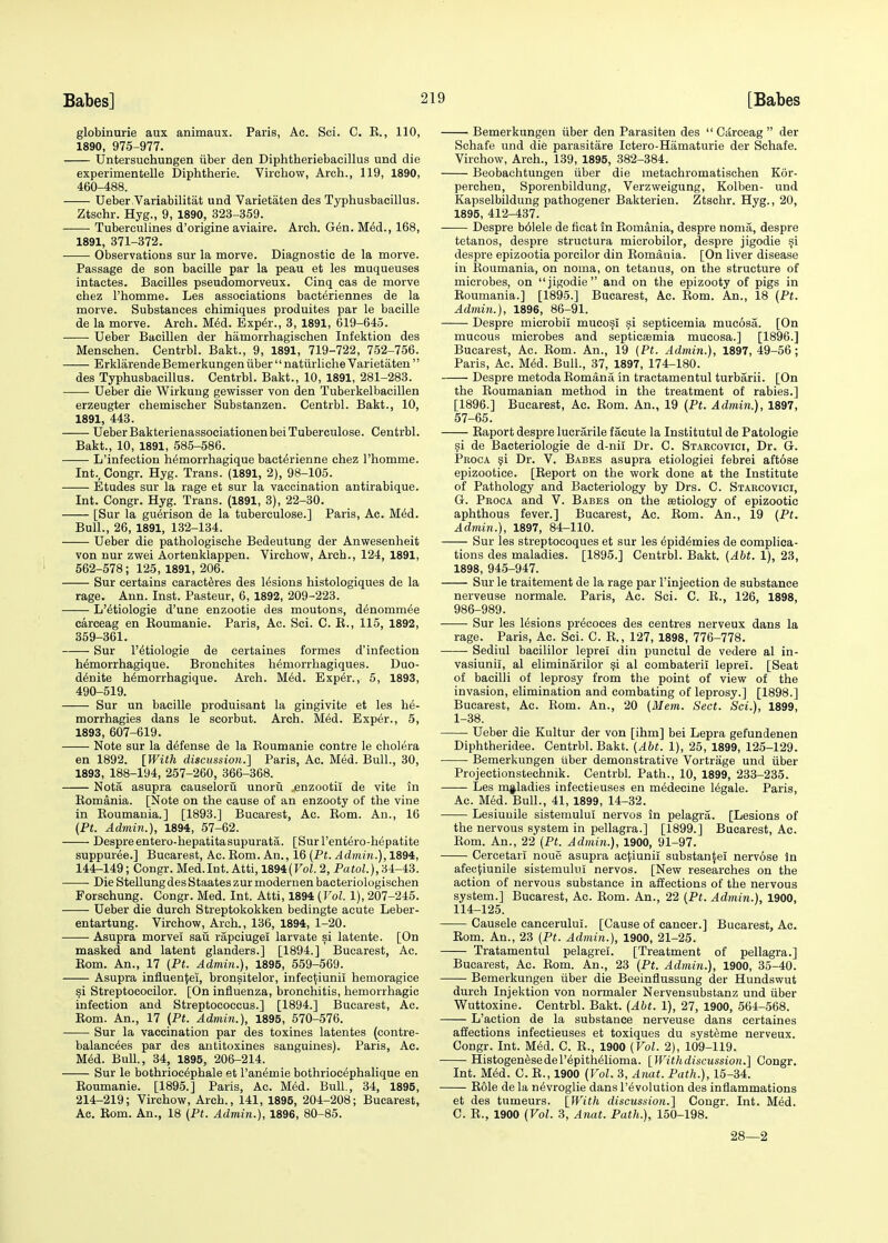 globinurie aux animaux. Paris, Ac. Sci. C. K., 110, 1890, 975-977. Untersuehungen iiber den Diphtheriebacillus und die experimentelle Diphtherie. Virchow, Arch., 119, 1890, 460-488. Ueber Variabilitat und Varietaten des Typhusbacillus. Ztschr. Hyg., 9, 1890, 323-359. Tuberculines d'origine aviaire. Arch. G6n. M£d., 168, 1891, 371-372. Observations sur la morve. Diagnostic de la morve. Passage de son bacille par la peau et les muqueuses intactes. Bacilles pseudomorveux. Cinq cas de morve chez rhomme. Les associations bact^riennes de la morve. Substances chimiques produites par le bacille de la morve. Arch. Med. Exper., 3, 1891, 619-645. Ueber Bacillen der hamorrhagischen Infektion des Menschen. Centrbl. Bakt., 9, 1891, 719-722, 752-756. ErklarendeBemerkungen iiber  natiirliche Varietaten  des Typhusbacillus. Centrbl. Bakt., 10, 1891, 281-283. Ueber die Wirkung gewisser von den Tuberkelbacillen erzeugter chemischer Substanzen. Centrbl. Bakt., 10, 1891, 443. UeberBakterienassociationenbeiTuberculose. Centrbl. Bakt., 10, 1891, 585-586. L'infection hemorrhagique bact^rienne chez l'homme. Int., Congr. Hyg. Trans. (1891, 2), 98-105. Etudes sur la rage et sur la vaccination antirabique. Int. Congr. Hyg. Trans. (1891, 3), 22-30. [Sur la guerison de la tuberculose.] Paris, Ac. Med. Bull., 26, 1891, 132-134. Ueber die pathologische Bedeutung der Anwesenheit von nur zwei Aortenklappen. Virchow, Arch., 124, 1891, 562-578; 125, 1891, 206. Sur certains caracteres des lesions histologiques de la rage. Ann. Inst. Pasteur, 6, 1892, 209-223. L'etiologie d'une enzootie des moutons, denommee carceag en Boumanie. Paris, Ac. Sci. C. B., 115, 1892, 359-361. Sur l'etiologie de certaines formes d'infection hemorrhagique. Bronchites heniorrhagiques. Duo- denite hemorrhagique. Arch. Med. Exp£r., 5, 1893, 490-519. Sur un bacille produisant la gingivite et les k&- morrhagies dans le seorbut. Arch. M6d. Exper., 5, 1893, 607-619. Note sur la defense de la Boumanie contre le cholera en 1892. [With discussion.] Paris, Ac. Med. Bull., 30, 1893, 188-194, 257-260, 366-368. Nota asupra causeloru unorii .enzootii de vite in Bomania. [Note on the cause of an enzooty of the vine in Boumania.] [1893.] Bucarest, Ac. Bom. An., 16 (Pt. Admin.), 1894, 57-62. Despre entero-hepatitasupurata. [Surl'entero-h^patite suppuree.] Bucarest, Ac. Bom. An., 16 (Pt. Admin.), 1894, 144-149; Congr. Med.Int. Atti, 1894(Vol. 2, Patol.), 34-43. Die StellungdesStaateszurmodernen bacteriologischen Forschung. Congr. Med. Int. Atti, 1894 (Vol. 1), 207-245. Ueber die durch Streptokokken bedingte acute Leber - entartung. Virchow, Arch., 136, 1894, 1-20. Asupra morvei sail rapciugel larvate si latente. [On masked and latent glanders.] [1894.] Bucarest, Ac. Bom. An., 17 (Pt. Admin.), 1895, 559-569. Asupra influence!, bronsitelor, infec^iunil hemoragice si Streptococilor. [On influenza, bronchitis, hemorrhagic infection and Streptococcus.] [1894.] Bucarest, Ac. Bom. An., 17 (Pt. Admin.), 1895, 570-576. Sur la vaccination par des toxines latentes (contre- balancees par des antitoxines sanguines). Paris, Ac. Med. Bull., 34, 1895, 206-214. Sur le bothriocephale et Paneruie bothriocephalique en Boumanie. [1895.] Paris, Ac. Med. Bull., 34, 1895, 214-219; Virchow, Arch., 141, 1895, 204-208; Bucarest, Ac. Bom. An., 18 (Pt. Admin.), 1896, 80-85. Bemerkungen iiber den Parasiten des  Carceag  der Schafe und die parasitare Ictero-Hamaturie der Senate. Virchow, Arch., 139, 1895, 382-384. Beobachtungen iiber die metachromatischen Kor- perchen, Sporenbildung, Verzweigung, Kolben- und Kapselbildung pathogener Bakterien. Ztschr. Hyg., 20, 1895, 412-437. Despre bolele de ficat in Bomania, despre noma, despre tetanos, despre structura microbilor, despre jigodie si despre epizootia porcilor din Bomania. [On liver disease in Boumania, on noma, on tetanus, on the structure of microbes, on jigodie and on the epizooty of pigs in Boumania.] [1895.] Bucarest, Ac. Bom. An., 18 (Pt. Admin.), 1896, 86-91. Despre microbii mucosi si septicemia mucosa. [On mucous microbes and septicaemia mucosa.] [1896.] Bucarest, Ac. Bom. An., 19 (Pt. Admin.), 1897, 49-56; Paris, Ac. Med. Bull., 37, 1897, 174-180. Despre metoda Bomana in tractamentul turbarii. [On the Boumanian method in the treatment of rabies.] [1896.] Bucarest, Ac. Bom. An., 19 (Pt. Admin.), 1897, 57-65. Baport despre lucrarile facute la Institutul de Patologie si de Bacteriologie de d-nii Dr. C. Starcovici, Dr. G. Proca si Dr. V. Babes asupra etiologiei febrei aftose epizootice. [Beport on the work done at the Institute of Pathology and Bacteriology by Drs. C. Starcovici, G. Proca and V. Babes on the aetiology of epizootic aphthous fever.] Bucarest, Ac. Bom. An., 19 (Pt. Admin.), 1897, 84-110. Sur les streptocoques et sur les epid^mies de complica- tions des maladies. [1895.] Centrbl. Bakt. (Abt. 1), 23, 1898, 945-947. Sur le traitement de la rage par l'injection de substance nerveuse normale. Paris, Ac. Sci. C. B., 126, 1898, 986-989. ■ Sur les lesions precoces des centres nerveux dans la rage. Paris, Ac. Sci. C. B., 127, 1898, 776-778. Sediul bacililor leprei din punetul de vedere al in- vasiunii, al eliminarilor si al combateril leprei. [Seat of bacilli of leprosy from the point of view of the invasion, elimination and combating of leprosy.] [1898.] Bucarest, Ac. Bom. An., 20 (Mem. Sect. Sci.), 1899, 1-38. Ueber die Kultur der von [ihm] bei Lepra gefundenen Diphtheridee. Centrbl. Bakt. (Abt. 1), 25, 1899, 125-129. Bemerkungen iiber demonstrative Vortrage und iiber Projectionstechnik. Centrbl. Path., 10, 1899, 233-235. Les maladies infectieuses en medecine legale. Paris, Ac. Med. Bull., 41, 1899, 14-32. Lesiunile sistemului nervos in pelagra. [Lesions of the nervous system in pellagra.] [1899.] Bucarest, Ac. Bom. An., 22 (Pt. Admin.), 1900, 91-97. Cercetari noue asupra acjiiunii substance! nervose in afecjiiunile sistemulni nervos. [New researches on the action of nervous substance in affections of the nervous system.] Bucarest, Ac. Bom. An., 22 (Pt. Admin.), 1900, 114-125. Causele cancerulul. [Cause of cancer.] Bucarest, Ac. Bom. An., 23 (Pt. Admin.), 1900, 21-25. Tratamentul pelagrel. [Treatment of pellagra.] Bucarest, Ac. Bom. An., 23 (Pt. Admin.), 1900, 35-40. Bemerkungen iiber die Beeinflussung der Hundswut durch Injektion von normaler Nervensubstanz und iiber Wuttoxine. Centrbl. Bakt. (Abt. 1), 27, 1900, 564-568. L'action de la substance nerveuse dans certaines affections infectieuses et toxiques du syst^me nerveux. Congr. Int. Med. C. B., 1900 (Vol. 2), 109-119. Histogenesedel'epithelioma. [Withdiscussion.] Congr. Int. Med. C. B., 1900 (Vol. 3, Anat. Path.), 15-34. Bole de la nevroglie dans revolution des inflammations et des tumeurs. [With discussion.] Congr. Int. Med. C. B., 1900 (Vol. 3, Anat. Path.), 150-198. 28—2