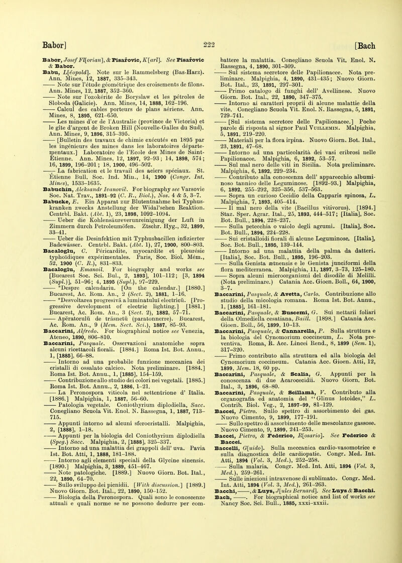 Babor, Josef Fl[orian], & Pisaf ovic, K[arl], See Pisafovic & Babor. Babu, L[eopold]. Note sur le Eammelsberg (Bas-Harz). Ann. Mines, 12, 1887, 335-343. Note sur l'^tude geomeirique des croisements de filons. Ann. Mines, 12, 1887, 352-360. Note sur l'ozok^rite de Boryslaw et les p^troles de Sloboda (Galicie). Ann. Mines, 14, 1888, 162-196. Caleul des cables porteurs de plans aeriens. Ann. Mines, 8, 1895, 621-650. Les mines d'or de TAustralie (province de Victoria) et le gite d'argent de Broken Hill (Nouvelle-Galles du Sud). Ann. Mines, 9, 1896, 315-395. [Bulletin des travaux de chimie executes en 1895 par les ingenieurs des mines dans les laboratoires d^parte- mentaux.] Laboratoire de l'Ecole des Mines de Saint- Etienne. Ann. Mines, 12, 1897, 92-93 ; 14, 1898, 574; 16, 1899, 196-201; 18, 1900, 496-502. —— La fabrication et le travail des aciers speciaux. St. Etienne Bull. Soc. Ind. Min., 14, 1900 (Congr. Int. Mines), 1533-1635. Babucbin, Aleksandr Ivanovic. For biography see Varsovie Soc. Nat. Trav., 1891-92 (C. R., Biol.), Nos. 4 & 5, 3-7. Babucke, E. Ein Apparat zur Blutentnahme bei Typhus- kranken zwecks Anstellung der WidaPschen Keaktion. Centrbl. Bakt. (Abt. 1), 23,1898, 1092-1094. Ueber die Kohlensaureverunreinigung der Luft in Zimmern durch Petroleumofen. Ztschr. Hyg., 32, 1899, 33-41. Ueber die Desinfektion mit Typhusbaeillen infizierter Badewasser. Centrbl. Bakt. (Abt. 1), 27, 1900, 800-803. Bacaloglu, C. Pericardite, myocardite et pleur^sie typhoidiques exp^rimentales. Paris, Soc. Biol. Mem., 52, 1900 (C. R.), 831-833. Bacaloglu, Emanoil. For biography and works see [Bucarest Soc. Sci. Bui., 2, 1893], 101-112; [3, 1894 (Supl.)], 51-96; 4, 1895 (Supl.), 97-229. *Despre calendariu. [On the calendar.] [1880.] Bucarest, Ac. Bom. An., 2 (Sect. 2), 1881, 1-16. *Desvoltarea progresiva a luminatului electricu. [Pro- gressive development of electric lighting.] [1881.] Bucarest, Ac. Bom. An., 3 (Sect. 2), 1882, 57-71. Aperatorulu de trtisnetu (paratonnerre). Bucarest, Ac. Bom. An., 9 (Mem. Sect. Sci.), 1887, 85-93. Baccarini, Alfredo. For biographical notice see Venezia, Ateneo, 1890, 806-810. Baccarini, Pasquale. Osservazioni anatomiche sopra alcuni ricettacoli fiorali. [1884.] Koma 1st. Bot. Annu., 1, [1885], 66-88. Intorno ad una probabile funzione meccanica dei cristalli di ossalato calcico. Nota preliminare. [1884.] Koma 1st. Bot. Annu., 1, [1885], 154-159. Contribuzioneallo studio dei colori nei vegetali. [1885.] Boma 1st. Bot. Annu., 2, 1886, 1-21. La Peronospora viticola nel settentrione d' Italia. [1886.] Malpighia, 1, 1887, 56-60. Patologia vegetale. Coniothyrium diplodiella, Sacc. Conegliano Seuola Vit. Enol. N. Kassegna, 1, 1887, 713- 715. Appunti intorno ad alcuni sferocristalli. Malpighia, 2, [1888], 1-18. Appunti per la biologia del Coniothyrium diplodiella (Speg.) Sacc. Malpighia, 2, [1888], 325-337. Intorno ad una malattia dei grappoli dell' uva. Pavia 1st. Bot. Atti, 1, 1888, 181-188. ■ Intorno agli elementi speciali della Glycine sinensis. [1890.] Malpighia, 3, 1889, 451-467. Note patologiche. [1889.] Nuovo Giorn. Bot. Ital., 22, 1890, 64-70. Sullo sviluppo dei picnidii. [With discussion.] [1889.] Nuovo Giorn. Bot. Ital., 22, 1890, 150-152. Biologia della Peronospora. Quali sono le conoscenze attuali e quali norme se ne possono dedurre per com- battere la malattia. Conegliano Scuola Vit. Enol. N. Bassegna, 4, 1890, 301-309. Sul sistema secretore delle Papilionacee. Nota pre- liminare. Malpighia, 4, 1890, 431-435; Nuovo Giorn. Bot. Ital., 23, 1891, 297-301. Primo catalogo di funghi dell' Avellinese. Nuovo Giorn. Bot. Ital., 22, 1890, 347-375. Intorno ai caratteri proprii di alcune malattie della vite. Conegliano Scuola Vit. Enol. N. Bassegna, 5,1891, 729-741. [Sul sistema secretore delle Papilionacee.] Poche parole di risposta al signor Paul Vuillemin. Malpighia, 5, 1891, 219-220. Material! per la flora irpina. Nuovo Giorn. Bot. Ital., 23, 1891, 47-68. Intorno ad una particolarita dei vasi cribrosi nelle Papilionacee. Malpighia, 6, 1892, 53-57. Sul mal nero delle viti in Sicilia. Nota preliminare. Malpighia, 6, 1892, 229-234. Contribute alia conoscenza dell' apparecchio albumi- noso tannico delle Leguminose. [1892-93.] Malpighia, 6, 1892, 255-292, 325-356, 537-563. Sopra un curioso Cecidio della Capparis spinosa, L. Malpighia, 7, 1893, 405-414. II mal nero della vite (Bacillus vitivorus). [1894.] Staz. Sper. Agrar. Ital., 25, 1893, 444-517; [Italia], Soc. Bot. Bull., 1894, 228-237. Sulla petecchia o vaiolo degli agrumi. [Italia], Soc. Bot. Bull., 1894, 224-228. Sui cristalloidi fiorali di alcune Leguminose. [Italia], Soc. Bot. Bull., 1895, 139-144. Intorno ad una malattia della palma da datteri. [Italia], Soc. Bot. Bull., 1895, 196-203. Sulla Genista setnensis e le Genista junciformi della flora mediterranea. Malpighia, 11, 1897, 3-73, 125-180. Sopra alcuni microorganismi del disodile di Melilli. (Nota preliminare.) Catania Acc. Gioen. Boll., 64, 1900, 3-7. Baccarini, Pasquale, & Avetta, Carlo. Contribuzione alio studio della micologia romana. Boma 1st. Bot. Annu., 1, [1885], 161-181. Baccarini, Pasquale, & Buscemi, G. Sui nettarii foliari della Olmediella cesatiana, Baill. [1898.] Catania Acc. Gioen. Boll., 56, 1899, 10-13. Baccarini, Pasquale, & Cannarella, P. Sulla struttura e la biologia del Cynomorium coccineum, L. Nota pre- ventiva. Boma, B. Acc. Lincei Bend., 8, 1899 (Sem. 1), 317-320. Primo contributo alia struttura ed alia biologia del Cynomorium coccineum. Catania Acc. Gioen. Atti, 12, 1899, Mem. 18, 60 pp. Baccarini, Pasquale, & Scalia, G. Appunti per la conoscenza di due Acarocecidii. Nuovo Giorn. Bot. Ital., 3, 1896, 68-80. Baccarini, Pasquale, & Scillama, V. Contributo alia organografia ed anatomia del  Glinus lotoides, L. Contrib. Biol. Veg., 2, 1897-99, 81-129. Baccei, Pietro. Sullo spettro di assorbimento dei gas. Nuovo Cimento, 9, 1899, 177-191. Sullo spettro di assorbimento delle mescolanze gassose. Nuovo Cimento, 9, 1899, 241-253. Baccei, Pietro, & Federico, R[osario]. See Federieo & Baccei. Baccelli, G[uido]. Sulla meccanica cardio-vasomotrice e sulla diagnostica delle cardiopatie. Congr. Med. Int. Atti, 1894 (Vol. 3, Med.), 252-258. Sulla malaria. Congr. Med. Int. Atti, 1894 (Vol. 3, Med.), 259-261. Sulle iniezioni intravenose di sublimato. Congr. Med. Int. Atti, 1894 (Vol. 3, Med.), 261-263. Bacchi, , & Luys, J[ules Bernard]. See Luys & Baccbi. Bach, . For biographical notice and list of works see Nancy Soc. Sci. Bull., 1885, xxxi-xxxii.