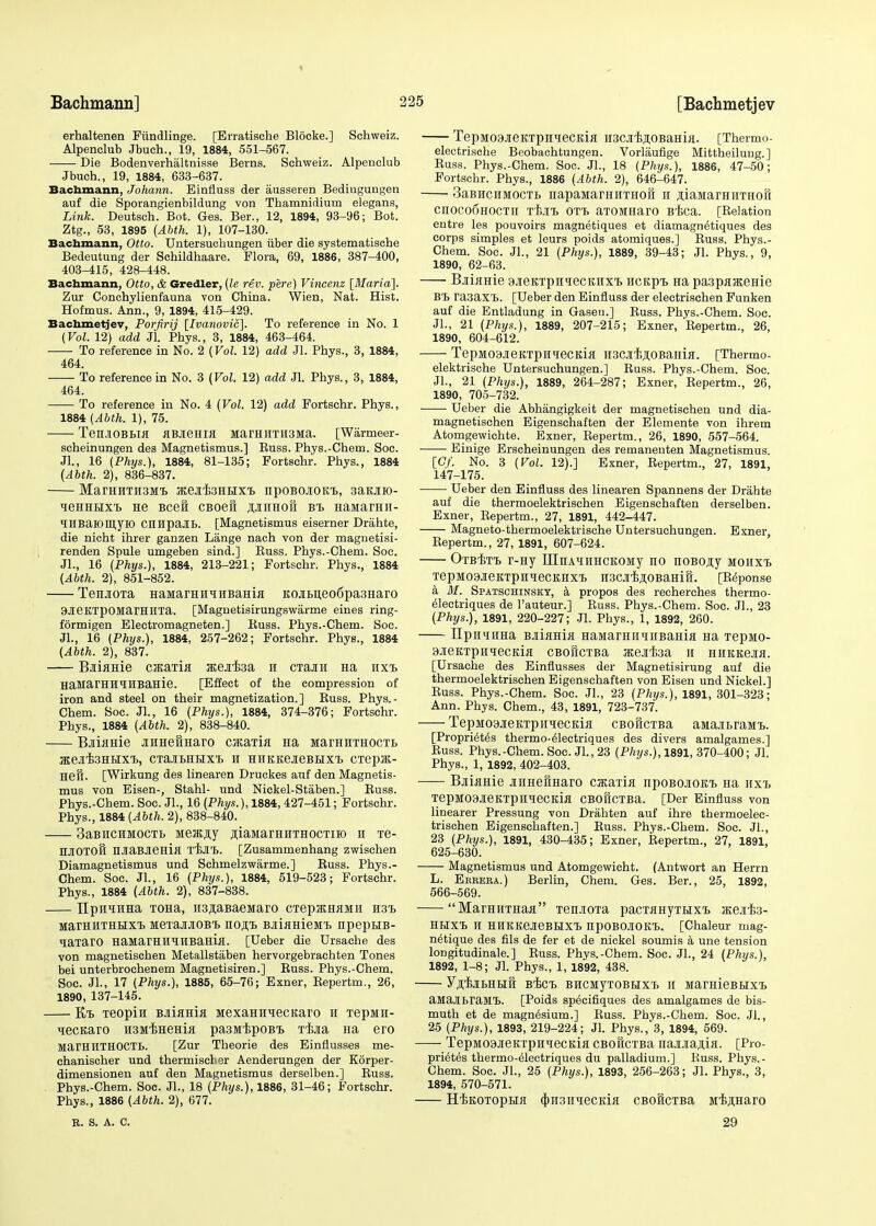 Bachmann] ' erhaltenen Fiindlinge. [Brratiscbe Blocke.] Schweiz. Alpenclub Jbuch., 19, 1884, 551-567. Die Bodenverhaltnisse Berns. Schweiz. Alpenclub Jbuch., 19, 1884, 633-637. Bachmann, Johann. Einfluss der ausseren Bedingungen auf die Sporangienbildung von Thamnidium elegans, Link. Deutsch. Bot. Ges. Ber., 12, 1894, 93-96; Bot. Ztg., 53, 1895 (AUK 1), 107-130. Bachmann, Otto. Untersuchungen iiber die systematische Bedeutung der Schildhaare. Flora, 69, 1886, 387-400, 403-415, 428-448. Bachmann, Otto, & Gredler, (le rev. pere) Vincenz [Maria]. Zur Conchylienfauna von China. Wien, Nat. Hist. Hofmus. Ann., 9, 1894, 415-429. Bachmetjev, Porfirij [Ivanovic]. To reference in No. 1 (Vol. 12) add Jl. Phys., 3, 1884, 463-464. To reference in No. 2 (Vol. 12) add Jl. Phys., 3, 1884, 464. To reference in No. 3 (Vol. 12) add Jl. Phys., 3, 1884, 464. To reference in No. 4 (Vol. 12) add Fortschr. Phys., 1884 (Abth. 1), 75. TenJIOBBM JlBJieHia MarHHTH3Ma. [Warmeer- scheinungen des Magnetismus.] Euss. Phys.-Chem. Soc. Jl., 16 (Phys.), 1884, 81-135; Fortschr. Phys., 1884 (Abth. 2), 836-837. MarHHTH3M'L KejEfeHHXt npOBOIOICL, 3aMK)- leHHHxt He Beet cBoeii junmoii bte> HaManni- IHBaiomyK) CHHpaJIB. [Magnetismus eiserner Drahte, die nicht ihrer ganzen Lange nach von der magnetisi- renden Spule umgeben sind.] Kuss. Phys.-Chem. Soc. Jl., 16 (Phys.), 1884, 213-221; Fortschr. Phys., 1884 (Abth. 2), 851-852. TeiuoTa HaMarHHiHBaHia KOJii>n,eoC)pa3Haro 9JieKTpOMarHHTa. [Magnetisirungswarme eines ring- formigen Electromagneten.] Kuss. Phys.-Chem. Soc. JL, 16 (Phys.), 1884, 257-262; Fortschr. Phys., 1884 (Abth. 2), 837. B-iiaHie cjEaria atejifea h CTajin Ha iixt> HaMarHHIHBaHie. [Effect of the compression of iron and steel on their magnetization.] Buss. Phys.- Chem. Soc. Jl., 16 (Phys.), 1884, 374-376; Fortschr. Phys., 1884 (Abth. 2), 838-840. BjiflHie aHHefiHaro cjicaTia Ha MarHHTHocTt JEeJlfeHUXt, CTaJIBHUXT. H HHKKeJieBHXTj CTepJK- Heft. [Wirkung des linearen Druckes auf den Magnetis- mus von Eisen-, Stahl- und Nickel-Staben.] Buss. Phys.-Chem. Soc. JL, 16 (Phys.), 1884, 427-451; Fortschr. Phys., 1884 (Abth. 2), 838-840. 3aBHCHMOCTb Meaijiy fliaMarHHTHOCTiio h Te- HJIOTOH HJiaBJieHifl TCE-It. [Zusammenhang zwischen Diamagnetismus und Schmelzwarme.] Buss. Phys.- Chem. Soc. JL, 16 (Phys.), 1884, 519-523; Fortschr. Phys., 1884 (Abth. 2), 837-838. TJpH^HHa TOHa, H3jiaBaeMaro CTepjKHaMii H3i> MarHHTHtixrb MeTajuiOBi hort, BjiiaHieMi) npeptiB- qaTaro HaMarHHiHBaHia. [Ueber die Ursache des von magnetischen Metallstaben hervorgebrachten Tones bei unterbrochenem Magnetisiren.] Buss. Phys.-Chem. Soc. JL, 17 (Phys.), 1885, 65-76; Exner, Bep'ertm., 26, 1890, 137-145. E/i> Teopin BJiiama MexaHH^ecisaro h TepMii- qecKaro HsifEHeHia pa3MipoBT> T^jia Ha ero MarHHTHOCTB. [Zur Theorie des Einflusses me- chanischer und thermiscber Aenderungen der Korper- dimensionen auf den Magnetismus derselben.] Buss. Phys.-Chem. Soc. JL, 18 (Phys.), 1886, 31-46; Fortschr. Phys., 1886 (Abth. 2), 677. 225 [Bachmetjev TepM09.ireKTpnTOCKifl H3CJ[,BjioBaHia. [Thermo- electrische Beobachtungen. Vorlaufige Mittheilung.] ) Buss. Phys.-Chem. Soc. JL, 18 (Phys.), 1886, 47-50; Fortschr. Phys., 1886 (Abth. 2), 646-647. 1 3aBHciiMOCTt napaMarHHTHOil n jiaMarHiiTHofi Cn0C06H0CTII Tilt OTh aTOMHarO BT>Ca. [Kelation entre les pouvoirs magnetiques et diamagn^tiques des , corps simples et leurs poids atomiques.] Buss. Phys.- Chem. Soc. JL, 21 (Phys.), 1889, 39-43; Jl. Phys., 9, 1890, 62-63. BjiijiHie 9.ieKTpHqecKHxi> HCKpt Ha pa3paKeme BT> ra3axT>. [Ueber den Einfluss der electrischen Funken auf die Entladung in Gasen.] Kuss. Phys.-Chem. Soc. JL, 21 (Phys.), 1889, 207-215; Exner, 'Repertm., 26, 1890, 604-612. TepM09JieKTpH?ecKi,H nscaijioBaHia. [Thermo- elektrische Untersuchungen.] Russ. Phys.-Chem. Soc. JL, 21 (Phys.), 1889, 264-287; Exner, Repertm., 26, 1890, 705-732. Ueber die Abhangigkeit der magnetischen und dia- magnetischen Eigenschaften der Elemente von ihrem Atomgewichte. Exner, Repertm., 26, 1890, 557-564. Einige Erscheinungen des remanenten Magnetismus. [Cf. No. 3 (Vol. 12).] Exner, Repertm., 27, 1891, 147-175. Ueber den Einfluss des linearen Spannens der Drahte auf die thermoelektrischen Eigenschaften derselben. Exner, Repertm., 27, 1891, 442-447. Magneto-thermoelektrische Untersuchungen. Exner, Repertm., 27, 1891, 607-624. Otb-etT) r-Hy LHnAHHHCKOMy no noBOjiy mohxt> TepMOSJieKTpHHeCKHXt H3CJI,B,HOBaHiH. [Reponse a M. Spatschinsky, a propos des recherches thermo- electriques de l'auteur.] Russ. Phys.-Chem. Soc. JL, 23 (Phys.), 1891, 220-227; Jl. Phys., 1, 1892, 260. IIpH^HHa BJiiama HaMarHimiiBama Ha Tepnio- 3JieKTpHiecKia CBoftcTBa nejifea h HHKKejia. [Ursache des Einflusses der Magnetisirung auf die thermoelektrischen Eigenschaften von Eisen und Nickel.] Russ. Phys.-Chem. Soc. JL, 23 (Phys.), 1891, 301-323; Ann. Phys. Chem., 43, 1891, 723-737. TepMoajieKTpHiecKia CBoftcTBa aMaitraMt. [Propriety thermo-^lectriques des divers amalgames.] Russ. Phys.-Chem. Soc. JL, 23 (Phys.), 1891, 370-400; Jl. Phys., 1, 1892, 402-403. Bjiiame jrnHefiHaro cacaiia npoBoaoKT, Ha hxt, TepMOaJieKTpHieCKia CBOiiCTBa. [Der Einfluss von linearer Pressung von Drahten auf ihre thermoelec- trischen Eigenschaften.] Buss. Phys.-Chem. Soc. JL, 23 (Phys.), 1891, 430-435; Exner, Repertm., 27, 1891, 625-630. Magnetismus und Atomgewieht. (Antwort an Herrn L. Eerera.) Berlin, Chem. Ges. Ber., 25, 1892, 566-569. MarHHTHaa Ten.iOTa pacTaHyTHxt atejife- HUXT> H HHKKeJieBIJXt npOBOJIOK'b. [Chaleur mag- netique des fils de fer et de nickel soumis a une tension longitudinale.] Buss. Phys.-Chem. Soc. JL, 24 (Phys.), 1892, 1-8; Jl. Phys., 1, 1892, 438. y^lyiBHEift Bisct BHCMyTOBbixi ii MarmeBBixt aMajlhraMI). [Poids specifiques des amalgames de bis- muth et de magnesium.] Russ. Phys.-Chem. Soc. Jl., 25 (Phys.), 1893, 219-224; Jl. Phys., 3, 1894, 569. TepM03JieKTpH^ecKia CBoftcTBa naMajua. [Pio- pri6t<§s thermo-eleetriques du palladium.] Russ. Phys.- Chem. Soc. JL, 25 (Phys.), 1893, 256-263; Jl. Phys., 3, 1894, 570-571. H'EKOTopBiH <|)n3HiecKia cBoicTBa MijiHaro B. S. A. C. 29