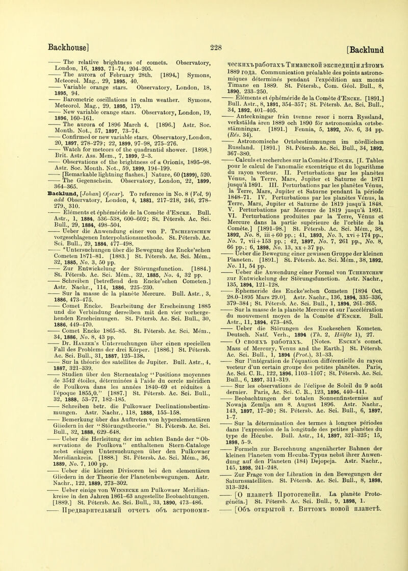 [Backlund ■ The relative brightness of comets. Observatory, London, 16, 1893, 71-74, 204-205. The aurora of February 28th. [1894.] Symons, Meteorol. Mag., 29, 1895, 40. Variable orange stars. Observatory, London, 18, 1895, 94. Barometric oscillations in calm weather. Symons, Meteorol. Mag., 29, 1895, 179. New variable orange stars. Observatory, London, 19, 1896, 160-161. The aurora of 1896 March 4. [1896.] Astr. Soc. Month. Not., 57, 1897, 73-74. Confirmed or new variable stars. Observatory, London, 20, 1897, 278-279; 22, 1899, 97-98, 275-276. Watch for meteors of the quadrantid shower. [1898.1 Brit. Astr. Ass. Mem., 7, 1899, 2-3. ■ Observations of the brightness of a Orionis, 1895-98. Astr. Soc. Month. Not., 59, 1899, 194-199. [Bemarkable lightning flashes.] Nature, 60 (1899), 520. The Gegenschein. Observatory, London, 22, 1899, 364-365. Backlund, [Johmi] 0[scar]. To reference in No. 8 (Vol, 9) add Observatory, London, 4, 1881, 217-218, 246, 278- 279,, 310. Elements et £ph6meride de la Comete d'ENCKE. Bull. Astr., 1, 1884, 536-538, 600-602; St. Petersb. Ac. Sci. Bull., 29, 1884, 498-504. Ueber die Anwendung einer von P. Tschebyschew vorgeschlagenen Interpolationsmethode. St. Petersb. Ac. Sci. Bull., 29, 1884, 477-498. *Untersuchungen iiber die Bewegung des Encke'schen Cometen 1871-81. [1883.] St. Petersb. Ac. Sci. Mem., 32, 1885, No. 3, 50 pp. Zur Entwickelung der Storungsfunction. [1884.] St. Petersb. Ac. Sci. Mem., 32, 1885, No. 4, 32 pp. Schreiben [betreffend den Encke'schen Cometen.] Astr. Nachr., 114, 1886, 225-230. Sur la masse de la planete Mercure. Bull. Astr., 3, 1886, 473-475. Comet Encke. Bearbeitung der Erscheinung 1885 und die Verbindung derselben mit den vier vorherge- henden Erscheinungen. St. Petersb. Ac. Sci. Bull., 30, 1886, 449-470. Comet Encke 1865-85. St. Petersb. Ac. Sci. Mem., 34, 1886, No. 8, 43 pp. Dr. Habzer's Untersuchungen iiber einen speciellen Fall des Problems der drei Korper. [1886.] St. Petersb. Ac. Sci. Bull., 31, 1887, 125-138. Sur la theorie des satellites de Jupiter. Bull. Astr., 4, 1887, 321-339. Studien iiber den Sterncatalog Positions moyennes de 3542 etoiles, determiners a l'aide du cercle m^ridien de Poulkova dans les annees 1840-69 et reduites a l'epoque 1855,0. [1887.] St. Petersb. Ac. Sci. Bull., 32, 1888, 53-77, 182-185. Schreiben betr. die Pulkowaer Declinationsbestim- mungen. Astr. Nachr., 118, 1888, 155-158. Bemerkung iiber das Auftreten von hyperelementaren Gliedern in der  Storungstheorie. St. Petersb. Ac. Sci. Bull., 32, 1888, 629-648. Ueber die Herleitung der im achten Bande der  Ob- servations de Poulkova enthaltenen Stern-Cataloge nebst einigen Untersuchungen iiber den Pulkowaer Meridiankreis. [1888.] St. Petersb. Ac. Sci. M6m., 36, 1889, No. 7, 100 pp. ■ Ueber die kleinen Divisoren bei den elementaren Gliedern in der Theorie der Planetenbewegungen. Astr. Nachr., 122, 1889, 273-302. ■ Ueber einige von Winnecke am Pulkowaer Meridian- kreise in den Jahren 1861-63 angestellte Beobachtungen. [1889.] St. Petersb. Ac. Sci. Bull., 33, 1890, 473-486. ITpe,n,BapHTejibHiift (mieTi. o6t> acTpoHOMii- iecKiix'bpa6oTax'B TsMaHCKoS aKcnejimiH ji'etom'b 1889 ro,a,a. Communication pr6alable des points astrono- miques determines pendant l'exp6dition aux monts Timane en 1889. St. Petersb., Com. Geol. Bull., 8, 1890, 233-250. Elements et ephemeride de la Comete d'ENCKE. [1891.] Bull. Astr., 8, 1891, 354-357; St. Petersb. Ac. Sci. Bull., 34, 1892, 401-405. Anteckningar fran tvenne resor i norra Byssland, verkstalda aren 1889 och 1890 for astronomiska ortsbe- stamningar. [1891.] Fennia, 5, 1892, No. 6, 34 pp. (Res. 34). Astronomische Ortsbestimmungen im nordlichen Bussland. [1891.] St. Petersb. Ac. Sci. Bull., 34, 1892, 367-380. Calculs et recherches sur la Comete d'ENCKE. [I. Tables pour le calcul de l'anomalie excentrique et du logarithme du rayon vecteur. II. Perturbations par les planetes Venus, la Terre, Mars, Jupiter et Saturne de 1871 jusqu'a 1891. III. Perturbations par les planetes Venus, la Terre, Mars, Jupiter et Saturne pendant la p^riode 1848-71. IV. Perturbations par les planetes Venus, la Terre, Mars, Jupiter et Saturne de 1819 jusqu'a 1848. V. Perturbations par Mercure de 1819 jusqu'a 1891. VI. Perturbations produites par la Terre, Venus et Mercure dans la partie supe>ieure de l'orbite de la Comete.] [1891-98.] St. Petersb. Ac. Sci. Mem., 38, 1892, No. 8, iii + 60 pp.; 41, 1893, No. 3, xvi + 174pp., No. 7, vii+153 pp.; 42, 1897, No. 7, 261 pp., No. 8, 66 pp.; 6, 1898, No. 13, xx + 37 pp. Ueber die Bewegung einer gewissen Gruppe der kleinen Planeten. [1891.] St. Petersb. Ac. Sci. Mem., 38,1892, No. 11, 54 pp. Ueber die Anwendung einer Formel von Tchebychew zur Entwickelung der Storungsfunction. Astr. Nachr., 135, 1894, 121-128. Ephemeride des Encke'schen Cometen [1894 Oct. 28.0-1895 Mars 29.0]. Astr. Nachr., 136, 1894, 335-336, 379-384; St. Petersb. Ac. Sci. Bull., 1, 1894, 261-265. Sur la masse de la planete Mercure et sur 1'acceUeration du mouvement moyen de la Comete d'ENCKE. Bull. Astr., 11, 1894, 473-485. Ueber die Storungen des Euckeschen Kometen. Deutsch. Natf. Verh., 1894 (Th. 2, Hcilfte 1), 27. 0 CBOHXt pa60Taxi). [Notes. Encke's comet. Mass of Mercury, Venus and the Earth.] St. Petersb. Ac. Sci. Bull., 1, 1894 (Prot.), 31-33. Sur l'integration de liquation differentielle du rayon vecteur d'un certain groupe des petites planetes. Paris, Ac. Sci. C. B., 122, 1896, 1103-1107; St. Petersb. Ac. Sci. Bull., 6, 1897, 311-319. Sur les observations de l'eclipse de Soleil du 9 aout dernier. Paris, Ac. Sci. C. R., 123, 1896, 440-441. Beobachtungen der totalen Sonnenfinsterniss auf Nowaja Zemlja am 8. August 1896. Astr. Nachr., 143, 1897, 17-20; St. Petersb. Ac. Sci. Bull., 6, 1897, 1-7. Sur la determination des termes a longues periodes dans l'expression de la longitude des petites planetes du type de Hecube. Bull. Astr., 14, 1897, 321-325; 15, 1898, 5-9. —— Formeln zur Berechnung angenaherter Bahnen der kleinen Planeten vom Hecuba-Typus nebst ihrer Anwen- dung auf den Planeten (184) Dejopeja. Astr. Nachr., 145, 1898, 241-248. Zur Frage von der Libration in den Bewegungen der Saturnssatelliten. St. Petersb. Ac. Sci. Bull., 8, 1898, 313-324. [O HJiaHeTi IipOTOreHeSfl. La planete Proto- geneia.] St. Petersb. Ac. Sci. Bull., 9, 1898, 1. [06^ OTKpHToS r. BiittomI) hobou iMaHeTi.