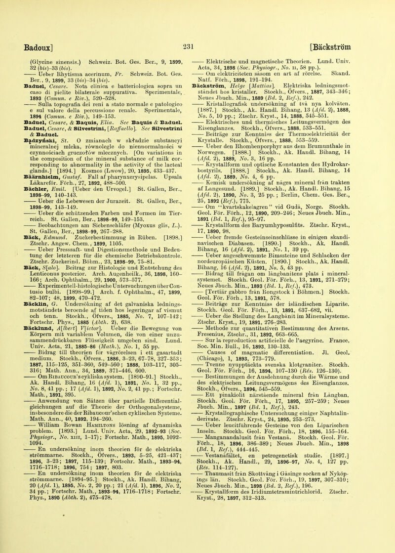 (Glycine sinensis.) Schweiz. Bot. Ges. Ber., 9, 1899, 32 (6is)-33 (bis). Ueber Rhytisma acerinum, Fr. Schweiz. Bot. Ges. Ber., 9, 1899, 33 (6is)-34 (bis). Baduel, Cesare. Nota clinica e batteriologica sopra un caso di pielite bilaterale suppurativa. Sperimentale, 1893 (Comun. e Bio.), 520-528. Sulla topografia dei reni a stato normale e patologico e sul valore della percussione renale. Sperimentale, 1894 (Comun. e Biv.), 149-153. Baduel, Cesare, & Baquis, Elia. See Baquis & Baduel. Baduel, Cesare, & Silvestrini, [Baffaello]. See Silvestrini & Baduel. Badzynski, St. O zmianach w skfadzie substancyi mineralnej mleka, rownolegle do niennormalnosci w czynnosciach gruczofow mlecznych. [On variations in the composition of the mineral substance of milk cor- responding to abnormality in the activity of the lacteal glands.] [1894.] Kosmos (Lwow), 20, 1895, 433-437. Baarnhielm, Oustaf. Fall af pharynxerysipelas. Upsala Lakarefor. Forh., 27, 1892, 488-500. Bachler, Emil. [Ueber den Urvogel.] St. Gallen, Ber., 1898-99, 140-143. Ueber die Lebewesen der Jurazeit. St. Gallen, Ber., 1898-99, 143-149. Ueber die schiitzenden Farben und Formen im Tier- reich. St. Gallen, Ber., 1898-99, 149-153. Beobachtungen am Siebenschlafer (Myoxus glis, L.). St. Gallen, Ber., 1898-99, 267-288. Back, Edmund. Zuckerbestimmung in Ruben. [1898.] Ztschr. Angew. Chem., 1899, 1105. Ueber Presssaft- und Digestionsmethode und Bedeu- tung der letzteren fur die chemische Betriebskontrole. Ztschr. Zuckerind. Bohm., 23, 1898-99, 75-81. Back, S[alo]. Beitrag zur Histologic und Entstehung des Lenticonus posterior. Arch. Augenheilk., 36, 1898, 160- 166; Arch. Ophthalm., 29, 1900, 573-577. Experimentell-histologische Untersuchungen tiber Con- tusio bulbi. [1898-99.] Arch. f. Ophthalm., 47, 1899, 82-107; 48, 1899, 470-472. Backlin, G. Undersokning af det galvaniska lednings- motstandets beroende af tiden hos legeringar af vismut och tenn. Stockh., Ofvers., 1885, No. 7, 107-142; Fortschr. Phys., 1885 (Abth. 2), 638. Backlund, A[lbert] V[ictor]. Ueber die Bewegung von Korpern mit variablem Volumen, die von einer unzu- sammendriickbaren Fliissigkeit umgeben sind. Lund. Univ. Acta, 21, 1885-86 (Math.), No. 1, 55 pp. Bidrag till theorien for vagrorelsen i ett gasartadt medium. Stockh., Ofvers., 1886, 3-23, 67-78, 327-353; 1887, 115-125, 351-360, 549-560; 1888, 103-117, 305- 316; Math. Ann., 34, 1889, 371-446, 600. OmRiBAUcouB'scykliska system. [1890-91.] Stockh., Ak. Handl. Bihang, 16 (Afd. 1), 1891, No. 1, 32 pp., No. 8, 41 pp.; 17 (Afd. 1),' 1892, No. 2, 41 pp.; Fortschr. Math., 1891, 395. Anwendung von Satzen iiber partielle Differential- gleichungen auf die Theorie der Orthogonalsysteme, insbesondere die der Ribaucour'schen cyklischen Systeme. Math. Ann., 40, 1892, 194-260. William Rowan Hamiltons losning af dynamiska problem. [1893.] Lund. Univ. Acta, 29, 1892-93 (Soc. Physiogr., No. xm, 1-17); Fortschr. Math., 1895, 1092- 1094. En undersokning inom theorien for de elektriska strommarne. Stockh., Ofvers., 1893, 5-25, 421-437; 1896, 3-23; 1897, 115-139; Fortschr. Math., 1893-94, 1716-1718; 1896, 754; 1897, 803. En undersokning inom theorien for de elektriska strommarne. [1894-95.] Stockh., Ak. Handl. Bihang, 20 (Afd. 1), 1895, No. 2, 20 pp.; 21 (Afd. 1), 1896, No. 2, 34 pp.; Fortschr. Math., 1893-94, 1716-1718; Fortschr. Phys., 1895 (Abth. 2), 475-478. •—— Elektrische und magnetische Theorien. Lund. Univ. Acta, 34, 1898 (Soc. Physiogr., No. n, 58 pp.). Om elektriciteten sasom en art af rorelse. Skand. Natf. Forh., 1898, 191-194. Backstrom, Helge [Mattias]. Elektriska ledningsmot- standet bos kristaller. Stockh., Ofvers., 1887, 343-346; Neues Jbuch. Min., 1889 (Bd. 2, Bef), 242. Kristallografisk undersokning af tva nya kolvaten. [1887.] Stockh., Ak. Handl. Bihang, 13 (Afd. 2), 1888, No. 5, 10 pp.; Ztschr. Kryst., 14, 1888, 545-551. Elektrisches und thermisches Leitungsvermogen des Eisenglanzes. Stockh., Ofvers., 1888, 533-551. Beitriige zur Kenntnies der Thermoelektricitat der Krystalle. Stockh., Ofvers., 1888, 553-559. Ueber den Rhombenporphyr aus dem Brumunthale in Norwegen. [1888.] Stockh., Ak. Handl. Bihang, 14 (Afd. 2), 1889, No. 3, 16 pp. Krystallform und optische Konstanten des Hydrokar- bostyrils. [1888.] Stockh., Ak. Handl. Bihang, 14 (Afd. 2), 1889, No. 4, 6 pp. Kemisk undersokning af nagra mineral fran trakten af Langesund. [1889.] Stockh., Ak. Handl. Bihang, 15 (Afd. 2), 1890, No. 3, 25 pp.; Berlin, Chem. Ges. Ber., 25, 1892 (Bef.), 775. Om kvartskakelagren vid Guda, Norge. Stockh. Geol. For. Forh., 12, 1890, 209-246; Neues Jbuch. Min., 1891 (Bd. 1, Bef.), 95-97. Krystallform des Baryumhyposulfits. Ztschr. Kryst., 17, 1890, 98. Ueber fremde Gesteinseinschliisse in einigen skandi- navischen Diabasen. [1890.] Stockh., Ak. Handl. Bihang, 16 (Afd. 2), 1891, No. 1, 39 pp. Ueber angeschwemmte Bimssteine und Schlacken der nordeuropaischen Kiisten. [1890.] Stockh., Ak. Handl. Bihang, 16 (Afd. 2), 1891, No. 5, 43 pp. Bidrag till fragan om langbanitens plats i mineral- systemet. Stockh. Geol. For. Forh., 13, 1891, 271-279; Neues Jbuch. Min., 1893 (Bd. 1, Bef.), 473. [Tertiar gabbro fran Rongstock i Bohmen.] Stockh. Geol. For. Forh., 13, 1891, 578. Beitrage zur Kenntniss der islandischen Liparite. Stockh. Geol. For. Forh., 13, 1891, 637-682, vii. Ueber die Stellung des Langbanit im Mineralsysteme. Ztschr. Kryst., 19, 1891, 276-283. Methode zur quantitativen Bestimmung des Arsens. Fresenius, Ztschr., 31, 1892, 663-665. Sur la reproduction artificielle de l'aegyrine. France, Soc. Min. Bull., 16, 1893, 130-133. Causes of magmatic differentiation. Jl. Geol. (Chicago), 1, 1893, 773-779. Tvenne nyupptackta svenska klotgianiter. Stockh. Geol. For. Forh., 16, 1894, 107-130 (Bes. 126-130). Bestimmungen der Ausdehnung durch die Warme und des elektrischen Leitungsvermogens des Eisenglanzes. Stockh., Ofvers., 1894, 545-559. Ett pinakiolit narstaende mineral fran Langban. Stockh. Geol. For. Forh., 17, 1895, 257-259; Neues Jbuch. Min., 1897 (Bd. 1, Bef.), 243. Krystallographische Untersuchung einiger Naphtalin- derivate. Ztschr. Kryst., 24, 1895, 253-273. Ueber leucitfuhrende Gesteine von den Liparischen Inseln. Stockh. Geol. For. Forh., 18, 1896, 155-164. Manganandalusit fran Vestana. Stockh. Geol. For. Forh., 18, 1896, 386-389; Neues Jbuch. Min., 1898 (Bd. 1, Bef.), 444-445. Vestanafaltet, en petrogenetisk studie. [1897.] Stockh., Ak. Handl., 29, 1896-97, No. 4, 127 pp. (Bes. 114-127). Thaumasit fran Skottvang i Gasinge socken af Nykop- ings lan. Stockh. Geol. For. Forh., 19, 1897, 307-310; Neues Jbuch. Min., 1898 (Bd. 2, Bef.), 196. Krystallform des Iridiumtetramintrichlorid. Ztschr. Kryst., 28, 1897, 312-313.