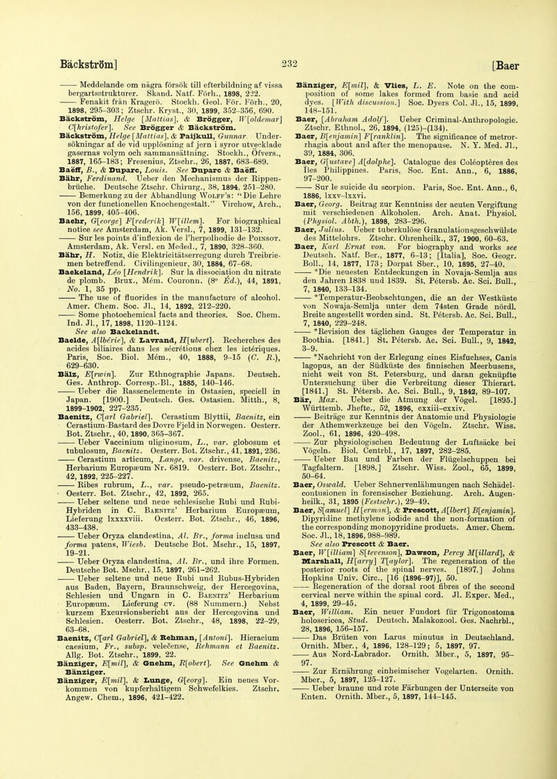 ■ Meddelande om nagra forsok till efterbildning af vissa bergartsatrukturer. Skand. Natf. Forh., 1898, 222. Fenakit friin Kragero. Stockh. Geol. For. Forh., 20, 1898, 295-303; Ztschr. Kryst., 30, 1899, 352-356, 690. Backstrom, Helge [Mattias], & Brogger, W[oldemar] C[hristofer]. See Brogger & Backstrom. Backstrom, Helge [Mattias], & PaijkuU, Gunnar. Under- sokningar af de vid upplosning af jern i syror utveeklade gasernas volym och sammansattning. Stockh., Ofvers., 1887, 165-183; Fresenius, Ztschr., 26, 1887, 683-689. Baeff, B., & Duparc, Louis. See Duparc & Baeff. Ba.hr, Ferdinand. Ueber den Mechanismus der Bippen- briiehe. Deutsche Ztschr. Chirurg., 38, 1894, 251-280. Bemerkung zu der Abhandlung Wolff's: Die Lehre von der functionellen Knochengestalt. Virchow, Arch., 156, 1899, 405-406. Baehr, G[eorge] F[rederik] W[illem~\. For biographical notice see Amsterdam, Ak. Versl., 7, 1899, 131-132. Sur les points d'inflexion de 1'herpolhodie de Poinsot. Amsterdam, Ak. Versl. en Meded., 7, 1890, 328-360. Bahr, H. Notiz, die Elektricitatserregung durch Treibrie- men betreffend. Civilingenieur, 30, 1884, 67-68. Baekeland, Leo [Hendrik]. Sur la dissociation du nitrate de plomb. Brux., Mem. Couronn. (8° Ed.), 44, 1891, No. 1, 35 pp. The use of fluorides in the manufacture of alcohol. Amer. Chem. Soc. Jl., 14, 1892, 212-220. Some photochemical facts and theories. Soc. Chem. Ind. Jl., 17, 1898, 1120-1124. See also Backelandt. Baelde, A[lberie], & Lavrand, H[ubert]. Becherches des acides biliaires dans les s^cr^tions chez les ict^riques. Paris, Soc. Biol. Mem., 40, 1888, 9-15 (C. R.), 629-630. Balz, E[rwin]. Zur Ethnographie Japans. Deutsch. Ges. Anthrop. Corresp.-Bl., 1885, 140-146. Ueber die Bassenelemente in Ostasien, speciell in Japan. [1900.] Deutsch. Ges. Ostasien. Mitth., 8, 1899-1902, 227-235. Baenitz, C[arl Gabriel]. Cerastium Blyttii, Baenitz, ein Cerastium-Bastard des Dovre Fjeld in Norwegen. Oesterr. Bot. Ztschr., 40,1890, 365-367. Ueber Vaecinium uliginosum, L., var. globosum et tubulosum, Baenitz. Oesterr. Bot. Ztschr., 41,1891, 236. Cerastium articum, Lange, var. drivense, Baenitz, Herbarium Europium Nr. 6819. Oesterr. Bot. Ztschr., 42, 1892, 225-227. Bibes rubrum, L., var. pseudo-petraBum, Baenitz. • Oesterr. Bot. Ztschr., 42, 1892, 265. Ueber seltene und neue schlesische Bubi und Bubi- Hybriden in C. Baenitz' Herbarium Europasum, Lieferung Ixxxxviii. Oesterr. Bot. Ztschr., 46, 1896, 433-438. Ueber Oryza clandestina, Al. Br., forma inclusa und forma patens, Wiesb. Deutsche Bot. Mschr., 15, 1897, 19-21. Ueber Oryza clandestina, Al. Br., und ihre Formen. Deutsche Bot. Mschr., 15, 1897, 261-262. Ueber seltene und neue Kubi und Bubus-Hybriden aus Baden, Bayern, Braunschweig, der Hercegovina, Schlesien und Ungarn in C. Baenitz' Herbarium Europeeum. Lieferung cv. (88 Nummern.) Nebst kurzem Excursionsbericht aus der Hercegovina und Schlesien. Oesterr. Bot. Ztschr., 48, 1898, 22-29, 63-68. Baenitz, C[arl Gabriel], & Rehman, [Antoni]. Hieracium caesium, Fr., subsp. veleiSense, Rehmann et Baenitz. Allg. Bot. Ztschr., 1899, 22. Banziger, E[mil], & Gnehm, R[obert]. See Gnehm & Banziger. Banziger, E[mil], & Lunge, G[eorg]. Ein neues Vor- kommen von kupferhaltigem Schwefelkies. Ztschr. Angew. Chem., 1896, 421-422. Banziger, E[mil], & Vlies, L. E. Note on the com- position of some lakes formed from basic and acid dyes. [With discussion.] Soc. Dyers Col. JL, 15, 1899, 148-151. Baer, [Abraham Adolf]. Ueber Criminal-Anthropologie. Ztschr. Ethnol., 26, 1894, (125)-(134). Baer, B[enjami7i] F[ranklin]. The significance of metror- rhagia about and after the menopause. N. Y. Med. JL, 39, 1884, 306. Baer, G[ustave] A[dolphe]. Catalogue des Coleopteres des lies Philippines. Paris, Soc. Ent. Ann., 6, 1886, 97-200. Sur le suicide du scorpion. Paris, Soc. Ent. Ann., 6, 1886, lxxv-lxxvi. Baer, Georg. Beitrag zur Kenntniss der acuten Vergiftung mit verschiedenen Alkoholen. Arch. Anat. Physiol. (Physiol. Abth.), 1898, 283-296. Baer, Julius. Ueber tuberkulose Granulationsgeschwiilste des Mittelohrs. Ztschr. Ohrenheilk., 37, 1900, 60-63. Baer, Karl Ernst von. For biography and works see Deutsch. Natf. Ber., 1877, 6-13; [Italia], Soc. Geogr. Boll., 14, 1877, 173; Dorpat Sber., 10, 1895, 27-40. *Die neuesten Entdeckungen in Novaja-Semlja aus den Jahren 1838 und 1839. St. Petersb. Ac. Sci. Bull., 7, 1840, 133-134. —— *Temperatur-Beobachtungen, die an der Westkiiste von Nowaja-Semlja unter dem 74sten Grade nordl. Breite angestellt worden sind. St. Petersb. Ac. Sci. Bull., 7, 1840, 229-248. *Bevision des taglichen Ganges der Temperatur in Boothia. [1841.] St. Petersb. Ac. Sci. Bull., 9, 1842, 3-9. *Nachricht von der Erlegung eines Eisfuchses, Canis lagopus, an der Sudkuste des finnischen Meerbusens, nicht weit von St. Petersburg, und daran gekniipfte Untersuchung iiber die Verbreitung dieser Thierart. [1841.] St. Petersb. Ac. Sci. Bull., 9, 1842, 89-107. Bar, Max. Ueber die Atmung der Vogel. [1895.] Wurttemb. Jhefte., 52, 1896, cxxiii-cxxiv. Beitrage zur Kenntnis der Anatomie und Physiologie der Athemwerkzeuge bei den Vogeln. Ztschr. Wiss. ZooL, 61, 1896, 420-498. Zur physiologischen Bedeutung der Luftsacke bei Vogeln. Biol. Centrbl., 17, 1897, 282-285. Ueber Bau und Farben der Flugelschuppen bei Tagfaltern. [1898.] Ztschr. Wiss. ZooL, 65, 1899, 50-64. Baer, Oswald. Ueber Sehnervenlahmungen nach Schadel- contusionen in forensischer Beziehung. Arch. Augen- heilk., 31, 1895 (Festschr.), 29-49. Baer, S[amuel] H[ermari], & Prescott, A[lbert] B[enjamin]. Dipyridine methylene iodide and the non-formation of the corresponding monopyridine products. Amer. Chem. Soc. JL, 18,1896, 988-989. See also Prescott & Baer. Baer, W[illiam] S[tevenson], Dawson, Percy M[illard], & Marshall, H[arry] T[aylor], The regeneration of the posterior roots of the spinal nerves. [1897.] Johns Hopkins Univ. Circ, [16 (1896-97)], 50. Begeneration of the dorsal root fibres of the second cervical nerve within the spinal cord. JL Exper. Med., 4, 1899, 29-45. Baer, William. Ein neuer Fundort fur Trigonostoma holosericea, Stud. Deutsch. Malakozool. Ges. NachrbL, 28, 1896, 156-157. Das Briiten von Larus minutus in Deutschland. Ornith. Mber., 4, 1896, 128-129; 5, 1897, 97. Aus Nord-Labrador. Ornith. Mber., 5, 1897, 95- 97. Zur Ernahrung einheimischer Vogelarten. Ornith. Mber., 5, 1897, 125-127. Ueber braune und rote Farbungen der Unterseite von Enten. Ornith. Mber., 5, 1897, 144-145.