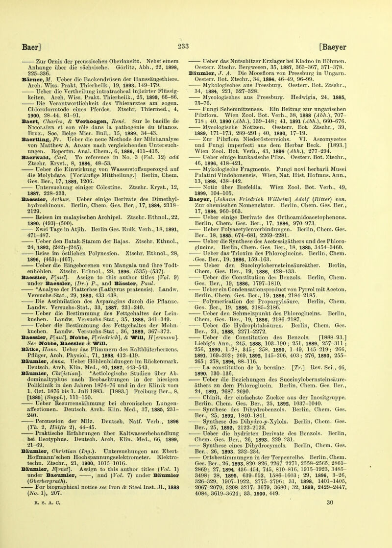 Zur Ornis der preussischen Oberlausitz. Nebst einem Anhange iiber die sachsische. Gorlitz, Abh., 22, 1898, 225-336. Earner, .1/. Ueber die Backendriisen der Haussaugethiere. Arch. Wiss. Prakt. Thierheilk., 19, 1893, 149-179. Ueber die Vertbeilung intratracheal injicirter Fliissig- keiten. Arch. Wiss. Prakt. Thierheilk., 25, 1899, 66-86. Die Verantwortlichkeit des Thierarztes am sogen. Cbloroformtode eines Pferdes. Ztschr. Thiermed., 4, 1900, 28-44, 81-91. Baert, Charles, & Verhoogen, Rene. Sur le bacille de Nicolaieb et son role dans la pathogenie du tetanos. Brux., Soc. Beige Micr. Bull., 15, 1889, 34-43. Baertling, Fr. Ueber die neue Methode der Milchanalyse von Matthew A. Adams nach vergleichenden Untersuch- ungen. Bepertm. Anal. Chem., 6, 1886, 411-415. Baerwald, Carl. To reference in No. 3 (Vol. 12) add Ztschr. Kryst., 8, 1884, 48-53. Ueber die Einwirkung von Wasserstoffsuperoxyd auf die Molybdate. [Vorlaufige Mittheilung.] Berlin, Chem. Ges. Ber., 17, 1884, 1206. Untersuchung einiger Colestine. Ztschr. Kryst., 12, 1887, 228-233. Baessler, Arthur. Ueber einige Derivate des Dimethyl- hydrochinons. Berlin, Chem. Ges. Ber., 17,1884, 2118- 2129. Reisen im malayischen Archipel. Ztschr. Ethnol., 22, 1890, (493)-(500). Zwei Tage in Atjih. Berlin Ges. Erdk. Verh., 18,1891, 471-487. Ueber den Batak-Stamm der Rajas. Ztschr. Ethnol., 24, 1892, (242)-(245). Reise im ostlichen Polynesien. Ztschr. Ethnol., 28, 1896, (463)-(467). Ueber die Eingeborenen von Mangaia und ihre Todt- enhohlen. Ztschr. Ethnol., 28, 1896, (535)-(537). Baessler, P[aul], Assign to this author titles (Vol. 9) under Baessler, (Dr.) P., and Bassler, Paul. *Analyse der Platterbse (Lathyrus pratensis). Landw. Versuchs-Stat., 29, 1883, 433-438. Die Assimilation des Asparagins durch die Pflanze. Landw. Versuchs-Stat., 33, 1887, 231-240. ■ Ueber die Bestimmung des Fettgehaltes der Lein- kuchen. Landw. Versuchs-Stat., 35, 1888, 341-349. Ueber die Bestimmung des Fettgehaltes der Mohn- kuchen. Landw. Versuchs-Stat , 36, 1889, 367-372. Baessler, P[aul], Nobbe, F[riedrich], & Will, H[ermaim]. See Nobbe, Baessler & Will. Batke, Hans. Ueber das Plimmern des Kaltbliiterherzens. Pfliiger, Arch. Physiol., 71, 1898, 412-419. Baumler, Anna. Ueber Hohlenbildungen im Riickenmark. Deutsch. Arch. Klin. Med., 40, 1887, 443-543. Baumler, Chr[istian\. *Aetiologische Studien iiber Ab- dominaltyphus nach Beobachtungen in der hiesigen Poliklinik in den Jahren 1874-76 und in der Klinik vom 1. Oct. 1876 bis 1. Juli 1883. [1883.] Freiburg Ber., 8, [1885] (Suppl.), 111-150. Ueber Recurrenslahmung bei chronischen Lungen- affectionen. Deutsch. Arch. Klin. Med., 37, 1885, 231- 240. Percussion der Milz. Deutsch. Natf. Verb., 1896 (Th. 2, Halfte 2), 44-45. Praktische Erfahrungen iiber Kaltwasserbehandlung bei Ileotyphus. Deutsch. Arch. Klin. Med., 66, 1899, 21-69. Baumler, Christian (Ing.). Untersuchungen am Ebert- Hoffmann'schen Hochspannungselektrometer. Elektro- techn. Ztschr., 21, 1900, 1015-1016. Baumler, E[rnst~\. Assign to this author titles (Vol. 1) under Baeumler, , and (Vol. 7) under Baumler (Oberbergrath). For biographical notice see Iron & Steel Inst. Jl., 1888 (No. 1), 207. Ueber das Nutschitzer Erzlagerbei Kladno in Bohmen. Oesterr. Ztschr. Bergwesen, 35, 1887, 363-367, 371-378. Baumler, J. A. Die Moosflora von Pressburg in Ungarn. Oesterr. Bot. Ztschr., 34, 1884, 46-49, 96-99. Mykologisches aus Pressburg. Oesterr. Bot. Ztschr., 34, 1884, 221, 327-328. Mycologisches aus Pressburg. Hedwigia, 24, 1885, 75-76. Fungi Schemnitzenses. Ein Beitrag zur ungarischen Pilzflora. Wien Zool. Bot. Verh., 38, 1888 (Abh.), 707- 718 ; 40, 1890 (Abh.), 139-148; 41, 1891 (Abh.), 660-676. Mycologische Notizen. Oesterr. Bot. Ztschr., 39, 1889, 171-173, 289-291; 40, 1890, 17-19. Zur Pilzflora Niederosterreichs. VI. Ascomycetes und Fungi imperfecti aus dem Herbar Beck. [1893.] Wien Zool. Bot. Verh., 43, 1894 (Abh.), 277-294. Ueber einige kaukasische Pilze. Oesterr. Bot. Ztschr., 46, 1896, 418-421. Mykologische Fragmente. Fungi novi herbarii Musei Palatini Vindobonensis. Wien, Nat. Hist. Hofmus. Ann., 13, 1898, 438-442. Notiz iiber Brefeldia. Wien Zool. Bot. Verh., 49, 1899, 104-105. Baeyer, [Johann Friedrich Wilhelni] Adolf (Ritter) von. Zur chemischen Nomenclatur. Berlin, Chem. Ges. Ber., 17, 1884, 960-963. Ueber einige Derivate des Orthoamidoacetophenons. Berlin, Chem. Ges. Ber., 17, 1884, 970-973. Ueber Polyacetylenverbindungen. Berlin, Chem. Ges. Ber., 18, 1885, 674-681, 2269-2281. Ueber die Synthese des Acetessigathers und des Phloro- glucins. Berlin, Chem. Ges. Ber., 18, 1885, 3454-3460. Ueber das Trioxim des Phloroglucins. Berlin, Chem. • Ges. Ber., 19, 1886, 159-163. Ueber den Succinylobernsteinsaureather. Berlin, Chem. Ges. Ber., 19, 1886, 428-433. Ueber die Constitution des Benzols. Berlin, Chem. Ges. Ber., 19, 1886, 1797-1810. Ueber ein Condensationsproduct von Pyrrol mit Aceton. Berlin, Chem. Ges. Ber., 19, 1886, 2184-2185. Polymerisation der Propargylsaure. Berlin, Chem. Ges. Ber., 19, 1886, 2185-2186. Ueber den Sehmelzpunkt des Phloroglucins. Berlin, Chem. Ges. Ber., 19, 1886, 2186-2187. Ueber die Hydrophtalsauren. Berlin, Chem. Ges. Ber., 21, 1888, 2271-2272. Ueber die Constitution des Benzols. [1888-93.] Liebig's Ann., 245, 1888, 103-190; 251, 1889, 257-311; 256, 1890, 1-28, 345; 258, 1890, 1-49, 145-219; 266, 1891, 169-202; 269, 1892, 145-206, 403; 276, 1893, 255- 265 ; 278, 1894, 88-116. La constitution de la benzine. [2V.] Rev. Sci., 46, 1890, 130-136. Ueber die Beziehungen des Succiuylobernsteinsaure- athers zu dem Phloroglucin. Berlin, Chem. Ges. Ber., 24, 1891, 2687-2690. Chinit, der einfachste Zucker aus der Inositgruppe. Berlin, Chem. Ges. Ber., 25, 1892, 1037-1040. Synthese des Dihydrobenzols. Berlin, Chem. Ges. Ber., 25, 1892, 1840-1841. Synthese des Dihydro-^)-Xylols. Berlin, Chem. Ges. Ber., 25, 1892, 2122-2123. Ueber die hydrirten Derivate des Benzols. Berlin, Chem. Ges. Ber., 26, 1893, 229-231. Synthese eines Dihydrocymols. Berlin, Chem. Ges. Ber., 26, 1893, 232-234. Ortsbestimmungen in der Terpenreihe. Berlin, Chem. Ges. Ber., 26,1893, 820-826, 2267-2271, 2558-2565, 2861- 2869; 27, 1894, 436-454, 745, 810-816, 1915-1923, 3485- 3498; 28, 1895, 639-652, 1586-1603; 29, 1896, 3-26, 326-329, 1907-1922, 2775-2796; 31, 1898, 1401-1405, 2067-2079, 3208-3217, 3679, 3680; 32, 1899, 2429-2447, 4084, 3619-3624; 33, 1900, 449. B. S. A. C. 30