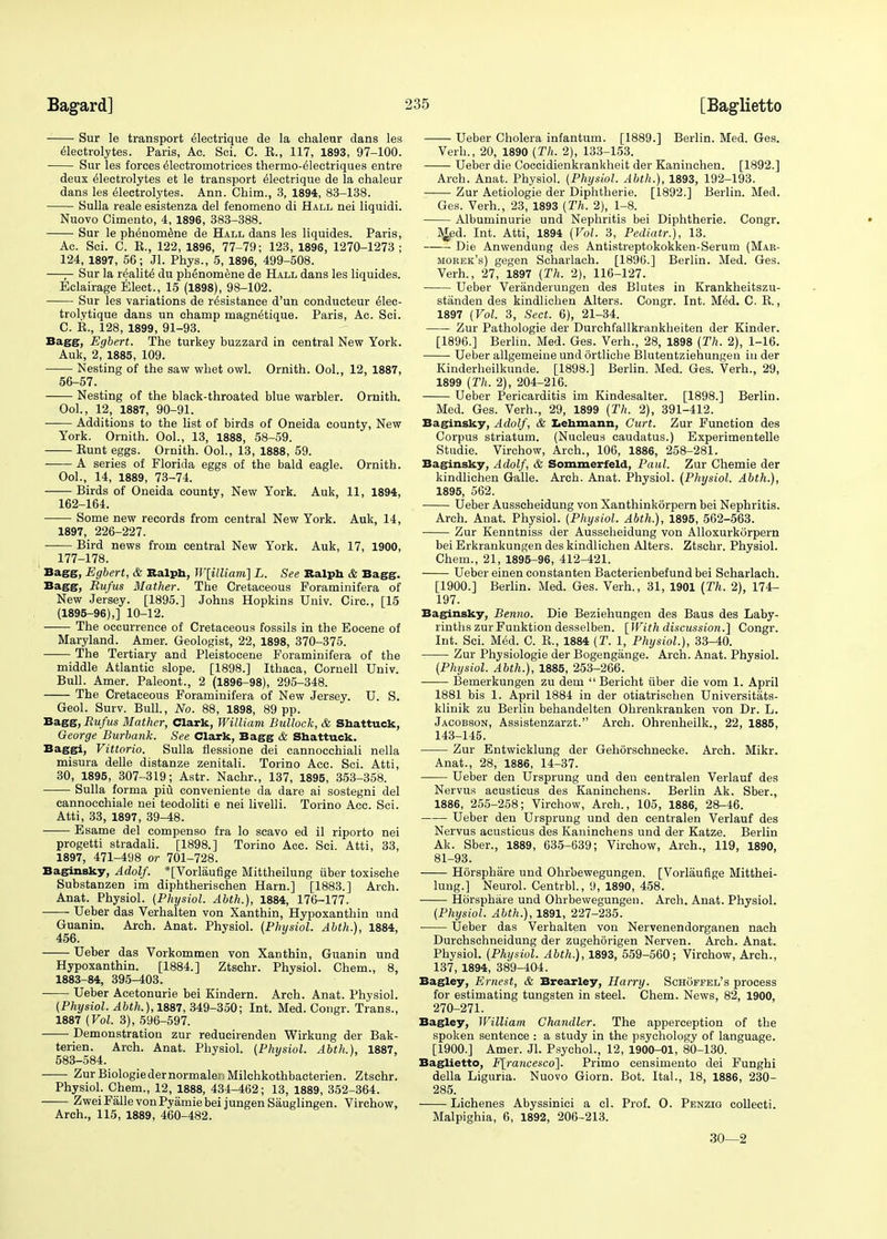 Sur le transport Electrique de la chaleur dans les Electrolytes. Paris, Ac. Sci. C. K., 117, 1893, 97-100. Sur les forces Electromotrices thermo-Electriques entre deux Electrolytes et le transport Electrique de la chaleur dans les Electrolytes. Ann. Chim., 3, 1894, 83-138. Sulla reale esistenza del fenomeno di Hall nei liquidi. Nuovo Cimento, 4, 1896, 383-388. Sur le phEnomene de Hall dans les liquides. Paris, Ac. Sci. C. K., 122, 1896, 77-79; 123, 1896, 1270-1273 ; 124, 1897, 56; Jl. Phys., 5, 1896, 499-508. —— Sur la realitE du phenomEne de Hall dans les liquides. Eclairage Elect., 15 (1898), 98-102. Sur les variations de rEsistance d'un eonducteur Elec- trolytique dans un champ magnEtique. Paris, Ac. Sci. C. P., 128, 1899, 91-93. Bagg, Egbert. The turkey buzzard in central New York. Auk, 2, 1885, 109. Nesting of the saw whet owl. Ornith. Ool., 12, 1887, 56-57. Nesting of the black-throated blue warbler. Ornith. Ool., 12, 1887, 90-91. Additions to the list of birds of Oneida county, New York. Ornith. Ool., 13, 1888, 58-59. Runt eggs. Ornith. Ool., 13, 1888, 59. A series of Florida eggs of the bald eagle. Ornith. Ool., 14, 1889, 73-74. Birds of Oneida county, New York. Auk, 11, 1894, 162-164. Some new records from central New York. Auk, 14, 1897, 226-227. Bird news from central New York. Auk, 17, 1900, 177-178. Bagg, Egbert, & Ralph, W[illiam] L. See Ralph & Bagg. Bagg, Rufus Mather. The Cretaceous Poraminifera of New Jersey. [1895.] Johns Hopkins Univ. Circ, [15 (1895-96),] 10-12. The occurrence of Cretaceous fossils in the Eocene of Maryland. Amer. Geologist, 22, 1898, 370-375. The Tertiary and Pleistocene Foraminifera of the middle Atlantic slope. [1898.] Ithaca, Cornell Univ. Bull. Amer. Paleont., 2 (1896-98), 295-348. The Cretaceous Foraminifera of New Jersey. U. S. Geol. Surv. Bull., No. 88, 1898, 89 pp. Bagg, Rufus Mather, Clark, William Bullock, & Shattuck, George Burbank. See Clark, Bagg & Shattuck. Baggi, Vittorio. Sulla flessione dei cannocchiali nella misura delle distanze zenitali. Torino Acc. Sci. Atti, 30, 1895, 307-319; Astr. Nachr., 137, 1895, 353-358. Sulla forma piu conveniente da dare ai sostegni del cannocchiale nei teodoliti e nei livelli. Torino Acc. Sci. Atti, 33, 1897, 39-48. ■ Esame del compenso fra lo scavo ed il riporto nei progetti stradali. [1898.] Torino Acc. Sci. Atti, 33, 1897, 471-498 or 701-728. Baginsky, Adolf. *[Vorlaufige Mittheilung uber toxische Substanzen im diphtherischen Ham.] [1883.] Arch. Anat. Physiol. (Physiol. Abth.), 1884, 176-177. Ueber das Verhalten von Xanthin, Hypoxanthin und Guanin. Arch. Anat. Physiol. (Physiol. Abth.), 1884, 456. Ueber das Vorkommen von Xanthin, Guanin und Hypoxanthin. [1884.] Ztschr. Physiol. Chem., 8, 1883-84, 395-403. Ueber Acetonurie bei Kindern. Arch. Anat. Physiol. (Physiol. Abth.), 1887, 349-350; Int. Med. Congr. Trans., 1887 (Vol. 3), 596-597. Demonstration zur reducirenden Wirkung der Bak- terien. Arch. Anat. Physiol. (Physiol. Abth.), 1887, 583-584. ■ ■ ZurBiologiedernormaleuMilchkothbacterien. Ztschr. Physiol. Chem., 12, 1888, 434-462; 13, 1889, 352-364. ZweiFallevonPyamiebei jungen Sauglingen. Virchow, Arch., 115, 1889, 460-482. Ueber Cholera infantum. [1889.] Berlin. Med. Ges. Verb., 20, 1890 (Th. 2), 133-153. Ueber die Coccidienkrankheit der Kaninchen. [1892.] Arch. Anat. Physiol. (Physiol. Abth.), 1893, 192-193. Zur Aetiologie der Diphtherie. [1892.] Berlin. Med. Ges. Verh., 23, 1893 (Th. 2), 1-8. Albuminuric und Nephritis bei Diphtherie. Congr. M.ed. Int. Atti, 1894 (Vol. 3, Pediatr.), 13. Die Anwendung des Antistreptokokken-Serum (Mar- morek's) gegen Scharlach. [1896.] Berlin. Med. Ges. Verh., 27, 1897 (Th. 2), 116-127. Ueber Veranderungen des Blutes in Krankheitszu- stiinden des kindlichen Alters. Congr. Int. MEd. C. R., 1897 (Vol. 3, Sect. 6), 21-34. Zur Pathologie der Durchfallkrankheiten der Kinder. [1896.] Berlin. Med. Ges. Verh., 28, 1898 (Th. 2), 1-16. Ueber allgemeiue und ortliche Blutentziehungen in der Kinderheilkunde. [1898.] Berlin. Med. Ges. Verh., 29, 1899 (Th. 2), 204-216. Ueber Pericarditis im Kindesalter. [1898.] Berlin. Med. Ges. Verh., 29, 1899 (Th. 2), 391-412. Baginsky, Adolf, & Lehmann, Curt. Zur Function des Corpus striatum. (Nucleus caudatus.) Experimentelle Studie. Virchow, Arch., 106, 1886, 258-281. Baginsky, Adolf, & Sommerfeld, Paul. Zur Chemie der kindlichen Galle. Arch. Anat. Physiol. (Physiol. Abth.), 1895, 562. Ueber Ausscheidung von Xanthinkorpern bei Nephritis. Arch. Anat. Physiol. (Physiol. Abth.), 1895, 562-563. Zur Kenntniss der Ausscheidung von Alloxurkorpern bei Erkrankungen des kindlichen Alters. Ztschr. Physiol. Chem., 21, 1895-96, 412-421. Ueber einen constanten Bacterienbefund bei Scharlach. [1900.] Berlin. Med. Ges. Verh., 31, 1901 (Th. 2), 174- 197. Baginsky, Benno. Die Beziehungen des Baus des Laby- rinths zur Funktion desselben. [With discussion.] Congr. Int. Sci. MEd. C. R., 1884 (T. 1, Physiol.), 33-40. Zur Physiologie der Bogengange. Arch. Anat. Physiol. (Physiol. Abth.), 1885, 253-266. Bemerkungen zu dem  Bericht iiber die vom 1. April 1881 bis 1. April 1884 in der otiatrischen Universitats- klinik zu Berlin behandelten Ohrenkranken von Dr. L. Jacobson, Assistenzarzt. Arch. Ohrenheilk., 22, 1885, 143-145. Zur Entwicklung der Gehorschnecke. Arch. Mikr. Anat., 28, 1886, 14-37. Ueber den Ursprung und den centralen Verlauf des Nervus acusticus des Kaninchens. Berlin Ak. Sber., 1886, 255-258; Virchow, Arch., 105, 1886, 28-46. Ueber den Ursprung und den centralen Verlauf des Nervus acusticus des Kaninchens und der Katze. Berlin Ak. Sber., 1889, 635-639; Virchow, Arch., 119, 1890, 81-93. Horsphare und Ohrbewegungen. [Vorlaufige Mitthei- lung.] Neurol. Centrbl., 9, 1890, 458. Horsphare und Ohrbewegungen. Arch. Anat. Physiol. (Physiol. Abth.), 1891, 227-235. Ueber das Verhalten von Nervenendorganen nach Durchschneidung der zugehorigen Nerven. Arch. Anat. Physiol. (Physiol. Abth.), 1893, 559-560; Virchow, Arch., 137, 1894, 389-404. Bagley, Ernest, & Brearley, Harry. Schoffel's process for estimating tungsten in steel. Chem. News, 82, 1900, 270-271. Bagley, William Chandler. The apperception of the spoken sentence : a study in the psychology of language. [1900.] Amer. Jl. Psychol., 12, 1900-01, 80-130. Baglietto, F[rancesco]. Primo censimento dei Funghi della Liguria. Nuovo Giorn. Bot. Ital., 18, 1886, 230- 285. Lichenes Abyssinici a cl. Prof. O. Penzig collecti. Malpighia, 6, 1892, 206-213. 30—2