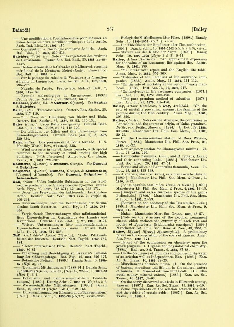 Une modification a l'ophtalmometre pour mesurer en meme temps les deux meridiens principaux de la cornee. Arch. Ital. Biol., 16, 1891, 415. Contribution a l'histologie comparee de Firis. Arch. Ital. Biol., 19, 1893, 210-213. Baichere, (I'abbe) Ed. Note sur la vegetation des environs de Carcassonne. France Soc. Bot. Bull., 35,1888, xxviii- xxxv. Herborisationsdans leCabardes et leMinervois (versant meridional de la Montagne Noire) (Aude). France Soc. Bot. Bull., 35, 1888, 1-lx. Sur le passage du calcaire de Ventenac a la formation a lignite du Languedoe. Paris, Ac. Sci. C. E., 107, 1888, 796-797. Nayades de l'Aude. France Soc. Malacol. Bull., 7, 1890, 117-132. Faunule malacologique de Carcassonne. [1892.] Feuille Jeunes Natural., 22, 1891-92, 63-68. Baichere, (I'abbe) Ed., & Gautier, G[aston]. See Gautier & Baichere. Baier, Anton. Teratologisches. Oesterr. Bot. Ztschr., 35, 1885, 117-119. Zur Flora der Umgebung von Bielitz und Biala. Oesterr. Bot. Ztschr., 37, 1887, 88-92, 130-134. Baier, Eduard. Ueber Buttersauregarung. Centrbl. Bakt. (Abt. 2), 1, 1895, 17-22, 84-87, 118-120. Die Pilzflora der Milch und ihre Beziehungen zum Kasereifungsprozess. Centrbl. Bakt. (Abt. 2), 3, 1897, 530-534. Baier, Julius. Low pressure in St. Louis tornado. U. S. Monthly Weath. Bev., 24 (1896), 332. Wind pressures in the St. Louis tornado, with special reference to the necessity of wind bracing for high buildings. [With discussion.] Amer. Soc. Civ. Engin. Trans., 37, 1897, 221-307. Baigneres, G[ustave], & Dumont, Georges. See Dumont & Baigneres. Baigneres, G[ustave], Dumont, Georges, & Lencauchez, [Jacques] Alexandre]. See Dumont, Baigneres & Lencauchez. Bail, Oskar. Ueber leukocide Substanzen in den Stoff- wechselproducten des Staphylococcus pyogenes aureus. Arch. Hyg., 30, 1897, 348-371; 32, 1898, 133-171. Ueber das Freiwerden der baktericiden Leukoeyten- stoffe. Deutsch. Natf. Verh., 1897 (Th. 2, Halfte 2), 260-264. ■ Untersuchungen iiber die Beeinflussing der Serum- alexine durch Bacterien. Arch. Hyg., 35, 1899, 284- 354. Vergleichende Untersuchungen iiber milzbrandfeind- liche Eigenschaften im Organismus des Hundes und Kaninchens. Centrbl. Bakt. (Abt. 1), 27, 1900, 10-21. Weitere Untersuchungen iiber milzbrandfeindliche Eigenschaften des Hundeorganismus. Centrbl. Bakt. (Abt. 1), 27, 1900, 517-525. Bail, [Carl Adolph Emmo] Th[eodor]. *Ueber Pilzkrank- heiten der Insecten. Deutsch. Natf. Tagebl., 1869, 132, 184. *Ueber unterirdische Pilze. Deutsch. Natf. Tagebl., 1880, 80-81. —:— Erganzung und Berichtigung zu Bbefeld's Behand- lung der Gahruugsfrage. Bot. Ztg., 42, 1884, 326-327. Botanische Notizen. [1886.] Danzig Schr., 6, 1884- 87 (Heft 3), 14. [Botanische Mittheilungen.] [1889-91.] Danzig Schr., 7, 1888-91 (Heft 2), 170-171, (Heft 4), 22-25; 8, 1892-94 (Heft 1), 3-4. [Botanische und naturwissenschaftliche Beobach- tungen.] [1889.] Danzig Schr., 7,1888-91 (Heft 3), 2-6. Wissenschaftliche Mitlheilungen. [1893.] Danzig Schr., 8, 1892-94 (Hefte 3 & 4), 242-243. [Durchwachsungen von Pflanzenund Pflanzentheilen.] [1895.] Danzig Schr., 9, 1895-98 (Heft 2), xxviii-xxix. Biologische Mittheilungen iiber Pilze. [1898.] Danzig Schr., 10, 1899-1902 (Heft 1), xi-xii. Die Thierklasse der Kopftiisser oder Tintenschnecken. [1899.] Danzig Schr., 10, 1899-1902 (Hefte 2 & 3), vii-xi. Skizzen aus der Klasse der Algen. [1899.] Danzig Schr., 10, 1899-1902 (Hefte 2 & 3), 9-11. Bailey, Arthur Hutcheson. *An approximate expression for the value of an assurance, life against life. Assur. Mag., 9, 1861, 299. *Mr. Finlaison's report and the English life table. Assur. Mag., 9, 1861, 357-360. *Estimates of the liabilities of life assurance com- panies. [1863.] Assur. Mag., 11, 1864, 111-112. *On the rate of mortality at the period of early man- hood. [1868.] Inst. Act. Jl., 14, 1869, 247. *On insolvency in life assurance companies. [1871.] Inst. Act. JL, 16, 1872, 389-498. ■ *The pure premium method of valuation. [1878.] Inst. Act. Jl., 21, 1879, 115-126. Bailey, Arthur Hutcheson, & Day, Archibald. *On the rate of mortality prevailing amongst the families of the peerage during the 19th century. Assur. Mag., 9, 1861, 305-326. Bailey, Charles. Notes on the structure, the occurrence in Lancashire, and the source of origin, of Naias graminea, Delile, var. Delilei, Magnus. [1884.] Jl. Bot., 22, 1884, 305-333; Manchester Lit. Phil. Soc. Mem., 10, 1887, .29-75. On the Caernarvonshire station of Bosa Wilsoni, Borrer. [1884.] Manchester Lit. Phil. Soc. Proc, 24, 1885, 20-22. New Anglesey station for Chamagrostis minima. Jl. Bot., 23, 1885, 220. Banunculus flammula, Linn., and B. reptans, Linn.; and their connecting links. [1886.] Manchester Lit. Phil. Soc. Proc, 26, 1887, 47-51. Forms and allies of Banunculus flammula, Linn. Jl. Bot., 25, 1887, 135-138. Arenaria gothica (E. Fries), as a plant new to Britain. [1889.] Manchester Lit. Phil. Soc. Mem. & Proc, 3, 1890, 8-12. [Boussingaultia baselloides, Humb. et Kunth.] [1890.] Manchester Lit. Phil. Soc. Mem. & Proc, 4,1891, 13-15. [European and extra-European species of the genus Pedicularis.] [1890.] Manchester Lit. Phil. Soc. Mem. & Proc, 4, 1891, 28-29. [Bemarks on the anatomy of the Iris sibirica, Linn.] [1894.] Manchester Lit. Phil. Soc. Mem. & Proc, 9, 1895, 11-12. Maize. Manchester Micr. Soc. Trans., 1898, 48-57. [Note on the structure of the peculiar permanent sheath which encloses the extremity of each root and rootlet of Pontederia (Eichhomia) crassipes.] [1899.] Manchester Lit. Phil. Soc. Mem. & Proc, 43, 1900, x. Bailey, E[dgar] H[enry] S[ummerfield]. A preliminary report on the composition of the coals of Kansas. Amer. Ass. Proc, 1884, 171. Beport of the commission on chemistry upon the year's progress. I. Organic and physiological chemistry. [1884.] Kan. Ac. Sci. Trans., 9, 1885, 87-88. On the occurrence of bromides and iodides in the water of an artesian well at Independence, Kas. [1885.] Kan. Ac. Sci. Trans., 10, 1887, 22-23. ■ Miscellaneous chemical notes. [I. On the presence of barium, strontium and lithium in the mineral waters of Kansas. II. Mineral oil from Fort Scott. III. Ells- worth county mineral waters.] [1886.] Kan. Ac Sci. Trans., 10, 1887, 62-63. On the newly discovered salt beds in Ellsworth county, Kansas. [1887.] Kan. Ac. Sci. Trans., 11, 1889, 8-10. Some experiments on the relation between the taste and the acidity of certain acids. [1887.] Kan. Ac. Sci. Trans., 11, 1889, 10.