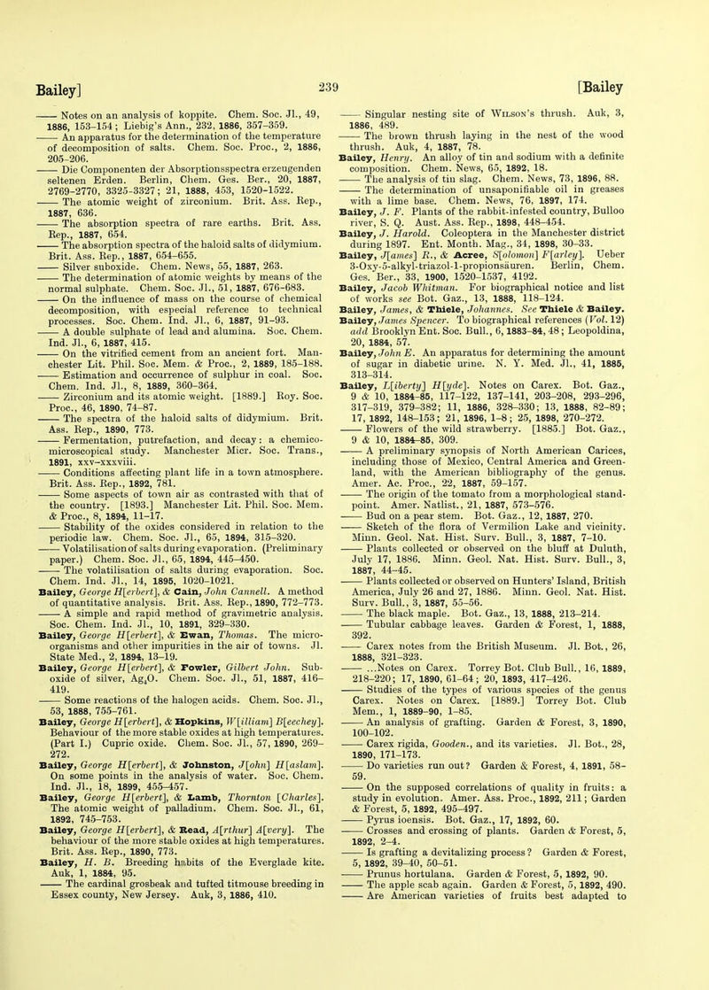 Notes on an analysis of koppite. Chem. Soc. Jl., 49, 1886, 153-154; Liebig's Ann., 232, 1886, 357-359. An apparatus for the determination of the temperature of decomposition of salts. Chem. Soc. Proc, 2, 1886, 205-206. Die Componenten der Absorptionsspectra erzeugenden seltenen Erden. Berlin, Chem. Ges. Ber., 20, 1887, 2769-2770, 3325-3327; 21, 1888, 453, 1520-1522. The atomic weight of zirconium. Brit. Ass. Kep., 1887, 636. The absorption spectra of rare earths. Brit. Ass. Rep., 1887, 654. The absorption spectra of the haloid salts of didymium. Brit. Ass. Rep., 1887, 654-655. Silver suboxide. Chem. News, 55, 1887, 263. The determination of atomic weights by means of the normal sulphate. Chem. Soc. JL, 51, 1887, 676-683. On the influence of mass on the course of chemical decomposition, with especial reference to technical processes. Soc. Chem. Ind. JL, 6, 1887, 91-93. A double sulphate of lead and alumina. Soc. Chem. Ind. JL, 6, 1887, 415. On the vitrified cement from an ancient fort. Man- chester Lit. Phil. Soc. Mem. & Proc, 2, 1889, 185-188. Estimation and occurrence of sulphur in coal. Soc. Chem. Ind. JL, 8, 1889, 360-364. Zirconium and its atomic weight. [1889.] Roy. Soc. Proc, 46, 1890, 74-87. The spectra of the haloid salts of didymium. Brit. Ass. Rep., 1890, 773. Fermentation, putrefaction, and decay : a chemico- microscopical study. Manchester Micr. Soc. Trans., 1891, xxv-xxxviii. Conditions affecting plant life in a town atmosphere. Brit. Ass. Rep., 1892, 781. Some aspects of town air as contrasted with that of the country. [1893.] Manchester Lit. Phil. Soc. Mem. & Proc, 8, 1894, 11-17. Stability of the oxides considered in relation to the periodic law. Chem. Soc. JL, 65, 1894, 315-320. Volatilisation of salts during evaporation. (Preliminary paper.) Chem. Soc JL, 65, 1894, 445-450. The volatilisation of salts during evaporation. Soc. Chem. Ind. JL, 14, 1895, 1020-1021. Bailey, George H[erbert], & Cain, John Cannell. A method of quantitative analysis. Brit. Ass. Rep., 1890, 772-773. A simple and rapid method of gravimetric analysis. Soc Chem. Ind. JL, 10, 1891, 329-330. Bailey, George H[erbert], & Ewan, Thomas. The micro- organisms and other impurities in the air of towns. Jl. State Med., 2, 1894, 13-19. Bailey, George H[erbert], & Fowler, Gilbert John. Sub- oxide of silver, Ag40. Chem. Soc. JL, 51, 1887, 416- 419. Some reactions of the halogen acids. Chem. Soc JL, 53, 1888, 755-761. Bailey, George H[erbert], & Hopkins, W[illiam] B[eechey]. Behaviour of the more stable oxides at high temperatures. (Part I.) Cupric oxide. Chem. Soc. JL, 57, 1890, 269- 272. Bailey, George H[erbert], & Johnston, J[ohn] H[aslam]. On some points in the analysis of water. Soc. Chem. Ind. JL, 18, 1899, 455-457. Bailey, George H[erberf\, & Lamb, Thornton [Charles]. The atomic weight of palladium. Chem. Soc. JL, 61, 1892, 745-753. Bailey, George H\erbert], & Bead, A\rthur'] A[very]. The behaviour of the more stable oxides at high temperatures. Brit. Ass. Rep., 1890, 773. Bailey, H. B. Breeding habits of the Everglade kite. Auk, 1, 1884, 95. The cardinal grosbeak and tufted titmouse breeding in Essex county, New Jersey. Auk, 3, 1886, 410. Singular nesting site of Wilson's thrush. Auk, 3, 1886, 489. The brown thrush laying in the nest of the wood thrush. Auk, 4, 1887, 78. Bailey, Henry. An alloy of tin and sodium with a definite composition. Chem. News, 65, 1892, 18. The analysis of tin slag. Chem. News, 73, 1896, 88. The determination of unsaponifiable oil in greases with a lime base. Chem. News, 76, 1897, 174. Bailey, J. F. Plants of the rabbit-infested country, Bulloo river, S. Q. Aust. Ass. Rep., 1898, 448-454. Bailey, J. Harold. Coleoptera in the Manchester district during 1897. Ent. Month. Mag., 34, 1898, 30-33. Bailey, J[ames] B., & Acree, S[olomon] F[arley]. Ueber 3-Oxy-5-alkyl-triazol-l-propionsauren. Berlin, Chem. Ges. Ber., 33, 1900, 1520-1537, 4192. Bailey, Jacob Whitman. For biographical notice and list of works see Bot. Gaz., 13, 1888, 118-124. Bailey, James, & Thiele, Johannes. See Thiele & Bailey. Bailey, James Spencer. To biographical references (Vol. 12) add Brooklyn Ent. Soc. Bull., 6,1883-84, 48; Leopoldina, 20, 1884, 57. Bailey, JohnE. An apparatus for determining the amount of sugar in diabetic urine. N. Y. Med. JL, 41, 1885, 313-314. Bailey, L[iberty] H[yde]. Notes on Carex. Bot. Gaz., 9 & 10, 1884-85, 117-122, 137-141, 203-208, 293-296, 317-319, 379-382; 11, 1886, 328-330; 13, 1888, 82-89; 17, 1892, 148-153; 21, 1896, 1-8; 25, 1898, 270-272. Flowers of the wild strawberry. [1885.] Bot. Gaz., 9 & 10, 1884-85, 309. A preliminary synopsis of North American Carices, including those of Mexico, Central America and Green- land, with the American bibliography of the genus. Amer. Ac. Proc, 22, 1887, 59-157. ■ The origin of the tomato from a morphological stand- point. Amer. Natlist., 21, 1887, 573-576. Bud on a pear stem. Bot. Gaz., 12, 1887, 270. Sketch of the flora of Vermilion Lake and vicinity. Minn. Geol. Nat. Hist. Surv. Bull., 3, 1887, 7-10. Plants collected or observed on the bluff at Duluth, July 17, 1886. Minn. Geol. Nat. Hist. Surv. Bull., 3, 1887, 44-45. Plants collected or observed on Hunters' Island, British America, July 26 and 27, 1886. Minn. Geol. Nat. Hist. Surv. Bull., 3, 1887, 55-56. The black maple. Bot. Gaz., 13, 1888, 213-214. Tubular cabbage leaves. Garden & Forest, 1, 1888, 392. Carex notes from the British Museum. Jl. Bot., 26, 1888, 321-323. ...Notes on Carex. Torrey Bot. Club Bull., 16, 1889, 218-220; 17, 1890, 61-64; 20, 1893, 417-426. Studies of the types of various species of the genus Carex. Notes on Carex. [1889.] Torrey Bot. Club Mem., 1, 1889-90, 1-85. An analysis of grafting. Garden & Forest, 3, 1890, 100-102. Carex rigida, Gooden., and its varieties. Jl. Bot., 28, 1890, 171-173. Do varieties run out? Garden & Forest, 4, 1891, 58- 59. On the supposed correlations of quality in fruits: a study in evolution. Amer. Ass. Proc, 1892, 211; Garden & Forest, 5, 1892, 495-497. Pyrus ioensis. Bot. Gaz., 17, 1892, 60. —— Crosses and crossing of plants. Garden & Forest, 5, 1892, 2-4. Is grafting a devitalizing process ? Garden & Forest, 5, 1892, 39-40, 50-51. Prunus hortulana. Garden & Forest, 5, 1892, 90. The apple scab again. Garden & Forest, 5, 1892, 490. Are American varieties of fruits best adapted to