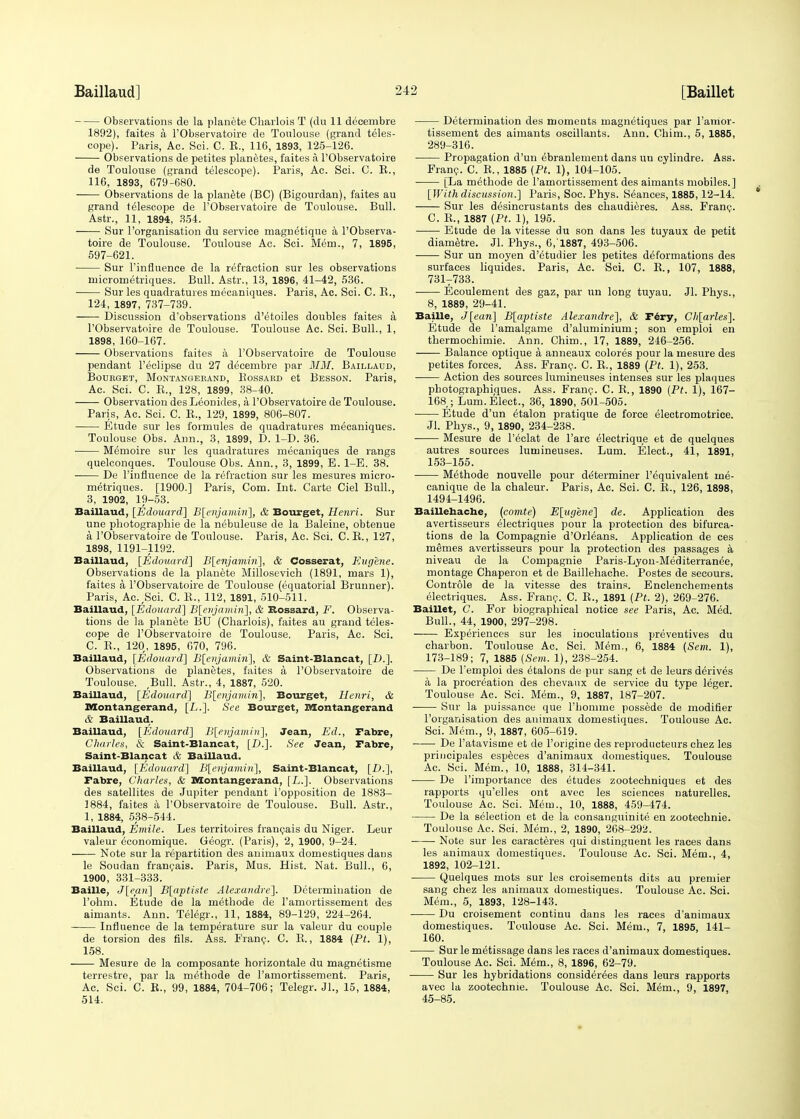 Observations de la planete Charlois T (du 11 decembre 1892), faites a l'Observatoire de Toulouse (grand teles- cope). Paris, Ac. Sci. C. R., 116, 1893, 125-126. Observations de petites planetes, faites a l'Observatoire de Toulouse (grand telescope). Paris, Ac. Sci. C. R., 116, 1893, 679-680. Observations de la planete (BC) (Bigourdan), faites au grand telescope de l'Observatoire de Toulouse. Bull. Astr., 11, 1894, 354. Sur l'organisation du service magnetique a l'Observa- toire de Toulouse. Toulouse Ac. Sci. Mem., 7, 1895, 597-621. Sur l'influence de la refraction sur les observations niicrornetriques. Bull. Astr., 13, 1896, 41-42, 536. Sur les quadratures mecaniques. Paris, Ac. Sci. C. B., 124, 1897, 737-739. Discussion d'observations d'etoiles doubles faites a l'Observatoire de Toulouse. Toulouse Ac. Sci. Bull., 1, 1898, 160-167. Observations faites a l'Observatoire de Toulouse pendant l'eclipse du 27 decembre par MM. Baillaud, BOURGET, MoNTANGEEAND, BoSSAHD et BeSSON. Paris, Ac. Sci. C. R., 128, 1899, 38-40. Observation des Leonides, a l'Observatoire de Toulouse. Paris, Ac. Sci. C. R., 129, 1899, 806-807. Etude sur les formules de quadratures mecaniques. Toulouse Obs. Ann., 3, 1899, D. 1-D. 36. ■ Memoire sur les quadratures mecaniques de rangs quelconques. Toulouse Obs. Ann., 3, 1899, E. 1-E. 38. De l'influence de la refraction sur les mesures micro- metriques. [1900.] Paris, Com. Int. Carte Ciel Bull., 3, 1902, 19-53. Baillaud, [Edouard] B[enjamin], & Bourget, Henri. Sur une photographie de la nebulense de la Baleine, obtenue a l'Observatoire de Toulouse. Paris, Ac. Sci. C. R., 127, 1898, 1191-1192. Baillaud, [Edouard] B[enjamin~\, & Cosserat, Eugene. Observations de la planete Millosevich (1891, mars 1), faites a l'Observatoire de Toulouse (equatorial Brunner). Paris, Ac^Sci. C. R., 112, 1891, 510-511. Baillaud, [Edouard] B[enjaiuin], & Rossard, F. Observa- tions de la planete BU (Charlois), faites au grand teles- cope de l'Observatoire de Toulouse, Paris, Ac. Sci. C. R., 120, 1895, 070, 796. Baillaud, [Edouard] B[enjamiri], & Saint-Blancat, [D.]. Observations de planetes, faites a l'Observatoire de Toulouse. ,Bull. Astr., 4, 1887, 520. Baillaud, [Edouard] B[enjamin], Bourget, Henri, & Montangerand, [L.]. See Bourget, Montangerand & Baillaud. Baillaud, [Edouard] B[enjamin\, Jean, Ed., Fabre, Charles, & Saint-Blancat, [D.]. See Jean, Fabre, Saint-Blancat & Baillaud. Baillaud, [Edouard] B[enjamin], Saint-Blancat, [D.], Fabre, Charles, & Montangerand, [L.]. Observations des satellites de Jupiter pendant l'opposition de 1883- 1884, faites a l'Observatoire de Toulouse. Bull. Astr., 1, 1884, 538-544. Baillaud, Emile. Les territoires francais du Niger. Leur valeur economique. Geogr. (Paris), 2, 1900, 9-24. Note sur la repartition des animaux domestiques dans le Soudan francais. Paris, Mus. Hist. Nat. Bull., 6, 1900, 331-333. Bailie, J[ep.n] B[aptiste Alexandre]. Determination de l'ohm. Etude de la methode de l'amortissement des aimants. Ann. Telegr., 11, 1884, 89-129, 224-264. Influence de la temperature sur la valeur du couple de torsion des fils. Ass. Franc. C. R., 1884 (Pt. 1), 158. Mesure de la composante horizontale du magnetisme terrestre, par la methods de l'amortissement. Paris, Ac. Sci. C. R., 99, 1884, 704-706; Telegr. Jl., 15, 1884, 514. Determination des moments magnetiques par l'amor- tissement des aimants oscillants. Ann. Chim., 5, 1885, 289-316. Propagation d'un ebranlement dans un cylindre. Ass. Franc. C. R., 1885 (Pt. 1), 104-105. [La methode de l'amortissement des aimants mobiles.] [Withdiscussion.] Paris, Soc. Phys. Seances, 1885,12-14. Sur les desincrustants des chaudieres. Ass. Franc. C. R., 1887 (Pt. 1), 195. Etude de la vitesse du son dans les tuyaux de petit diametre. Jl. Phys., 6,1887, 493-506. Sur un moyen d'^tudier les petites deformations des surfaces liquides. Paris, Ac. Sci. C. R., 107, 1888, 731T733. Ecoulement des gaz, par un long tuyau. Jl. Phys., 8, 1889, 29-41. Bailie, J[ean] B[aptiste Alexandre], & Fery, Ch[arles]. Etude de l'amalgame d'aluminium; son emploi en thermochimie. Ann. Chim., 17, 1889, 246-256. Balance optique a anneaux colores pour la mesure des petites forces. Ass. Franc. C. R., 1889 (Pt. 1), 253. Action des sources lumineuses intenses sur les plaques photographioues. Ass. Franc. C. R., 1890 (Pt. 1), 167- 168 ; Lum. Elect., 36, 1890, 501-505. Etude d'un e^alon pratique de force electromotrice. Jl. Phys., 9, 1890, 234-238. Mesure de l'eclat de Tare electrique et de quelques autres sources lumineuses. Lum. Elect., 41, 1891, 153-155. Methode nouvelle pour determiner l'equivalent rne- canique de la chaleur. Paris, Ac. Sci. C. R., 126, 1898, 1494-1496. Baillehache, (comte) E[iig'ene] de. Application des avertisseurs electriques pour la protection des bifurca- tions de la Compagnie d'Orleans. Application de ces memes avertisseurs pour la protection des passages a niveau de la Compagnie Paris-Lyoii-Mediterranee, montage Chaperon et de Baillehache. Postes de secours. Controle de la vitesse des trains. Enclenchements electriques. Ass. Franc. C. R., 1891 (Pt. 2), 269-276. Baillet, C. For biographical notice see Paris, Ac. Med. Bull., 44, 1900, 297-298. Experiences sur les inoculations preventives du charbon. Toulouse Ac. Sci. Mem., 6, 1884 (Scm. 1), 173-189; 7, 1885 (Sem. 1), 238-254. De l'emploi des etalons de pur sang et de leurs derives a la procreation des chevaux de service du type leger. Toulouse Ac. Sci. Mem., 9, 1887, 187-207. ■ Sur la puissance que l'homme possede de modifier l'organisation des animaux domestiques. Toulouse Ac. Sci. Mem., 9, 1887, 605-619. De l'atavisme et de l'origine des reproducteurs chez les principales especes d'animaux domestiques. Toulouse Ac. Sci. Mem., 10, 1888, 314-341. De 1'importance des etudes zootechniques et des rapports qu'elles ont avec les sciences naturelles. Toulouse Ac. Sci. Mem., 10, 1888, 459-474. De la selection et de la consanguinite en zootechnie. Toulouse Ac. Sci. Mem., 2, 1890, 268-292. Note sur les caracteres qui distinguent les races dans les animaux domestiques. Toulouse Ac. Sci. Mem., 4, 1892, 102-121. Quelques mots sur les croisements dits au premier sang chez les animaux domestiques. Toulouse Ac. Sci. Mem., 5, 1893, 128-143. Du croisement continu dans les races d'animaux domestiques. Toulouse Ac. Sci. Mem., 7, 1895, 141- 160. Sur le metissage dans les races d'animaux domestiques. Toulouse Ac. Sci. Mem., 8, 1896, 62-79. Sur les hybridations conside^es dans leurs rapports avec la zootechnie. Toulouse Ac. Sci. Mem., 9, 1897, 45-85.