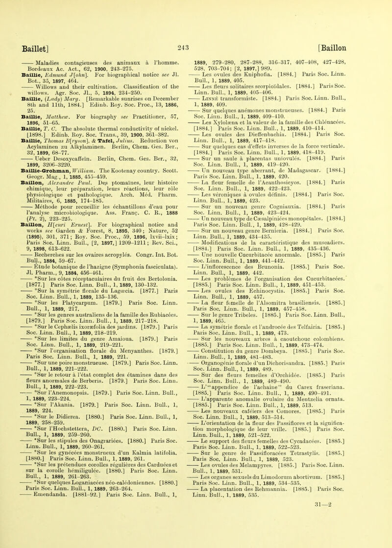 Maladies contagieuses des animaux a l'homme. Bordeaux Ac. Act., 62, 1900, 243-275. Baillie, Edmund J[ohn~\. For biographical notice see Jl. Bot., 35, 1897, 464. Willows and their cultivation. Classification of the willows. Agr. Soc. Jl., 5, 1894, 234-250. Baillie, [Lady) Mary. [Remarkable sunrises on December 8th and 11th, 1884.] Bdinb. Roy. Soc. Proc, 13, 1886, 25. Baillie, Matthew. For biography see Practitioner, 57, 1896, 51-65. Baillie, T. C. The absolute thermal conductivity of nickel. [1898.] Edinb. Roy. Soc. Trans., 39, 1900, 361-382. Baillie, Thomas B[rysori], & Tafel, Julius. Reduction von Acylaminen zu Alkylaminen. Berlin, Chem. Ges. Ber., 32, 1899, 68-77. Ueber Desoxycaffe'in. Berlin, Chem. Ges. Ber., 32, 1899, 3206-3220. Baillie-Grohman, The Kootenay country. Scott. Geogr. Mag., 1, 1885, 455-459. Baillon, Alexandre Paul. De.s ptomaines, leur histoire chimique, leur preparation, leurs reactions, leur role physiologique et pathologique. Arch. Med. Pharm. Militaires, 6, 1885, 174-185. Methode pour recueillir les ^chantillons d'eau pour l'analyse microbiologique. Ass. Franc. C. R., 1888 (Pt. 2), 223-225. Baillon, H[enri Ernest]. For biographical notice and works see Garden & Forest, 8, 1895, 340; Nature, 52 (1895), 301, 371; Roy. Soc. Proc, 59, 1896, lxvii-lxix; Paris Soc. Linn. Bull., [2, 1897,] 1209-1211; Rev. Sci., 9, 1898, 613-622. Recherches sur les ovaires acropyles. Congr. Int. Bot. Bull., 1884, 59-67. Etude botanique de l'hazigne (Symphonia fasciculata). Jl. Pharm., 9, 1884, 456-461. *Sur les cotes receptaculaires du fruit des Bertolonia. [1877.] Paris Soc. Linn. Bull., 1, 1889, 130-132. *Sur la symetrie florale du Lageeeia. [1877.] Paris Soc. Linn. Bull., 1, 1889, 135-136. *Sur les Platycarpum. [1879.] Paris Soc. Linn. Bull., 1, 1889, 217. *Sur les genres australiens de la famille des Rubiacees. [1879.] Paris Soc. Linn. Bull., 1, 1889, 217-218. *Sur le Cephaelis ixorsefolia des jardins. [1879.] Paris Soc. Linn. Bull., 1, 1889, 218-219. *Sur les limites du genre Amaioua. [1879.] Paris Soc. Linn. Bull., 1, 1889, 219-221. *Sur l'organisation florale du Menyanthes. [1879.] Paris Soc. Linn. Bull., 1, 1889, 221. *Sur une poire monstrueuse. [1879.] Paris Soc. Linn. Bull., 1, 1889, 221-222. *Sur le retour a l'etat complet des etamines dans des fleurs anormales de Berberis. [1879.] Paris Soc. Linn. Bull., 1, 1889, 222-223. *Sur l'Anemonopsis. [1879.] Paris Soc. Linn. Bull., 1, 1889, 223-224. *Sur l'Akania. [1879.] Paris Soc. Linn. Bull., 1, 1889, 224. *Sur le Didierea. [1880.] Paris Soc. Linn. Bull., 1, 1889, 258-259. *Sur l'Hochstettera, DC. [1880.] Paris Soc. Linn. Bull., 1, 1889, 259-260. *Sur les stipules des Onagrariees. [1880.] Paris Soc. Linn. Bull., 1, 1889, 260-261. *Sur les gynecees monstrueux d'un Kalmia latifolia. [1880.] Paris Soc. Linn. Bull., 1, 1889, 261. *Sur les pretendues corolles regulieres des Cardueeset sur la corolle hemiligulee. [1880.] Paris Soc. Linn. Bull., 1, 1889, 261-263. ■ *Sur quelques Loganiacees neo-caledoniennes. [1880.] Paris Soc. Linn. Bull., 1, 1889, 263-264. Emendanda. [1881-92.] Paris Soc. Linn. Bull., 1, 1889, 279-280, 287-288, 316-317, 407-408, 427-428, 528, 703-704; [2, 1897,] 989. Les ovules des Kniphofia. [1884.] Paris Soc. Linn. Bull., 1, 1889, 405. Les fleurs solitaires scorpio'idales. [1884.] Paris Soc. Linn. Bull., 1, 1889, 405-406. Linne transformiste. [1884.] Paris Soc. Linn. Bull., 1, 1889, 409. Sur quelques anemones monstrueuses. [1884.] Paris Soc. Linn. Bull., 1, 1889, 409-410. Les Xylolsena et la valeur de la famille des Chlenacees. [1884.] Paris Soc. Linn. Bull., 1, 1889, 410-414. Les ovules des Dieffenbachia. [1884.] Paris Soc. Linn. Bull., 1, 1889, 417-418. Sur quelques cas d'efJets inverses de la force verticale. [1884.] Paris Soc. Linn. Bull., 1, 1889, 418-419. Sur un saule a placentas uniovules. [1884.] Paris Soc. Linn. Bull., 1, 1889, 419-420. Un nouveau type aberrant, de Madagascar. [1884.] Paris Soc. Linn. Bull., 1, 1889, 420. La fleur femelle de l'Acanthosicyos. [1884.] Paris Soc. Linn. Bull., 1, 1889, 422-423. Les veroniques a ovules dermis. [1884.] Paris Soc. Linn. Bull., 1, 1889, 423. Sur un nouveau genre Cogniauxia. [1884.] Paris Soc. Linn. Bull., 1, 1889, 423-424. Un nouveau type de Caesalpiniees monopetales. [1884.] Paris Soc. Linn. Bull., 1, 1889, 428-429. Sur un nouveau genre Bernieria. [1884.] Paris Soc. Linn. Bull., 1, 1889, 434-435. Modifications de la caracteristique des muscadiers. [1884.] Paris Soc. Linn. Bull., 1, 1889, 435-436. Une nouvelle Cucurbitaeee anormale. [1885.] Paris Soc. Linn. Bull., 1, 1889, 441^442. L'inflorescence des Brunonia. [1885.] Paris Soc. Linn. Bull., 1, 1889, 442. Les problemes de l'organisation des Cueurbitacees. [1885.] Paris Soc. Linn. Bull., 1, 1889, 451-453. Les ovules des Echinocystis. [1885.] Paris Soc. Linn. Bull., 1, 1889, 457. La fleur femelle de l'Alsomitra brasiliensis. [1885.] Paris Soc. Linn. Bull., 1, 1889, 457-458. Sur le genre Tribeles. [1885.] Paris Soc. Linn. Bull., 1, 1889, 465. La symetrie florale et Tandrocee des Telfairia. [1885.] Paris Soc. Linn. Bull., 1, 1889, 473. Sur les nouveaux arbres a caoutchouc colombiens. [1885.] Paris Soc. Linn. Bull., 1, 1889, 473-474. Constitution du genre Dombeya. [1885.] Paris Soc. Linn. Bull., 1, 1889, 481-483. Organogenie florale d'un Dichorisandra. [1885.] Paris Soc. Linn. Bull., 1, 1889, 489. Sur des fleurs femelles d'Orchidee. [1885.] Paris Soc. Linn. Bull., 1, 1889, 489-490. L' appendice de l'acnaine du Carex fraseriana. [1885.] Paris Soc. Linn. Bull., 1, 1889, 490-491. L'apparente anomalie ovulaire du Mentzelia ornata. [1885.] Paris Soc. Linn. Bull., 1, 1889, 513. Les nouveaux cafeiers des Comores. [1885.] Paris Soc. Linn. Bull., 1, 1889, 513-514. L'orientation de la fleur des Passiflores et la significa- tion morphologique de leur vrille. [1885.] Paris Soc. Linn. Bull., 1, 1889, 521-522. Le support des fleurs femelles des Cycadacees. [1885.] Paris Soc. Linn. Bull., 1, 1889, 522-523. ■ Sur le genre de Passifloracees Tetrastylis. [1885.] Paris Soc. Linn. Bull., 1, 1889, 523. Les ovules des Melampyres. [1885.] Paris Soc. Linn. Bull., 1, 1889, 531. Les organes sexuels du Limodorum abortivum. [1885.] Paris Soc. Linn. Bull., 1, 1889, 534-535. La placentation des Rehmannia. [1885.] Paris Soc. Linn. Bull., 1, 1889, 535. 31—2