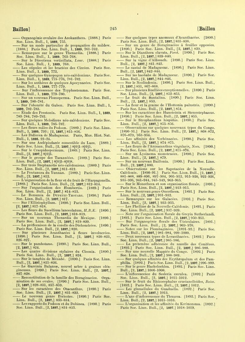 Organogenie ovulaire des Acokanthera. [1888.] Paris Soc. Linn. Bull., 1, 1889, 755. Sur un mode particulier de propagation du mildew. [1888.] Paris Soc. Linn. Bull., 1, 1889, 761-7G2. Eemarques sur le genre Thenardia. [1888.] Paris Soc. Linn. Bull., 1, 1889, 763-768. • Sur le Dissola^na verticillata, Lour. [1888.] Paris Soc. Linn. Bull., 1, 1889, 768. Les stipules et les bractees des Circles. Paris Soc. Linn. Bull., 1, 1889, 772. Sur quelques Gynopogon ndo-cal6doniens. Paris Soc. Linn. Bull., 1, 1889, 775-776, 781-782. Sur les antheres de quelques Apocynacdes. Paris Soc. Linn. Bull., 1, 1889, 777-779. Sur l'inflorescence des Tryphostemma. Paris Soc. Linn. Bull., 1, 1889, 779-780. Sur un nouveau Ploeosperma. Paris Soc. Linn. Bull., 1, 1889, 780-781. Sur Pobouet6 du Gabon. Paris Soc. Linn. Bull., 1, 1889, 782-783. Etude des Prestonia. Paris Soc. Linn. Bull., 1, 1889, 783-784, 789-792. Sur quelques Melodinus n6o-cal^doniens. Paris Soc. Linn. Bull., 1, 1889, 785-787. Les fleurs males du Podoon. [1889.] Paris Soc. Linn. Bull., 1, 1889, 793; [2, 1897,] 815-816. Les Didierea de Madagascar. Paris, Mus. Hist. Nat. Bull., 1, 1895, 22-24. Sur une Asclepiadacee comestible du Laos. [1889.] Paris Soc. Linn. Bull., [2, 1897,] 8[0]l-8[0]5. Sur le Craspidospermum. [1889.] Paris Soc. Linn. Bull., [2, 1897,] 8[0]5. Sur le groupe des Tacazzeees. [1889.] Paris Soc. Linn. Bull., [2, 1897,] 8[0]5-8[0]8. Sur trois Stephanotis ndo-caledonieus. [1889.] Paris Soc. Linn. Bull., [2, 1897,] 811-812. Le Pentanura du Yunnan. [1889.] Paris Soc. Linn. Bull., [2, 1897,] 812. L'organisation de la fleur et du fruit de l'Harpagonella. [1889.] Paris Soc. Linn. Bull., [2, 1897,] 812-814. Sur l'organisation des Humbertia. [1889.] Paris Soc. Linn. Bull., [2, 1897,] 814-815. Le Bonamia de Dupetit-Thouars. [1890.] Paris Soc. Linn. Bull., [2, 1897,] 817. Sur l'Ellisiophyllum. [1890.] Paris Soc. Linn. Bull., [2, 1897,] 817-818. Les fleurs du Sacellium laneeolatum, H.B.K. [1890.] Paris Soc. Linn. Bull., [2, 1897,] 818-819. Sur un nouveau Thenardia du Mexique. [1890.] Paris Soc. Linn. Bull., [2, 1897,] 819-820. La prefloraison de la corolle des Dichondrees. [1890.] Paris Soc. Linn. Bull., [2, 1897,] 820. Sur plusieurs Acauthacees a fleurs involucrees. [1890.] Paris Soc. Linn. Bull., [2, 1897,] 820-823, 826- 827. Sur le pambotano. [1890.] Paris Soc. Linn. Bull., [2, 1897,] 824. Les quatre divisions stylaires du Cleonia. [1890.] Paris Soc. Linn. Bull., [2, 1897,] 824. Sur le tanghin de Menabe. [1890.] Paris Soc. Linn. Bull., [2, 1897,] 825-826. Le Garcinia Balansse, nouvel arbre a graines olea- gineuses. [1890.] Paris Soc. Linn. Bull., [2, 1897,] 827- 828. Keconstitution de la famille des Boraginacees. Orga- nisation de ses ovules. [1890.] Paris Soc. Linn. Bull., [2, 1897,] 828-831, 857-859. Sur les caracteres des Otacanthus. [1890.] Paris Soc. Linn. Bull., [2, 1897,] 831-832. Le nouveau genre Periestes. [1890.] Paris Soc. Linn. Bull., [2, 1897,] 833-834. Les rapports du Podoon et du Dobinea. [1890. ] Paris Soc. Linn. Bull., [2,1897,] 834-835. Sur quelques types anomaux d'Acanthac^es. [1890.] Paris Soc. Linn. Bull., [2, 1897,] 835-838. Sur un genre de Boraginacees a feuilles opposees. [1890.] Paris Soc. Linn. Bull., [2, 1897,] 839. Sur le Dianthera clavata, Forst. [1890.] Paris Soc. Linn. Bull., [2, 1897,] 839-840. Sur la vigne d'Altissach. [1890.] Paris Soc. Linn. Bull., [2, 1897,] 841-842. Le santal de Madagascar. [1890.] Paris Soc. Linn. Bull, [2, 1897,] 842-844. Sur les baobabs de Madagascar. [1890.] Paris Soc. Linn. Bull., [2, 1897,] 844-846. Sur le Neolindenia. [1890.] Paris Soc. Linn. Bull., [2, 1897,] 851, 867-868. Sur plusieurs Ruellieesexceptionnelles. [1890.] Paris Soc. Linn. Bull., [2, 1897,] 852-853. Le fruit du Santalina. [1890.] Paris Soc. Linn. Bull., [2, 1897,] 853. La fleur et la graine de l'Hottonia palustris. [1890.] Paris Soc. Linn. Bull., [2, 1897,] 854. Sur les caracteres des Hansteinia et Stenostephanus. [1890.] Paris Soc. Linn. Bull., [2, 1897,] 855. Sur le Strophanthus hispidus. [1890.] Paris Soc. Linn. Bull., [2, 1897,] 855-856. Observations sur quelques nouveaux types du Congo. [1890-91.] Paris Soc. Linn. Bull., [2, 1897,] 868-872, 876-879, 953-954. Les affinites des Verbenac^es. [1890.] Paris Soc. Linn. Bull., [2, 1897,] 874-875. Les fleurs de l'Anisacanthus virgularis, Nees. [1890.] Paris Soc. Linn. Bull., [2, 1897,] 875-876. Sur un Lysinema monstrueux. [1890.] Paris Soc. Linn. Bull., '[2, 1897,] 879. Sur un nouveau Baillonia. [1890.] Paris Soc. Linn. Bull., [2, 1897,] 880. Observations sur les Sapotacees de la Nouvelle- Caledonie. [1890-91.] Paris Soc. Linn. Bull., [2, 1897,] 881-888, 889-896, 897-904, 905-912, 915-920, 922-926, 935-936, 941-944, 945-949, 963-965. Sur le Monotheca et son organisation florale. [1891.] Paris Soc. Linn. Bull., [2, 1897,] 913-915. Sur le nouveau genre Oncotheca. [1891.] Paris Soc. Linn. Bull., [2, 1897,] 931-932. Bemarques sur les Galaeees. [1891.] Paris Soc. Linn. Bull., [2, 1897,] 933-935. Les Phelline de la Nouvelle-Caledonie. [1891.J Paris Soc. Linn. Bull., [2, 1897,] 937-939. Note sur l'organisation florale du Greyia Sutherlandi. [1891.] Paris Soc. Linn. Bull., [2, 1897,] 950-951. Sur Porganogenie florale des Utriculaires. [1891.] Paris Soc. Linn. Bull., [2, 1897,] 969-970. Notes sur les Plombaginees. [1891-92.] Paris Soc. Linn. Bull., [2, 1897,] 981-984, 999-1000. Deux nouveaux types de Loranthacees. [1892.] Paris Soc. Linn. Bull., [2, 1897,] 985-986. La pretendue adherence du nucelle des Coniferes. [1892.] Paris Soc. Linn. Bull., [2, 1897,] 986-988. Sur une nouvelle Mappiee du Congo. [1892.] Paris Soc. Linn. Bull., [2, 1897,] 988-989. Sur quelques affinites des Erythropalum et des Para- philia. [1892.] Paris Soc. Linn. Bull., [2,1897,] 996-999. Sur le genre Hackelochloa. [1892.] Paris Soc. Linn. Bull., [2, 1897,] 1006-1008. L'inflorescence du Sesleria csrulea. [1892.] Paris Soc. Linn. Bull., [2, 1897,] 1011-1012. Sur le fruit du Rhizocephalus crucianelloides, Boiss. [1892.] Paris Soc. Linn. Bull., [2, 1897,] 1012. Les glumellules du Guaduella. [1892.] Paris Soc. Linn. Bull., [2, 1897,] 1013. L'axe d'inttorescence du Thuarea. [1892.] Paris Soc. Linn. Bull., [2, 1897,] 1015-1016. L'organisation et les affinites du Kerinozoma. [1892.] Paris Soc. Linn. Bull., [2, 1897,] 1018-1019.