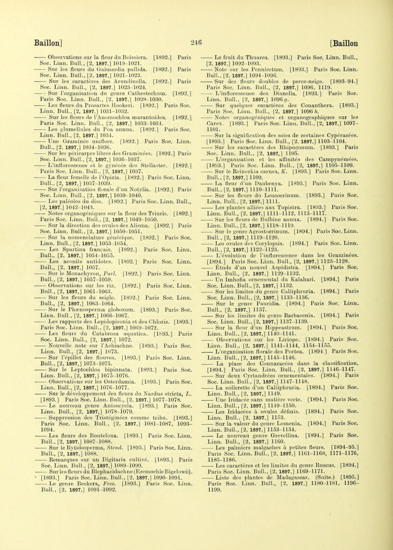 [1892.] Paris [1892.] Paris [1892.] Paris [1892.] Soc. —— Observations sur la fleur du Boissiera. Soc. Linn. Bull., [2, 1897,] 1019-1021. Sur les fleurs du Gairnardia pallida. Soc. Linn. Bull., [2, 1897,] 1021-1023. Sur les earacteres des Arundiuella. Soc. Linn. Bull., [2, 1897,] 1023-1024. Sur l'organisation du genre Cathestechutn. Paris Soc. Linn. Bull., [2, 1897,] 1028-1030. Les fleurs du Prosartes Hookeri. [1892.] Paris Linn. Bull., [2, 1897,] 1031-1032. Sur les fleurs de l'Anomochloa marantoidea. [1892.] Paris Soc. Linn. Bull., [2, 1897,] 1033-1031. Les glumellules du Poa annua. [1892.] Paris Soc. Linn. Bull., [2, 1897,] 1031. Une Graminee uniflore. [1892.] Paris Soc. Linn. Bull., [2, 1897,] 1034-1036. Sur les pericarpes libres des Graminees. [1892.] Paris Soc. Linn. Bull., [2, 1897,] 1036-1037. L'inflorescence et le gyn^cee des Stellaster. [1892.] Paris Soc. Linn. Bull., [2, 1897,] 1037. La fleur femelle de l'Opizia. [1892.] Paris Soc. Linn. Bull., [2, 1897,] 1037-1039. Sur l'organisation florale d'un Notylia. [1892.] Paris' Soc. Linn. Bull., [2, 1897,] 1039-1040. Les paleoles du diss. [1892.] Paris Soc. Linn. Bull., [2, 1897,] 1042-1043. Notes organogeniques sur la fleur des Triuris. [1892.] Paris Soc. Linn. Bull., [2, 1897,] 1049-1050. Sur la direction des ovules des Alisma. [1892.] Paris Soc. Linn. Bull., [2, 1897,] 1050-1051. Sur la nomenclature generique. [1892.] Paris Soc. LiDn. Bull, [2, 1897,] 1053-1054. Les Spartina francais. [1892.] Paris Soc. Linn. Bull., [2, 1897,] 1054-1055. Les aconits antidotes. Bull., [2, 1897,] 1057. Sur le Monachyron, Pai l. Bull., [2, 1897,] 1057-1059. Observations sur les riz. Bull., [2, 1897,] 1061-1063. Sur les fleurs du seigle. Bull., [2, 1897,] 1063-1064. Sur le Phsenosperma globosum. Linn. Bull., [2, 1897,] 1066-1067. Les rapports des Lepidopironia et des Chloris. [1893.] Paris Soc. Linn. Bull., [2, 1897,] 1069-1072. Les fleurs du Catabrosa aquatica. [1S93.] Paris Soc. Linn. Bull., [2, 1897,] 1072. Nouvelle note sur l'Achiachne. [1893.] Paris Soc. Linn. Bull., [2, 1897,] 1073. ■ Sur l'epillet des flouves. [1893.] Paris Soc. Linn. Bull., [2, 1897,] 1073-1075. ■ Sur le Leptochloa bipinnata. [1893.] Paris Soc. Linn. Bull., [2, 1897,] 1075-1076. ■ Observations sur les Osterdamia. [1893.] Paris Soc. Linn. Bull., [2, 1897,] 1076-1077. Sur le developpement des fleurs du Nardus stricta, L. [1893.] Paris Soc. Linn. Bull., [2, 1897.] 1077-1078. Le nouveau genre Anisocycla. [1893.] Paris Soc. Linn. Bull., [2, 1897,] 1078-i079. Suppression des Tristegin^es comme tribu. [1893.] Paris Soc. Linn. Bull., [2, 1897,] 1081-1087, 1093- 1094. Les fleurs des Bouteloua. [1893.] Paris Soc. Linn. Bull., [2, 1897,] 1087-1088. Sur le Kytidosperma, Steud. [1893.] Paris Soc. Linn. Bull., [2, 1897,] 1088. Bemarques sur un Digitaria cultive. [1893.] Paris Soc. Linn. Bull., [2, 1897,] 1089-1090. ■ Sur les fleurs du Blepharidachne (EremochleBigelowii). • [1893.] Paris Soc. Linn. Bull., [2, 1897,] 1090-1091. ■ Le genre Beckera, Fres. [1893.] Paris Soc. Linn. Bull., [2, 1897,] 1091-1092. [1892.] [1892.] [1892.] [1892.] Paris Soc. Linn. Paris Soc. Linn. Paris Soc. Linn. Paris Soc. Linn. [1893.] Paris Soc. Le fruit du Thuarea. [1893.] Paris Soc. Linn. Bull., [2, 1897,] 1092-1093. Note sur les Pennisetum. [1893.] Paris Soc. Linn. Bull., [2, 1897,] 1094-1096. Sur des fleurs doubles de perce-neige. [1893-94.] Paris Soc. Linn. Bull., [2, 1897,] 1096, 1119. L'inflorescence des Dianella. [1893.] Paris Soc. Linn. Bull., [2, 1897,] 1096,7. Sur quelques earacteres des Conanthera. [1893.] Paris Soc. Linn. Bull., [2, 1897,] 1096 h. Notes organogeniques et orgauographiques sur les Carex. [1893.] Paris Soc. Linn. Bull., [2, 1897,] 1097- 1101. Sur la signification des soies de certaines Cyp6rac6es. [1893.] Paris Soc. Linn. Bull., [2, 1897,] 1103-1104. Sur les earacteres des Rhiposonum. [1893.] Paris Soc. Linn. Bull., [2, 1897,] 1105. L'organisation et les affinites des Campyn^mies. [1893.] Paris Soc. Linn. Bull., [2, 1897,] 1105-1109. Sur le Beineckia carnea, K. [1893.] Paris Soc. Linn. Bull., [2, 1897,] 1109. La fleur d'un Daubenya. [1893.] Paris Soc. Linn. Bull., [2, 1897,] 1110-llli. Sur les fleurs du Leucocrinum. [1893.] Paris Soc. Linn. Bull., [2, 1897,] 1111. Les plantes alliees aux Tupistra. [1893.] Paris Soc. Linn. Bull., [2, 1897,] 1111-1112, 1113-1117. Sur les fleurs de Bulbine annua. [1894.] Paris Soc. Linn. Bull., [2, 1897,] 1118-1119. Sur le genre Agrostocrinum. [1894.] Paris Soc. Linn. Bull, [2, 1897,] 1119-1120. Les ovules des Corylopsis. [1894.] Paris Soc. Linn. Bull., [2, 1897,] 1122-1123. L'tivolution de l'inflorescence dans les Graminees. [1894.] Paris Soc. Linn. Bull., [2, 1897,] 1123-1128. Etude d'un nouvel Aspidistra. [1894.] Paris Soc. Linn. Bull., [2, 1897,] 1129-1132. Un Imhofia ornemental du Kalahari. [1894.] Paris Soc. Linn. Bull., [2, 1897,] 1132. Sur les limites du genre Calliphruria. [1894.] Paris Soc. Linn. Bull., [2, 1897,] 1133-1136. Sur le genre Pauridia. [1894.] Paris Soc. Linn. Bull., [2, 1897,] 1137. Sur les limites du genre Barbacenia. [1894.] Paris Soc. Linn. Bull., [2, 1897,] 1137-1139. Sur la fleur d'un Hippeastrum. [1894.] Paris Soc. Linn. Bull., [2, 1897,] 1140-1141. Observations sur les Liriope. [1894.] Paris Soc. Linn. Bull., [2, 1897,] 1141-1144, 1154-1155. L'organisation florale des Portea. [1894 ] Paris Soc. Linn. Bull., [2, 1897,] 1145-1146. La place des Connaracees dans la classification. [1894.] Paris Soc. Linn. Bull, [2, 1897,] 1146-1147. Sur deux Cyrtandrees ornementales. [1894.] Paris Soc. Linn. Buli., [2, 1897,] 1147-1148. La collerette d'un Calliphruria. [1894.] Linn. Bull., [2, 1897,] 1149. ■ Une Iridaeee sans matiere verte. Linn. Bull., [2, 1897,] 1149-1150. Les Iridac^es a ovules d^tinis. Linn. Bull., [2, 1897,] 1153. Sur la valeur du genre Lomenia. Linn. Bull., [2, 1897,] 1153-1154. Le nouveau genre Grevellina. Linn. Bull., [2, 1897,] 1160. Les palmiers malgaches a petites fleurs. Paris Soc. Linn. Bull. 1185-1186. Les earacteres et les limites du genre Buscus. Paris Soc. Linn. Bull., [2, 1897,] 1169-1171. Liste des plantes de Madagascar. (Suite.) [1895.] Paris Soc. Linn. Bull., [2, 1897,] 1180-1181, 1196- 1199. Paris Soc. Paris Soc. Paris Soc. Paris Soc. Paris Soc. [1894-95.] [2, 1897,] 1161-1168, 1171-1176, [1894.] [1894.] [1894.] [1894.] [1894.]