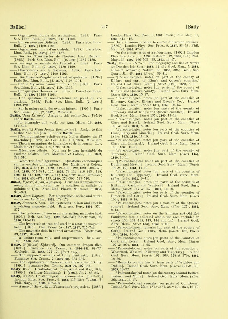 Organogenie liorale des Authurium. [1895.] Paris Soc. Linn. Bull., [2, 1897,] 1181-1182. Sur un nouveau Didierea. [1895.] Paris Soo. Linn. Bull., [2, 1897,] 1182-1184. ■ Organogenie florale d'un Cedrela. [1895.] Paris Soc. Linn. Bull., [2, 1897,] 1186-1187. Sur les Triuridacees de l'herbier L.-C. Biehard. [1895.] Paris Soc. Linn. Bull., [2, 1897,] 1187-1189. Les organes sexuels des Prescottia. [1895.] Paris Soc. Linn. Bull., [2, 1897,] 1189-1190. Observations sur le Tapiscia. [1895.] Paris Soc. Linn. Bull., [2, 1897,] 1190-1192. ■ Une Musacee-Zingiberee a fruit siliquiforme. [1895.] Paris Soc. Linn. Bull., [2, 1897,] 1193-1194. Sur le Myrosma cannasfolium, L.Jil. [1895.] Paris Soc. Linn. Bull., [2, 1897,] 1194-1195. Sur quelques Hemiorchis. [1895.] Paris Soc. Linn. Bull., [2, 1897,] 1195-1196. Une question de nomenclature au point de vue pratique. [1895.] Paris Soc. Linn. Bull., [2, 1897,] 1199-1200. Sur la nature axile des ovaires inferes. [1895.] Paris Soc. Linn. Bull., [2, 1897,] 1205-1208. Baills, [Jean Etienne]. Assign to this author No. 4 (Vol. 9) under Baills, . For biography and works see Ann. Mines, 16, 1889, 517-521. Baills, (capit.) J[ean Joseph Bonaventurc]. Assign to this author Nos. 1-3 (Vol. 9) under Baills, . [Communications relatives aux etoiles filantes du 27 novembre.] Paris, Ac. Sci. C. K., 101, 1885, 1206-1207. Theorie mecanique de la marche et de la course. Bev. Maritime et Colon., 118, 1893, 81-97. Mecanique celeste. Note sur le plan invariable du systeme solaire. Bev. Maritime et Colon., 118, 1893, 293-310. Geometrie des diagrammes. Questions eeonomiques sur les courbes d'indicateur. Bev. Maritime et Colon., 119, 1893, 5-65 ; 121, 1894, 449-496; 122, 1894, 508-551; 124, 1895, 357-384; 125, 1895, 79-112, 216-243; 128, 1896, 15-54; 132, 1897, 5-44; 135, 1897, 5-23, 257-276; 138, 1898, 433-471; 143, 1899, 273-306, 513-540. Baills, P[ierre] J(caii\ J[acqties]. Deux cas d'empoisonne- ment, dont i'un mortel, par la solution de sulfate de quinine au 1/20. Arch. Med. Pharm. Militaries, 6, 1885, 320-324. Bailly, Jean Baptiste. For biographical notice and works see Savoie Ac. Mem., 1891, 178-179. Baily, Francis Gibson. On hysteresis in iron and steel in a rotating magnetic field. Brit. Ass. Bep., 1894, 576- 577. The hysteresis of iron in an alternating magnetic field. [1895.] Brit. Ass. Bep., 1895, 636-637; Electrician, 36, 1896, 116-119. The hysteresis of iron and steel in a rotating magnetic field. [1896.] Phil. Trans. (A), 187, 1897, 715-746. The magnetic field in tunnel armatures. Electrician, 39, 1897, 810-811. A lecture-room volt- and amperemeter. Brit. Ass. Bep., 1900, 643. Baily, W[illiam] E[dward]. Our common dragon flies. [1885.] Penzance Soc. Trans., 2 (1884-88), 67-72; Zoologist, 12, 1888, 177-179 [Part only]. The supposed remains of Dolly Pentreath. [1888.] Penzance Soc. Trans., 2 (1884-88), 365-367. The Lepidoptera of Cornwall and the islands of Scilly. [1894.] Penzance Soc. Trans., 1892-94, 107-146. Baily, W. S. Ornithological notes, April and May, 1889. [1889.] Yn Lioar Manninagh, 1, [1894], Pt. 2, 83-84. Baily, Walter. On an integrating anemometer. [1883-85.] London Phys. Soc. Proc, t, 1885, 115-120; 7, 1886, 7; Phil. Mag., 17, 1884, 482-487. A map of the world on Flamsteed's projection. [1886.] London Phys. Soc. Proc, 8, 1887, 32-34; Phil. Mag., 21, 1886, 415-416. On a theorem relating to curved diffraction-gratings. [1886.] London Phys. Soc. Proc. 8, 1887, 53-55; Phil. Mag., 22, 1886, 47-49. On the construction of a colour map. [1892.] London Phys. Soc. Proc, 11, 1892, 323-332; 12, 1894, 1-3; Phil. Mag., 33, 1892, 496-503; 35, 1893, 46-47. Baily, William. Hellier. For biography and list of works see Dresden Isis Sber., 1888, 42-43; Geol. Mag., 5, 1888, 431-432, 575-576; Nature, 38, 1888, 396; Geol. Soc Quart. Jl., 45, 1889 (Proc), 39-41. *[Palffiontological notes on part of the county of Kildare and part of King's and Queen's counties.] Ireland Geol. Surv. [Mem.] (Sheet [119]), 1858, 8-11. *Palreontological notes [on parts of the county of Kildare and Queen's county]. Ireland Geol. Surv. Mem. (Sheet 128), 1859, 15-17. *Pala?ontological notes [on part of the counties of Kilkenny, Carlow, Kildare and Queen's Co.]. Ireland Geol. Surv. Mem. (Sheet 137), 1859, 12-15. *Pal;eontological notes [on parts of the county of Tipperary and of Kiug's and Queen's counties]. Ireland Geol. Surv. Mem. (Sheet 135), 1860, 11-14. *Paleeontological notes [on part of the counties of Clare and Kerry]. Ireland Geol. Surv. Mem. (Sheets 140 & 141), 1860, 8-10. *Palaeontological notes [on parts of the counties of Clare, Kerry and Limerick]. Ireland Geol. Surv. Mem. (Sheet 142)i 1860, 11-19. *Pala?ontological notes [on part of the counties of Clare and Limerick]. Ireland Geol. Surv. Mem. (Sheet 143), 1860, 10-12. *Palseontological notes [on part of the county of Tipperary]. Ireland Geol. Surv. Mem. (Sheet 145), 1860, 10-14. *[Paheontological notes on part of the counties of Dublin and Meath.] Ireland Geol. Surv. [Mem.] (Sheets 102 & 112), 1861, 11-19. ■ *Pala3ontological notes [on parts of the counties of Kilkenny and Tipperary]. Ireland Geol. Surv. Mem. (Sheet 146), 1861, 9-11. *Palseontological notes [on parts of the counties of Kilkenny, Carlow and Wexford]. Ireland Geol. Surv. Mem. (Sheets 147 & 157), 1861, 12-18. *Palasontological notes [on parts of the counties of Limerick and Cork]. Ireland Geol. Surv. Mem. (Sheet 153), 1861, 8-15. *Pateontological notes [on a portion of the Queen's county]. Ireland Geol. Surv. Mem. (Sheet 127), 1862, 8-13. *Palaeontological notes on the Silurian and Old Bed Sandstone fossils collected within the area included in sheets 133, 134, 135, 143, 144 and 145. Ireland Geol. Surv. Mem. (Sheet 133), 1862, 9-20. *Pala;ontological remarks [on part of the county of Cork]. Ireland Geol. Surv. Mem. (Sheets 187, 195 & 196), 1864, 10-30. *Palfeontological notes [on parts of the counties of Cork and Kerry]. Ireland Geol. Surv. Mem. (Sheets 192 & 199), 1864, 11-25. *Palreontological notes [on parts of the counties o Waterford, Wexford, Kilkenny and Tipperary]. Ireland Geol. Surv. Mem. (Sheets 167, 168, 178 & 179), 1865, 18-30. *Bemarks on the fossils [from parts of Wicklow and Dublin]. Ireland Geol. Surv. Mem. (Sheets 121 & 130), 1869, 16-22. *Palseontological notes [on the country around Belfast, Lisburn and Moira]. Ireland Geol. Surv. Mem. (Sheet 36), 1871, 13-17. *Pala?ontological remarks [on parts of Co. Down]. Ireland Geol. Surv. Mem. (Sheets 37, 38 & 29), 1871,16-19.