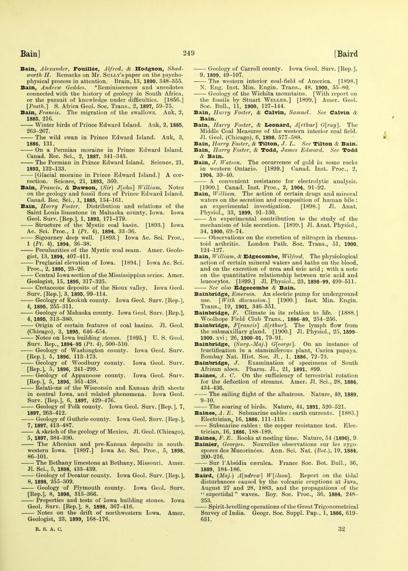 Bain, Alexander, Fouillee, Alfred, & Hodgson, Shad- worth H. Kemarks on Mr. Sully's paper on the psycho- physical process in attention. Brain, 13, 1890, 348-355. Bain, Andrew Geddes. *Eeminiscences and anecdotes connected with the history of geology in South Africa, or the pursuit of knowledge under difficulties. [1856.] [Posth.] S. Africa Geol. Soc. Trans., 2, 1897, 59-75. Bain, Francis. The migration of the swallows. Auk, 2, 1885, 216. Winter birds of Prince Edward Island. Auk, 2, 1885, 263-267. The wild swan in Prince Edward Island. Auk, 3, 1886, 131. On a Permian moraine in Prince Edward Island. Canad. Eec. Sci., 2, 1887, 341-343. The Permian in Prince Edward Island. Science, 21, 1893, 132-133. [Glacial moraine in Prince Edward Island.] A cor- rection. Science, 21, 1893, 360. Bain, Francis, & Dawson, {Sir) J[ohn] William. Notes on the geology and fossil flora of Prince Edward Island. Canad. Eec. Sci., 1, 1885, 154-161. Bain, Harry Foster. Distribution and relations of the Saint Louis limestone in Mahaska county, Iowa. Iowa Geol. Surv. [Eep.], 1, 1893, 171-179. Structure of the Mystic coal basin. [1893.] Iowa Ac. Sci. Proc, 1 (Pt. 4), 1894, 33-36. Sigourney deep well. [1893.] Iowa Ac. Sci. Proc, 1 (Pt. 4), 1894, 36-38. Peculiarities of the Mystic coal seam. Amer. Geolo- gist, 13, 1894, 407-411. Preglacial elevation of Iowa. [1894.] Iowa Ac. Sci. Proc, 2, 1895, 23-26. ■ ■ Central Iowa section of the Mississippian series. Amer. Geologist, 15, 1895, 317-325. Cretaceous deposits of the Sioux valley. Iowa Geol. Surv. [Eep.], 3, 1895, 99-114. Geology of Keokuk county. Iowa Geol. Surv. [Eep.], 4, 1895, 255-311. Geology of Mahaska county. Iowa Geol. Surv. [Eep.], 4, 1895, 313-380. Origin of certain features of coal basins. Jl. Geol. (Chicago), 3, 1895, 646-654. Notes on Iowa building stones. [1895.] U. S. Geol. Surv. Eep., 1894-95 (Pt. 4), 500-510. Geology of Washington county. Iowa Geol. Surv. [Eep.], 5, 1896, 113-173. Geology of Woodbury county. Iowa Geol. Surv. [Eep.], 5, 1896, 241-299. Geology of Appanoose county. Iowa Geol. Surv. [Eep.], 5, 1896, 361-438. .Relations of the Wisconsin and Kansan drift sheets in central Iowa, and related phenomena. Iowa Geol. Surv. [Eep.], 6, 1897, 429-476. Geology of Polk county. Iowa Geol. Surv. [Eep.], 7, 1897, 263-412. Geology of Guthrie county. Iowa Geol. Surv. [Eep.], 7, 1897, 413-487. A sketch of the geology of Mexico. Jl. Geol. (Chicago), 5, 1897, 384-390. The Aftonian and pre-Kansan deposits in south- western Iowa. [1897.] Iowa Ac. Sci. Proc, 5, 1898, 86-101. The Bethany limestone at Bethany, Missouri. Amer. Jl. Sci., 5, 1898, 433-439. Geology of Decatur county. Iowa Geol. Surv. [Eep.], 8, 1898, 255-309. Geology of Plymouth county. Iowa Geol. Surv. [Eep.], 8, 1898, 315-366. Properties and tests of Iowa building stones. Iowa Geol. Surv. [Eep.], 8, 1898, 367-416. Notes on the drift of northwestern Iowa. Amer. Geologist, 23, 1899, 168-176. Geology of Carroll county. Iowa Geol. Surv. [Eep.], 9, 1899, 49-107. The western interior coal-field of America. [1898.] N. Eng. Inst. Min. Engin. Trans., 48, 1900, 55-80. Geology of the Wichita mountains. [With report on the fossils by Stuart Weller.] [1899.] Amer. Geol. Soc. Bull., l'l, 1900, 127-144. Bain, Harry Foster, & Calvin, Samuel. See Calvin & Bain. Bain, Harry Foster, & Leonard, A[rthur] G[ray]. The Middle Coal Measures of the western interior coal field. Jl. Geol. (Chicago), 6, 1898, 577-588. Bain, Harry Foster, & Tilton, J. L. See Tilton & Bain. Bain, Harry Foster, & Todd, James Edward. See Todd & Bain. Bain, J. Watson. The occurrence of gold in some rocks in western Ontario. [1899.] Canad. Inst. Proc, 2, 1904, 39-40. A convenient resistance for electrolytic analysis. [1900.] Canad. Inst. Proc, 2, 1904, 91-92. Bain, William. The action of certain drugs and mineral waters on the secretion and composition of human bile: an experimental investigation. [1898.] Jl. Anat. Physiol., 33, 1899, 91-130. An experimental contribution to the study of the mechanism of bile secretion. [1899.] Jl. Anat. Physiol., 34, 1900, 69-74. Observations on the excretion of nitrogen in rheuma- toid arthritis. London Path. Soc. Trans., 51, 1900, 124-127. Bain, William, & Edgecombe, Wilfred. The physiological action of certain mineral waters and baths on the blood, and on the excretion of urea and uric acid ; with a note on the quantitative relationship between uric acid and leucocytes. [1899.] Jl. Physiol., 23, 1898-99, 499-511. See also Edgecombe & Bain. Bainbridge, Emerson. An electric pump for underground use. [With discussion.] [1900.] Inst. Min. Engin. Trans., 19, 1901, 346-351. Bainbridge, F. Climate in its relation to life. [1888.] Woolhope Field Club Trans., 1886-89, 254-256. Bainbridge, F[rancis] A[rthur]. The lymph flow from the submaxillary gland. [1900.] Jl. Physiol., 25, 1899- 1900, xvi; 26, 1900-01, 79-91. Bainbridge, (Surg.-Maj.) G[eorge]. On an instance of fructification in a staminiferous plant, Carica papaya. Bombay Nat. Hist. Soc. Jl., 1, 1886, 72-73. Bainbridge, J. Examination of specimens of South African aloes. Pharm. Jl., 21, 1891, 899. Baines, A. C. On the sufficiency of terrestrial rotation for the deflection of streams. Amer. Jl. Sci., 28, 1884, 434-436. The sailing flight of the albatross. Nature, 40, 1889, 9-10. The soaring of birds. Nature, 44, 1891, 520-521. Baines, A. E. Submarine cables : earth currents. [1885.] Electrician,, 16, 1886, 111-113. Submarine cables : the copper resistance test. Elec- trician, 16, 1886, 188-189. Baines, F.E. Eooks at nesting time. Nature, 54 (1896), 9. Bainier, Georges. Nouvelles observations sur les zygo- spores des Mucorinees. Ann. Sci. Nat. (Bot.), 19, 1884, 200-216. Sur l'Absidia csrulea. France Soc Bot. Bull., 36, 1889, 184-186. Baird, (Maj.) A[ndrew] W[ilson]. Eeport on the tidal disturbances caused by the volcanic eruptions at Java, August 27 and 28, 1883, and the propagations of the  supertidal waves. Eoy. Soc. Proc, 36, 1884, 248- 253. Spirit-levelling operations of the Great Trigonometrical Survey of India. Geogr. Soc. Suppl. Pap., 1, 1886, 619- 631, R. S. A. C, 32