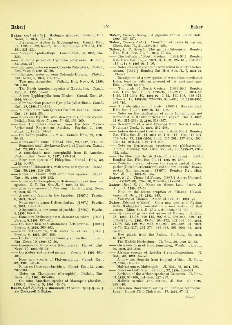 Baker, Carl F[uller]. Michigan Araneae. Philad., Ent. News, 5, 1894, 163-164. Preliminary studies in Siphonaptera. Canad. Ent., 27, 1895, 19-22, 63-67, 108-112, 130-132, 162-164, 186- 191, 221-222. Notes on Aphilanthops. Canad. Ent., 27, 1895, 335- 336. Blooming period of Argemone platyceras. Jl. Bot., 33, 1895, 316. Biological notes on some Colorado Coleoptera. Philad., Ent. News, 6,1895,27-29. Biological notes on some Colorado Dijatera. Philad., Ent. News, 6, 1895, 173-174. Two new Apanteles. Philad., Ent. News, 6, 1895, 201-203. The North American species of Gnathodus. Canad. Ent., 28, 1896, 35-42. A new Typhlopsylla from Mexico. Canad. Ent., 28, 1896, 85-86. New American parasitic Cynipida? (Allotriinse). Canad. Ent., 28, 1896, 131-135. A new Pulex from Queen Charlotte islands. Canad. Ent., 28, 1896, 234. Notes on Oxybelus, with descriptions of new species. Philad., Ent. News, 7, 1896, 59-62, 156-160. New Homoptera received from the New Mexico Agricultural Experiment Station. Psyche, 7, 1896, Suppl. 1, 12-14, 24-26. On Ledra perdita, A. & S. Canad. Ent., 29, 1897, 38-39. Notes on Philamus. Canad. Ent., 29, 1897, 111-112. ■ Some new and little-known Dorydini (Jassina?). Canad. i Ent., 29,1897,157-159. A remarkable new acocephalid from S. America. Philad., Ent. News, 8, 1897, 153-154. Four new species of Phlepsius. Canad. Ent., 30, 1898, 30-32. ■ Notes on Chlorotettix, with some new species. Canad. Ent., 30, 1898, 219-220. Notes on Jassini, with some new species. Canad. Ent., 30, 1898, 289-292. Notes on Siphonaptera, with descriptions of four new species. N. Y. Ent. Soc. JL, 6, 1898, 53-56. Five new species of Phlepsius. Philad., Ent. News, 9, 1898, 65-67. A new sub-family in the Jassidas. [1897.] Psyche, 8, 1899, 76-77. Notes on the genus Deltocephalus. [1897.] Psyche, 8, 1899, 114-119. Athysanella, a new genus of jassids. [1898.] Psyche, 8,1899, 185-189. Some new Bythoscopinae with notes on others. [1898.] Psyche, 8,1899, 197-201. On some new and anomalous Tettigoninas. [1898.] Psyche, 8, 1899, 260-262. New Tettigoninse, with notes on others. [1898.] Psyche, 8, 1899, 285-286. ■ On two new and one previously known flea. Philad., Ent. News, 10, 1899, 37-38. Eemarks on Empoasca (Hemiptera). Philad., Ent. News, 10, 1899, 90-94. On Alebra and related genera. Psyche, 8, 1899, 401- 405. Four new species of Platymetopius. Canad. Ent., 32, 1900, 49-50. ■ Notes on Idiocerus (Jassidas). Canad. Ent., 32, 1900, 207-208. Notes on Clastoptera (Cercopida?). Philad., Ent. News, 11, 1900, 463-464. On some American species of Macropsis (Jassidse). [1900.] Psyche, 9, 1902, 55-59. Baker, Carl F[uUef\, & Cockerell, Theodore D[ru] A[lison]. See Cockerell & Baker. Baker, Charles Henry. A gigantic annual. Kew Bull., 1899, 135-137. Baker, Charles J[ohn]. Absorption of gases by carbon. Chem. Soc. JL, 51, 1887, 249-258. Baker, E. C. Stuart. The genus Chloropsis. Bombay Nat. Hist. Soc. JL, 0, 1891, 59-63. The bulbuls of North Cachar. [1892-93.] Bombay Nat. Hist. Soc. JL, 7, 1892-93, 1-12, 125-131, 263-268, 413-424 ; 8, 1893-94, 1-16. Notes on a new species of wren found in North Cachar, Assam. [1892.] Bombay Nat. Hist. Soc. JL, 7, 1892-93, 319-322. Description of a new species of wren from north-east India, together with an account of its nest and eggs. Ibis, 4, 1892, 62-64. The birds of North Cachar. [1893-99.] Bombay Nat. Hist. Soc. JL, 8, 1893-94, 162-211; 9, 1894-95, 1-24, 111-146; 10, 1895-97, 1-12, 161-168, 339-371, 539-567; 11, 1897-98, 222-233,390-405; 12, 1898-1900, 486-510. The identification of birds. [1895.] Bombay Nat. Hist. Soc. JL, 10, 1895-97, 151-152. Notes on the nidification of some Indian birds not mentioned in Hume's Nests and eggs. Ibis, 1, 1895, 41-64, 217-236; 2, 1896, 318-357. Description of a new Cyanops from North Cachar. Novitates ZooL, 3, 1896, 257-258. Indian ducks and their allies. [1896-1900.] Bombay Nat. Hist. Soc. JL, 11, 1897-98, 1-21, 171-198, 347-367, 555-584; 12, 1898-1900, 1-31, 235-261, 437-464, 593- 620; 13, 1900-01, 1-24, 199-222. Note on Pericrocotus speciosus vel p[fr]aterculus. [1897.] Bombay Nat. Hist. Soc. JL, 10, 1895-97, 631- 632, xxix. The blue rock thrush (Petrophila solitaria). [1897.] Bombay Nat. Hist. Soc. JL, 11, 1897-98, 336. Probable hybrid between the scarlet-backed flower- pecker (Dieseum cruentatum) and the fire-breasted flower- pecker (D. ignipectus). [1897.] Bombay Nat. Hist. Soc. JL, 11, 1897-98, 467. Baker, E. L. Tierra del Fuego. [1887.] Amer. Meteorol. JL, 4 (1887-88), 325-336, 378-384, 417-431. Baker, (Rev.) E. P. Notes on Mount Loa. Amer. Jl. ScL, 37, 1889, 52-53. Note on the recent eruption of Kilauea, Hawaii. Amer. Jl. Sci., 41, 1891, 443. Volcano of Kilauea. Amer. Jl. Sci., 42, 1891, 77. Baker, Edmund G[ilbert]. On a new species of Cytinus from Madagascar, constituting a new section of that genus. Linn. Soc. JL (Bot.), 24, 1888, 465-469. Synopsis of genera and species of Malveaa. Jl. Bot., 28, 1890, 15-18, 140-145, 207-213, 239-243, 339-343, 367-371; 29, 1891, 49-53, 164-172, 362-366; 30, 1892, 71-78, 136-142, 235-240, 290-296, 324-332; 31, 1893, 68-76, 212-217, 267-273, 334-338, 361-368; 32, 1894, 35-38. New plants from the Andes. Jl. Bot., 28, 1890, 161-162. The Madrid Herbarium. Jl. Bot., 30, 1892, 54-55. On a new form of Rosa tomentosa, Woods. Jl. Bot., 30, 1892, 341-342. African species of Lobelia § rhynchopetalum. Jl. Bot., 32, 1894, 65-70. A new tree Senecio from tropical Africa. Jl. Bot., 32, 1894, 140-142. Malvastrum v. Malveopsis. Jl. Bot., 32, 1894, 186. Notes on Guttiferse. Jl. Bot., 32, 1894, 360-364.. Revision of the African species of Eriosema. Jl. Bot., 33, 1895, 97-100, 141-148, 227-237. Molinia casrulea, var. obtusa. Jl. Bot., 33, 1895, 345-346. On a new Dorsetshire variety of Plantago eoronopus, Linn. Dorset Field Club Proc, 17, 1896, 87-95. 32—2