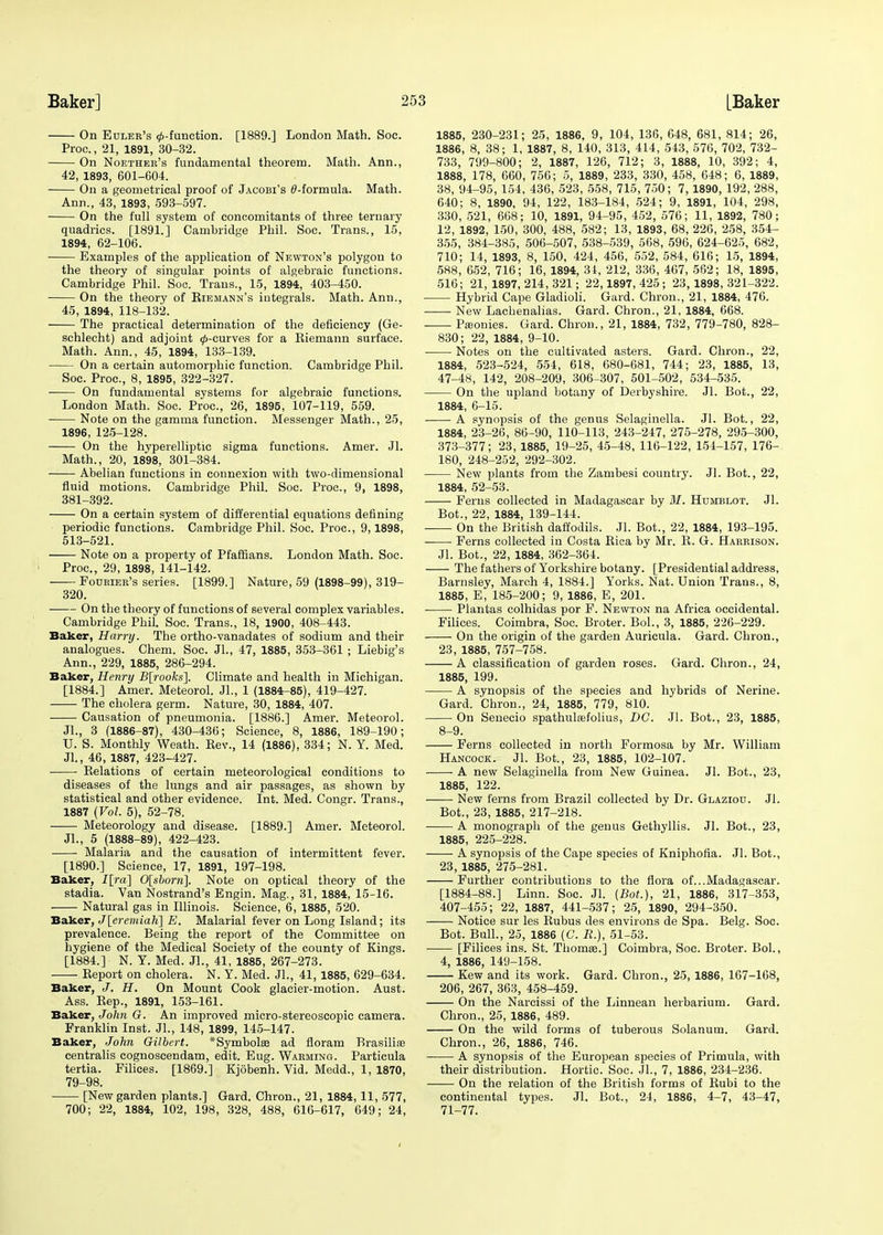 On Euler's 0-function. [1889.] London Math. Soc. Proc., 21, 1891, 30-32. On Noether's fundamental theorem. Math. Ann., 42, 1893, 601-604. On a geometrical proof of Jacobi's ^-formula. Math. Ann., 43, 1893, 593-597. On the full system of concomitants of three ternary quadrics. [1891.] Cambridge Phil. Soc. Trans., 15, 1894, 62-106. Examples of the application of Newton's polygon to the theory of singular points of algebraic functions. Cambridge Phil. Soc. Trans., 15, 1894, 403-450. On the theory of Eiemann's integrals. Math. Ann., 45, 1894, 118-132. The practical determination of the deficiency (Ge- schlecht) and adjoint ^-curves for a Eiemann surface. Math. Ann., 45, 1894, 133-139. On a certain automorphic function. Cambridge Phil. Soc. Proc, 8, 1895, 322-327. On fundamental systems for algebraic functions. London Math. Soc. Proc, 26, 1895, 107-119, 559. Note on the gamma function. Messenger Math., 25, 1896, 125-128. On the hyperelliptic sigma functions. Amer. Jl. Math., 20, 1898, 301-384. Abelian functions in connexion with two-dimensional fluid motions. Cambridge Phil. Soc. Proc, 9, 1898, 381-392. On a certain system of differential equations defining periodic functions. Cambridge Phil. Soc. Proc, 9,1898, 513-521. Note on a property of Pfaffians. London Math. Soc. Proc, 29, 1898, 141-142. Fourier's series. [1899.] Nature, 59 (1898-99), 319- 320. ■ On the theory of functions of several complex variables. Cambridge Phil. Soc Trans., 18, 1900, 408-443. Baker, Harry. The ortho-vanadates of sodium and their analogues. Chem. Soc. Jl., 47, 1885, 353-361 ; Liebig's Ann., 229, 1885, 286-294. Baker, Henry B[rooks]. Climate and health in Michigan. [1884.] Amer. Meteorol. JL, 1 (1884-85), 419-427. The cholera germ. Nature, 30, 1884, 407. Causation of pneumonia. [1886.] Amer. Meteorol. Jl., 3 (1886-87), 430-436; Science, 8, 1886, 189-190; U. S. Monthly Weath. Eev., 14 (1886), 334; N. Y. Med. Jl., 46, 1887, 423-427. Kelations of certain meteorological conditions to diseases of the lungs and air passages, as shown by statistical and other evidence. Int. Med. Congr. Trans., 1887 {Vol. 5), 52-78. ■ Meteorology and disease. [1889.] Amer. Meteorol. JL, 5 (1888-89), 422-423. ■ Malaria and the causation of intermittent fever. [1890.] Science, 17, 1891, 197-198. Baker, I[ra] 0[sborii]. Note on optical theory of the stadia. Van Nostrand's Engin. Mag., 31, 1884, 15-16. Natural gas in Illinois. Science, 6, 1885, 520. Baker, J[eremiah] E. Malarial fever on Long Island; its prevalence. Being the report of the Committee on hygiene of the Medical Society of the county of Kings. [1884.] N. Y. Med. JL, 41, 1885, 267-273. Eeport on cholera. N. Y. Med. JL, 41, 1885, 629-634. Baker, J. H. On Mount Cook glacier-motion. Aust. Ass. Eep., 1891, 153-161. Baker, John G. An improved micro-stereoscopic camera. Franklin Inst. JL, 148, 1899, 145-147. Baker, John Gilbert. *Symbola3 ad floram Rrasiliae centralis cognoseendam, edit. Eug. Warming. Particula tertia. Filices. [1869.] Kjobenh. Vid. Medd., 1, 1870, 79-98. [New garden plants.] Gard. Chron., 21, 1884,11, 577, 700; 22, 1884, 102, 198, 328, 488, 616-617, 649; 24, 1885, 230-231; 25, 1886, 9, 104, 136, 648, 681, 814; 26, 1886, 8, 38; 1, 1887, 8, 140, 313, 414, 543, 576, 702, 732- 733, 799-800; 2, 1887, 126, 712; 3, 1888, 10, 392; 4, 1888, 178, 660, 756; 5, 1889, 233, 330, 458, 648; 6, 1889, 38, 94-95, 154, 436, 523, 558, 715, 750; 7,1890, 192, 288, 640; 8, 1890, 94, 122, 183-184, 524; 9, 1891, 104, 298, 330, 521, 668; 10, 1891, 94-95, 452, 576; 11, 1892, 780; 12, 1892, 150, 300, 488, 582; 13, 1893, 68, 226, 258, 354- 355, 384-385, 506-507, 538-539, 568, 596, 624-625, 682, 710; 14, 1893, 8, 150, 424, 456, 552, 584, 616; 15, 1894, 588, 652, 716; 16, 1894, 34, 212, 336, 467, 562; 18, 1895, 516; 21, 1897, 214, 321; 22,1897, 425; 23, 1898, 321-322. Hybrid Cape Gladioli. Gard. Chron., 21, 1884, 476. New Lachenalias. Gard. Chron., 21, 1884, 668. Paionies. Gard. Chron., 21, 1884, 732, 779-780, 828- 830; 22, 1884, 9-10. Notes on the cultivated asters. Gard. Chron., 22, 1884, 523-524, 554, 618, 680-681, 744; 23, 1885, 13, 47-48, 142, 208-209, 306-307, 501-502, 534-535. On the upland botany of Derbyshire. JL Bot., 22, 1884, 6-15. A synopsis of the genus Selaginella. Jl. Bot., 22, 1884, 23-26, 86-90, 110-113, 243-247, 275-278, 295-300, 373-377; 23, 1885, 19-25, 45-48, 116-122, 154-157, 176- 180, 248-252, 292-302. New plants from the Zambesi country. Jl. Bot., 22, 1884, 52-53. Ferns collected in Madagascar by M. Humblot. Jl. Bot., 22, 1884, 139-144. On the British daffodils. Jl. Bot., 22, 1884, 193-195. Ferns collected in Costa Eica by Mr. E. G. Harrison. Jl. Bot., 22, 1884, 362-364. The fathers of Yorkshire botany. [Presidential address, Barnsley, March 4, 1884.] Yorks. Nat. Union Trans., 8, 1885, E, 185-200; 9, 1886, E, 201. Plantas colhidas por F. Newton na Africa occidental. Filices. Coimbra, Soc. Broter. BoL, 3, 1885, 226-229. On the origin of the garden Auricula. Gard. Chron., 23, 1885, 757-758. A classification of garden roses. Gard. Chron., 24, 1885, 199. A synopsis of the species and hybrids of Nerine. Gard. Chron., 24, 1885, 779, 810. On Senecio spathulsefolius, DC. Jl. Bot., 23, 1885, 8-9. Ferns collected in north Formosa by Mr. William Hancock. JL Bot., 23, 1885, 102-107. A new Selaginella from New Guinea. Jl. Bot., 23, 1885, 122. New ferns from Brazil collected by Dr. Glaziou. Jl. Bot., 23, 1885, 217-218. ■ A monograph of the genus Gethyllis. Jl. Bot., 23, 1885, 225-228. A synopsis of the Cape species of Kniphofia. Jl. Bot., 23, 1885, 275-281. Further contributions to the flora of...Madagascar. [1884-88.] Linn. Soc. Jl. {Bot), 21, 1886, 317-353, 407-455; 22, 1887, 441-537; 25, 1890, 294-350. Notice sur les Eubus des environs de Spa. Belg. Soc. Bot. Bull., 25, 1886 (C. R.), 51-53. ■ [Filices ins. St. Thomas.] Coimbra, Soc Broter. Bol., 4, 1886, 149-158. Kew and its work. Gard. Chron., 25, 1886, 167-168, 206, 267, 363, 458-459. On the Narcissi of the Linnean herbarium. Gard. Chron., 25, 1886, 489. On the wild forms of tuberous Solanutn. Gard. Chron., 26, 1886, 746. A synopsis of the European species of Primula, with their distribution. Hortic. Soc. JL, 7, 1886, 234-236. On the relation of the British forms of Eubi to the continental types. Jl. Bot., 24, 1886, 4-7, 43-47, 71-77.